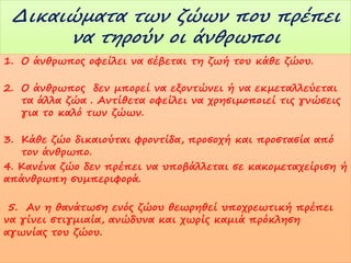 Δικαιώματα των ζώων που πρέπει
να τηρούν οι άνθρωποι
1. Ο άνθρωπος οφείλει να σέβεται τη ζωή του κάθε ζώου.
2. Ο άνθρωπος δεν μπορεί να εξοντώνει ή να εκμεταλλεύεται
τα άλλα ζώα . Αντίθετα οφείλει να χρησιμοποιεί τις γνώσεις
για το καλό των ζώων.
3. Κάθε ζώο δικαιούται φροντίδα, προσοχή και προστασία από
τον άνθρωπο.
4. Κανένα ζώο δεν πρέπει να υποβάλλεται σε κακομεταχείριση ή
απάνθρωπη συμπεριφορά.
5. Αν η θανάτωση ενός ζώου θεωρηθεί υποχρεωτική πρέπει
να γίνει στιγμιαία, ανώδυνα και χωρίς καμιά πρόκληση
αγωνίας του ζώου.

 