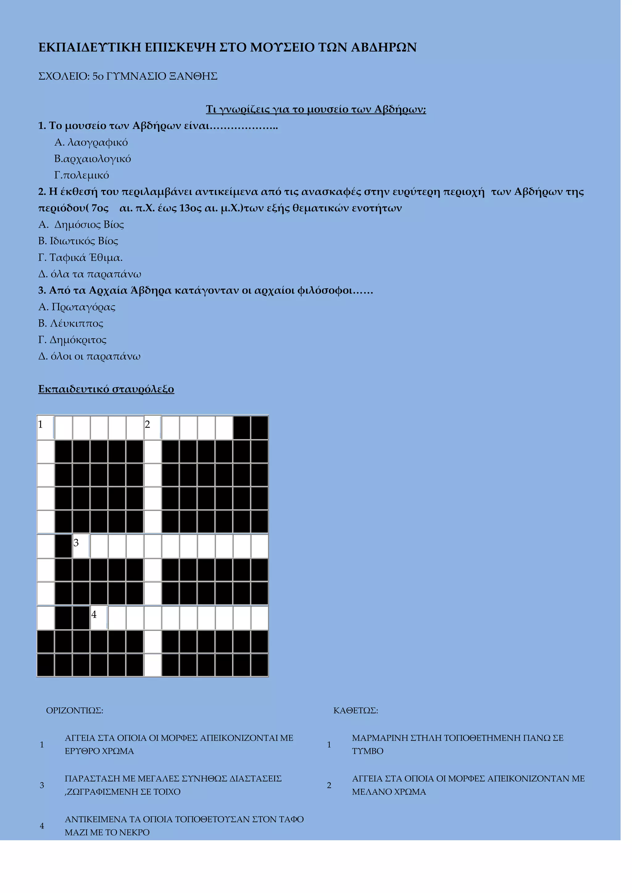 ΕΚΠΑΙΔΕΤΣΙΚΗ ΕΠΙ΢ΚΕΧΗ ΢ΣΟ ΜΟΤ΢ΕΙΟ ΣΨΝ ΑΒΔΗΡΨΝ
΢ΦΟΛΕΙΟ: 5ο ΓΤΜΝΑ΢ΙΟ ΞΑΝΘΗ΢
Σι γνωρίζεις για το μουσείο των Αβδήρων;
1. Σο μουσείο των Αβδήρων είναι………………..
Α. λαογραφικό
Β.αρχαιολογικό
Γ.πολεμικό
2. Η έκθεσή του περιλαμβάνει αντικείμενα από τις ανασκαφές στην ευρύτερη περιοχή των Αβδήρων της
περιόδου( 7ος

αι. π.Φ. έως 13ος αι. μ.Φ.)των εξής θεματικών ενοτήτων

Α. Δημόσιος Βίος
Β. Ιδιωτικός Βίος
Γ. Σαφικά Έθιμα.
Δ. όλα τα παραπάνω
3. Από τα Αρχαία Άβδηρα κατάγονταν οι αρχαίοι φιλόσοφοι……
Α. Πρωταγόρας
Β. Λέυκιππος
Γ. Δημόκριτος
Δ. όλοι οι παραπάνω
Εκπαιδευτικό σταυρόλεξο
1

2

3

4

ΟΡΙΖΟΝΣΙΩ΢:

1

3

4

ΑΓΓΕΙΑ ΢ΣΑ ΟΠΟΙΑ ΟΙ ΜΟΡΥΕ΢ ΑΠΕΙΚΟΝΙΖΟΝΣΑΙ ΜΕ
ΕΡΤΘΡΟ ΦΡΩΜΑ
ΠΑΡΑ΢ΣΑ΢Η ΜΕ ΜΕΓΑΛΕ΢ ΢ΤΝΗΘΩ΢ ΔΙΑ΢ΣΑ΢ΕΙ΢
,ΖΩΓΡΑΥΙ΢ΜΕΝΗ ΢Ε ΣΟΙΦΟ
ΑΝΣΙΚΕΙΜΕΝΑ ΣΑ ΟΠΟΙΑ ΣΟΠΟΘΕΣΟΤ΢ΑΝ ΢ΣΟΝ ΣΑΥΟ
ΜΑΖΙ ΜΕ ΣΟ ΝΕΚΡΟ

ΚΑΘΕΣΩ΢:

1

2

ΜΑΡΜΑΡΙΝΗ ΢ΣΗΛΗ ΣΟΠΟΘΕΣΗΜΕΝΗ ΠΑΝΩ ΢Ε
ΣΤΜΒΟ
ΑΓΓΕΙΑ ΢ΣΑ ΟΠΟΙΑ ΟΙ ΜΟΡΥΕ΢ ΑΠΕΙΚΟΝΙΖΟΝΣΑΝ ΜΕ
ΜΕΛΑΝΟ ΦΡΩΜΑ

 