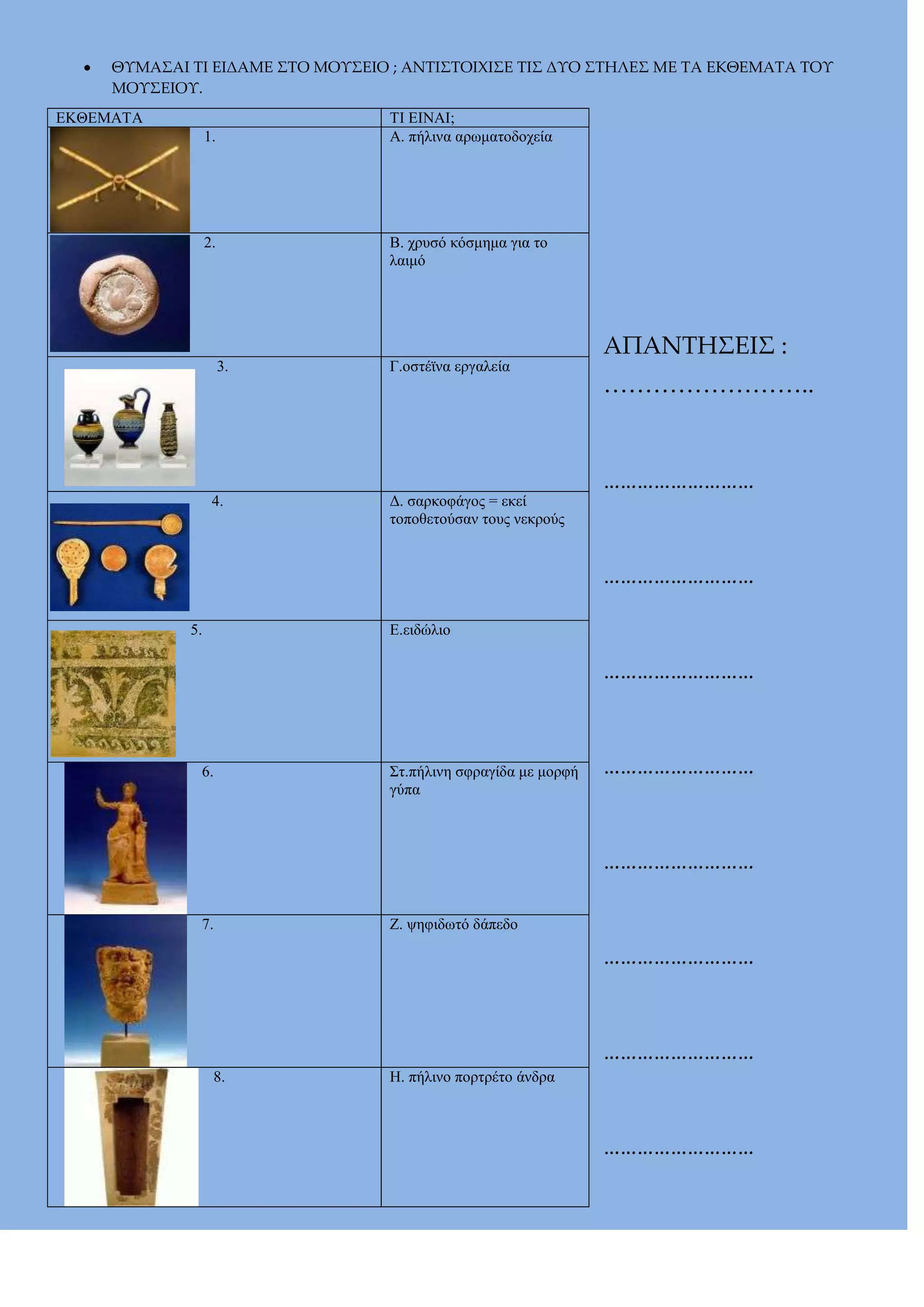 ΘΤΜΑ΢ΑΙ ΣΙ ΕΙΔΑΜΕ ΢ΣΟ ΜΟΤ΢ΕΙΟ ; ΑΝΣΙ΢ΣΟΙΦΙ΢Ε ΣΙ΢ ΔΤΟ ΢ΣΗΛΕ΢ ΜΕ ΣΑ ΕΚΘΕΜΑΣΑ ΣΟΤ
ΜΟΤ΢ΕΙΟΤ.
ΔΚΘΔΜΑΣΑ

ΣΗ ΔΗΝΑΗ;
Α. πήιηλα αρφκαηοδοτεία

1.

Β. τρσζό θόζκεκα γηα ηο
ιαηκό

2.

3.

4.

Γ.οζηέχλα εργαιεία

Γ. ζαρθοθάγος = εθεί
ηοποζεηούζαλ ηοσς λεθρούς

ΑΠΑΝΣΗ΢ΕΙ΢ :
<<<<<<<<..
………………………
………………………

Δ.εηδώιηο

5.

………………………

6.

΢η.πήιηλε ζθραγίδα κε κορθή
γύπα

………………………
………………………

7.

Ε. υεθηδφηό δάπεδο

………………………
………………………
8.

Ζ. πήιηλο πορηρέηο άλδρα

………………………

 