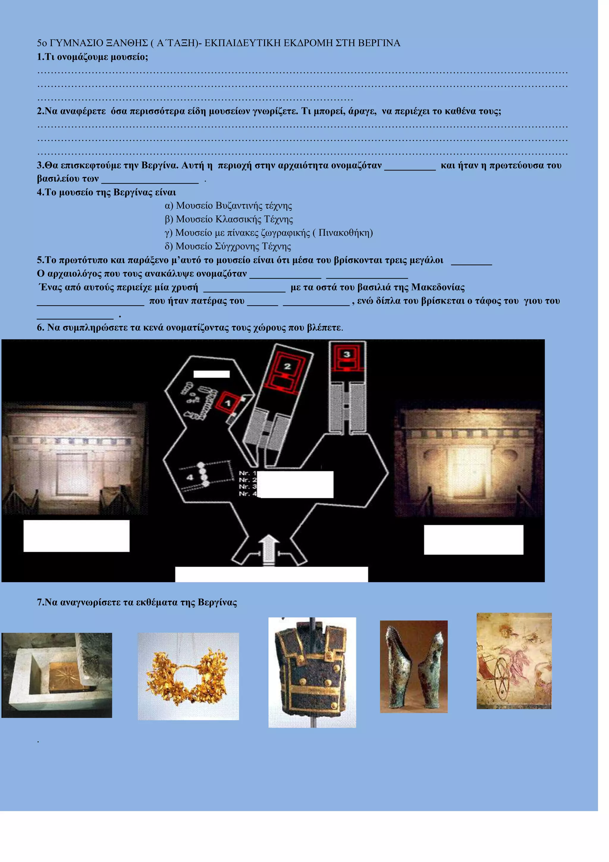 5o ΓΤΜΝΑ΢ΗΟ ΞΑΝΘΖ΢ ( Α΄ΣΑΞΖ)- ΔΚΠΑΗΓΔΤΣΗΚΖ ΔΚΓΡΟΜΖ ΢ΣΖ ΒΔΡΓΗΝΑ
1.Τη νλνκάδνπκε κνπζείν;
…………………………………………………………………………………………………………………………………………
…………………………………………………………………………………………………………………………………………
…………………………………………………………………………………
2.Να αλαθέξεηε όζα πεξηζζόηεξα είδε κνπζείσλ γλσξίδεηε. Tη κπνξεί, άξαγε, λα πεξηέρεη ην θαζέλα ηνπο;
…………………………………………………………………………………………………………………………………………
…………………………………………………………………………………………………………………………………………
…………………………………………………………………………………………………………………………………………
3.Θα επηζθεθηνύκε ηελ Βεξγίλα. Απηή ε πεξηνρή ζηελ αξραηόηεηα νλνκαδόηαλ __________ θαη ήηαλ ε πξσηεύνπζα ηνπ
βαζηιείνπ ησλ ___________________ .
4.Τν κνπζείν ηεο Βεξγίλαο είλαη
α) Μοσζείο Βσδαληηλής ηέτλες
β) Μοσζείο Κιαζζηθής Σέτλες
γ) Μοσζείο κε πίλαθες δφγραθηθής ( Πηλαθοζήθε)
δ) Μοσζείο ΢ύγτρολες Σέτλες
5.Τν πξσηόηππν θαη παξάμελν κ’απηό ην κνπζείν είλαη όηη κέζα ηνπ βξίζθνληαη ηξεηο κεγάινη ________
Ο αξραηνιόγνο πνπ ηνπο αλαθάιπςε νλνκαδόηαλ ______________ ________________
Έλαο από απηνύο πεξηείρε κία ρξπζή ________________ κε ηα νζηά ηνπ βαζηιηά ηεο Μαθεδνλίαο
_____________________ πνπ ήηαλ παηέξαο ηνπ ______ _____________ , ελώ δίπια ηνπ βξίζθεηαη ν ηάθνο ηνπ γηνπ ηνπ
_______________ .
6. Να ζπκπιεξώζεηε ηα θελά νλνκαηίδνληαο ηνπο ρώξνπο πνπ βιέπεηε.

7.Να αλαγλσξίζεηε ηα εθζέκαηα ηεο Βεξγίλαο

.

 