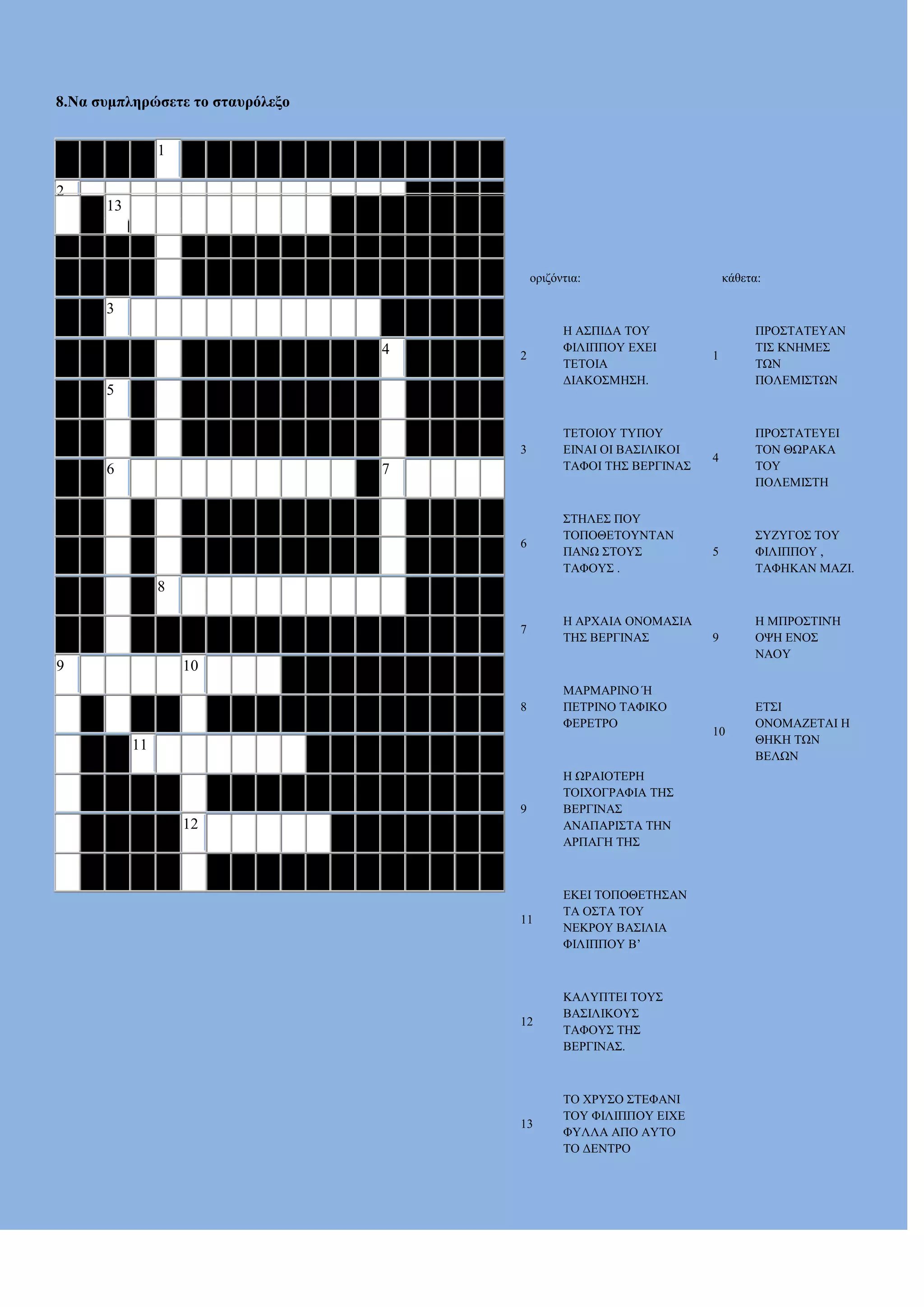 8.Να ζπκπιεξώζεηε ην ζηαπξόιεμν
1
2
13

ορηδόληηα:

θάζεηα:

3
2

3

ΣΔΣΟΗΟΤ ΣΤΠΟΤ
ΔΗΝΑΗ ΟΗ ΒΑ΢ΗΛΗΚΟΗ
ΣΑΦΟΗ ΣΖ΢ ΒΔΡΓΗΝΑ΢

6

΢ΣΖΛΔ΢ ΠΟΤ
ΣΟΠΟΘΔΣΟΤΝΣΑΝ
ΠΑΝΧ ΢ΣΟΤ΢
ΣΑΦΟΤ΢ .

7

Ζ ΑΡΥΑΗΑ ΟΝΟΜΑ΢ΗΑ
ΣΖ΢ ΒΔΡΓΗΝΑ΢

8

4

Ζ Α΢ΠΗΓΑ ΣΟΤ
ΦΗΛΗΠΠΟΤ ΔΥΔΗ
ΣΔΣΟΗΑ
ΓΗΑΚΟ΢ΜΖ΢Ζ.

ΜΑΡΜΑΡΗΝΟ Ή
ΠΔΣΡΗΝΟ ΣΑΦΗΚΟ
ΦΔΡΔΣΡΟ

5

6

7

1

ΠΡΟ΢ΣΑΣΔΤΑΝ
ΣΗ΢ ΚΝΖΜΔ΢
ΣΧΝ
ΠΟΛΔΜΗ΢ΣΧΝ

4

ΠΡΟ΢ΣΑΣΔΤΔΗ
ΣΟΝ ΘΧΡΑΚΑ
ΣΟΤ
ΠΟΛΔΜΗ΢ΣΖ

5

΢ΤΕΤΓΟ΢ ΣΟΤ
ΦΗΛΗΠΠΟΤ ,
ΣΑΦΖΚΑΝ ΜΑΕΗ.

9

Ζ ΜΠΡΟ΢ΣΗΝΉ
ΟΦΖ ΔΝΟ΢
ΝΑΟΤ

10

ΔΣ΢Η
ΟΝΟΜΑΕΔΣΑΗ Ζ
ΘΖΚΖ ΣΧΝ
ΒΔΛΧΝ

8

9

10

11

9

Ζ ΧΡΑΗΟΣΔΡΖ
ΣΟΗΥΟΓΡΑΦΗΑ ΣΖ΢
ΒΔΡΓΗΝΑ΢
ΑΝΑΠΑΡΗ΢ΣΑ ΣΖΝ
ΑΡΠΑΓΖ ΣΖ΢

11

ΔΚΔΗ ΣΟΠΟΘΔΣΖ΢ΑΝ
ΣΑ Ο΢ΣΑ ΣΟΤ
ΝΔΚΡΟΤ ΒΑ΢ΗΛΗΑ
ΦΗΛΗΠΠΟΤ Β’

12

ΚΑΛΤΠΣΔΗ ΣΟΤ΢
ΒΑ΢ΗΛΗΚΟΤ΢
ΣΑΦΟΤ΢ ΣΖ΢
ΒΔΡΓΗΝΑ΢.

13

ΣΟ ΥΡΤ΢Ο ΢ΣΔΦΑΝΗ
ΣΟΤ ΦΗΛΗΠΠΟΤ ΔΗΥΔ
ΦΤΛΛΑ ΑΠΟ ΑΤΣΟ
ΣΟ ΓΔΝΣΡΟ

12

 