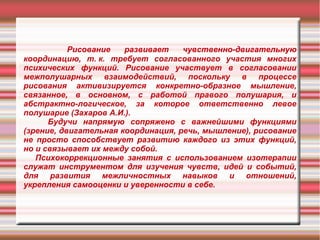 Рисование
развивает
чувственно-двигательную
координацию, т. к. требует согласованного участия многих
психических функций. Рисование участвует в согласовании
межполушарных взаимодействий, поскольку в процессе
рисования активизируется конкретно-образное мышление,
связанное, в основном, с работой правого полушария, и
абстрактно-логическое, за которое ответственно левое
полушарие (Захаров А.И.).
Будучи напрямую сопряжено с важнейшими функциями
(зрение, двигательная координация, речь, мышление), рисование
не просто способствует развитию каждого из этих функций,
но и связывает их между собой.
Психокоррекционные занятия с использованием изотерапии
служат инструментом для изучения чувств, идей и событий,
для развития межличностных навыков и отношений,
укрепления самооценки и уверенности в себе.

 