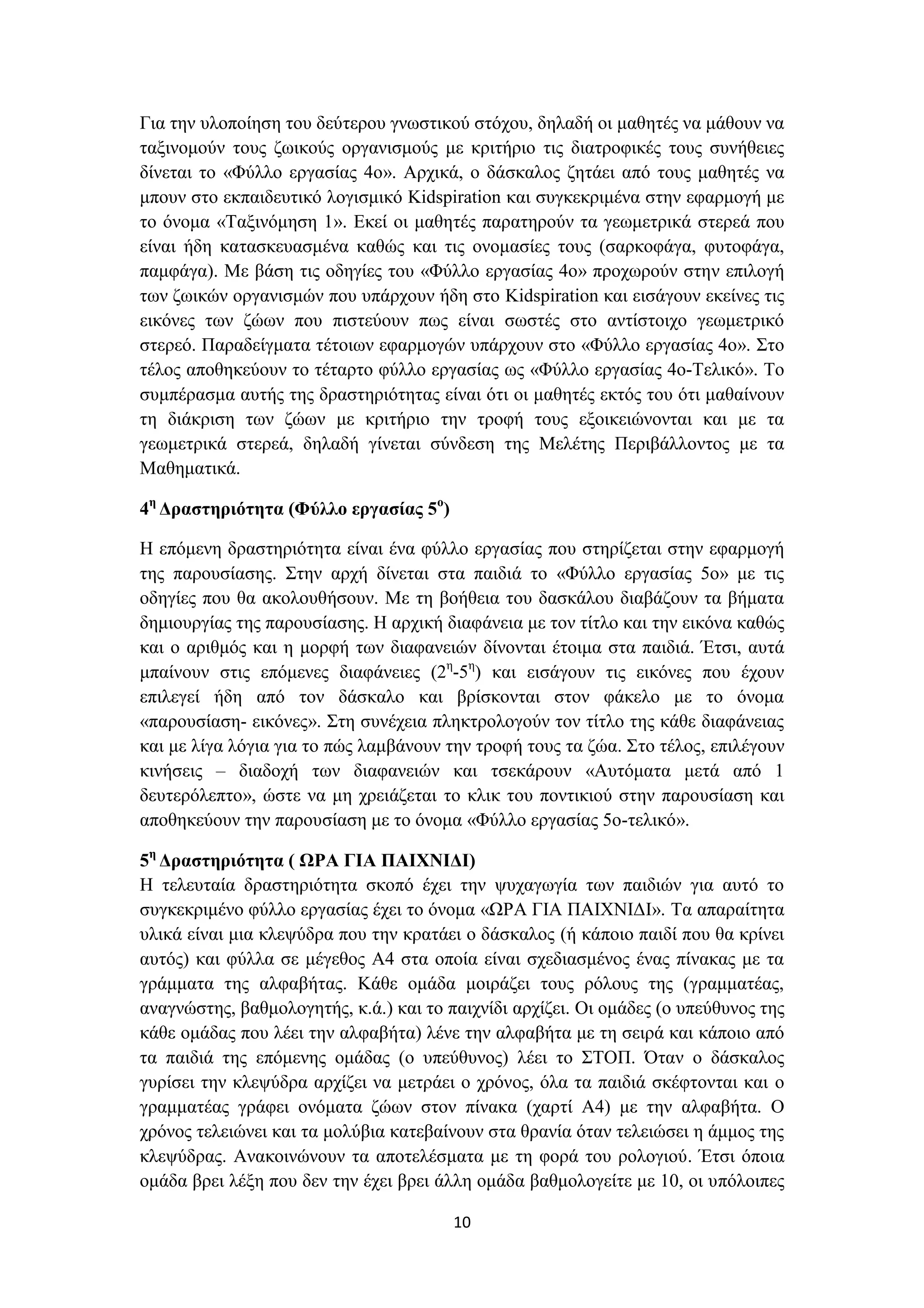 Για την υλοποίηση του δεύτερου γνωστικού στόχου, δηλαδή οι μαθητές να μάθουν να
ταξινομούν τους ζωικούς οργανισμούς με κριτήριο τις διατροφικές τους συνήθειες
δίνεται το «Φύλλο εργασίας 4ο». Αρχικά, ο δάσκαλος ζητάει από τους μαθητές να
μπουν στο εκπαιδευτικό λογισμικό Kidspiration και συγκεκριμένα στην εφαρμογή με
το όνομα «Ταξινόμηση 1». Εκεί οι μαθητές παρατηρούν τα γεωμετρικά στερεά που
είναι ήδη κατασκευασμένα καθώς και τις ονομασίες τους (σαρκοφάγα, φυτοφάγα,
παμφάγα). Με βάση τις οδηγίες του «Φύλλο εργασίας 4ο» προχωρούν στην επιλογή
των ζωικών οργανισμών που υπάρχουν ήδη στο Kidspiration και εισάγουν εκείνες τις
εικόνες των ζώων που πιστεύουν πως είναι σωστές στο αντίστοιχο γεωμετρικό
στερεό. Παραδείγματα τέτοιων εφαρμογών υπάρχουν στο «Φύλλο εργασίας 4ο». Στο
τέλος αποθηκεύουν το τέταρτο φύλλο εργασίας ως «Φύλλο εργασίας 4ο-Τελικό». Το
συμπέρασμα αυτής της δραστηριότητας είναι ότι οι μαθητές εκτός του ότι μαθαίνουν
τη διάκριση των ζώων με κριτήριο την τροφή τους εξοικειώνονται και με τα
γεωμετρικά στερεά, δηλαδή γίνεται σύνδεση της Μελέτης Περιβάλλοντος με τα
Μαθηματικά.
4η Δραστηριότητα (Φύλλο εργασίας 5ο)
Η επόμενη δραστηριότητα είναι ένα φύλλο εργασίας που στηρίζεται στην εφαρμογή
της παρουσίασης. Στην αρχή δίνεται στα παιδιά το «Φύλλο εργασίας 5ο» με τις
οδηγίες που θα ακολουθήσουν. Με τη βοήθεια του δασκάλου διαβάζουν τα βήματα
δημιουργίας της παρουσίασης. Η αρχική διαφάνεια με τον τίτλο και την εικόνα καθώς
και ο αριθμός και η μορφή των διαφανειών δίνονται έτοιμα στα παιδιά. Έτσι, αυτά
μπαίνουν στις επόμενες διαφάνειες (2η-5η) και εισάγουν τις εικόνες που έχουν
επιλεγεί ήδη από τον δάσκαλο και βρίσκονται στον φάκελο με το όνομα
«παρουσίαση- εικόνες». Στη συνέχεια πληκτρολογούν τον τίτλο της κάθε διαφάνειας
και με λίγα λόγια για το πώς λαμβάνουν την τροφή τους τα ζώα. Στο τέλος, επιλέγουν
κινήσεις – διαδοχή των διαφανειών και τσεκάρουν «Αυτόματα μετά από 1
δευτερόλεπτο», ώστε να μη χρειάζεται το κλικ του ποντικιού στην παρουσίαση και
αποθηκεύουν την παρουσίαση με το όνομα «Φύλλο εργασίας 5ο-τελικό».
5η Δραστηριότητα ( ΩΡΑ ΓΙΑ ΠΑΙΧΝΙΔΙ)
Η τελευταία δραστηριότητα σκοπό έχει την ψυχαγωγία των παιδιών για αυτό το
συγκεκριμένο φύλλο εργασίας έχει το όνομα «ΩΡΑ ΓΙΑ ΠΑΙΧΝΙΔΙ». Τα απαραίτητα
υλικά είναι μια κλεψύδρα που την κρατάει ο δάσκαλος (ή κάποιο παιδί που θα κρίνει
αυτός) και φύλλα σε μέγεθος Α4 στα οποία είναι σχεδιασμένος ένας πίνακας με τα
γράμματα της αλφαβήτας. Κάθε ομάδα μοιράζει τους ρόλους της (γραμματέας,
αναγνώστης, βαθμολογητής, κ.ά.) και το παιχνίδι αρχίζει. Οι ομάδες (ο υπεύθυνος της
κάθε ομάδας που λέει την αλφαβήτα) λένε την αλφαβήτα με τη σειρά και κάποιο από
τα παιδιά της επόμενης ομάδας (ο υπεύθυνος) λέει το ΣΤΟΠ. Όταν ο δάσκαλος
γυρίσει την κλεψύδρα αρχίζει να μετράει ο χρόνος, όλα τα παιδιά σκέφτονται και ο
γραμματέας γράφει ονόματα ζώων στον πίνακα (χαρτί Α4) με την αλφαβήτα. Ο
χρόνος τελειώνει και τα μολύβια κατεβαίνουν στα θρανία όταν τελειώσει η άμμος της
κλεψύδρας. Ανακοινώνουν τα αποτελέσματα με τη φορά του ρολογιού. Έτσι όποια
ομάδα βρει λέξη που δεν την έχει βρει άλλη ομάδα βαθμολογείτε με 10, οι υπόλοιπες
10

 