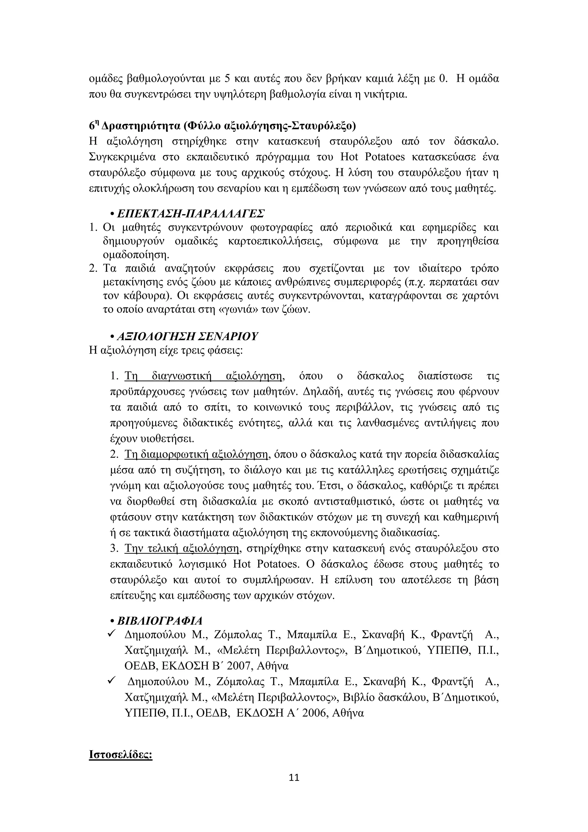 ομάδες βαθμολογούνται με 5 και αυτές που δεν βρήκαν καμιά λέξη με 0. Η ομάδα
που θα συγκεντρώσει την υψηλότερη βαθμολογία είναι η νικήτρια.
6η Δραστηριότητα (Φύλλο αξιολόγησης-Σταυρόλεξο)
Η αξιολόγηση στηρίχθηκε στην κατασκευή σταυρόλεξου από τον δάσκαλο.
Συγκεκριμένα στο εκπαιδευτικό πρόγραμμα του Hot Potatoes κατασκεύασε ένα
σταυρόλεξο σύμφωνα με τους αρχικούς στόχους. Η λύση του σταυρόλεξου ήταν η
επιτυχής ολοκλήρωση του σεναρίου και η εμπέδωση των γνώσεων από τους μαθητές.
• ΕΠΕΚΤΑΣΗ-ΠΑΡΑΛΛΑΓΕΣ
1. Οι μαθητές συγκεντρώνουν φωτογραφίες από περιοδικά και εφημερίδες και
δημιουργούν ομαδικές καρτοεπικολλήσεις, σύμφωνα με την προηγηθείσα
ομαδοποίηση.
2. Τα παιδιά αναζητούν εκφράσεις που σχετίζονται με τον ιδιαίτερο τρόπο
μετακίνησης ενός ζώου με κάποιες ανθρώπινες συμπεριφορές (π.χ. περπατάει σαν
τον κάβουρα). Οι εκφράσεις αυτές συγκεντρώνονται, καταγράφονται σε χαρτόνι
το οποίο αναρτάται στη «γωνιά» των ζώων.
• ΑΞΙΟΛΟΓΗΣΗ ΣΕΝΑΡΙΟΥ
Η αξιολόγηση είχε τρεις φάσεις:
1. Τη διαγνωστική αξιολόγηση, όπου ο δάσκαλος διαπίστωσε τις
προϋπάρχουσες γνώσεις των μαθητών. Δηλαδή, αυτές τις γνώσεις που φέρνουν
τα παιδιά από το σπίτι, το κοινωνικό τους περιβάλλον, τις γνώσεις από τις
προηγούμενες διδακτικές ενότητες, αλλά και τις λανθασμένες αντιλήψεις που
έχουν υιοθετήσει.
2. Τη διαμορφωτική αξιολόγηση, όπου ο δάσκαλος κατά την πορεία διδασκαλίας
μέσα από τη συζήτηση, το διάλογο και με τις κατάλληλες ερωτήσεις σχημάτιζε
γνώμη και αξιολογούσε τους μαθητές του. Έτσι, ο δάσκαλος, καθόριζε τι πρέπει
να διορθωθεί στη διδασκαλία με σκοπό αντισταθμιστικό, ώστε οι μαθητές να
φτάσουν στην κατάκτηση των διδακτικών στόχων με τη συνεχή και καθημερινή
ή σε τακτικά διαστήματα αξιολόγηση της εκπονούμενης διαδικασίας.
3. Την τελική αξιολόγηση, στηρίχθηκε στην κατασκευή ενός σταυρόλεξου στο
εκπαιδευτικό λογισμικό Hot Potatoes. Ο δάσκαλος έδωσε στους μαθητές το
σταυρόλεξο και αυτοί το συμπλήρωσαν. Η επίλυση του αποτέλεσε τη βάση
επίτευξης και εμπέδωσης των αρχικών στόχων.
• ΒΙΒΛΙΟΓΡΑΦΙΑ
 Δημοπούλου M., Ζόμπολας T., Μπαμπίλα E., Σκαναβή K., Φραντζή A.,
Χατζημιχαήλ M., «Μελέτη Περιβαλλοντος», Β΄Δημοτικού, ΥΠΕΠΘ, Π.Ι.,
ΟΕΔΒ, ΕΚΔΟΣΗ Β΄ 2007, Αθήνα
 Δημοπούλου M., Ζόμπολας T., Μπαμπίλα E., Σκαναβή K., Φραντζή A.,
Χατζημιχαήλ M., «Μελέτη Περιβαλλοντος», Βιβλίο δασκάλου, Β΄Δημοτικού,
ΥΠΕΠΘ, Π.Ι., ΟΕΔΒ, ΕΚΔΟΣΗ Α΄ 2006, Αθήνα
Ιστοσελίδες:
11

 