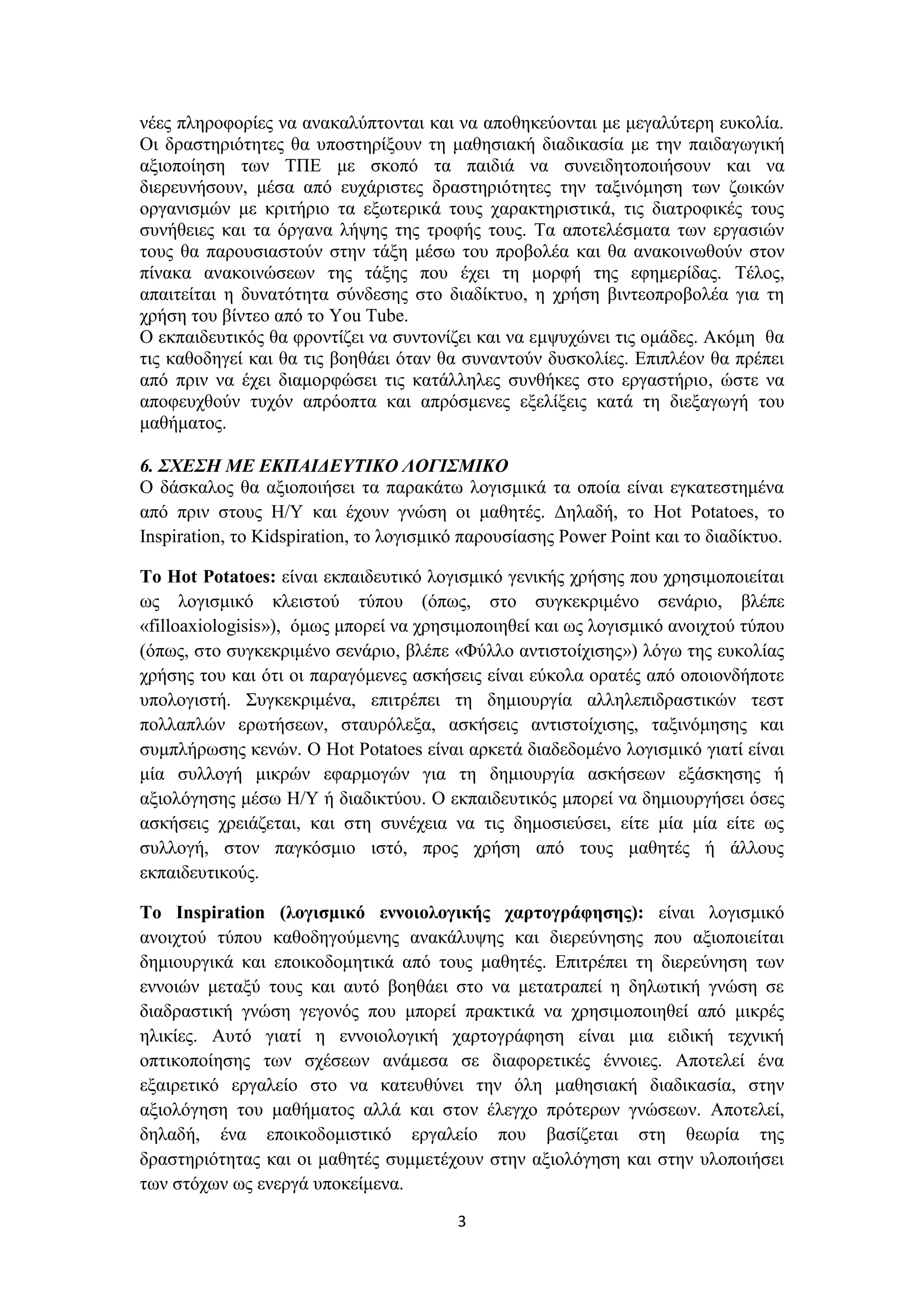 νέες πληροφορίες να ανακαλύπτονται και να αποθηκεύονται με μεγαλύτερη ευκολία.
Οι δραστηριότητες θα υποστηρίξουν τη μαθησιακή διαδικασία με την παιδαγωγική
αξιοποίηση των ΤΠΕ με σκοπό τα παιδιά να συνειδητοποιήσουν και να
διερευνήσουν, μέσα από ευχάριστες δραστηριότητες την ταξινόμηση των ζωικών
οργανισμών με κριτήριο τα εξωτερικά τους χαρακτηριστικά, τις διατροφικές τους
συνήθειες και τα όργανα λήψης της τροφής τους. Τα αποτελέσματα των εργασιών
τους θα παρουσιαστούν στην τάξη μέσω του προβολέα και θα ανακοινωθούν στον
πίνακα ανακοινώσεων της τάξης που έχει τη μορφή της εφημερίδας. Τέλος,
απαιτείται η δυνατότητα σύνδεσης στο διαδίκτυο, η χρήση βιντεοπροβολέα για τη
χρήση του βίντεο από το You Tube.
Ο εκπαιδευτικός θα φροντίζει να συντονίζει και να εμψυχώνει τις ομάδες. Ακόμη θα
τις καθοδηγεί και θα τις βοηθάει όταν θα συναντούν δυσκολίες. Επιπλέον θα πρέπει
από πριν να έχει διαμορφώσει τις κατάλληλες συνθήκες στο εργαστήριο, ώστε να
αποφευχθούν τυχόν απρόοπτα και απρόσμενες εξελίξεις κατά τη διεξαγωγή του
μαθήματος.
6. ΣΧΕΣΗ ΜΕ ΕΚΠΑΙΔΕΥΤΙΚΟ ΛΟΓΙΣΜΙΚΟ
Ο δάσκαλος θα αξιοποιήσει τα παρακάτω λογισμικά τα οποία είναι εγκατεστημένα
από πριν στους Η/Υ και έχουν γνώση οι μαθητές. Δηλαδή, το Hot Potatoes, το
Inspiration, το Kidspiration, το λογισμικό παρουσίασης Power Point και το διαδίκτυο.
Το Hot Potatoes: είναι εκπαιδευτικό λογισμικό γενικής χρήσης που χρησιμοποιείται
ως λογισμικό κλειστού τύπου (όπως, στο συγκεκριμένο σενάριο, βλέπε
«filloaxiologisis»), όμως μπορεί να χρησιμοποιηθεί και ως λογισμικό ανοιχτού τύπου
(όπως, στο συγκεκριμένο σενάριο, βλέπε «Φύλλο αντιστοίχισης») λόγω της ευκολίας
χρήσης του και ότι οι παραγόμενες ασκήσεις είναι εύκολα ορατές από οποιονδήποτε
υπολογιστή. Συγκεκριμένα, επιτρέπει τη δημιουργία αλληλεπιδραστικών τεστ
πολλαπλών ερωτήσεων, σταυρόλεξα, ασκήσεις αντιστοίχισης, ταξινόμησης και
συμπλήρωσης κενών. Ο Hot Potatoes είναι αρκετά διαδεδομένο λογισμικό γιατί είναι
μία συλλογή μικρών εφαρμογών για τη δημιουργία ασκήσεων εξάσκησης ή
αξιολόγησης μέσω Η/Υ ή διαδικτύου. Ο εκπαιδευτικός μπορεί να δημιουργήσει όσες
ασκήσεις χρειάζεται, και στη συνέχεια να τις δημοσιεύσει, είτε μία μία είτε ως
συλλογή, στον παγκόσμιο ιστό, προς χρήση από τους μαθητές ή άλλους
εκπαιδευτικούς.
Το Inspiration (λογισμικό εννοιολογικής χαρτογράφησης): είναι λογισμικό
ανοιχτού τύπου καθοδηγούμενης ανακάλυψης και διερεύνησης που αξιοποιείται
δημιουργικά και εποικοδομητικά από τους μαθητές. Επιτρέπει τη διερεύνηση των
εννοιών μεταξύ τους και αυτό βοηθάει στο να μετατραπεί η δηλωτική γνώση σε
διαδραστική γνώση γεγονός που μπορεί πρακτικά να χρησιμοποιηθεί από μικρές
ηλικίες. Αυτό γιατί η εννοιολογική χαρτογράφηση είναι μια ειδική τεχνική
οπτικοποίησης των σχέσεων ανάμεσα σε διαφορετικές έννοιες. Αποτελεί ένα
εξαιρετικό εργαλείο στο να κατευθύνει την όλη μαθησιακή διαδικασία, στην
αξιολόγηση του μαθήματος αλλά και στον έλεγχο πρότερων γνώσεων. Αποτελεί,
δηλαδή, ένα εποικοδομιστικό εργαλείο που βασίζεται στη θεωρία της
δραστηριότητας και οι μαθητές συμμετέχουν στην αξιολόγηση και στην υλοποιήσει
των στόχων ως ενεργά υποκείμενα.
3

 