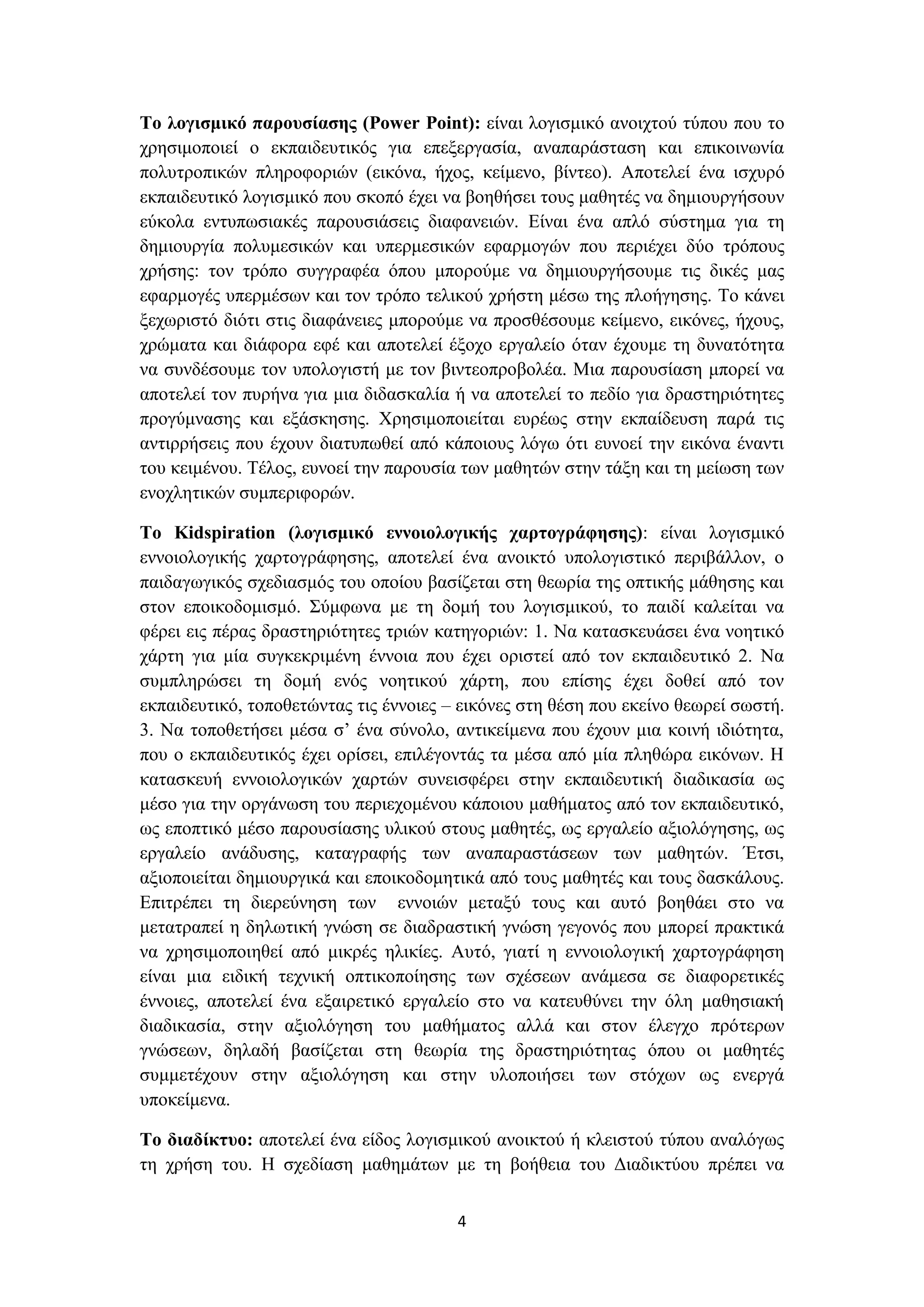 Το λογισμικό παρουσίασης (Power Point): είναι λογισμικό ανοιχτού τύπου που το
χρησιμοποιεί ο εκπαιδευτικός για επεξεργασία, αναπαράσταση και επικοινωνία
πολυτροπικών πληροφοριών (εικόνα, ήχος, κείμενο, βίντεο). Αποτελεί ένα ισχυρό
εκπαιδευτικό λογισμικό που σκοπό έχει να βοηθήσει τους μαθητές να δημιουργήσουν
εύκολα εντυπωσιακές παρουσιάσεις διαφανειών. Είναι ένα απλό σύστημα για τη
δημιουργία πολυμεσικών και υπερμεσικών εφαρμογών που περιέχει δύο τρόπους
χρήσης: τον τρόπο συγγραφέα όπου μπορούμε να δημιουργήσουμε τις δικές μας
εφαρμογές υπερμέσων και τον τρόπο τελικού χρήστη μέσω της πλοήγησης. Το κάνει
ξεχωριστό διότι στις διαφάνειες μπορούμε να προσθέσουμε κείμενο, εικόνες, ήχους,
χρώματα και διάφορα εφέ και αποτελεί έξοχο εργαλείο όταν έχουμε τη δυνατότητα
να συνδέσουμε τον υπολογιστή με τον βιντεοπροβολέα. Μια παρουσίαση μπορεί να
αποτελεί τον πυρήνα για μια διδασκαλία ή να αποτελεί το πεδίο για δραστηριότητες
προγύμνασης και εξάσκησης. Χρησιμοποιείται ευρέως στην εκπαίδευση παρά τις
αντιρρήσεις που έχουν διατυπωθεί από κάποιους λόγω ότι ευνοεί την εικόνα έναντι
του κειμένου. Τέλος, ευνοεί την παρουσία των μαθητών στην τάξη και τη μείωση των
ενοχλητικών συμπεριφορών.
Το Kidspiration (λογισμικό εννοιολογικής χαρτογράφησης): είναι λογισμικό
εννοιολογικής χαρτογράφησης, αποτελεί ένα ανοικτό υπολογιστικό περιβάλλον, ο
παιδαγωγικός σχεδιασμός του οποίου βασίζεται στη θεωρία της οπτικής μάθησης και
στον εποικοδομισμό. Σύμφωνα με τη δομή του λογισμικού, το παιδί καλείται να
φέρει εις πέρας δραστηριότητες τριών κατηγοριών: 1. Να κατασκευάσει ένα νοητικό
χάρτη για μία συγκεκριμένη έννοια που έχει οριστεί από τον εκπαιδευτικό 2. Να
συμπληρώσει τη δομή ενός νοητικού χάρτη, που επίσης έχει δοθεί από τον
εκπαιδευτικό, τοποθετώντας τις έννοιες – εικόνες στη θέση που εκείνο θεωρεί σωστή.
3. Να τοποθετήσει μέσα σ’ ένα σύνολο, αντικείμενα που έχουν μια κοινή ιδιότητα,
που ο εκπαιδευτικός έχει ορίσει, επιλέγοντάς τα μέσα από μία πληθώρα εικόνων. Η
κατασκευή εννοιολογικών χαρτών συνεισφέρει στην εκπαιδευτική διαδικασία ως
μέσο για την οργάνωση του περιεχομένου κάποιου μαθήματος από τον εκπαιδευτικό,
ως εποπτικό μέσο παρουσίασης υλικού στους μαθητές, ως εργαλείο αξιολόγησης, ως
εργαλείο ανάδυσης, καταγραφής των αναπαραστάσεων των μαθητών. Έτσι,
αξιοποιείται δημιουργικά και εποικοδομητικά από τους μαθητές και τους δασκάλους.
Επιτρέπει τη διερεύνηση των εννοιών μεταξύ τους και αυτό βοηθάει στο να
μετατραπεί η δηλωτική γνώση σε διαδραστική γνώση γεγονός που μπορεί πρακτικά
να χρησιμοποιηθεί από μικρές ηλικίες. Αυτό, γιατί η εννοιολογική χαρτογράφηση
είναι μια ειδική τεχνική οπτικοποίησης των σχέσεων ανάμεσα σε διαφορετικές
έννοιες, αποτελεί ένα εξαιρετικό εργαλείο στο να κατευθύνει την όλη μαθησιακή
διαδικασία, στην αξιολόγηση του μαθήματος αλλά και στον έλεγχο πρότερων
γνώσεων, δηλαδή βασίζεται στη θεωρία της δραστηριότητας όπου οι μαθητές
συμμετέχουν στην αξιολόγηση και στην υλοποιήσει των στόχων ως ενεργά
υποκείμενα.
Το διαδίκτυο: αποτελεί ένα είδος λογισμικού ανοικτού ή κλειστού τύπου αναλόγως
τη χρήση του. Η σχεδίαση μαθημάτων με τη βοήθεια του Διαδικτύου πρέπει να
4

 