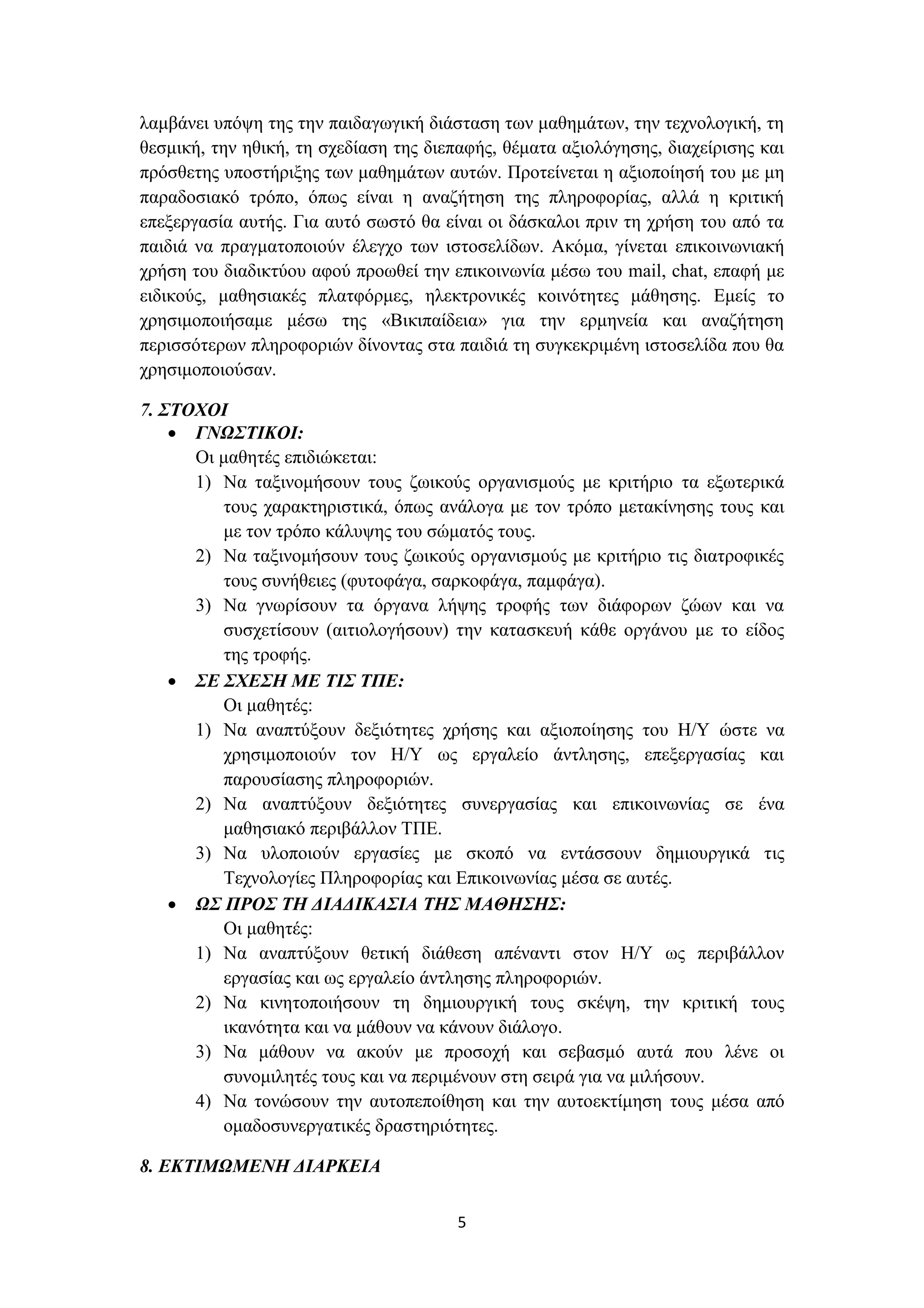 λαμβάνει υπόψη της την παιδαγωγική διάσταση των μαθημάτων, την τεχνολογική, τη
θεσμική, την ηθική, τη σχεδίαση της διεπαφής, θέματα αξιολόγησης, διαχείρισης και
πρόσθετης υποστήριξης των μαθημάτων αυτών. Προτείνεται η αξιοποίησή του με μη
παραδοσιακό τρόπο, όπως είναι η αναζήτηση της πληροφορίας, αλλά η κριτική
επεξεργασία αυτής. Για αυτό σωστό θα είναι οι δάσκαλοι πριν τη χρήση του από τα
παιδιά να πραγματοποιούν έλεγχο των ιστοσελίδων. Ακόμα, γίνεται επικοινωνιακή
χρήση του διαδικτύου αφού προωθεί την επικοινωνία μέσω του mail, chat, επαφή με
ειδικούς, μαθησιακές πλατφόρμες, ηλεκτρονικές κοινότητες μάθησης. Εμείς το
χρησιμοποιήσαμε μέσω της «Βικιπαίδεια» για την ερμηνεία και αναζήτηση
περισσότερων πληροφοριών δίνοντας στα παιδιά τη συγκεκριμένη ιστοσελίδα που θα
χρησιμοποιούσαν.
7. ΣΤΟΧΟΙ
 ΓΝΩΣΤΙΚΟΙ:
Οι μαθητές επιδιώκεται:
1) Να ταξινομήσουν τους ζωικούς οργανισμούς με κριτήριο τα εξωτερικά
τους χαρακτηριστικά, όπως ανάλογα με τον τρόπο μετακίνησης τους και
με τον τρόπο κάλυψης του σώματός τους.
2) Να ταξινομήσουν τους ζωικούς οργανισμούς με κριτήριο τις διατροφικές
τους συνήθειες (φυτοφάγα, σαρκοφάγα, παμφάγα).
3) Να γνωρίσουν τα όργανα λήψης τροφής των διάφορων ζώων και να
συσχετίσουν (αιτιολογήσουν) την κατασκευή κάθε οργάνου με το είδος
της τροφής.
 ΣΕ ΣΧΕΣΗ ΜΕ ΤΙΣ ΤΠΕ:
Οι μαθητές:
1) Να αναπτύξουν δεξιότητες χρήσης και αξιοποίησης του Η/Υ ώστε να
χρησιμοποιούν τον Η/Υ ως εργαλείο άντλησης, επεξεργασίας και
παρουσίασης πληροφοριών.
2) Να αναπτύξουν δεξιότητες συνεργασίας και επικοινωνίας σε ένα
μαθησιακό περιβάλλον ΤΠΕ.
3) Να υλοποιούν εργασίες με σκοπό να εντάσσουν δημιουργικά τις
Τεχνολογίες Πληροφορίας και Επικοινωνίας μέσα σε αυτές.
 ΩΣ ΠΡΟΣ ΤΗ ΔΙΑΔΙΚΑΣΙΑ ΤΗΣ ΜΑΘΗΣΗΣ:
Οι μαθητές:
1) Να αναπτύξουν θετική διάθεση απέναντι στον Η/Υ ως περιβάλλον
εργασίας και ως εργαλείο άντλησης πληροφοριών.
2) Να κινητοποιήσουν τη δημιουργική τους σκέψη, την κριτική τους
ικανότητα και να μάθουν να κάνουν διάλογο.
3) Να μάθουν να ακούν με προσοχή και σεβασμό αυτά που λένε οι
συνομιλητές τους και να περιμένουν στη σειρά για να μιλήσουν.
4) Να τονώσουν την αυτοπεποίθηση και την αυτοεκτίμηση τους μέσα από
ομαδοσυνεργατικές δραστηριότητες.
8. ΕΚΤΙΜΩΜΕΝΗ ΔΙΑΡΚΕΙΑ
5

 