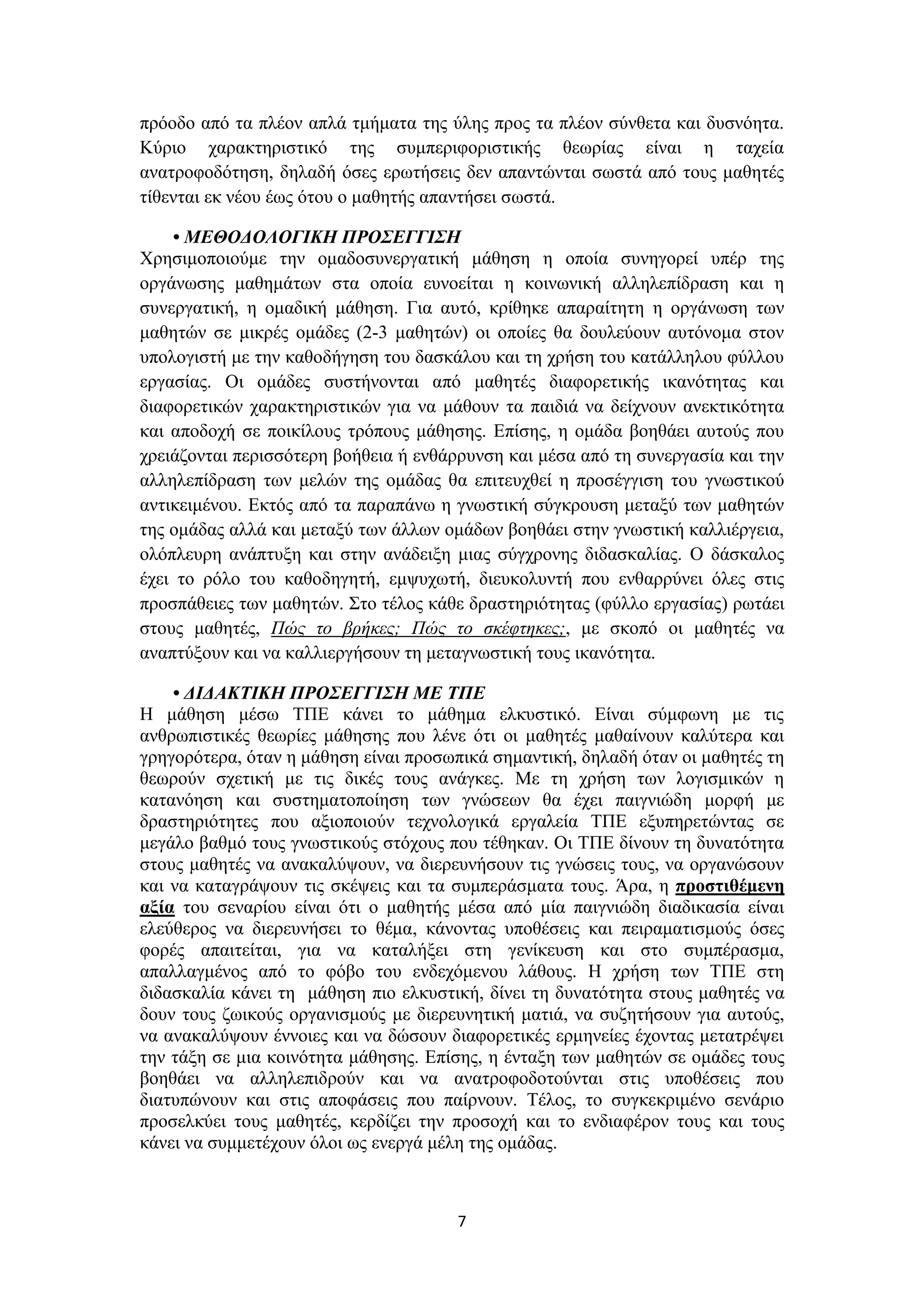 πρόοδο από τα πλέον απλά τμήματα της ύλης προς τα πλέον σύνθετα και δυσνόητα.
Κύριο χαρακτηριστικό της συμπεριφοριστικής θεωρίας είναι η ταχεία
ανατροφοδότηση, δηλαδή όσες ερωτήσεις δεν απαντώνται σωστά από τους μαθητές
τίθενται εκ νέου έως ότου ο μαθητής απαντήσει σωστά.
• ΜΕΘΟΔΟΛΟΓΙΚΗ ΠΡΟΣΕΓΓΙΣΗ
Χρησιμοποιούμε την ομαδοσυνεργατική μάθηση η οποία συνηγορεί υπέρ της
οργάνωσης μαθημάτων στα οποία ευνοείται η κοινωνική αλληλεπίδραση και η
συνεργατική, η ομαδική μάθηση. Για αυτό, κρίθηκε απαραίτητη η οργάνωση των
μαθητών σε μικρές ομάδες (2-3 μαθητών) οι οποίες θα δουλεύουν αυτόνομα στον
υπολογιστή με την καθοδήγηση του δασκάλου και τη χρήση του κατάλληλου φύλλου
εργασίας. Οι ομάδες συστήνονται από μαθητές διαφορετικής ικανότητας και
διαφορετικών χαρακτηριστικών για να μάθουν τα παιδιά να δείχνουν ανεκτικότητα
και αποδοχή σε ποικίλους τρόπους μάθησης. Επίσης, η ομάδα βοηθάει αυτούς που
χρειάζονται περισσότερη βοήθεια ή ενθάρρυνση και μέσα από τη συνεργασία και την
αλληλεπίδραση των μελών της ομάδας θα επιτευχθεί η προσέγγιση του γνωστικού
αντικειμένου. Εκτός από τα παραπάνω η γνωστική σύγκρουση μεταξύ των μαθητών
της ομάδας αλλά και μεταξύ των άλλων ομάδων βοηθάει στην γνωστική καλλιέργεια,
ολόπλευρη ανάπτυξη και στην ανάδειξη μιας σύγχρονης διδασκαλίας. Ο δάσκαλος
έχει το ρόλο του καθοδηγητή, εμψυχωτή, διευκολυντή που ενθαρρύνει όλες στις
προσπάθειες των μαθητών. Στο τέλος κάθε δραστηριότητας (φύλλο εργασίας) ρωτάει
στους μαθητές, Πώς το βρήκες; Πώς το σκέφτηκες;, με σκοπό οι μαθητές να
αναπτύξουν και να καλλιεργήσουν τη μεταγνωστική τους ικανότητα.
• ΔΙΔΑΚΤΙΚΗ ΠΡΟΣΕΓΓΙΣΗ ΜΕ ΤΠΕ
Η μάθηση μέσω ΤΠΕ κάνει το μάθημα ελκυστικό. Είναι σύμφωνη με τις
ανθρωπιστικές θεωρίες μάθησης που λένε ότι οι μαθητές μαθαίνουν καλύτερα και
γρηγορότερα, όταν η μάθηση είναι προσωπικά σημαντική, δηλαδή όταν οι μαθητές τη
θεωρούν σχετική με τις δικές τους ανάγκες. Με τη χρήση των λογισμικών η
κατανόηση και συστηματοποίηση των γνώσεων θα έχει παιγνιώδη μορφή με
δραστηριότητες που αξιοποιούν τεχνολογικά εργαλεία ΤΠΕ εξυπηρετώντας σε
μεγάλο βαθμό τους γνωστικούς στόχους που τέθηκαν. Οι ΤΠΕ δίνουν τη δυνατότητα
στους μαθητές να ανακαλύψουν, να διερευνήσουν τις γνώσεις τους, να οργανώσουν
και να καταγράψουν τις σκέψεις και τα συμπεράσματα τους. Άρα, η προστιθέμενη
αξία του σεναρίου είναι ότι ο μαθητής μέσα από μία παιγνιώδη διαδικασία είναι
ελεύθερος να διερευνήσει το θέμα, κάνοντας υποθέσεις και πειραματισμούς όσες
φορές απαιτείται, για να καταλήξει στη γενίκευση και στο συμπέρασμα,
απαλλαγμένος από το φόβο του ενδεχόμενου λάθους. Η χρήση των ΤΠΕ στη
διδασκαλία κάνει τη μάθηση πιο ελκυστική, δίνει τη δυνατότητα στους μαθητές να
δουν τους ζωικούς οργανισμούς με διερευνητική ματιά, να συζητήσουν για αυτούς,
να ανακαλύψουν έννοιες και να δώσουν διαφορετικές ερμηνείες έχοντας μετατρέψει
την τάξη σε μια κοινότητα μάθησης. Επίσης, η ένταξη των μαθητών σε ομάδες τους
βοηθάει να αλληλεπιδρούν και να ανατροφοδοτούνται στις υποθέσεις που
διατυπώνουν και στις αποφάσεις που παίρνουν. Τέλος, το συγκεκριμένο σενάριο
προσελκύει τους μαθητές, κερδίζει την προσοχή και το ενδιαφέρον τους και τους
κάνει να συμμετέχουν όλοι ως ενεργά μέλη της ομάδας.

7

 