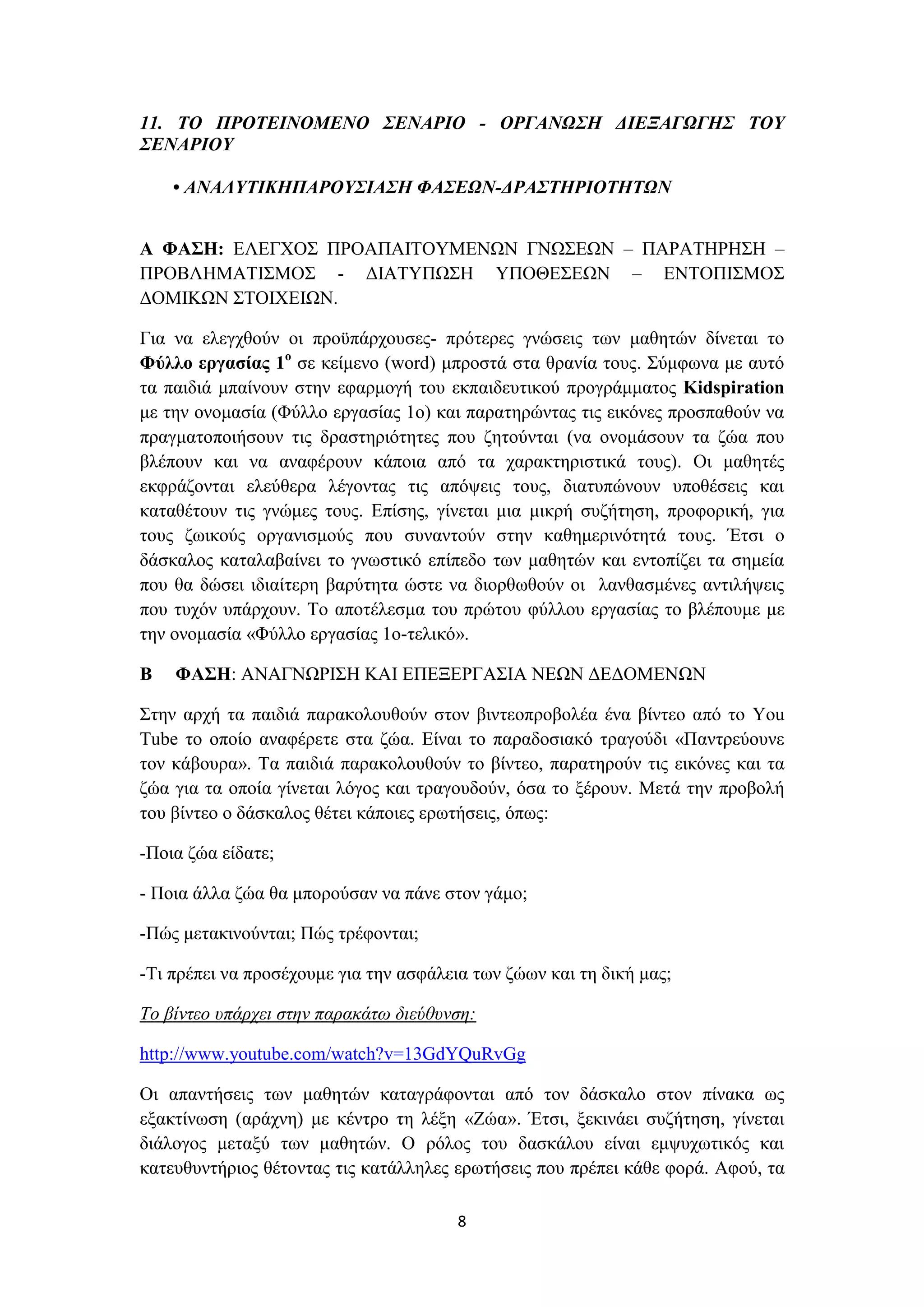 11. ΤΟ ΠΡΟΤΕΙΝΟΜΕΝΟ ΣΕΝΑΡΙΟ - ΟΡΓΑΝΩΣΗ ΔΙΕΞΑΓΩΓΗΣ ΤΟΥ
ΣΕΝΑΡΙΟΥ
• ΑΝΑΛΥΤΙΚΗΠΑΡΟΥΣΙΑΣΗ ΦΑΣΕΩΝ-ΔΡΑΣΤΗΡΙΟΤΗΤΩΝ
Α ΦΑΣΗ: ΕΛΕΓΧΟΣ ΠΡΟΑΠΑΙΤΟΥΜΕΝΩΝ ΓΝΩΣΕΩΝ – ΠΑΡΑΤΗΡΗΣΗ –
ΠΡΟΒΛΗΜΑΤΙΣΜΟΣ - ΔΙΑΤΥΠΩΣΗ ΥΠΟΘΕΣΕΩΝ – ΕΝΤΟΠΙΣΜΟΣ
ΔΟΜΙΚΩΝ ΣΤΟΙΧΕΙΩΝ.
Για να ελεγχθούν οι προϋπάρχουσες- πρότερες γνώσεις των μαθητών δίνεται το
Φύλλο εργασίας 1ο σε κείμενο (word) μπροστά στα θρανία τους. Σύμφωνα με αυτό
τα παιδιά μπαίνουν στην εφαρμογή του εκπαιδευτικού προγράμματος Kidspiration
με την ονομασία (Φύλλο εργασίας 1ο) και παρατηρώντας τις εικόνες προσπαθούν να
πραγματοποιήσουν τις δραστηριότητες που ζητούνται (να ονομάσουν τα ζώα που
βλέπουν και να αναφέρουν κάποια από τα χαρακτηριστικά τους). Οι μαθητές
εκφράζονται ελεύθερα λέγοντας τις απόψεις τους, διατυπώνουν υποθέσεις και
καταθέτουν τις γνώμες τους. Επίσης, γίνεται μια μικρή συζήτηση, προφορική, για
τους ζωικούς οργανισμούς που συναντούν στην καθημερινότητά τους. Έτσι ο
δάσκαλος καταλαβαίνει το γνωστικό επίπεδο των μαθητών και εντοπίζει τα σημεία
που θα δώσει ιδιαίτερη βαρύτητα ώστε να διορθωθούν οι λανθασμένες αντιλήψεις
που τυχόν υπάρχουν. Το αποτέλεσμα του πρώτου φύλλου εργασίας το βλέπουμε με
την ονομασία «Φύλλο εργασίας 1ο-τελικό».
Β

ΦΑΣΗ: ΑΝΑΓΝΩΡΙΣΗ ΚΑΙ ΕΠΕΞΕΡΓΑΣΙΑ ΝΕΩΝ ΔΕΔΟΜΕΝΩΝ

Στην αρχή τα παιδιά παρακολουθούν στον βιντεοπροβολέα ένα βίντεο από το You
Tube το οποίο αναφέρετε στα ζώα. Είναι το παραδοσιακό τραγούδι «Παντρεύουνε
τον κάβουρα». Τα παιδιά παρακολουθούν το βίντεο, παρατηρούν τις εικόνες και τα
ζώα για τα οποία γίνεται λόγος και τραγουδούν, όσα το ξέρουν. Μετά την προβολή
του βίντεο ο δάσκαλος θέτει κάποιες ερωτήσεις, όπως:
-Ποια ζώα είδατε;
- Ποια άλλα ζώα θα μπορούσαν να πάνε στον γάμο;
-Πώς μετακινούνται; Πώς τρέφονται;
-Τι πρέπει να προσέχουμε για την ασφάλεια των ζώων και τη δική μας;
Το βίντεο υπάρχει στην παρακάτω διεύθυνση:
http://www.youtube.com/watch?v=13GdYQuRvGg
Οι απαντήσεις των μαθητών καταγράφονται από τον δάσκαλο στον πίνακα ως
εξακτίνωση (αράχνη) με κέντρο τη λέξη «Ζώα». Έτσι, ξεκινάει συζήτηση, γίνεται
διάλογος μεταξύ των μαθητών. Ο ρόλος του δασκάλου είναι εμψυχωτικός και
κατευθυντήριος θέτοντας τις κατάλληλες ερωτήσεις που πρέπει κάθε φορά. Αφού, τα
8

 