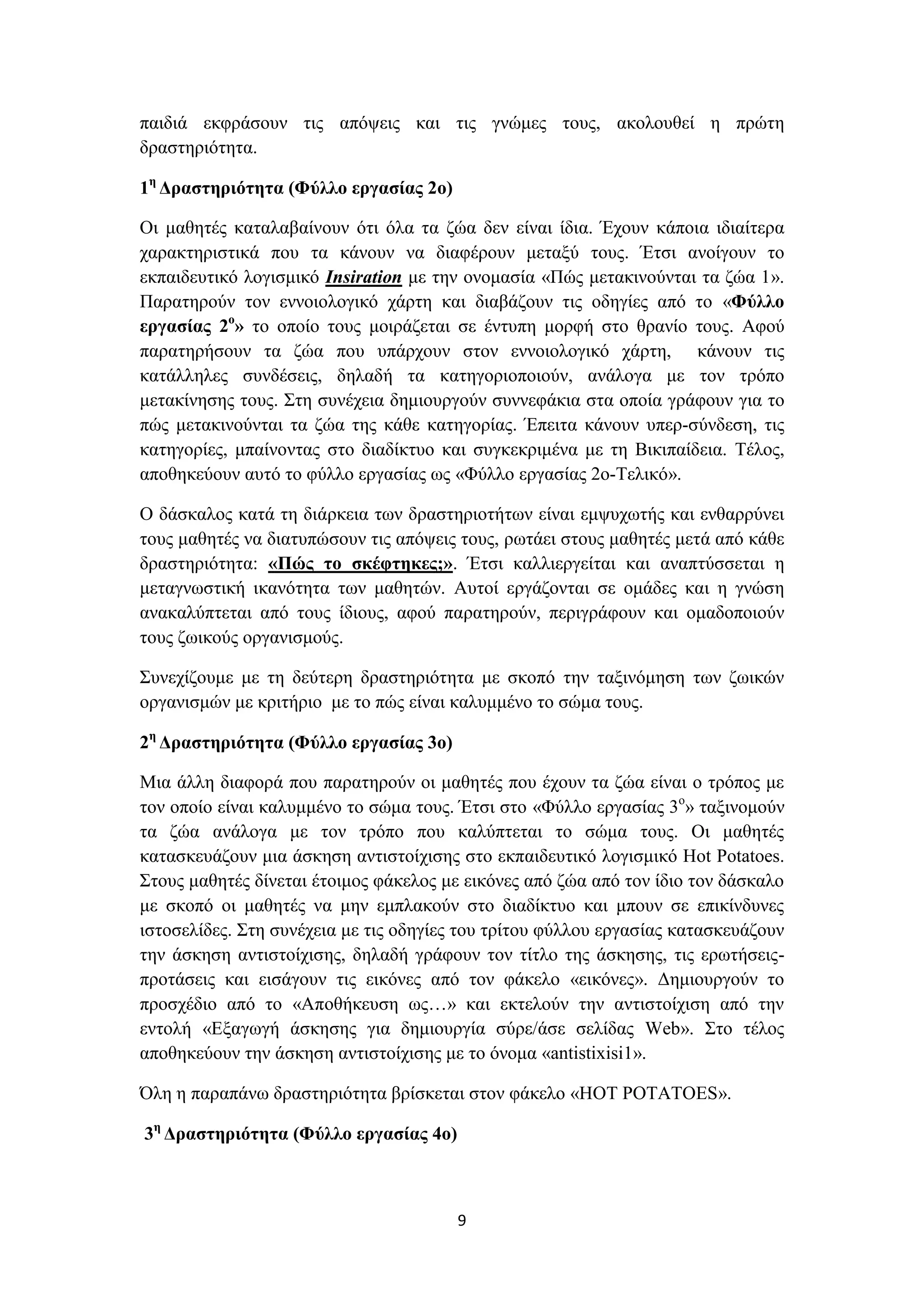 παιδιά εκφράσουν τις απόψεις και τις γνώμες τους, ακολουθεί η πρώτη
δραστηριότητα.
1η Δραστηριότητα (Φύλλο εργασίας 2ο)
Οι μαθητές καταλαβαίνουν ότι όλα τα ζώα δεν είναι ίδια. Έχουν κάποια ιδιαίτερα
χαρακτηριστικά που τα κάνουν να διαφέρουν μεταξύ τους. Έτσι ανοίγουν το
εκπαιδευτικό λογισμικό Insiration με την ονομασία «Πώς μετακινούνται τα ζώα 1».
Παρατηρούν τον εννοιολογικό χάρτη και διαβάζουν τις οδηγίες από το «Φύλλο
εργασίας 2ο» το οποίο τους μοιράζεται σε έντυπη μορφή στο θρανίο τους. Αφού
παρατηρήσουν τα ζώα που υπάρχουν στον εννοιολογικό χάρτη, κάνουν τις
κατάλληλες συνδέσεις, δηλαδή τα κατηγοριοποιούν, ανάλογα με τον τρόπο
μετακίνησης τους. Στη συνέχεια δημιουργούν συννεφάκια στα οποία γράφουν για το
πώς μετακινούνται τα ζώα της κάθε κατηγορίας. Έπειτα κάνουν υπερ-σύνδεση, τις
κατηγορίες, μπαίνοντας στο διαδίκτυο και συγκεκριμένα με τη Βικιπαίδεια. Τέλος,
αποθηκεύουν αυτό το φύλλο εργασίας ως «Φύλλο εργασίας 2ο-Τελικό».
Ο δάσκαλος κατά τη διάρκεια των δραστηριοτήτων είναι εμψυχωτής και ενθαρρύνει
τους μαθητές να διατυπώσουν τις απόψεις τους, ρωτάει στους μαθητές μετά από κάθε
δραστηριότητα: «Πώς το σκέφτηκες;». Έτσι καλλιεργείται και αναπτύσσεται η
μεταγνωστική ικανότητα των μαθητών. Αυτοί εργάζονται σε ομάδες και η γνώση
ανακαλύπτεται από τους ίδιους, αφού παρατηρούν, περιγράφουν και ομαδοποιούν
τους ζωικούς οργανισμούς.
Συνεχίζουμε με τη δεύτερη δραστηριότητα με σκοπό την ταξινόμηση των ζωικών
οργανισμών με κριτήριο με το πώς είναι καλυμμένο το σώμα τους.
2η Δραστηριότητα (Φύλλο εργασίας 3ο)
Μια άλλη διαφορά που παρατηρούν οι μαθητές που έχουν τα ζώα είναι ο τρόπος με
τον οποίο είναι καλυμμένο το σώμα τους. Έτσι στο «Φύλλο εργασίας 3ο» ταξινομούν
τα ζώα ανάλογα με τον τρόπο που καλύπτεται το σώμα τους. Οι μαθητές
κατασκευάζουν μια άσκηση αντιστοίχισης στο εκπαιδευτικό λογισμικό Hot Potatoes.
Στους μαθητές δίνεται έτοιμος φάκελος με εικόνες από ζώα από τον ίδιο τον δάσκαλο
με σκοπό οι μαθητές να μην εμπλακούν στο διαδίκτυο και μπουν σε επικίνδυνες
ιστοσελίδες. Στη συνέχεια με τις οδηγίες του τρίτου φύλλου εργασίας κατασκευάζουν
την άσκηση αντιστοίχισης, δηλαδή γράφουν τον τίτλο της άσκησης, τις ερωτήσειςπροτάσεις και εισάγουν τις εικόνες από τον φάκελο «εικόνες». Δημιουργούν το
προσχέδιο από το «Αποθήκευση ως…» και εκτελούν την αντιστοίχιση από την
εντολή «Εξαγωγή άσκησης για δημιουργία σύρε/άσε σελίδας Web». Στο τέλος
αποθηκεύουν την άσκηση αντιστοίχισης με το όνομα «antistixisi1».
Όλη η παραπάνω δραστηριότητα βρίσκεται στον φάκελο «HOT POTATOES».
3η Δραστηριότητα (Φύλλο εργασίας 4ο)

9

 