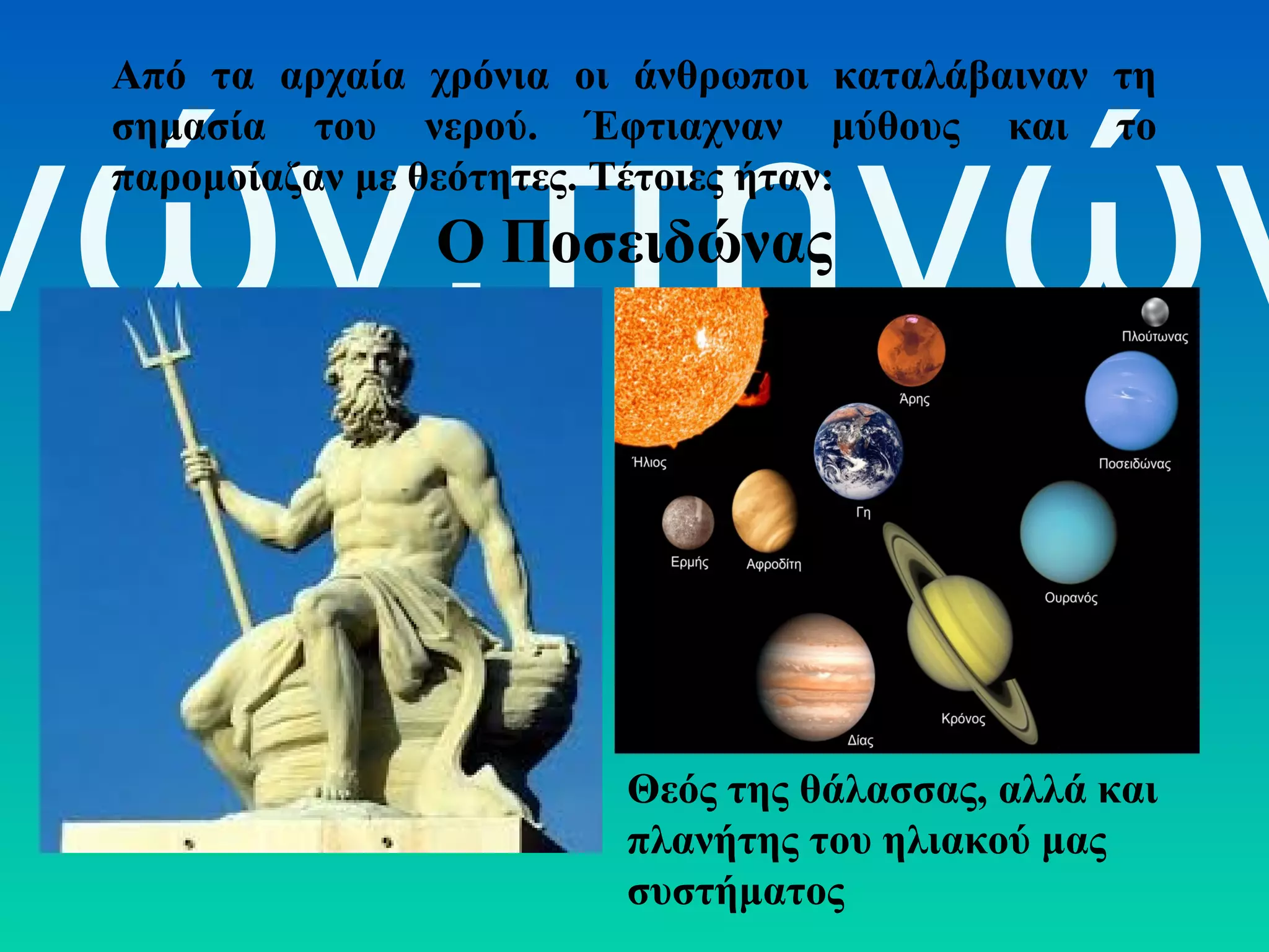 Από τα αρχαία χρόνια οι άνθρωποι καταλάβαιναν τη
σημασία του νερού. Έφτιαχναν μύθους και το
παρομοίαζαν με θεότητες. Τέτοιες ήταν:

νών,πηγών
Ο Ποσειδώνας

Θεός της θάλασσας, αλλά και
πλανήτης του ηλιακού μας
συστήματος

 