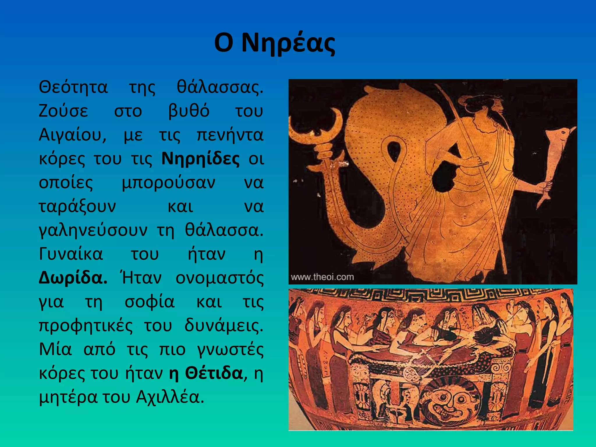 Ο Νηρέας
Θεότητα της θάλασσας.
Ζούσε στο βυθό του
Αιγαίου, με τις πενήντα
κόρες του τις Νηρηίδες οι
οποίες μπορούσαν να
ταράξουν
και
να
γαληνεύσουν τη θάλασσα.
Γυναίκα του ήταν η
Δωρίδα. Ήταν ονομαστός
για τη σοφία και τις
προφητικές του δυνάμεις.
Μία από τις πιο γνωστές
κόρες του ήταν η Θέτιδα, η
μητέρα του Αχιλλέα.

 