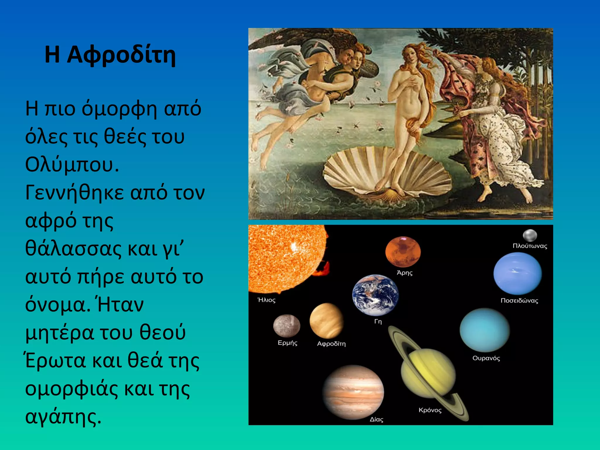 Η Αφροδίτη
Η πιο όμορφη από
όλες τις θεές του
Ολύμπου.
Γεννήθηκε από τον
αφρό της
θάλασσας και γι’
αυτό πήρε αυτό το
όνομα. Ήταν
μητέρα του θεού
Έρωτα και θεά της
ομορφιάς και της
αγάπης.

 