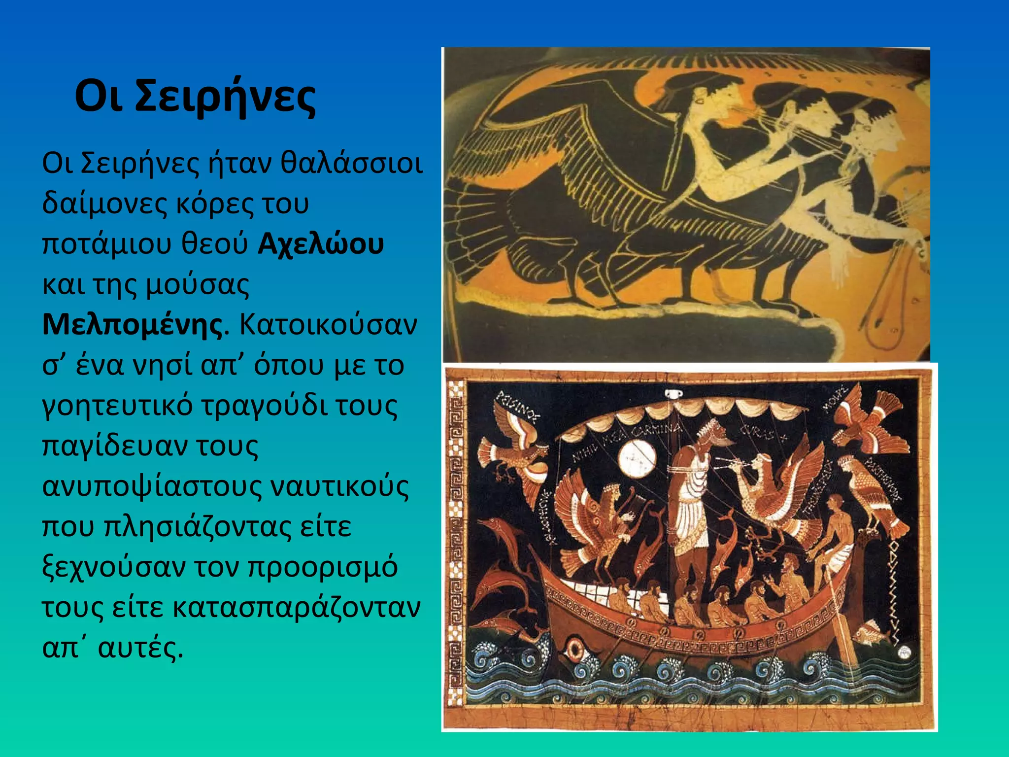 Οι Σειρήνες
Οι Σειρήνες ήταν θαλάσσιοι
δαίμονες κόρες του
ποτάμιου θεού Αχελώου
και της μούσας
Μελπομένης. Κατοικούσαν
σ’ ένα νησί απ’ όπου με το
γοητευτικό τραγούδι τους
παγίδευαν τους
ανυποψίαστους ναυτικούς
που πλησιάζοντας είτε
ξεχνούσαν τον προορισμό
τους είτε κατασπαράζονταν
απ΄ αυτές.

 