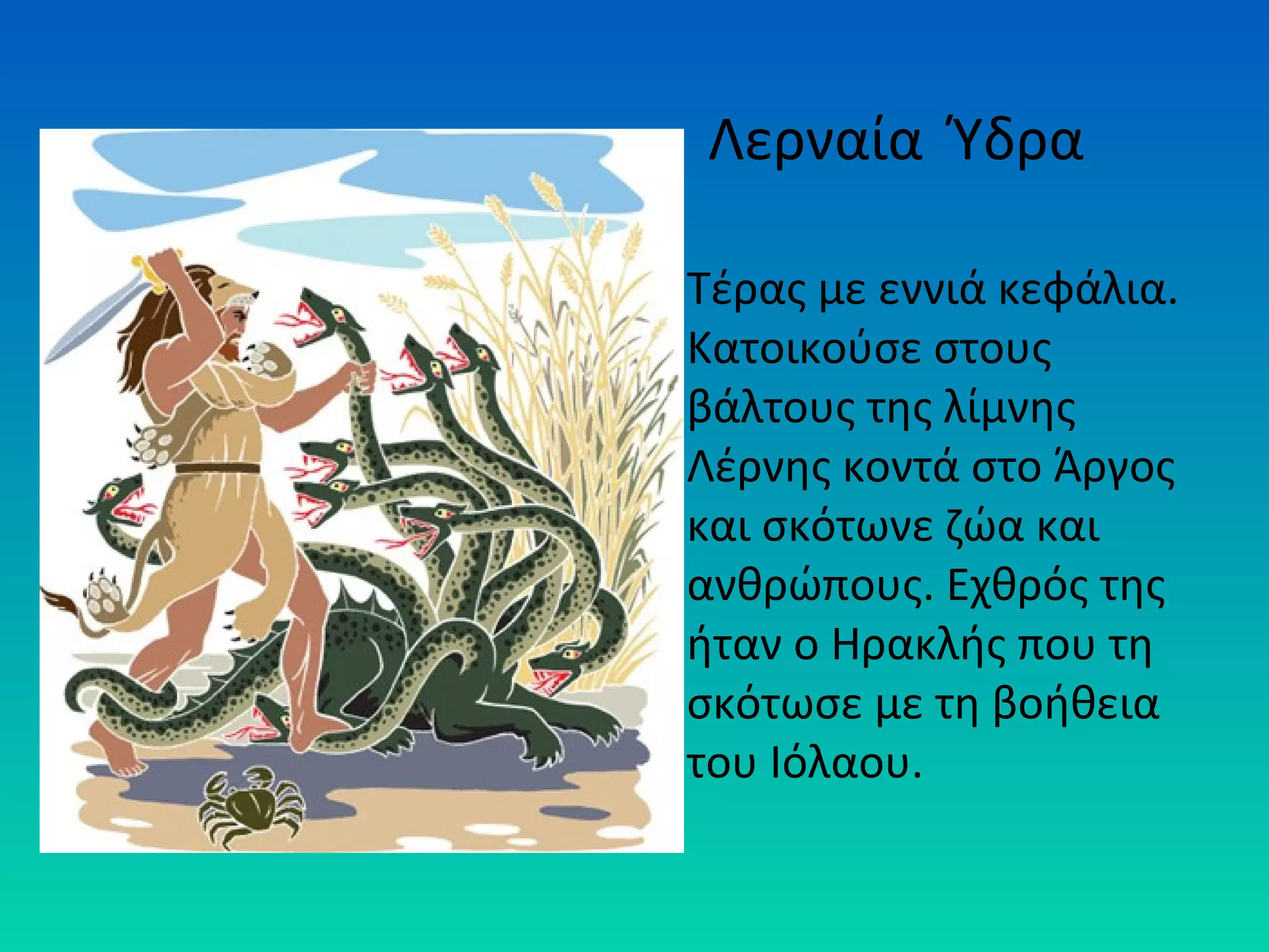 Λερναία Ύδρα
Τέρας με εννιά κεφάλια.
Κατοικούσε στους
βάλτους της λίμνης
Λέρνης κοντά στο Άργος
και σκότωνε ζώα και
ανθρώπους. Εχθρός της
ήταν ο Ηρακλής που τη
σκότωσε με τη βοήθεια
του Ιόλαου.

 