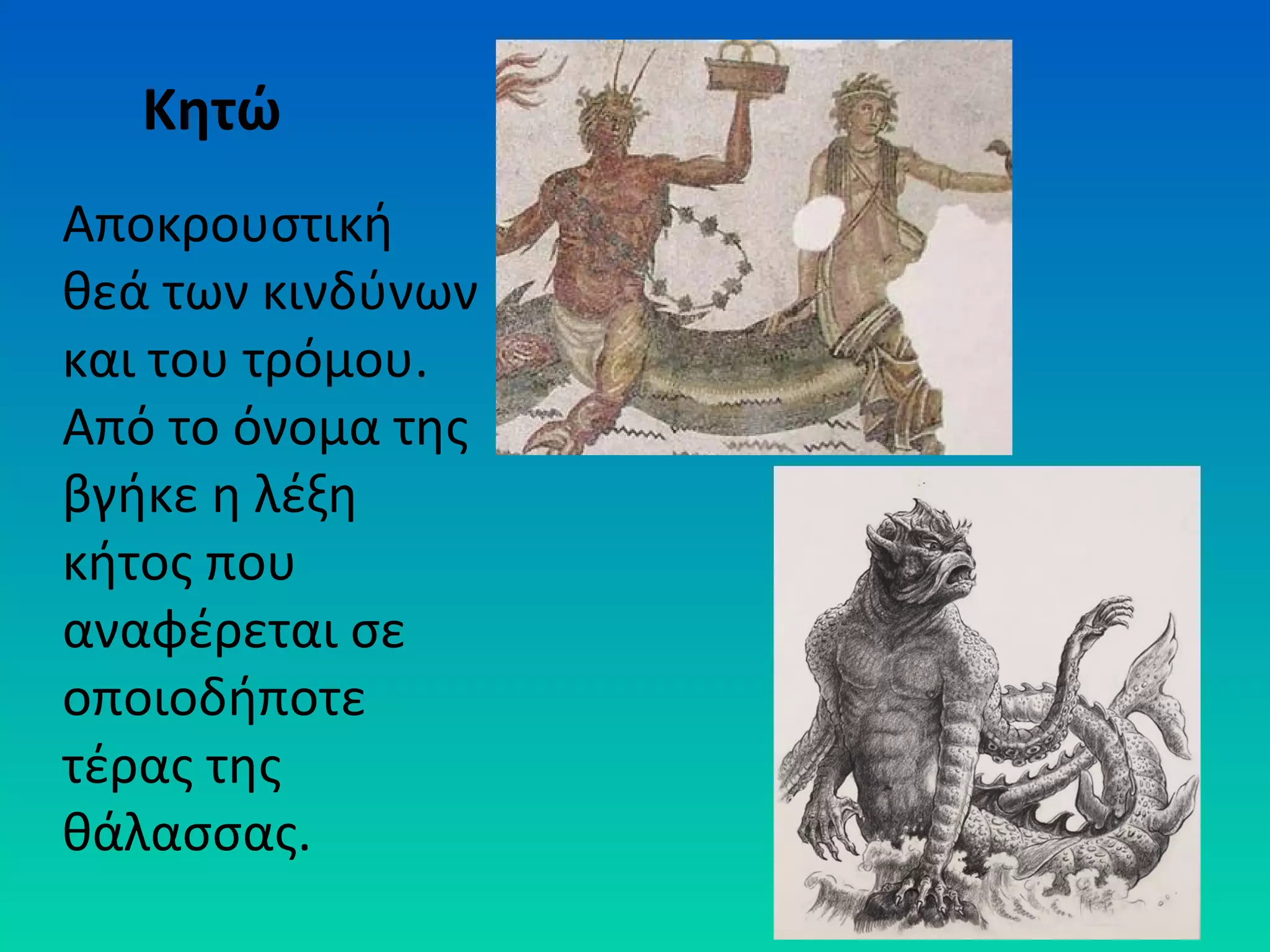 Κητώ
Αποκρουστική
θεά των κινδύνων
και του τρόμου.
Από το όνομα της
βγήκε η λέξη
κήτος που
αναφέρεται σε
οποιοδήποτε
τέρας της
θάλασσας.

 