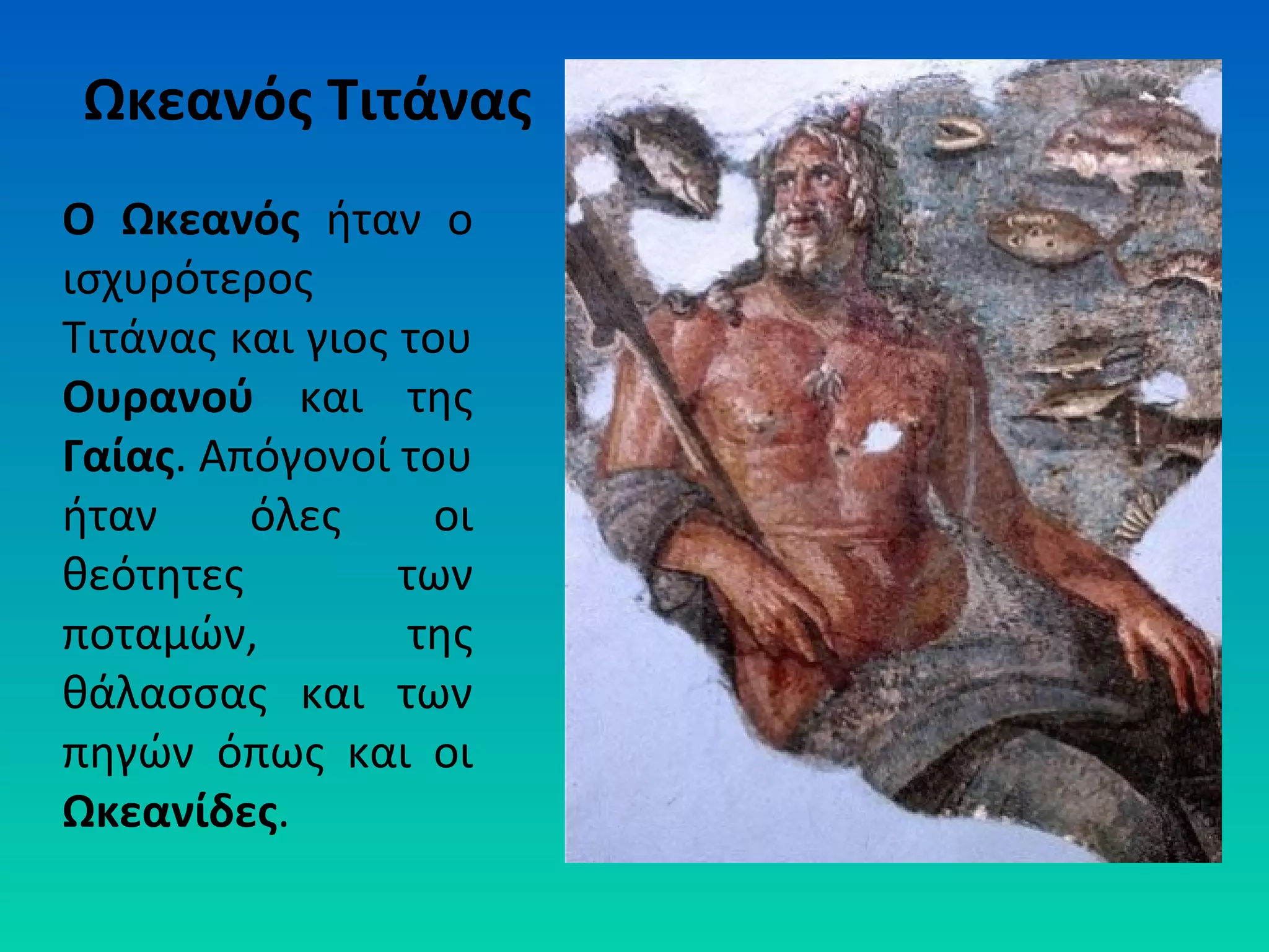 Ωκεανός Τιτάνας
Ο Ωκεανός ήταν ο
ισχυρότερος
Τιτάνας και γιος του
Ουρανού και της
Γαίας. Απόγονοί του
ήταν
όλες
οι
θεότητες
των
ποταμών,
της
θάλασσας και των
πηγών όπως και οι
Ωκεανίδες.

 