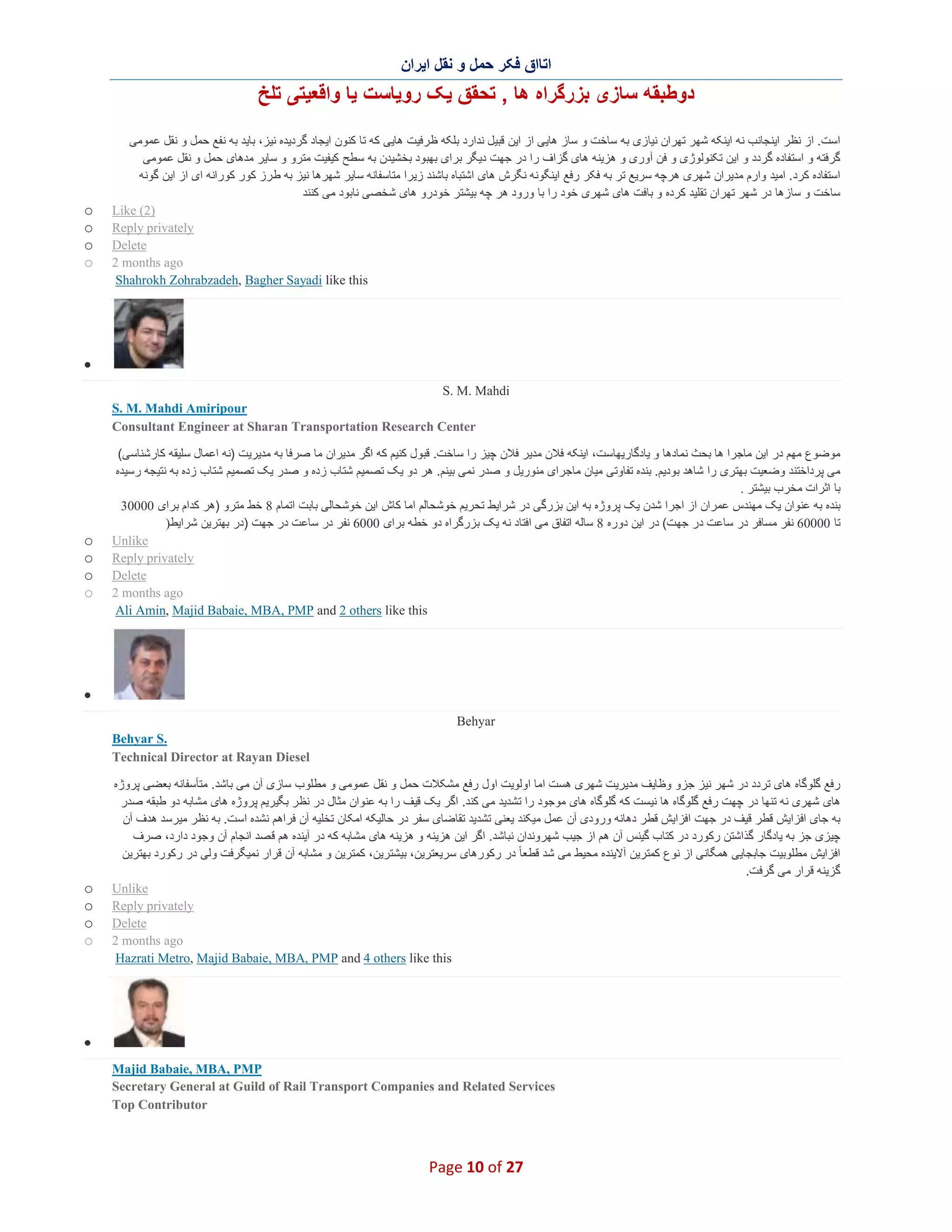 ‫اﺗﺎاق ﻓﮑر ﺣﻣل و ﻧﻘل اﯾران‬

‫دوطﺑﻘﮫ ﺳﺎزی ﺑزرﮔراه ھﺎ , ﺗﺣﻘق ﯾﮏ روﯾﺎﺳت ﯾﺎ واﻗﻌﯾﺗﯽ ﺗﻠﺦ‬
‫اﺳت. از ﻧظر اﯾﻧﺟﺎﻧب ﻧﮫ اﯾﻧﮑﮫ ﺷﮭر ﺗﮭران ﻧﯾﺎزی ﺑﮫ ﺳﺎﺧت و ﺳﺎز ھﺎﯾﯽ از اﯾن ﻗﺑﯾل ﻧدارد ﺑﻠﮑﮫ ظ رﻓﯾت ھﺎﯾﯽ ﮐﮫ ﺗﺎ ﮐﻧون اﯾﺟﺎد ﮔردﯾده ﻧﯾز، ﺑﺎﯾد ﺑﮫ ﻧﻔﻊ ﺣﻣل و ﻧﻘل ﻋﻣوﻣﯽ‬
‫ﮔرﻓﺗﮫ و اﺳﺗﻔﺎده ﮔردد و اﯾن ﺗﮑﻧوﻟوژی و ﻓن آوری و ھزﯾﻧﮫ ھﺎی ﮔزاف را در ﺟﮭت دﯾﮕر ﺑرای ﺑﮭﺑود ﺑﺧﺷﯾدن ﺑﮫ ﺳطﺢ ﮐﯾﻔﯾت ﻣﺗرو و ﺳﺎﯾر ﻣدھﺎی ﺣﻣل و ﻧﻘل ﻋﻣوﻣﯽ‬
‫اﺳﺗﻔﺎده ﮐرد. اﻣﯾد وارم ﻣدﯾران ﺷﮭری ھرﭼﮫ ﺳرﯾﻊ ﺗر ﺑﮫ ﻓﮑر رﻓﻊ اﯾﻧﮕوﻧﮫ ﻧﮕرش ھﺎی اﺷﺗﺑﺎه ﺑﺎﺷﻧد زﯾرا ﻣﺗﺎﺳﻔﺎﻧﮫ ﺳﺎﯾر ﺷﮭرھﺎ ﻧﯾز ﺑﮫ ط رز ﮐور ﮐوراﻧﮫ ای از اﯾن ﮔوﻧﮫ‬
‫ﺳﺎﺧت و ﺳﺎزھﺎ در ﺷﮭر ﺗﮭران ﺗﻘﻠﯾد ﮐرده و ﺑﺎﻓت ھﺎی ﺷﮭری ﺧود را ﺑﺎ ورود ھر ﭼﮫ ﺑﯾﺷﺗر ﺧودرو ھﺎی ﺷﺧﺻﯽ ﻧﺎﺑود ﻣﯽ ﮐﻧﻧد‬
‫)2( ‪Like‬‬
‫‪Reply privately‬‬
‫‪Delete‬‬
‫‪2 months ago‬‬
‫‪Shahrokh Zohrabzadeh, Bagher Sayadi like this‬‬

‫‪o‬‬
‫‪o‬‬
‫‪o‬‬
‫‪o‬‬

‫∑‬
‫‪S. M. Mahdi‬‬
‫‪S. M. Mahdi Amiripour‬‬
‫‪Consultant Engineer at Sharan Transportation Research Center‬‬
‫ﻣوﺿوع ﻣﮭم در اﯾن ﻣﺎﺟرا ھﺎ ﺑﺣث ﻧﻣﺎدھﺎ و ﯾﺎدﮔﺎرﯾﮭﺎﺳت، اﯾﻧﮑﮫ ﻓﻼن ﻣدﯾر ﻓﻼن ﭼﯾز را ﺳﺎﺧت. ﻗﺑول ﮐﻧﯾم ﮐﮫ اﮔر ﻣدﯾران ﻣﺎ ﺻرﻓﺎ ﺑﮫ ﻣدﯾرﯾت )ﻧﮫ اﻋﻣﺎل ﺳﻠﯾﻘﮫ ﮐﺎرﺷﻧﺎﺳﯽ(‬
‫ﻣﯽ ﭘرداﺧﺗﻧد وﺿﻌﯾت ﺑﮭﺗری را ﺷﺎھد ﺑودﯾم. ﺑﻧده ﺗﻔﺎوﺗﯽ ﻣﯾﺎن ﻣﺎﺟرای ﻣﻧورﯾل و ﺻدر ﻧﻣﯽ ﺑﯾﻧم. ھر دو ﯾﮏ ﺗﺻﻣﯾم ﺷﺗﺎب زده و ﺻدر ﯾﮏ ﺗﺻﻣﯾم ﺷﺗﺎب زده ﺑﮫ ﻧﺗﯾﺟﮫ رﺳﯾده‬
‫ﺑﺎ اﺛرات ﻣﺧرب ﺑﯾﺷﺗر .‬
‫ﺑﻧده ﺑﮫ ﻋﻧوان ﯾﮏ ﻣﮭﻧدس ﻋﻣران از اﺟرا ﺷدن ﯾﮏ ﭘروژه ﺑﮫ اﯾن ﺑزرﮔﯽ در ﺷراﯾط ﺗﺣرﯾم ﺧوﺷﺣﺎﻟم اﻣﺎ ﮐﺎش اﯾن ﺧوﺷﺣﺎﻟﯽ ﺑﺎﺑت اﺗﻣﺎم 8 ﺧط ﻣﺗرو )ھر ﮐدام ﺑرای 00003‬
‫ﺗﺎ 00006 ﻧﻔر ﻣﺳﺎﻓر در ﺳﺎﻋت در ﺟﮭت( در اﯾن دوره 8 ﺳﺎﻟﮫ اﺗﻔﺎق ﻣﯽ اﻓﺗﺎد ﻧﮫ ﯾﮏ ﺑزرﮔراه دو ﺧطﮫ ﺑرای 0006 ﻧﻔر در ﺳﺎﻋت در ﺟﮭت )در ﺑﮭﺗرﯾن ﺷراﯾط)‬
‫‪Unlike‬‬
‫‪Reply privately‬‬
‫‪Delete‬‬
‫‪2 months ago‬‬
‫‪Ali Amin, Majid Babaie, MBA, PMP and 2 others like this‬‬

‫‪o‬‬
‫‪o‬‬
‫‪o‬‬
‫‪o‬‬

‫∑‬
‫‪Behyar‬‬
‫.‪Behyar S‬‬
‫‪Technical Director at Rayan Diesel‬‬
‫رﻓﻊ ﮔﻠوﮔﺎه ھﺎی ﺗردد در ﺷﮭر ﻧﯾز ﺟزو وظﺎﯾف ﻣدﯾرﯾت ﺷﮭری ھﺳت اﻣﺎ اوﻟوﯾت اول رﻓﻊ ﻣﺷﮑﻼت ﺣﻣل و ﻧﻘل ﻋﻣوﻣﯽ و ﻣطﻠوب ﺳﺎزی آن ﻣﯽ ﺑﺎﺷد. ﻣﺗﺄﺳﻔﺎﻧﮫ ﺑﻌﺿﯽ ﭘروژه‬
‫ھﺎی ﺷﮭری ﻧﮫ ﺗﻧﮭﺎ در ﭼﮭت رﻓﻊ ﮔﻠوﮔﺎه ھﺎ ﻧﯾﺳت ﮐﮫ ﮔﻠوﮔﺎه ھﺎی ﻣوﺟود را ﺗﺷدﯾد ﻣﯽ ﮐﻧد. اﮔر ﯾﮏ ﻗﯾف را ﺑﮫ ﻋﻧوان ﻣﺛﺎل در ﻧظر ﺑﮕﯾرﯾم ﭘروژه ھﺎی ﻣﺷﺎﺑﮫ دو طﺑﻘﮫ ﺻدر‬
‫ﺑﮫ ﺟﺎی اﻓزاﯾش ﻗطر ﻗﯾف در ﺟﮭت اﻓزاﯾش ﻗطر دھﺎﻧﮫ ورودی آن ﻋﻣل ﻣﯾﮑﻧد ﯾﻌﻧﯽ ﺗﺷدﯾد ﺗﻘﺎﺿﺎی ﺳﻔر در ﺣﺎﻟﯾﮑﮫ اﻣﮑﺎن ﺗﺧﻠﯾﮫ آن ﻓراھم ﻧﺷده اﺳت. ﺑﮫ ﻧظر ﻣﯾرﺳد ھدف آن‬
‫ﭼﯾزی ﺟز ﺑﮫ ﯾﺎدﮔﺎر ﮔذاﺷﺗن رﮐورد در ﮐﺗﺎب ﮔﯾﻧس آن ھم از ﺟﯾب ﺷﮭروﻧدان ﻧﺑﺎﺷد. اﮔر اﯾن ھزﯾﻧﮫ و ھزﯾﻧﮫ ھﺎی ﻣﺷﺎﺑﮫ ﮐﮫ در آﯾﻧده ھم ﻗ ﺻد اﻧﺟﺎم آن وﺟود دارد، ﺻرف‬
‫اﻓزاﯾش ﻣطﻠوﺑﯾت ﺟﺎﺑﺟﺎﯾﯽ ھﻣﮕﺎﻧﯽ از ﻧوع ﮐﻣﺗرﯾن آﻻﯾﻧده ﻣﺣﯾط ﻣﯽ ﺷد ﻗطﻌﺎ ً در رﮐورھﺎی ﺳرﯾﻌﺗرﯾن، ﺑﯾﺷﺗرﯾن، ﮐﻣﺗرﯾن و ﻣﺷﺎﺑﮫ آن ﻗرار ﻧﻣﯾﮕرﻓت وﻟﯽ در رﮐورد ﺑﮭﺗرﯾن‬
‫ﮔزﯾﻧﮫ ﻗرار ﻣﯽ ﮔرﻓت.‬
‫‪Unlike‬‬
‫‪Reply privately‬‬
‫‪Delete‬‬
‫‪2 months ago‬‬
‫‪Hazrati Metro, Majid Babaie, MBA, PMP and 4 others like this‬‬

‫‪o‬‬
‫‪o‬‬
‫‪o‬‬
‫‪o‬‬

‫∑‬
‫‪Majid Babaie, MBA, PMP‬‬
‫‪Secretary General at Guild of Rail Transport Companies and Related Services‬‬
‫‪Top Contributor‬‬

‫72 ‪Page 10 of‬‬

 