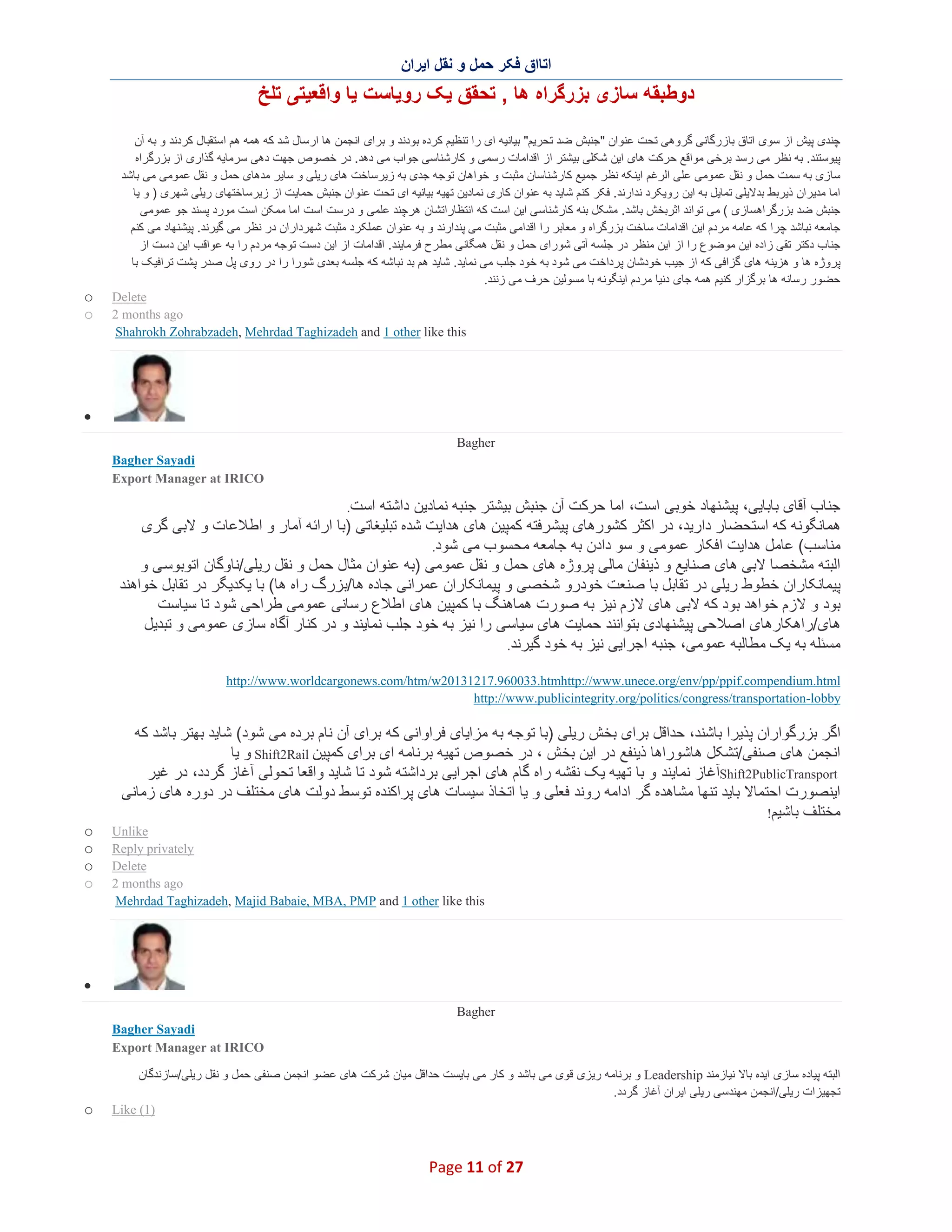 ‫اﺗﺎاق ﻓﮑر ﺣﻣل و ﻧﻘل اﯾران‬

‫دوطﺑﻘﮫ ﺳﺎزی ﺑزرﮔراه ھﺎ , ﺗﺣﻘق ﯾﮏ روﯾﺎﺳت ﯾﺎ واﻗﻌﯾﺗﯽ ﺗﻠﺦ‬
‫ﭼﻧدی ﭘﯾش از ﺳوی اﺗﺎق ﺑﺎزرﮔﺎﻧﯽ ﮔروھﯽ ﺗﺣت ﻋﻧوان "ﺟﻧﺑش ﺿد ﺗﺣرﯾم" ﺑﯾﺎﻧﯾﮫ ای را ﺗﻧظﯾم ﮐرده ﺑودﻧد و ﺑرای اﻧﺟﻣن ھﺎ ارﺳﺎل ﺷد ﮐﮫ ھﻣﮫ ھم اﺳﺗﻘﺑﺎل ﮐردﻧد و ﺑﮫ آن‬
‫ﭘﯾوﺳﺗﻧد. ﺑﮫ ﻧظر ﻣﯽ رﺳد ﺑرﺧﯽ ﻣواﻗﻊ ﺣرﮐت ھﺎی اﯾن ﺷﮑﻠﯽ ﺑﯾﺷﺗر از اﻗداﻣﺎت رﺳﻣﯽ و ﮐﺎرﺷﻧﺎﺳﯽ ﺟواب ﻣﯽ دھد. در ﺧﺻوص ﺟﮭت دھﯽ ﺳرﻣﺎﯾﮫ ﮔذاری از ﺑزرﮔراه‬
‫ﺳﺎزی ﺑﮫ ﺳﻣت ﺣﻣل و ﻧﻘل ﻋﻣوﻣﯽ ﻋﻠﯽ اﻟرﻏم اﯾﻧﮑﮫ ﻧظر ﺟﻣﯾﻊ ﮐﺎرﺷﻧﺎﺳﺎن ﻣﺛﺑت و ﺧواھﺎن ﺗوﺟﮫ ﺟدی ﺑﮫ زﯾرﺳﺎﺧت ھﺎی رﯾﻠﯽ و ﺳﺎﯾر ﻣدھﺎی ﺣﻣل و ﻧﻘل ﻋﻣوﻣﯽ ﻣﯽ ﺑﺎﺷد‬
‫اﻣﺎ ﻣدﯾران ذﯾرﺑط ﺑدﻻﯾﻠﯽ ﺗﻣﺎﯾل ﺑﮫ اﯾن روﯾﮑرد ﻧدارﻧد. ﻓﮑر ﮐﻧم ﺷﺎﯾد ﺑﮫ ﻋﻧوان ﮐﺎری ﻧﻣﺎدﯾن ﺗﮭﯾﮫ ﺑﯾﺎﻧﯾﮫ ای ﺗﺣت ﻋﻧوان ﺟﻧﺑش ﺣﻣﺎﯾت از زﯾرﺳﺎﺧﺗﮭﺎی رﯾﻠﯽ ﺷﮭری ) و ﯾﺎ‬
‫ﺟﻧﺑش ﺿد ﺑزرﮔراھﺳﺎزی ( ﻣﯽ ﺗواﻧد اﺛرﺑﺧش ﺑﺎﺷد. ﻣﺷﮑل ﺑﻧﮫ ﮐﺎرﺷﻧﺎﺳﯽ اﯾن اﺳت ﮐﮫ اﻧﺗظﺎراﺗﺷﺎن ھرﭼﻧد ﻋﻠﻣﯽ و درﺳت اﺳت اﻣﺎ ﻣﻣﮑن اﺳت ﻣورد ﭘﺳﻧد ﺟو ﻋﻣوﻣﯽ‬
‫ﺟﺎﻣﻌﮫ ﻧﺑﺎﺷد ﭼرا ﮐﮫ ﻋﺎﻣﮫ ﻣردم اﯾن اﻗداﻣﺎت ﺳﺎﺧت ﺑزرﮔراه و ﻣﻌﺎﺑر را اﻗداﻣﯽ ﻣﺛﺑت ﻣﯽ ﭘﻧدارﻧد و ﺑﮫ ﻋﻧوان ﻋﻣﻠﮑ رد ﻣﺛﺑت ﺷﮭرداران در ﻧظر ﻣﯽ ﮔﯾرﻧد. ﭘﯾﺷﻧﮭﺎد ﻣﯽ ﮐﻧم‬
‫ﺟﻧﺎب دﮐﺗر ﺗﻘﯽ زاده اﯾن ﻣوﺿوع را از اﯾن ﻣﻧظر در ﺟﻠﺳﮫ آﺗﯽ ﺷورای ﺣﻣل و ﻧﻘل ھﻣﮕﺎﻧﯽ ﻣط رح ﻓرﻣﺎﯾﻧد. اﻗداﻣﺎت از اﯾن دﺳت ﺗوﺟﮫ ﻣردم را ﺑﮫ ﻋواﻗب اﯾن دﺳت از‬
‫ﭘروژه ھﺎ و ھزﯾﻧﮫ ھﺎی ﮔزاﻓﯽ ﮐﮫ از ﺟﯾب ﺧودﺷﺎن ﭘرداﺧت ﻣﯽ ﺷود ﺑﮫ ﺧود ﺟﻠب ﻣﯽ ﻧﻣﺎﯾد. ﺷﺎﯾد ھم ﺑد ﻧﺑﺎﺷﮫ ﮐﮫ ﺟﻠﺳﮫ ﺑﻌدی ﺷورا را در روی ﭘل ﺻدر ﭘﺷت ﺗراﻓﯾﮏ ﺑﺎ‬
‫ﺣﺿور رﺳﺎﻧﮫ ھﺎ ﺑرﮔزار ﮐﻧﯾم ھﻣﮫ ﺟﺎی دﻧﯾﺎ ﻣردم اﯾﻧﮕوﻧﮫ ﺑﺎ ﻣﺳوﻟﯾن ﺣرف ﻣﯽ زﻧﻧد.‬
‫‪Delete‬‬
‫‪2 months ago‬‬
‫‪Shahrokh Zohrabzadeh, Mehrdad Taghizadeh and 1 other like this‬‬

‫‪o‬‬
‫‪o‬‬

‫∑‬
‫‪Bagher‬‬
‫‪Bagher Sayadi‬‬
‫‪Export Manager at IRICO‬‬
‫ﺟﻧﺎب آﻗﺎی ﺑﺎﺑﺎﯾﯽ، ﭘﯾﺷﻧﮭﺎد ﺧوﺑﯽ اﺳت، اﻣﺎ ﺣرﮐت آن ﺟﻧﺑش ﺑﯾﺷﺗر ﺟﻧﺑﮫ ﻧﻣﺎدﯾن داﺷﺗﮫ اﺳت.‬
‫ھﻣﺎﻧﮕوﻧﮫ ﮐﮫ اﺳﺗﺣﺿﺎر دارﯾد، در اﮐﺛر ﮐﺷورھﺎی ﭘﯾﺷرﻓﺗﮫ ﮐﻣﭘﯾن ھﺎی ھداﯾت ﺷده ﺗﺑﻠﯾﻐﺎﺗﯽ )ﺑﺎ اراﺋﮫ آﻣﺎر و اطﻼﻋﺎت و ﻻﺑﯽ ﮔری‬
‫ﻣﻧﺎﺳب( ﻋﺎﻣل ھداﯾت اﻓﮑﺎر ﻋﻣوﻣﯽ و ﺳو دادن ﺑﮫ ﺟﺎﻣﻌﮫ ﻣﺣ ﺳوب ﻣﯽ ﺷود.‬
‫اﻟﺑﺗﮫ ﻣﺷﺧﺻﺎ ﻻﺑﯽ ھﺎی ﺻﻧﺎﯾﻊ و ذﯾﻧﻔﺎن ﻣﺎﻟﯽ ﭘروژه ھﺎی ﺣﻣل و ﻧﻘل ﻋﻣوﻣﯽ )ﺑﮫ ﻋﻧوان ﻣﺛﺎل ﺣﻣل و ﻧﻘل رﯾﻠﯽ/ﻧﺎوﮔﺎن اﺗوﺑوﺳ ﯽ و‬
‫ﭘﯾﻣﺎﻧﮑﺎران ﺧطوط رﯾﻠﯽ در ﺗﻘﺎﺑل ﺑﺎ ﺻﻧﻌت ﺧودرو ﺷﺧﺻﯽ و ﭘﯾﻣﺎﻧﮑﺎران ﻋﻣراﻧﯽ ﺟﺎده ھﺎ/ﺑزرگ راه ھﺎ( ﺑﺎ ﯾﮑدﯾﮕر در ﺗﻘﺎﺑل ﺧواھﻧد‬
‫ﺑود و ﻻزم ﺧواھد ﺑود ﮐﮫ ﻻﺑﯽ ھﺎی ﻻزم ﻧﯾز ﺑﮫ ﺻورت ھﻣﺎھﻧﮓ ﺑﺎ ﮐﻣﭘﯾن ھﺎی اطﻼع رﺳﺎﻧﯽ ﻋﻣوﻣﯽ طراﺣﯽ ﺷود ﺗﺎ ﺳﯾﺎﺳت‬
‫ھﺎی/راھﮑﺎرھﺎی اﺻﻼﺣﯽ ﭘﯾﺷﻧﮭﺎدی ﺑﺗواﻧﻧد ﺣﻣﺎﯾت ھﺎی ﺳﯾﺎﺳﯽ را ﻧﯾز ﺑﮫ ﺧود ﺟﻠب ﻧﻣﺎﯾﻧد و در ﮐﻧﺎر آﮔﺎه ﺳﺎزی ﻋﻣوﻣﯽ و ﺗﺑدﯾل‬
‫ﻣﺳﺋﻠﮫ ﺑﮫ ﯾﮏ ﻣطﺎﻟﺑﮫ ﻋﻣوﻣﯽ، ﺟﻧﺑﮫ اﺟراﯾﯽ ﻧﯾز ﺑﮫ ﺧود ﮔﯾرﻧد.‬
‫‪http://www.worldcargonews.com/htm/w20131217.960033.htmhttp://www.unece.org/env/pp/ppif.compendium.html‬‬
‫‪http://www.publicintegrity.org/politics/congress/transportation-lobby‬‬

‫اﮔر ﺑزرﮔواران ﭘذﯾرا ﺑﺎﺷﻧد، ﺣداﻗل ﺑرای ﺑﺧش رﯾﻠﯽ )ﺑﺎ ﺗوﺟﮫ ﺑﮫ ﻣزاﯾﺎی ﻓراواﻧﯽ ﮐﮫ ﺑرای آن ﻧﺎم ﺑرده ﻣﯽ ﺷود( ﺷﺎﯾد ﺑﮭﺗر ﺑﺎﺷد ﮐﮫ‬
‫اﻧﺟﻣن ھﺎی ﺻﻧﻔﯽ/ﺗﺷﮑل ھﺎﺷوراھﺎ ذﯾﻧﻔﻊ در اﯾن ﺑﺧش ، در ﺧﺻوص ﺗﮭﯾﮫ ﺑرﻧﺎﻣﮫ ای ﺑرای ﮐﻣﭘﯾن ‪ Shift2Rail‬و ﯾﺎ‬
‫‪Shift2PublicTransport‬آﻏﺎز ﻧﻣﺎﯾﻧد و ﺑﺎ ﺗﮭﯾﮫ ﯾﮏ ﻧﻘﺷﮫ راه ﮔﺎم ھﺎی اﺟراﯾﯽ ﺑرداﺷﺗﮫ ﺷود ﺗﺎ ﺷﺎﯾد واﻗﻌﺎ ﺗﺣوﻟﯽ آﻏﺎز ﮔردد، در ﻏﯾر‬
‫اﯾﻧﺻورت اﺣﺗﻣﺎﻻ ﺑﺎﯾد ﺗﻧﮭﺎ ﻣﺷﺎھده ﮔر اداﻣﮫ روﻧد ﻓﻌﻠﯽ و ﯾﺎ اﺗﺧﺎذ ﺳﯾﺳﺎت ھﺎی ﭘراﮐﻧده ﺗوﺳ ط دوﻟت ھﺎی ﻣﺧﺗﻠف در دوره ھﺎی زﻣﺎﻧﯽ‬
‫ﻣﺧﺗﻠف ﺑﺎﺷﯾم!‬
‫‪Unlike‬‬
‫‪Reply privately‬‬
‫‪Delete‬‬
‫‪2 months ago‬‬
‫‪Mehrdad Taghizadeh, Majid Babaie, MBA, PMP and 1 other like this‬‬

‫‪o‬‬
‫‪o‬‬
‫‪o‬‬
‫‪o‬‬

‫∑‬
‫‪Bagher‬‬
‫‪Bagher Sayadi‬‬
‫‪Export Manager at IRICO‬‬
‫اﻟﺑﺗﮫ ﭘﯾﺎده ﺳﺎزی اﯾده ﺑﺎﻻ ﻧﯾﺎزﻣﻧد ‪ Leadership‬و ﺑرﻧﺎﻣﮫ رﯾزی ﻗوی ﻣﯽ ﺑﺎﺷد و ﮐﺎر ﻣﯽ ﺑﺎﯾﺳت ﺣداﻗل ﻣﯾﺎن ﺷرﮐت ھﺎی ﻋﺿو اﻧﺟﻣن ﺻﻧﻔﯽ ﺣﻣل و ﻧﻘل رﯾﻠﯽ/ﺳﺎزﻧدﮔﺎن‬
‫ﺗﺟﮭﯾزات رﯾﻠﯽ/اﻧﺟﻣن ﻣﮭﻧدﺳﯽ رﯾﻠﯽ اﯾران آﻏﺎز ﮔردد.‬
‫)1( ‪Like‬‬

‫72 ‪Page 11 of‬‬

‫‪o‬‬

 