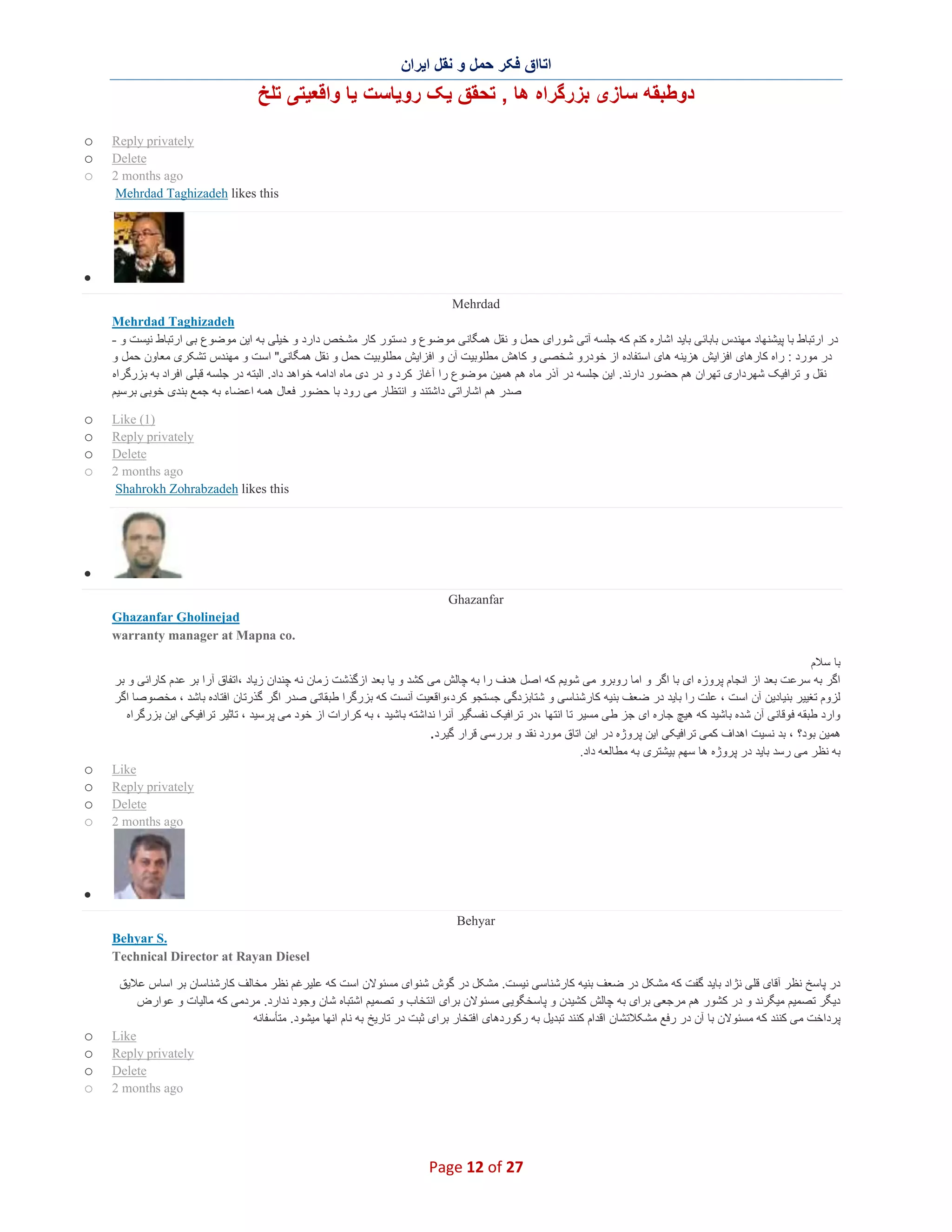 ‫اﺗﺎاق ﻓﮑر ﺣﻣل و ﻧﻘل اﯾران‬

‫دوطﺑﻘﮫ ﺳﺎزی ﺑزرﮔراه ھﺎ , ﺗﺣﻘق ﯾﮏ روﯾﺎﺳت ﯾﺎ واﻗﻌﯾﺗﯽ ﺗﻠﺦ‬
‫‪Reply privately‬‬
‫‪Delete‬‬
‫‪2 months ago‬‬
‫‪Mehrdad Taghizadeh likes this‬‬

‫‪o‬‬
‫‪o‬‬
‫‪o‬‬

‫∑‬
‫‪Mehrdad‬‬
‫‪Mehrdad Taghizadeh‬‬
‫در ارﺗﺑﺎط ﺑﺎ ﭘﯾﺷﻧﮭﺎد ﻣﮭﻧدس ﺑﺎﺑﺎﺋﯽ ﺑﺎﯾد اﺷﺎره ﮐﻧم ﮐﮫ ﺟﻠﺳﮫ آﺗﯽ ﺷورای ﺣﻣل و ﻧﻘل ھﻣﮕﺎﻧﯽ ﻣوﺿوع و دﺳﺗور ﮐﺎر ﻣﺷﺧص دارد و ﺧﯾﻠﯽ ﺑﮫ اﯾن ﻣوﺿوع ﺑﯽ ارﺗﺑﺎط ﻧﯾﺳت و -‬
‫در ﻣورد : راه ﮐﺎرھﺎی اﻓزاﯾش ھزﯾﻧﮫ ھﺎی اﺳﺗﻔﺎده از ﺧودرو ﺷﺧﺻﯽ و ﮐﺎھش ﻣطﻠوﺑﯾت آن و اﻓزاﯾش ﻣطﻠوﺑﯾت ﺣﻣل و ﻧﻘل ھﻣﮕﺎﻧﯽ" اﺳت و ﻣﮭﻧدس ﺗﺷﮑری ﻣﻌﺎون ﺣﻣل و‬
‫ﻧﻘل و ﺗراﻓﯾﮏ ﺷﮭرداری ﺗﮭران ھم ﺣﺿور دارﻧد. اﯾن ﺟﻠﺳﮫ در آذر ﻣﺎه ھم ھﻣﯾن ﻣوﺿوع را آﻏﺎز ﮐرد و در دی ﻣﺎه اداﻣﮫ ﺧواھد داد. اﻟﺑﺗﮫ در ﺟﻠﺳﮫ ﻗﺑﻠﯽ اﻓراد ﺑﮫ ﺑزرﮔراه‬
‫ﺻدر ھم اﺷﺎراﺗﯽ داﺷﺗﻧد و اﻧﺗظﺎر ﻣﯽ رود ﺑﺎ ﺣﺿور ﻓﻌﺎل ھﻣﮫ اﻋﺿﺎء ﺑﮫ ﺟﻣﻊ ﺑﻧدی ﺧوﺑﯽ ﺑرﺳﯾم‬
‫)1( ‪Like‬‬
‫‪Reply privately‬‬
‫‪Delete‬‬
‫‪2 months ago‬‬
‫‪Shahrokh Zohrabzadeh likes this‬‬

‫‪o‬‬
‫‪o‬‬
‫‪o‬‬
‫‪o‬‬

‫∑‬
‫‪Ghazanfar‬‬
‫‪Ghazanfar Gholinejad‬‬
‫.‪warranty manager at Mapna co‬‬
‫ﺑﺎ ﺳﻼم‬
‫اﮔر ﺑﮫ ﺳرﻋت ﺑﻌد از اﻧﺟﺎم ﭘروزه ای ﺑﺎ اﮔر و اﻣﺎ روﺑرو ﻣﯽ ﺷوﯾم ﮐﮫ اﺻل ھدف را ﺑﮫ ﭼﺎﻟش ﻣﯽ ﮐﺷد و ﯾﺎ ﺑﻌد ازﮔذﺷت زﻣﺎن ﻧﮫ ﭼﻧدان زﯾﺎد ،اﺗﻔﺎق آرا ﺑر ﻋدم ﮐﺎراﺋﯽ و ﺑر‬
‫ﻟزوم ﺗﻐﯾﯾر ﺑﻧﯾﺎدﯾن آن اﺳت ، ﻋﻠت را ﺑﺎﯾد در ﺿﻌف ﺑﻧﯾﮫ ﮐﺎرﺷﻧﺎﺳﯽ و ﺷﺗﺎﺑزدﮔﯽ ﺟﺳﺗﺟو ﮐرد،واﻗﻌﯾت آﻧﺳت ﮐﮫ ﺑزرﮔرا طﺑﻘﺎﺗﯽ ﺻدر اﮔر ﮔذرﺗﺎن اﻓﺗﺎده ﺑﺎﺷد ، ﻣﺧﺻوﺻﺎ اﮔر‬
‫وارد طﺑﻘﮫ ﻓوﻗﺎﻧﯽ آن ﺷده ﺑﺎﺷﯾد ﮐﮫ ھﯾﭻ ﺟﺎره ای ﺟز طﯽ ﻣﺳﯾر ﺗﺎ اﻧﺗﮭﺎ ،در ﺗراﻓﯾﮏ ﻧﻔﺳﮕﯾر آﻧرا ﻧداﺷﺗﮫ ﺑﺎﺷﯾد ، ﺑﮫ ﮐرارات از ﺧود ﻣﯽ ﭘرﺳﯾد ، ﺗﺎﺛﯾر ﺗراﻓﯾﮑﯽ اﯾن ﺑزرﮔراه‬
‫ھﻣﯾن ﺑود؟ ، ﺑد ﻧﺳﯾت اھداف ﮐﻣﯽ ﺗراﻓﯾﮑﯽ اﯾن ﭘروژه در اﯾن اﺗﺎق ﻣورد ﻧﻘد و ﺑررﺳﯽ ﻗرار ﮔﯾرد.‬
‫ﺑﮫ ﻧظر ﻣﯽ رﺳد ﺑﺎﯾد در ﭘروژه ھﺎ ﺳﮭم ﺑﯾﺷﺗری ﺑﮫ ﻣطﺎﻟﻌﮫ داد.‬
‫‪Like‬‬
‫‪Reply privately‬‬
‫‪Delete‬‬
‫‪2 months ago‬‬

‫‪o‬‬
‫‪o‬‬
‫‪o‬‬
‫‪o‬‬

‫∑‬
‫‪Behyar‬‬
‫.‪Behyar S‬‬
‫‪Technical Director at Rayan Diesel‬‬
‫در ﭘﺎﺳﺦ ﻧظر آﻗﺎی ﻗﻠﯽ ﻧژاد ﺑﺎﯾد ﮔﻔت ﮐﮫ ﻣﺷﮑل در ﺿﻌف ﺑﻧﯾﮫ ﮐﺎرﺷﻧﺎﺳﯽ ﻧﯾﺳت. ﻣﺷﮑل در ﮔوش ﺷﻧوای ﻣﺳﺋوﻻن اﺳت ﮐﮫ ﻋﻠﯾرﻏم ﻧظر ﻣﺧﺎﻟف ﮐﺎرﺷﻧﺎﺳﺎن ﺑر اﺳﺎس ﻋﻼﯾق‬
‫دﯾﮕر ﺗﺻﻣﯾم ﻣﯾﮕرﻧد و در ﮐﺷور ھم ﻣرﺟﻌﯽ ﺑرای ﺑﮫ ﭼﺎﻟش ﮐﺷﯾدن و ﭘﺎﺳﺧﮕوﯾﯽ ﻣﺳﺋوﻻن ﺑرای اﻧﺗﺧﺎب و ﺗﺻﻣﯾم اﺷﺗﺑﺎه ﺷﺎن وﺟود ﻧدارد. ﻣردﻣﯽ ﮐﮫ ﻣﺎﻟﯾﺎت و ﻋوارض‬
‫ﭘرداﺧت ﻣﯽ ﮐﻧﻧد ﮐﮫ ﻣﺳﺋوﻻن ﺑﺎ آن در رﻓﻊ ﻣﺷﮑﻼﺗﺷﺎن اﻗدام ﮐﻧﻧد ﺗﺑدﯾل ﺑﮫ رﮐوردھﺎی اﻓﺗﺧﺎر ﺑرای ﺛﺑت در ﺗﺎرﯾﺦ ﺑﮫ ﻧﺎم اﻧﮭﺎ ﻣﯾﺷود. ﻣﺗﺄﺳﻔﺎﻧﮫ‬
‫‪Like‬‬
‫‪Reply privately‬‬
‫‪Delete‬‬
‫‪2 months ago‬‬

‫72 ‪Page 12 of‬‬

‫‪o‬‬
‫‪o‬‬
‫‪o‬‬
‫‪o‬‬

 