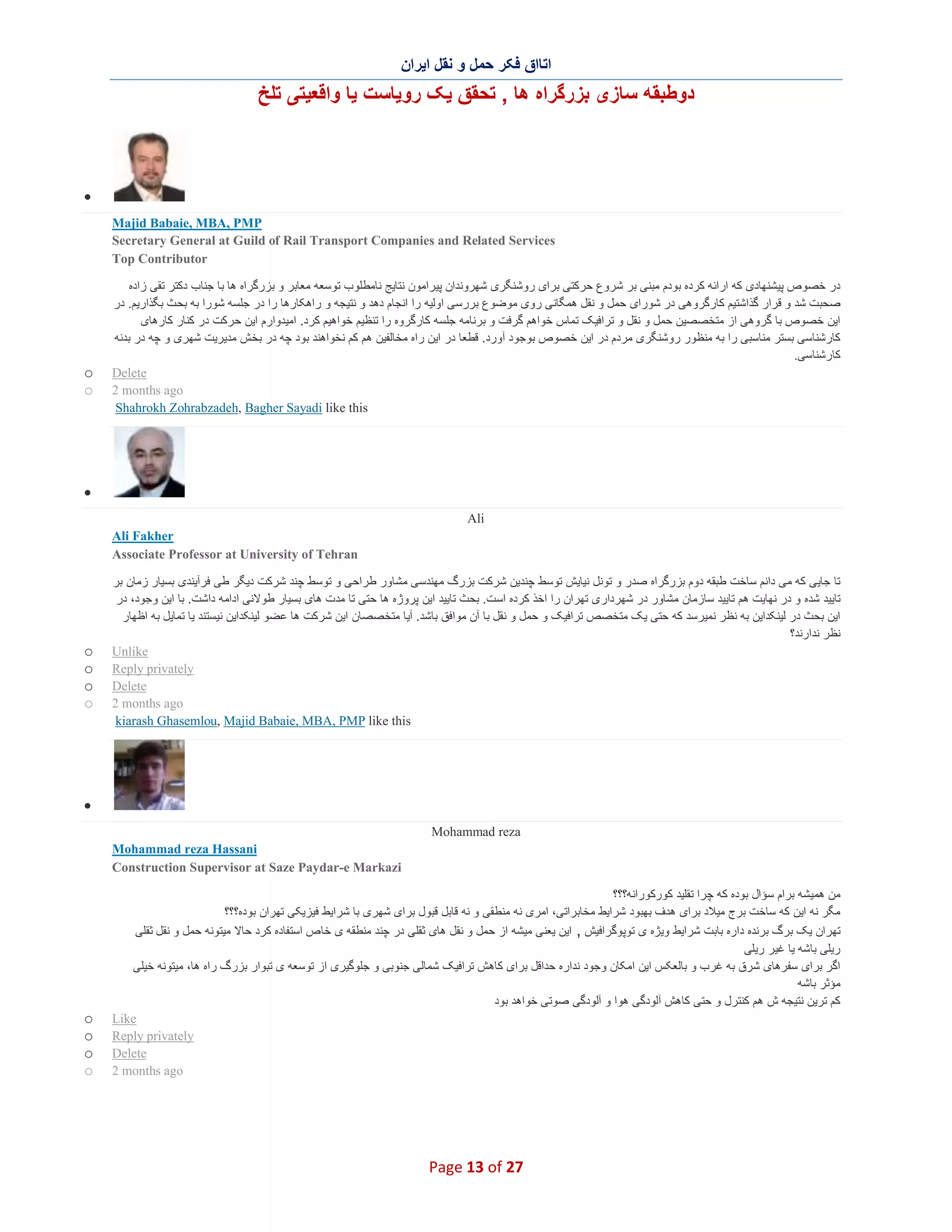 ‫اﺗﺎاق ﻓﮑر ﺣﻣل و ﻧﻘل اﯾران‬

‫دوطﺑﻘﮫ ﺳﺎزی ﺑزرﮔراه ھﺎ , ﺗﺣﻘق ﯾﮏ روﯾﺎﺳت ﯾﺎ واﻗﻌﯾﺗﯽ ﺗﻠﺦ‬

‫∑‬
‫‪Majid Babaie, MBA, PMP‬‬
‫‪Secretary General at Guild of Rail Transport Companies and Related Services‬‬
‫‪Top Contributor‬‬
‫در ﺧﺻوص ﭘﯾﺷﻧﮭﺎدی ﮐﮫ اراﺋﮫ ﮐرده ﺑودم ﻣﺑﻧﯽ ﺑر ﺷروع ﺣرﮐﺗﯽ ﺑرای روﺷﻧﮕری ﺷﮭروﻧدان ﭘﯾراﻣون ﻧﺗﺎﯾﺞ ﻧﺎﻣطﻠوب ﺗوﺳﻌﮫ ﻣﻌﺎﺑر و ﺑزرﮔراه ھﺎ ﺑﺎ ﺟﻧﺎب دﮐﺗر ﺗﻘﯽ زاده‬
‫ﺻﺣﺑت ﺷد و ﻗرار ﮔذاﺷﺗﯾم ﮐﺎرﮔروھﯽ در ﺷورای ﺣﻣل و ﻧﻘل ھﻣﮕﺎﻧﯽ روی ﻣوﺿوع ﺑررﺳﯽ اوﻟﯾﮫ را اﻧﺟﺎم دھد و ﻧﺗﯾﺟﮫ و راھﮑﺎرھﺎ را در ﺟﻠﺳﮫ ﺷورا ﺑﮫ ﺑﺣ ث ﺑﮕذارﯾم. در‬
‫اﯾن ﺧﺻوص ﺑﺎ ﮔروھﯽ از ﻣﺗﺧﺻﺻﯾن ﺣﻣل و ﻧﻘل و ﺗراﻓﯾﮏ ﺗﻣﺎس ﺧواھم ﮔرﻓت و ﺑرﻧﺎﻣﮫ ﺟﻠﺳﮫ ﮐﺎرﮔروه را ﺗﻧظﯾم ﺧواھﯾم ﮐرد. اﻣﯾدوارم اﯾن ﺣ رﮐت در ﮐﻧﺎر ﮐﺎرھﺎی‬
‫ﮐﺎرﺷﻧﺎﺳﯽ ﺑﺳﺗر ﻣﻧﺎﺳﺑﯽ را ﺑﮫ ﻣﻧظور روﺷﻧﮕری ﻣردم در اﯾن ﺧﺻوص ﺑوﺟود آورد. ﻗطﻌﺎ در اﯾن راه ﻣﺧﺎﻟﻔﯾن ھم ﮐم ﻧﺧواھﻧد ﺑود ﭼﮫ در ﺑﺧش ﻣدﯾرﯾت ﺷﮭری و ﭼﮫ در ﺑدﻧﮫ‬
‫ﮐﺎرﺷﻧﺎﺳﯽ.‬
‫‪Delete‬‬
‫‪2 months ago‬‬
‫‪Shahrokh Zohrabzadeh, Bagher Sayadi like this‬‬

‫‪o‬‬
‫‪o‬‬

‫∑‬
‫‪Ali‬‬
‫‪Ali Fakher‬‬
‫‪Associate Professor at University of Tehran‬‬
‫ﺗﺎ ﺟﺎﯾﯽ ﮐﮫ ﻣﯽ داﻧم ﺳﺎﺧت طﺑﻘﮫ دوم ﺑزرﮔراه ﺻدر و ﺗوﻧل ﻧﯾﺎﯾش ﺗوﺳط ﭼﻧدﯾن ﺷرﮐت ﺑزرگ ﻣﮭﻧدﺳﯽ ﻣﺷﺎور طراﺣﯽ و ﺗوﺳط ﭼﻧد ﺷرﮐت دﯾﮕر طﯽ ﻓرآﯾﻧدی ﺑﺳﯾﺎر زﻣﺎن ﺑر‬
‫ﺗﺎﯾﯾد ﺷده و در ﻧﮭﺎﯾت ھم ﺗﺎﯾﯾد ﺳﺎزﻣﺎن ﻣﺷﺎور در ﺷﮭرداری ﺗﮭران را اﺧذ ﮐرده اﺳت. ﺑﺣث ﺗﺎﯾﯾد اﯾن ﭘروژه ھﺎ ﺣﺗﯽ ﺗﺎ ﻣدت ھﺎی ﺑﺳﯾﺎر طوﻻﻧﯽ اداﻣﮫ داﺷت. ﺑﺎ اﯾن وﺟود، در‬
‫اﯾن ﺑﺣث در ﻟﯾﻧﮑداﯾن ﺑﮫ ﻧظر ﻧﻣﯾرﺳد ﮐﮫ ﺣﺗﯽ ﯾﮏ ﻣﺗﺧﺻص ﺗراﻓﯾﮏ و ﺣﻣل و ﻧﻘل ﺑﺎ آن ﻣواﻓق ﺑﺎﺷد. آﯾﺎ ﻣﺗﺧﺻﺻﺎن اﯾن ﺷرﮐت ھﺎ ﻋﺿو ﻟﯾﻧﮑداﯾن ﻧﯾﺳﺗﻧد ﯾﺎ ﺗﻣﺎﯾل ﺑﮫ اظﮭﺎر‬
‫ﻧظر ﻧدارﻧد؟‬
‫‪Unlike‬‬
‫‪Reply privately‬‬
‫‪Delete‬‬
‫‪2 months ago‬‬
‫‪kiarash Ghasemlou, Majid Babaie, MBA, PMP like this‬‬

‫‪o‬‬
‫‪o‬‬
‫‪o‬‬
‫‪o‬‬

‫∑‬
‫‪Mohammad reza‬‬
‫‪Mohammad reza Hassani‬‬
‫‪Construction Supervisor at Saze Paydar-e Markazi‬‬
‫ﻣن ھﻣﯾﺷﮫ ﺑرام ﺳؤال ﺑوده ﮐﮫ ﭼرا ﺗﻘﻠﯾد ﮐورﮐوراﻧﮫ؟؟؟‬
‫ﻣﮕر ﻧﮫ اﯾن ﮐﮫ ﺳﺎﺧت ﺑرج ﻣﯾﻼد ﺑرای ھدف ﺑﮭﺑود ﺷراﯾط ﻣﺧﺎﺑراﺗﯽ، اﻣری ﻧﮫ ﻣﻧطﻘﯽ و ﻧﮫ ﻗﺎﺑل ﻗﺑول ﺑرای ﺷﮭری ﺑﺎ ﺷراﯾط ﻓﯾزﯾﮑﯽ ﺗﮭران ﺑوده؟؟؟‬
‫ﺗﮭران ﯾﮏ ﺑرگ ﺑرﻧده داره ﺑﺎﺑت ﺷراﯾط وﯾژه ی ﺗوﭘوﮔراﻓﯾش , اﯾن ﯾﻌﻧﯽ ﻣﯾﺷﮫ از ﺣﻣل و ﻧﻘل ھﺎی ﺛﻘﻠﯽ در ﭼﻧد ﻣﻧطﻘﮫ ی ﺧﺎص اﺳﺗﻔﺎده ﮐرد ﺣﺎﻻ ﻣﯾﺗوﻧﮫ ﺣﻣل و ﻧﻘل ﺛﻘﻠﯽ‬
‫رﯾﻠﯽ ﺑﺎﺷﮫ ﯾﺎ ﻏﯾر رﯾﻠﯽ‬
‫اﮔر ﺑرای ﺳﻔرھﺎی ﺷرق ﺑﮫ ﻏرب و ﺑﺎﻟﻌﮑس اﯾن اﻣﮑﺎن وﺟود ﻧداره ﺣداﻗل ﺑرای ﮐﺎھش ﺗراﻓﯾﮏ ﺷﻣﺎﻟﯽ ﺟﻧوﺑﯽ و ﺟﻠوﮔﯾری از ﺗوﺳﻌﮫ ی ﺗﺑوار ﺑزرگ راه ھﺎ، ﻣﯾﺗوﻧﮫ ﺧﯾﻠﯽ‬
‫ﻣؤﺛر ﺑﺎﺷﮫ‬
‫ﮐم ﺗرﯾن ﻧﺗﯾﺟﮫ ش ھم ﮐﻧﺗرل و ﺣﺗﯽ ﮐﺎھش آﻟودﮔﯽ ھوا و آﻟودﮔﯽ ﺻوﺗﯽ ﺧواھد ﺑود‬
‫‪Like‬‬
‫‪Reply privately‬‬
‫‪Delete‬‬
‫‪2 months ago‬‬

‫72 ‪Page 13 of‬‬

‫‪o‬‬
‫‪o‬‬
‫‪o‬‬
‫‪o‬‬

 