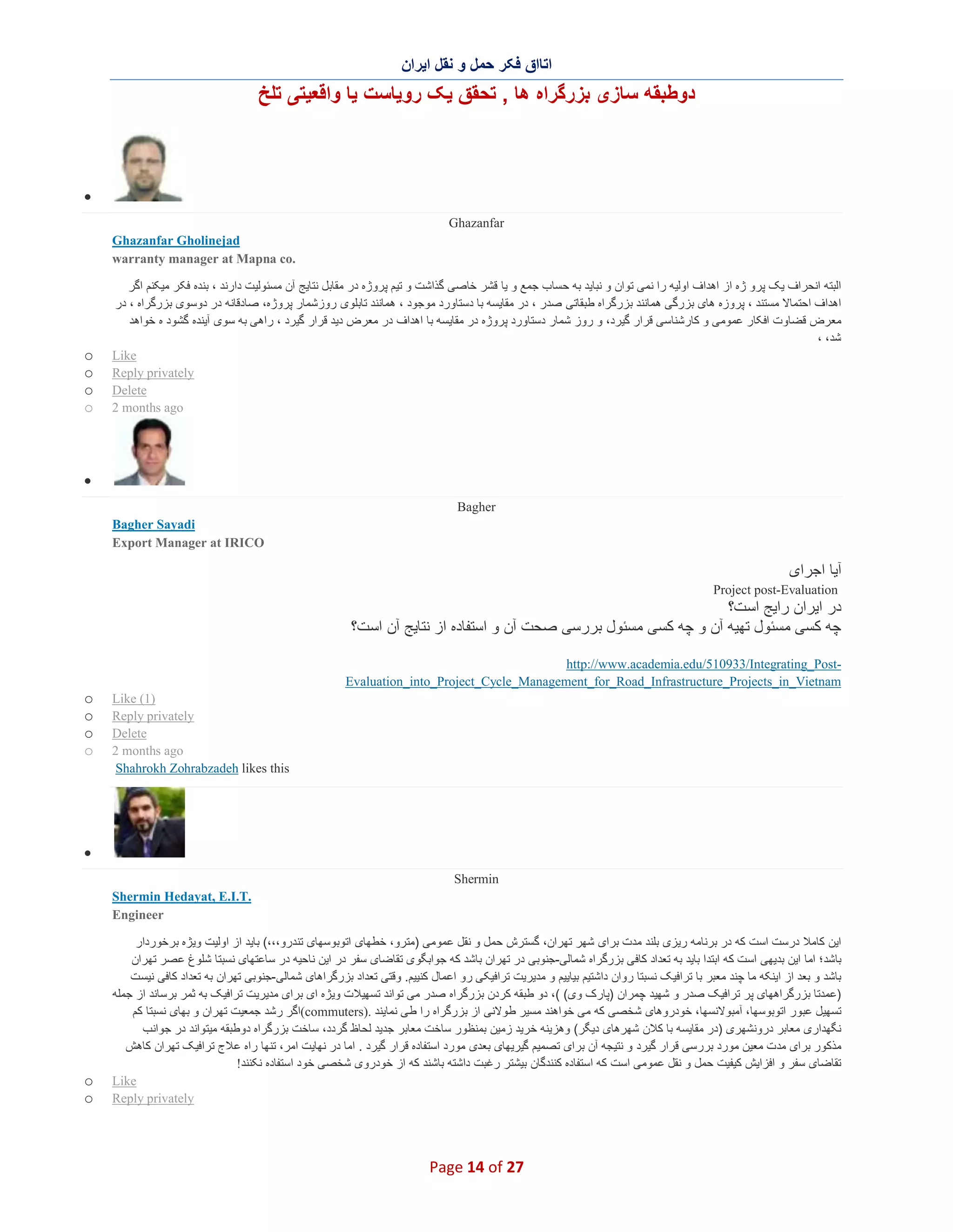 ‫اﺗﺎاق ﻓﮑر ﺣﻣل و ﻧﻘل اﯾران‬

‫دوطﺑﻘﮫ ﺳﺎزی ﺑزرﮔراه ھﺎ , ﺗﺣﻘق ﯾﮏ روﯾﺎﺳت ﯾﺎ واﻗﻌﯾﺗﯽ ﺗﻠﺦ‬

‫∑‬
‫‪Ghazanfar‬‬
‫‪Ghazanfar Gholinejad‬‬
‫.‪warranty manager at Mapna co‬‬
‫اﻟﺑﺗﮫ اﻧﺣراف ﯾﮏ ﭘرو ژه از اھداف اوﻟﯾﮫ را ﻧﻣﯽ ﺗوان و ﻧﺑﺎﯾد ﺑﮫ ﺣﺳﺎب ﺟﻣﻊ و ﯾﺎ ﻗﺷر ﺧﺎﺻﯽ ﮔذاﺷت و ﺗﯾم ﭘروژه در ﻣﻘﺎﺑل ﻧﺗﺎﯾﺞ آن ﻣﺳﺋوﻟﯾت دارﻧد ، ﺑﻧده ﻓﮑ ر ﻣﯾﮑﻧم اﮔر‬
‫اھداف اﺣﺗﻣﺎﻻ ﻣﺳﺗﻧد ، ﭘروزه ھﺎی ﺑزرﮔﯽ ھﻣﺎﻧﻧد ﺑزرﮔراه طﺑﻘﺎﺗﯽ ﺻدر ، در ﻣﻘﺎﯾﺳﮫ ﺑﺎ دﺳﺗﺎورد ﻣوﺟود ، ھﻣﺎﻧﻧد ﺗﺎﺑﻠوی روزﺷﻣﺎر ﭘروژه، ﺻﺎدﻗﺎﻧﮫ در دوﺳوی ﺑزرﮔراه ، در‬
‫ﻣﻌرض ﻗﺿﺎوت اﻓﮑﺎر ﻋﻣوﻣﯽ و ﮐﺎرﺷﻧﺎﺳﯽ ﻗرار ﮔﯾرد، و روز ﺷﻣﺎر دﺳﺗﺎورد ﭘروژه در ﻣﻘﺎﯾﺳﮫ ﺑﺎ اھداف در ﻣﻌرض دﯾد ﻗرار ﮔﯾرد ، راھﯽ ﺑﮫ ﺳوی آﯾﻧده ﮔﺷود ه ﺧواھد‬
‫ﺷد، ،‬
‫‪Like‬‬
‫‪Reply privately‬‬
‫‪Delete‬‬
‫‪2 months ago‬‬

‫‪o‬‬
‫‪o‬‬
‫‪o‬‬
‫‪o‬‬

‫∑‬
‫‪Bagher‬‬
‫‪Bagher Sayadi‬‬
‫‪Export Manager at IRICO‬‬

‫آﯾﺎ اﺟرای‬
‫‪Project post-Evaluation‬‬

‫در اﯾران راﯾﺞ اﺳت؟‬
‫ﭼﮫ ﮐﺳﯽ ﻣﺳﺋول ﺗﮭﯾﮫ آن و ﭼﮫ ﮐﺳﯽ ﻣﺳﺋول ﺑررﺳﯽ ﺻﺣت آن و اﺳﺗﻔﺎده از ﻧﺗﺎﯾﺞ آن اﺳت؟‬
‫‪http://www.academia.edu/510933/Integrating_Post‬‬‫‪Evaluation_into_Project_Cycle_Management_for_Road_Infrastructure_Projects_in_Vietnam‬‬
‫)1( ‪Like‬‬
‫‪Reply privately‬‬
‫‪Delete‬‬
‫‪2 months ago‬‬
‫‪Shahrokh Zohrabzadeh likes this‬‬

‫‪o‬‬
‫‪o‬‬
‫‪o‬‬
‫‪o‬‬

‫∑‬
‫‪Shermin‬‬
‫.‪Shermin Hedayat, E.I.T‬‬
‫‪Engineer‬‬
‫اﯾن ﮐﺎﻣﻼ درﺳت اﺳت ﮐﮫ در ﺑرﻧﺎﻣﮫ رﯾزی ﺑﻠﻧد ﻣدت ﺑرای ﺷﮭر ﺗﮭران، ﮔﺳﺗرش ﺣﻣل و ﻧﻘل ﻋﻣوﻣﯽ )ﻣﺗرو، ﺧطﮭﺎی اﺗوﺑوﺳﮭﺎی ﺗﻧدرو،،،( ﺑﺎﯾد از اوﻟﯾت وﯾژه ﺑرﺧوردار‬
‫ﺑﺎﺷد؛ اﻣﺎ اﯾن ﺑدﯾﮭﯽ اﺳت ﮐﮫ اﺑﺗدا ﺑﺎﯾد ﺑﮫ ﺗﻌداد ﮐﺎﻓﯽ ﺑزرﮔراه ﺷﻣﺎﻟﯽ-ﺟﻧوﺑﯽ در ﺗﮭران ﺑﺎﺷد ﮐﮫ ﺟواﺑﮕوی ﺗﻘﺎﺿﺎی ﺳﻔر در اﯾن ﻧﺎﺣﯾﮫ در ﺳﺎﻋﺗﮭﺎی ﻧﺳﺑﺗﺎ ﺷﻠوغ ﻋ ﺻر ﺗﮭران‬
‫ﺑﺎﺷد و ﺑﻌد از اﯾﻧﮑﮫ ﻣﺎ ﭼﻧد ﻣﻌﺑر ﺑﺎ ﺗراﻓﯾﮏ ﻧﺳﺑﺗﺎ روان داﺷﺗﯾم ﺑﯾﺎﯾﯾم و ﻣدﯾرﯾت ﺗراﻓﯾﮑﯽ رو اﻋﻣﺎل ﮐﻧﯾﯾم. وﻗﺗﯽ ﺗﻌداد ﺑزرﮔراھﺎی ﺷﻣﺎﻟﯽ-ﺟﻧوﺑﯽ ﺗﮭران ﺑﮫ ﺗﻌداد ﮐﺎﻓﯽ ﻧﯾﺳ ت‬
‫)ﻋﻣدﺗﺎ ﺑزرﮔراھﮭﺎی ﭘر ﺗراﻓﯾﮏ ﺻدر و ﺷﮭﯾد ﭼﻣران )ﭘﺎرک وی( (، دو طﺑﻘﮫ ﮐردن ﺑزرﮔراه ﺻدر ﻣﯽ ﺗواﻧد ﺗﺳﮭﯾﻼت وﯾژه ای ﺑرای ﻣدﯾرﯾت ﺗراﻓﯾﮏ ﺑﮫ ﺛﻣر ﺑرﺳﺎﻧد از ﺟﻣﻠﮫ‬
‫ﺗﺳﮭﯾل ﻋﺑور اﺗوﺑوﺳﮭﺎ، آﻣﺑوﻻﻧﺳﮭﺎ، ﺧودروھﺎی ﺷﺧﺻﯽ ﮐﮫ ﻣﯽ ﺧواھﻧد ﻣﺳﯾر طوﻻﻧﯽ از ﺑزرﮔراه را طﯽ ﻧﻣﺎﯾﻧد .)‪(commuters‬اﮔر رﺷد ﺟﻣﻌﯾت ﺗﮭران و ﺑﮭﺎی ﻧﺳﺑﺗﺎ ﮐم‬
‫ﻧﮕﮭداری ﻣﻌﺎﺑر دروﻧﺷﮭری )در ﻣﻘﺎﯾﺳﮫ ﺑﺎ ﮐﻼن ﺷﮭرھﺎی دﯾﮕر( وھزﯾﻧﮫ ﺧرﯾد زﻣﯾن ﺑﻣﻧظور ﺳﺎﺧت ﻣﻌﺎﺑر ﺟدﯾد ﻟﺣﺎظ ﮔردد، ﺳﺎﺧت ﺑزرﮔراه دوطﺑﻘﮫ ﻣﯾﺗواﻧد در ﺟواﻧب‬
‫ﻣذﮐور ﺑرای ﻣدت ﻣﻌﯾن ﻣورد ﺑررﺳﯽ ﻗرار ﮔﯾرد و ﻧﺗﯾﺟﮫ آن ﺑرای ﺗﺻﻣﯾم ﮔﯾرﯾﮭﺎی ﺑﻌدی ﻣورد اﺳﺗﻔﺎده ﻗرار ﮔﯾرد . اﻣﺎ در ﻧﮭﺎﯾت اﻣر، ﺗﻧﮭﺎ راه ﻋ ﻼج ﺗراﻓﯾﮏ ﺗﮭران ﮐﺎھش‬
‫ﺗﻘﺎﺿﺎی ﺳﻔر و اﻓزاﯾش ﮐﯾﻔﯾت ﺣﻣل و ﻧﻘل ﻋﻣوﻣﯽ اﺳت ﮐﮫ اﺳﺗﻔﺎده ﮐﻧﻧدﮔﺎن ﺑﯾﺷﺗر رﻏﺑت داﺷﺗﮫ ﺑﺎﺷﻧد ﮐﮫ از ﺧودروی ﺷﺧﺻﯽ ﺧود اﺳﺗﻔﺎده ﻧﮑﻧﻧد!‬
‫‪Like‬‬
‫‪Reply privately‬‬

‫72 ‪Page 14 of‬‬

‫‪o‬‬
‫‪o‬‬

 