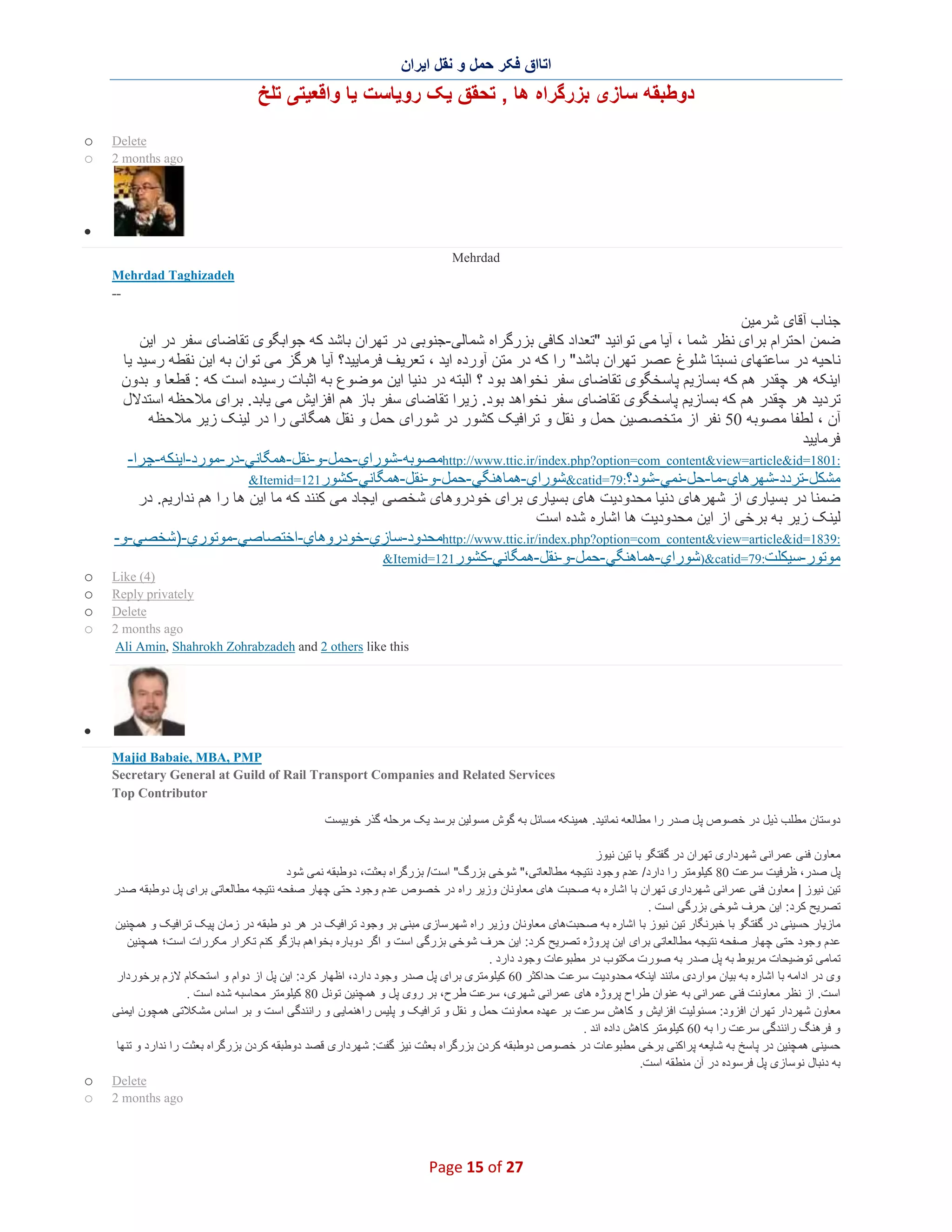 ‫اﺗﺎاق ﻓﮑر ﺣﻣل و ﻧﻘل اﯾران‬

‫دوطﺑﻘﮫ ﺳﺎزی ﺑزرﮔراه ھﺎ , ﺗﺣﻘق ﯾﮏ روﯾﺎﺳت ﯾﺎ واﻗﻌﯾﺗﯽ ﺗﻠﺦ‬
‫‪Delete‬‬
‫‪2 months ago‬‬

‫‪o‬‬
‫‪o‬‬

‫∑‬
‫‪Mehrdad‬‬
‫‪Mehrdad Taghizadeh‬‬
‫--‬

‫ﺟﻧﺎب آﻗﺎی ﺷرﻣﯾن‬
‫ﺿﻣن اﺣﺗرام ﺑرای ﻧظر ﺷﻣﺎ ، آﯾﺎ ﻣﯽ ﺗواﻧﯾد "ﺗﻌداد ﮐﺎﻓﯽ ﺑزرﮔراه ﺷﻣﺎﻟﯽ-ﺟﻧوﺑﯽ در ﺗﮭران ﺑﺎﺷد ﮐﮫ ﺟواﺑﮕو ی ﺗﻘﺎﺿﺎی ﺳﻔر در اﯾن‬
‫ﻧﺎﺣﯾﮫ در ﺳﺎﻋﺗﮭﺎی ﻧﺳﺑﺗﺎ ﺷﻠوغ ﻋﺻر ﺗﮭران ﺑﺎﺷد" را ﮐﮫ در ﻣﺗن آورده اﯾد ، ﺗﻌرﯾف ﻓرﻣﺎﯾﯾد؟ آﯾﺎ ھرﮔز ﻣﯽ ﺗوان ﺑﮫ اﯾن ﻧﻘطﮫ رﺳﯾد ﯾﺎ‬
‫اﯾﻧﮑﮫ ھر ﭼﻘدر ھم ﮐﮫ ﺑﺳﺎزﯾم ﭘﺎﺳﺧﮕوی ﺗﻘﺎﺿﺎی ﺳﻔر ﻧﺧواھد ﺑود ؟ اﻟﺑﺗﮫ در دﻧﯾﺎ اﯾن ﻣوﺿوع ﺑﮫ اﺛﺑﺎت رﺳﯾده اﺳت ﮐﮫ : ﻗطﻌﺎ و ﺑدون‬
‫ﺗردﯾد ھر ﭼﻘدر ھم ﮐﮫ ﺑﺳﺎزﯾم ﭘﺎﺳﺧﮕوی ﺗﻘﺎﺿﺎی ﺳﻔر ﻧﺧواھد ﺑود. زﯾرا ﺗﻘﺎﺿﺎی ﺳﻔر ﺑﺎز ھم اﻓزاﯾش ﻣﯽ ﯾﺎﺑد. ﺑرای ﻣﻼﺣظﮫ اﺳﺗدﻻل‬
‫آن ، ﻟطﻔﺎ ﻣﺻوﺑﮫ 05 ﻧﻔر از ﻣﺗﺧﺻﺻﯾن ﺣﻣل و ﻧﻘل و ﺗراﻓﯾﮏ ﮐﺷور در ﺷورای ﺣﻣل و ﻧﻘل ھﻣﮕﺎﻧﯽ را در ﻟﯾﻧ ﮏ زﯾر ﻣﻼﺣظﮫ‬
‫ﻓرﻣﺎﯾﯾد‬
‫:1081=‪http://www.ttic.ir/index.php?option=com_content&view=article&id‬ﻣﺻوﺑﮫ-ﺷوراي-ﺣﻣل-و-ﻧﻘل-ھﻣﮕﺎﻧﻲ-در-ﻣورد-اﯾﻧﻛﮫ-ﭼرا-‬
‫ﻣﺷﻛل-ﺗردد-ﺷﮭرھﺎي-ﻣﺎ-ﺣل-ﻧﻣﻲ -ﺷود؟:97=‪&catid‬ﺷوراي-ھﻣﺎھﻧﮕﻲ -ﺣﻣل-و-ﻧﻘل-ھﻣﮕﺎﻧﻲ -ﻛﺷور121=‪&Itemid‬‬
‫ﺿﻣﻧﺎ در ﺑﺳﯾﺎری از ﺷﮭرھﺎی دﻧﯾﺎ ﻣﺣدودﯾت ھﺎی ﺑﺳﯾﺎری ﺑرای ﺧودروھﺎی ﺷﺧﺻﯽ اﯾﺟﺎد ﻣﯽ ﮐﻧﻧد ﮐﮫ ﻣﺎ اﯾن ھﺎ را ھم ﻧدارﯾم. در‬
‫ﻟﯾﻧﮏ زﯾر ﺑﮫ ﺑرﺧﯽ از اﯾن ﻣﺣدودﯾت ھﺎ اﺷﺎره ﺷده اﺳت‬
‫:9381=‪http://www.ttic.ir/index.php?option=com_content&view=article&id‬ﻣﺣدود-ﺳﺎزي-ﺧودروھﺎي-اﺧﺗﺻﺎﺻﻲ-ﻣوﺗوري-)ﺷﺧﺻﻲ-و-‬
‫ﻣوﺗور-ﺳﯾﻛﻠت:97=‪)&catid‬ﺷوراي-ھﻣﺎھﻧﮕﻲ -ﺣﻣل-و-ﻧﻘل-ھﻣﮕﺎﻧﻲ-ﻛﺷور 121=‪&Itemid‬‬
‫)4( ‪Like‬‬
‫‪Reply privately‬‬
‫‪Delete‬‬
‫‪2 months ago‬‬
‫‪Ali Amin, Shahrokh Zohrabzadeh and 2 others like this‬‬

‫‪o‬‬
‫‪o‬‬
‫‪o‬‬
‫‪o‬‬

‫∑‬
‫‪Majid Babaie, MBA, PMP‬‬
‫‪Secretary General at Guild of Rail Transport Companies and Related Services‬‬
‫‪Top Contributor‬‬
‫دوﺳﺗﺎن ﻣطﻠب ذﯾل در ﺧﺻوص ﭘل ﺻدر را ﻣطﺎﻟﻌﮫ ﻧﻣﺎﺋﯾد. ھﻣﯾﻧﮑﮫ ﻣﺳﺎﺋل ﺑﮫ ﮔوش ﻣﺳوﻟﯾن ﺑرﺳد ﯾﮏ ﻣرﺣﻠﮫ ﮔذر ﺧوﺑﯾﺳت‬
‫ﻣﻌﺎون ﻓﻧﯽ ﻋﻣراﻧﯽ ﺷﮭرداری ﺗﮭران در ﮔﻔﺗﮕو ﺑﺎ ﺗﯾن ﻧﯾوز‬
‫ﭘل ﺻدر، ظرﻓﯾت ﺳرﻋت 08 ﮐﯾﻠوﻣﺗر را دارد/ ﻋدم وﺟود ﻧﺗﯾﺟﮫ ﻣطﺎﻟﻌﺎﺗﯽ،" ﺷوﺧﯽ ﺑزرگ" اﺳت/ ﺑزرﮔراه ﺑﻌﺛت، دوطﺑﻘﮫ ﻧﻣﯽ ﺷود‬
‫ﺗﯾن ﻧﯾوز | ﻣﻌﺎون ﻓﻧﯽ ﻋﻣراﻧﯽ ﺷﮭرداری ﺗﮭران ﺑﺎ اﺷﺎره ﺑﮫ ﺻﺣﺑت ھﺎی ﻣﻌﺎوﻧﺎن وزﯾر راه در ﺧﺻوص ﻋدم وﺟود ﺣﺗﯽ ﭼﮭﺎر ﺻﻔﺣﮫ ﻧﺗﯾﺟﮫ ﻣطﺎﻟﻌﺎﺗﯽ ﺑرای ﭘل دوطﺑﻘﮫ ﺻدر‬
‫ﺗﺻرﯾﺢ ﮐرد: اﯾن ﺣرف ﺷوﺧﯽ ﺑزرﮔﯽ اﺳت .‬
‫ﻣﺎزﯾﺎر ﺣﺳﯾﻧﯽ در ﮔﻔﺗﮕو ﺑﺎ ﺧﺑرﻧﮕﺎر ﺗﯾن ﻧﯾوز ﺑﺎ اﺷﺎره ﺑﮫ ﺻﺣﺑتھﺎی ﻣﻌﺎوﻧﺎن وزﯾر راه ﺷﮭرﺳﺎزی ﻣﺑﻧﯽ ﺑر وﺟود ﺗراﻓﯾﮏ در ھر دو طﺑﻘﮫ در زﻣﺎن ﭘﯾﮏ ﺗراﻓﯾﮏ و ھﻣﭼﻧﯾن‬
‫ﻋدم وﺟود ﺣﺗﯽ ﭼﮭﺎر ﺻﻔﺣﮫ ﻧﺗﯾﺟﮫ ﻣطﺎﻟﻌﺎﺗﯽ ﺑرای اﯾن ﭘروژه ﺗﺻرﯾﺢ ﮐرد: اﯾن ﺣرف ﺷوﺧﯽ ﺑزرﮔﯽ اﺳت و اﮔر دوﺑﺎره ﺑﺧواھم ﺑﺎزﮔو ﮐﻧم ﺗﮑرار ﻣﮑررات اﺳت؛ ھﻣﭼﻧﯾن‬
‫ﺗﻣﺎﻣﯽ ﺗوﺿﯾﺣﺎت ﻣرﺑوط ﺑﮫ ﭘل ﺻدر ﺑﮫ ﺻورت ﻣﮑﺗوب در ﻣطﺑوﻋﺎت وﺟود دارد .‬
‫وی در اداﻣﮫ ﺑﺎ اﺷﺎره ﺑﮫ ﺑﯾﺎن ﻣواردی ﻣﺎﻧﻧد اﯾﻧﮑﮫ ﻣﺣدودﯾت ﺳ رﻋت ﺣداﮐﺛر 06 ﮐﯾﻠوﻣﺗری ﺑرای ﭘل ﺻدر وﺟود دارد، اظﮭﺎر ﮐرد: اﯾن ﭘل از دوام و اﺳﺗﺣ ﮑﺎم ﻻزم ﺑرﺧوردار‬
‫اﺳت. از ﻧظر ﻣﻌﺎوﻧت ﻓﻧﯽ ﻋﻣراﻧﯽ ﺑﮫ ﻋﻧوان ط راح ﭘروژه ھﺎی ﻋﻣراﻧﯽ ﺷﮭری، ﺳرﻋت طرح، ﺑر روی ﭘل و ھﻣﭼﻧﯾن ﺗوﻧل 08 ﮐﯾﻠوﻣﺗر ﻣﺣﺎﺳﺑﮫ ﺷده اﺳت .‬
‫ﻣﻌﺎون ﺷﮭردار ﺗﮭران اﻓزود: ﻣﺳﺋوﻟﯾت اﻓزاﯾش و ﮐﺎھش ﺳرﻋت ﺑر ﻋﮭده ﻣﻌﺎوﻧت ﺣﻣل و ﻧﻘل و ﺗراﻓﯾﮏ و ﭘﻠﯾس راھﻧﻣﺎﯾﯽ و راﻧﻧدﮔﯽ اﺳت و ﺑر اﺳﺎس ﻣﺷﮑﻼﺗﯽ ھﻣﭼون اﯾﻣﻧﯽ‬
‫و ﻓرھﻧﮓ راﻧﻧدﮔﯽ ﺳرﻋت را ﺑﮫ 06 ﮐﯾﻠوﻣﺗر ﮐﺎھش داده اﻧد .‬
‫ﺣﺳﯾﻧﯽ ھﻣﭼﻧﯾن در ﭘﺎﺳﺦ ﺑﮫ ﺷﺎﯾﻌﮫ ﭘراﮐﻧﯽ ﺑرﺧﯽ ﻣطﺑوﻋﺎت در ﺧﺻوص دوطﺑﻘﮫ ﮐردن ﺑزرﮔراه ﺑﻌﺛت ﻧﯾز ﮔﻔت: ﺷﮭرداری ﻗﺻد دوطﺑﻘﮫ ﮐردن ﺑزرﮔراه ﺑﻌﺛت را ﻧدارد و ﺗﻧﮭﺎ‬
‫ﺑﮫ دﻧﺑﺎل ﻧوﺳﺎزی ﭘل ﻓرﺳوده در آن ﻣﻧطﻘﮫ اﺳت.‬
‫‪Delete‬‬
‫‪2 months ago‬‬

‫72 ‪Page 15 of‬‬

‫‪o‬‬
‫‪o‬‬

 