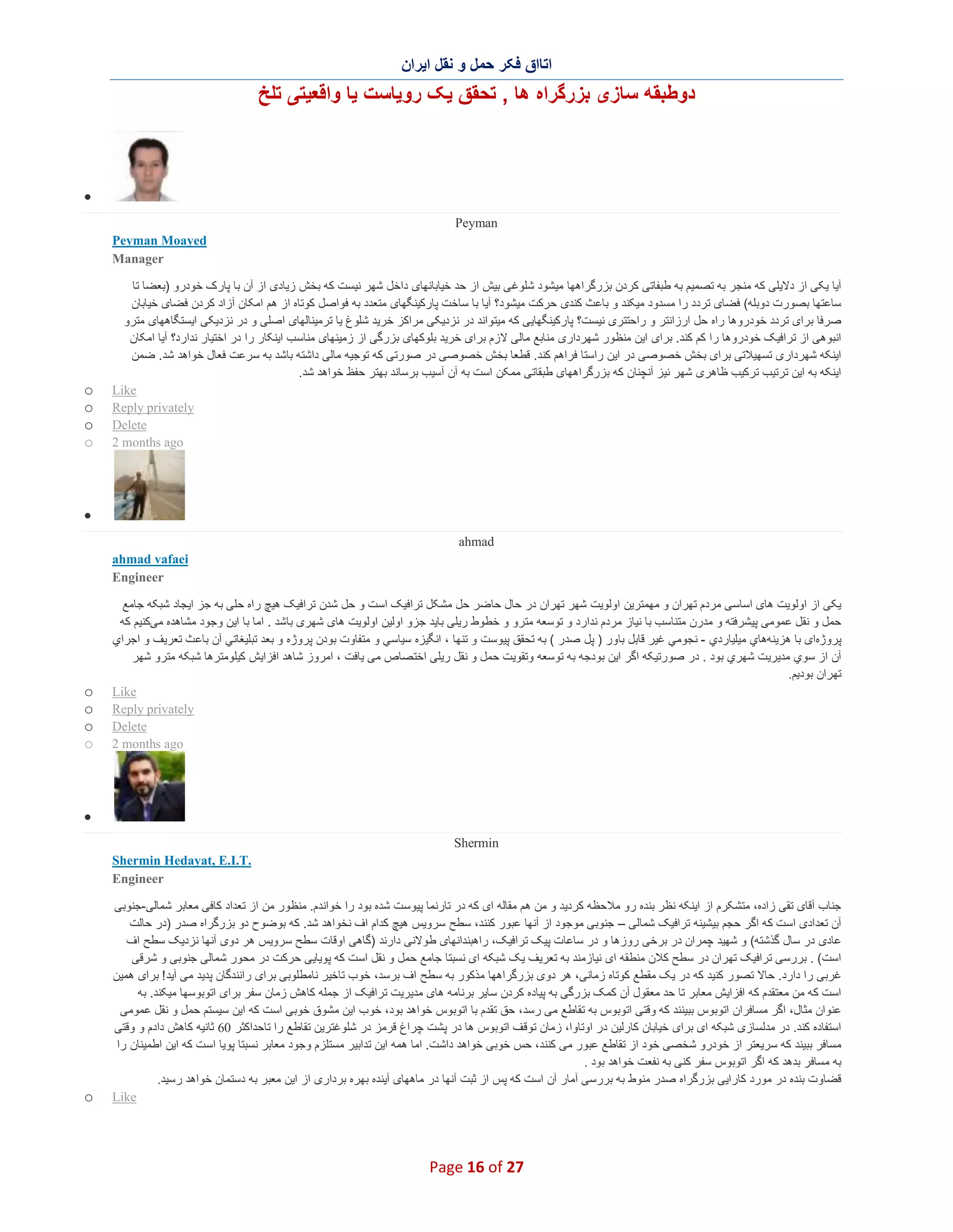‫اﺗﺎاق ﻓﮑر ﺣﻣل و ﻧﻘل اﯾران‬

‫دوطﺑﻘﮫ ﺳﺎزی ﺑزرﮔراه ھﺎ , ﺗﺣﻘق ﯾﮏ روﯾﺎﺳت ﯾﺎ واﻗﻌﯾﺗﯽ ﺗﻠﺦ‬

‫∑‬
‫‪Peyman‬‬
‫‪Peyman Moayed‬‬
‫‪Manager‬‬
‫آﯾﺎ ﯾﮑﯽ از دﻻﯾﻠﯽ ﮐﮫ ﻣﻧﺟر ﺑﮫ ﺗﺻﻣﯾم ﺑﮫ طﺑﻔﺎﺗﯽ ﮐردن ﺑزرﮔراھﮭﺎ ﻣﯾﺷود ﺷﻠوﻏ ﯽ ﺑﯾش از ﺣد ﺧﯾﺎﺑﺎﻧﮭﺎی داﺧل ﺷﮭر ﻧﯾﺳت ﮐﮫ ﺑﺧش زﯾﺎدی از آن ﺑﺎ ﭘﺎرک ﺧودرو )ﺑﻌﺿﺎ ﺗﺎ‬
‫ﺳﺎﻋﺗﮭﺎ ﺑﺻورت دوﺑﻠﮫ( ﻓﺿﺎی ﺗردد را ﻣﺳدود ﻣﯾﮑﻧد و ﺑﺎﻋ ث ﮐﻧدی ﺣرﮐت ﻣﯾﺷود؟ آﯾﺎ ﺑﺎ ﺳﺎﺧت ﭘﺎرﮐﯾﻧﮕﮭﺎی ﻣﺗﻌدد ﺑﮫ ﻓواﺻل ﮐوﺗﺎه از ھم اﻣﮑﺎن آزاد ﮐردن ﻓﺿﺎی ﺧﯾﺎﺑﺎن‬
‫ﺻرﻓﺎ ﺑرای ﺗردد ﺧودروھﺎ راه ﺣل ارزاﻧﺗر و راﺣﺗﺗری ﻧﯾﺳت؟ ﭘﺎرﮐﯾﻧﮕﮭﺎﯾﯽ ﮐﮫ ﻣﯾﺗواﻧد در ﻧزدﯾﮑﯽ ﻣراﮐز ﺧرﯾد ﺷﻠوغ ﯾﺎ ﺗرﻣﯾﻧﺎﻟﮭﺎی اﺻﻠﯽ و در ﻧزدﯾﮑﯽ اﯾﺳﺗﮕﺎھﮭﺎی ﻣﺗرو‬
‫اﻧﺑوھﯽ از ﺗراﻓﯾﮏ ﺧودروھﺎ را ﮐم ﮐﻧد. ﺑرای اﯾن ﻣﻧظ ور ﺷﮭرداری ﻣﻧﺎﺑﻊ ﻣﺎﻟﯽ ﻻزم ﺑرای ﺧرﯾد ﺑﻠوﮐﮭﺎی ﺑزرﮔﯽ از زﻣﯾﻧﮭﺎی ﻣﻧﺎﺳب اﯾﻧﮑﺎر را در اﺧﺗﯾﺎر ﻧدارد؟ آﯾﺎ اﻣﮑﺎن‬
‫اﯾﻧﮑﮫ ﺷﮭرداری ﺗﺳﮭﯾﻼﺗﯽ ﺑرای ﺑﺧش ﺧﺻوﺻﯽ در اﯾن راﺳﺗﺎ ﻓراھم ﮐﻧد. ﻗطﻌﺎ ﺑﺧش ﺧﺻوﺻﯽ در ﺻورﺗﯽ ﮐﮫ ﺗوﺟﯾﮫ ﻣﺎﻟﯽ داﺷﺗﮫ ﺑﺎﺷد ﺑﮫ ﺳرﻋت ﻓﻌﺎل ﺧواھد ﺷد. ﺿﻣن‬
‫اﯾﻧﮑﮫ ﺑﮫ اﯾن ﺗرﺗﯾب ﺗرﮐﯾب ظﺎھری ﺷﮭر ﻧﯾز آﻧﭼﻧﺎن ﮐﮫ ﺑزرﮔراھﮭﺎی طﺑﻘﺎﺗﯽ ﻣﻣﮑن اﺳت ﺑﮫ آن آﺳﯾب ﺑرﺳﺎﻧد ﺑﮭﺗر ﺣﻔظ ﺧواھد ﺷد.‬
‫‪Like‬‬
‫‪Reply privately‬‬
‫‪Delete‬‬
‫‪2 months ago‬‬

‫‪o‬‬
‫‪o‬‬
‫‪o‬‬
‫‪o‬‬

‫∑‬
‫‪ahmad‬‬
‫‪ahmad vafaei‬‬
‫‪Engineer‬‬
‫ﯾﮑﯽ از اوﻟوﯾت ھﺎی اﺳﺎﺳﯽ ﻣردم ﺗﮭران و ﻣﮭﻣﺗرﯾن اوﻟوﯾت ﺷﮭر ﺗﮭران در ﺣﺎل ﺣﺎﺿر ﺣل ﻣﺷﮑل ﺗراﻓﯾﮏ اﺳت و ﺣل ﺷدن ﺗراﻓﯾﮏ ھﯾﭻ راه ﺣﻠﯽ ﺑﮫ ﺟز اﯾﺟﺎد ﺷﺑﮑﮫ ﺟﺎﻣﻊ‬
‫ﺣﻣل و ﻧﻘل ﻋﻣوﻣﯽ ﭘﯾﺷرﻓﺗﮫ و ﻣدرن ﻣﺗﻧﺎﺳب ﺑﺎ ﻧﯾﺎز ﻣردم ﻧدارد و ﺗوﺳﻌﮫ ﻣﺗرو و ﺧطوط رﯾﻠﯽ ﺑﺎﯾد ﺟزو اوﻟﯾن اوﻟوﯾت ھﺎی ﺷﮭری ﺑﺎﺷد . اﻣﺎ ﺑﺎ اﯾن وﺟود ﻣﺷﺎھده ﻣﯽﮐﻧﯾم ﮐﮫ‬
‫ﭘروژهای ﺑﺎ ھزﯾﻧﮫھﺎي ﻣﯾﻠﯾﺎردي - ﻧﺟوﻣﻲ ﻏﯾر ﻗﺎﺑل ﺑﺎور ) ﭘل ﺻدر ( ﺑﮫ ﺗﺣﻘق ﭘﯾوﺳت و ﺗﻧﮭﺎ ، اﻧﮕﯾزه ﺳﯾﺎﺳﻲ و ﻣﺗﻔﺎوت ﺑودن ﭘروژه و ﺑﻌد ﺗﺑﻠﯾﻐﺎﺗﻲ آن ﺑﺎﻋ ث ﺗﻌرﯾف و اﺟراي‬
‫آن از ﺳوي ﻣدﯾرﯾت ﺷﮭري ﺑود . در ﺻورﺗﯾﮑﮫ اﮔر اﯾن ﺑودﺟﮫ ﺑﮫ ﺗوﺳﻌﮫ وﺗﻘوﯾت ﺣﻣل و ﻧﻘل رﯾﻠﯽ اﺧﺗ ﺻﺎص ﻣﯽ ﯾﺎﻓت ، اﻣروز ﺷﺎھد اﻓزاﯾش ﮐﯾﻠوﻣﺗرھﺎ ﺷﺑﮑﮫ ﻣﺗرو ﺷﮭر‬
‫ﺗﮭران ﺑودﯾم.‬
‫‪Like‬‬
‫‪Reply privately‬‬
‫‪Delete‬‬
‫‪2 months ago‬‬

‫‪o‬‬
‫‪o‬‬
‫‪o‬‬
‫‪o‬‬

‫∑‬
‫‪Shermin‬‬
‫.‪Shermin Hedayat, E.I.T‬‬
‫‪Engineer‬‬
‫ﺟﻧﺎب آﻗﺎی ﺗﻘﯽ زاده، ﻣﺗﺷﮑرم از اﯾﻧﮑﮫ ﻧظر ﺑﻧده رو ﻣﻼﺣظﮫ ﮐردﯾد و ﻣن ھم ﻣﻘﺎﻟﮫ ای ﮐﮫ در ﺗﺎرﻧﻣﺎ ﭘﯾوﺳت ﺷده ﺑود را ﺧواﻧدم. ﻣﻧظور ﻣن از ﺗﻌداد ﮐﺎﻓﯽ ﻣﻌﺎﺑر ﺷﻣﺎﻟﯽ-ﺟﻧوﺑﯽ‬
‫آن ﺗﻌدادی اﺳت ﮐﮫ اﮔر ﺣﺟم ﺑﯾﺷﯾﻧﮫ ﺗراﻓﯾﮏ ﺷﻣﺎﻟﯽ – ﺟﻧوﺑﯽ ﻣوﺟود از آﻧﮭﺎ ﻋﺑور ﮐﻧﻧد، ﺳطﺢ ﺳروﯾس ھﯾﭻ ﮐدام اف ﻧﺧواھد ﺷد. ﮐﮫ ﺑوﺿوح دو ﺑزرﮔراه ﺻدر )در ﺣﺎﻟت‬
‫ﻋﺎدی در ﺳﺎل ﮔذﺷﺗﮫ( و ﺷﮭﯾد ﭼﻣران در ﺑرﺧﯽ روزھﺎ و در ﺳﺎﻋﺎت ﭘﯾﮏ ﺗراﻓﯾﮏ، راھﺑﻧداﻧﮭﺎی طوﻻﻧﯽ دارﻧد )ﮔﺎھﯽ اوﻗﺎت ﺳطﺢ ﺳروﯾس ھر دوی آﻧﮭﺎ ﻧزدﯾﮏ ﺳطﺢ اف‬
‫اﺳت( . ﺑررﺳﯽ ﺗراﻓﯾﮏ ﺗﮭران در ﺳطﺢ ﮐﻼن ﻣﻧطﻘﮫ ای ﻧﯾﺎزﻣﻧد ﺑﮫ ﺗﻌرﯾف ﯾﮏ ﺷﺑﮑﮫ ای ﻧﺳﺑﺗﺎ ﺟﺎﻣﻊ ﺣﻣل و ﻧﻘل اﺳت ﮐﮫ ﭘوﯾﺎﯾﯽ ﺣرﮐت در ﻣﺣور ﺷﻣﺎﻟﯽ ﺟﻧوﺑﯽ و ﺷرﻗﯽ‬
‫ﻏرﺑﯽ را دارد. ﺣﺎﻻ ﺗﺻور ﮐﻧﯾد ﮐﮫ در ﯾﮏ ﻣﻘطﻊ ﮐوﺗﺎه زﻣﺎﻧﯽ، ھر دوی ﺑزرﮔراھﮭﺎ ﻣذﮐور ﺑﮫ ﺳطﺢ اف ﺑرﺳد، ﺧوب ﺗﺎﺧﯾر ﻧﺎﻣطﻠوﺑﯽ ﺑرای راﻧﻧدﮔﺎن ﭘدﯾد ﻣﯽ آﯾد ! ﺑرای ھﻣﯾن‬
‫اﺳت ﮐﮫ ﻣن ﻣﻌﺗﻘدم ﮐﮫ اﻓزاﯾش ﻣﻌﺎﺑر ﺗﺎ ﺣد ﻣﻌﻘول آن ﮐﻣﮏ ﺑزرﮔﯽ ﺑﮫ ﭘﯾﺎده ﮐردن ﺳﺎﯾر ﺑرﻧﺎﻣﮫ ھﺎی ﻣدﯾرﯾت ﺗراﻓﯾ ﮏ از ﺟﻣﻠﮫ ﮐﺎھش زﻣﺎن ﺳﻔر ﺑرای اﺗوﺑوﺳﮭﺎ ﻣﯾﮑﻧد. ﺑﮫ‬
‫ﻋﻧوان ﻣﺛﺎل، اﮔر ﻣﺳﺎﻓران اﺗوﺑوس ﺑﺑﯾﻧﻧد ﮐﮫ وﻗﺗﯽ اﺗوﺑوس ﺑﮫ ﺗﻘﺎطﻊ ﻣﯽ رﺳد، ﺣق ﺗﻘدم ﺑﺎ اﺗوﺑوس ﺧواھد ﺑود، ﺧوب اﯾن ﻣﺷوق ﺧوﺑﯽ اﺳت ﮐﮫ اﯾن ﺳﯾﺳﺗم ﺣﻣل و ﻧﻘل ﻋﻣوﻣﯽ‬
‫اﺳﺗﻔﺎده ﮐﻧد. در ﻣدﻟﺳﺎزی ﺷﺑﮑﮫ ای ﺑرای ﺧﯾﺎﺑﺎن ﮐﺎرﻟﯾن در اوﺗﺎوا، زﻣﺎن ﺗوﻗف اﺗوﺑوس ھﺎ در ﭘﺷت ﭼراغ ﻗرﻣز در ﺷﻠوﻏﺗرﯾن ﺗﻘﺎطﻊ را ﺗﺎﺣداﮐﺛر 06 ﺛﺎﻧﯾﮫ ﮐﺎھش دادم و وﻗﺗﯽ‬
‫ﻣﺳﺎﻓر ﺑﺑﯾﻧد ﮐﮫ ﺳرﯾﻌﺗر از ﺧودرو ﺷﺧﺻﯽ ﺧود از ﺗﻘﺎطﻊ ﻋﺑور ﻣﯽ ﮐﻧﻧد، ﺣس ﺧوﺑﯽ ﺧواھد داﺷت. اﻣﺎ ھﻣﮫ اﯾن ﺗداﺑﯾر ﻣﺳﺗﻠزم وﺟود ﻣﻌﺎﺑر ﻧﺳﺑﺗﺎ ﭘوﯾﺎ اﺳت ﮐﮫ اﯾن اطﻣﯾﻧﺎن را‬
‫ﺑﮫ ﻣﺳﺎﻓر ﺑدھد ﮐﮫ اﮔر اﺗوﺑوس ﺳﻔر ﮐﻧﯽ ﺑﮫ ﻧﻔﻌت ﺧواھد ﺑود .‬
‫ﻗﺿﺎوت ﺑﻧده در ﻣورد ﮐﺎراﯾﯽ ﺑزرﮔراه ﺻدر ﻣﻧوط ﺑﮫ ﺑررﺳﯽ آﻣﺎر آن اﺳت ﮐﮫ ﭘس از ﺛﺑت آﻧﮭﺎ در ﻣﺎھﮭﺎی آﯾﻧده ﺑﮭره ﺑرداری از اﯾن ﻣﻌﺑر ﺑﮫ دﺳﺗﻣﺎن ﺧواھد رﺳﯾد.‬
‫‪Like‬‬

‫72 ‪Page 16 of‬‬

‫‪o‬‬

 