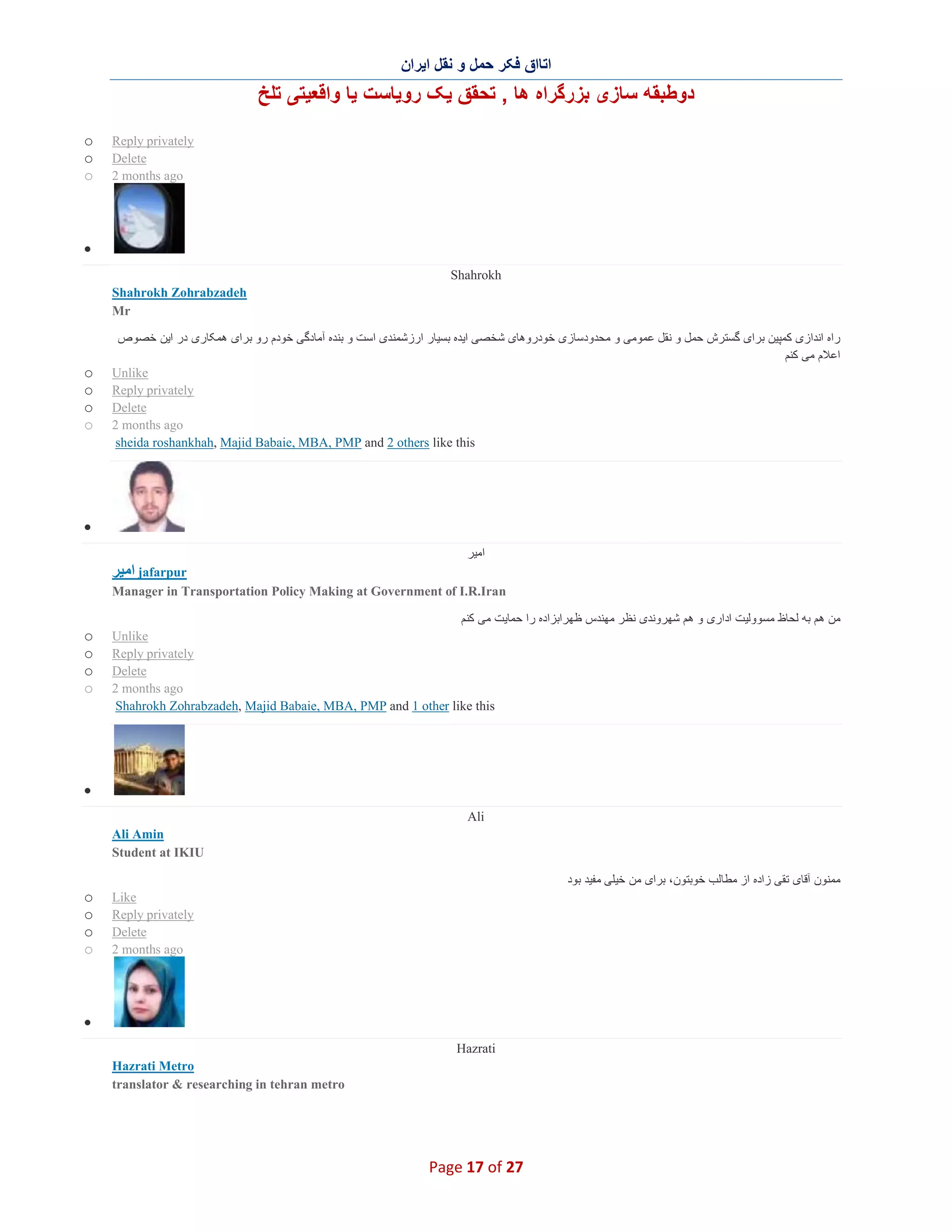 ‫اﺗﺎاق ﻓﮑر ﺣﻣل و ﻧﻘل اﯾران‬

‫دوطﺑﻘﮫ ﺳﺎزی ﺑزرﮔراه ھﺎ , ﺗﺣﻘق ﯾﮏ روﯾﺎﺳت ﯾﺎ واﻗﻌﯾﺗﯽ ﺗﻠﺦ‬
o
o
o

Reply privately
Delete
2 months ago

∑
Shahrokh
Shahrokh Zohrabzadeh
Mr

o
o
o
o

‫راه اﻧدازی ﮐﻣﭘﯾن ﺑرای ﮔﺳﺗرش ﺣﻣل و ﻧﻘل ﻋﻣوﻣﯽ و ﻣﺣدودﺳﺎزی ﺧودروھﺎی ﺷﺧﺻﯽ اﯾده ﺑﺳﯾﺎر ارزﺷﻣﻧدی اﺳت و ﺑﻧده آﻣﺎدﮔﯽ ﺧودم رو ﺑرای ھﻣﮑﺎری در اﯾن ﺧﺻوص‬
‫اﻋﻼم ﻣﯽ ﮐﻧم‬
Unlike
Reply privately
Delete
2 months ago
sheida roshankhah, Majid Babaie, MBA, PMP and 2 others like this

∑
‫اﻣﯾر‬

‫ اﻣﯾر‬jafarpur
Manager in Transportation Policy Making at Government of I.R.Iran

o
o
o
o

‫ﻣن ھم ﺑﮫ ﻟﺣﺎظ ﻣﺳووﻟﯾت اداری و ھم ﺷﮭروﻧدی ﻧظر ﻣﮭﻧدس ظﮭراﺑزاده را ﺣﻣﺎﯾت ﻣﯽ ﮐﻧم‬
Unlike
Reply privately
Delete
2 months ago
Shahrokh Zohrabzadeh, Majid Babaie, MBA, PMP and 1 other like this

∑
Ali
Ali Amin
Student at IKIU
‫ﻣﻣﻧون آﻗﺎی ﺗﻘﯽ زاده از ﻣطﺎﻟب ﺧوﺑﺗون، ﺑرای ﻣن ﺧﯾﻠﯽ ﻣﻔﯾد ﺑود‬

o
o
o
o

Like
Reply privately
Delete
2 months ago

∑
Hazrati
Hazrati Metro
translator & researching in tehran metro

Page 17 of 27

 