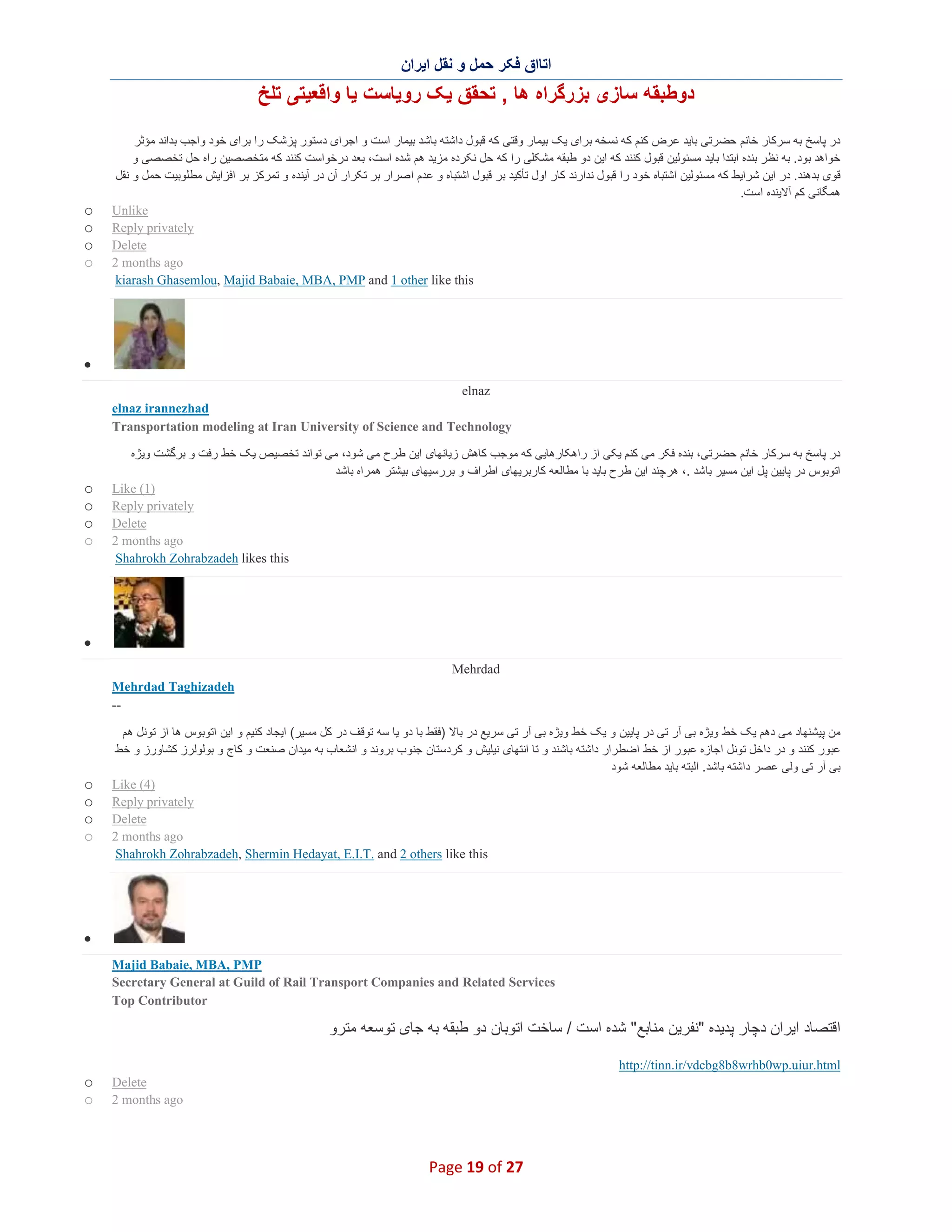 ‫اﺗﺎاق ﻓﮑر ﺣﻣل و ﻧﻘل اﯾران‬

‫دوطﺑﻘﮫ ﺳﺎزی ﺑزرﮔراه ھﺎ , ﺗﺣﻘق ﯾﮏ روﯾﺎﺳت ﯾﺎ واﻗﻌﯾﺗﯽ ﺗﻠﺦ‬
‫در ﭘﺎﺳﺦ ﺑﮫ ﺳرﮐﺎر ﺧﺎﻧم ﺣﺿرﺗﯽ ﺑﺎﯾد ﻋرض ﮐﻧم ﮐﮫ ﻧﺳﺧﮫ ﺑرای ﯾﮏ ﺑﯾﻣﺎر وﻗﺗﯽ ﮐﮫ ﻗﺑول داﺷﺗﮫ ﺑﺎﺷد ﺑﯾﻣﺎر اﺳت و اﺟرای دﺳﺗور ﭘزﺷﮏ را ﺑرای ﺧود واﺟب ﺑداﻧد ﻣؤﺛر‬
‫ﺧواھد ﺑود. ﺑﮫ ﻧظر ﺑﻧده اﺑﺗدا ﺑﺎﯾد ﻣﺳﺋوﻟﯾن ﻗﺑول ﮐﻧﻧد ﮐﮫ اﯾن دو طﺑﻘﮫ ﻣﺷﮑﻠﯽ را ﮐﮫ ﺣل ﻧﮑرده ﻣزﯾد ھم ﺷده اﺳت، ﺑﻌد درﺧواﺳت ﮐﻧﻧد ﮐﮫ ﻣﺗﺧﺻﺻﯾن راه ﺣل ﺗﺧﺻﺻﯽ و‬
‫ﻗوی ﺑدھﻧد. در اﯾن ﺷراﯾط ﮐﮫ ﻣﺳﺋوﻟﯾن اﺷﺗﺑﺎه ﺧود را ﻗﺑول ﻧدارﻧد ﮐﺎر اول ﺗﺄﮐﯾد ﺑر ﻗﺑول اﺷﺗﺑﺎه و ﻋدم ا ﺻرار ﺑر ﺗﮑرار آن در آﯾﻧده و ﺗﻣرﮐز ﺑر اﻓزاﯾش ﻣطﻠوﺑﯾت ﺣﻣل و ﻧﻘل‬
‫ھﻣﮕﺎﻧﯽ ﮐم آﻻﯾﻧده اﺳت.‬
‫‪Unlike‬‬
‫‪Reply privately‬‬
‫‪Delete‬‬
‫‪2 months ago‬‬
‫‪kiarash Ghasemlou, Majid Babaie, MBA, PMP and 1 other like this‬‬

‫‪o‬‬
‫‪o‬‬
‫‪o‬‬
‫‪o‬‬

‫∑‬
‫‪elnaz‬‬
‫‪elnaz irannezhad‬‬
‫‪Transportation modeling at Iran University of Science and Technology‬‬
‫در ﭘﺎﺳﺦ ﺑﮫ ﺳرﮐﺎر ﺧﺎﻧم ﺣﺿرﺗﯽ، ﺑﻧده ﻓﮑر ﻣﯽ ﮐﻧم ﯾﮑﯽ از راھﮑﺎرھﺎﯾﯽ ﮐﮫ ﻣوﺟب ﮐﺎھش زﯾﺎﻧﮭﺎی اﯾن طرح ﻣﯽ ﺷود، ﻣﯽ ﺗواﻧد ﺗﺧﺻﯾص ﯾﮏ ﺧط رﻓت و ﺑرﮔﺷت وﯾژه‬
‫اﺗوﺑوس در ﭘﺎﯾﯾن ﭘل اﯾن ﻣﺳﯾر ﺑﺎﺷد .، ھرﭼﻧد اﯾن طرح ﺑﺎﯾد ﺑﺎ ﻣطﺎﻟﻌﮫ ﮐﺎرﺑرﯾﮭﺎی اطراف و ﺑررﺳﯾﮭﺎی ﺑﯾﺷﺗر ھﻣراه ﺑﺎﺷد‬
‫)1( ‪Like‬‬
‫‪Reply privately‬‬
‫‪Delete‬‬
‫‪2 months ago‬‬
‫‪Shahrokh Zohrabzadeh likes this‬‬

‫‪o‬‬
‫‪o‬‬
‫‪o‬‬
‫‪o‬‬

‫∑‬
‫‪Mehrdad‬‬
‫‪Mehrdad Taghizadeh‬‬
‫-‬‫ﻣن ﭘﯾﺷﻧﮭﺎد ﻣﯽ دھم ﯾﮏ ﺧط وﯾژه ﺑﯽ آر ﺗﯽ در ﭘﺎﯾﯾن و ﯾﮏ ﺧط وﯾژه ﺑﯽ آر ﺗﯽ ﺳرﯾﻊ در ﺑﺎﻻ )ﻓﻘط ﺑﺎ دو ﯾﺎ ﺳﮫ ﺗوﻗف در ﮐل ﻣﺳﯾر( اﯾﺟﺎد ﮐﻧﯾم و اﯾن اﺗوﺑوس ھﺎ از ﺗوﻧل ھم‬
‫ﻋﺑور ﮐﻧﻧد و در داﺧل ﺗوﻧل اﺟﺎزه ﻋﺑور از ﺧط اﺿطرار داﺷﺗﮫ ﺑﺎﺷﻧد و ﺗﺎ اﻧﺗﮭﺎی ﻧﯾﻠﯾش و ﮐردﺳﺗﺎن ﺟﻧوب ﺑروﻧد و اﻧﺷﻌﺎب ﺑﮫ ﻣﯾدان ﺻﻧﻌت و ﮐﺎج و ﺑوﻟوﻟرز ﮐﺷﺎورز و ﺧط‬
‫ﺑﯽ آر ﺗﯽ وﻟﯽ ﻋﺻر داﺷﺗﮫ ﺑﺎﺷد. اﻟﺑﺗﮫ ﺑﺎﯾد ﻣطﺎﻟﻌﮫ ﺷود‬
‫)4( ‪Like‬‬
‫‪Reply privately‬‬
‫‪Delete‬‬
‫‪2 months ago‬‬
‫‪Shahrokh Zohrabzadeh, Shermin Hedayat, E.I.T. and 2 others like this‬‬

‫‪o‬‬
‫‪o‬‬
‫‪o‬‬
‫‪o‬‬

‫∑‬
‫‪Majid Babaie, MBA, PMP‬‬
‫‪Secretary General at Guild of Rail Transport Companies and Related Services‬‬
‫‪Top Contributor‬‬

‫اﻗﺗﺻﺎد اﯾران دﭼﺎر ﭘدﯾده "ﻧﻔرﯾن ﻣﻧﺎﺑﻊ" ﺷده اﺳت / ﺳﺎﺧت اﺗوﺑﺎن دو طﺑﻘﮫ ﺑﮫ ﺟﺎی ﺗوﺳﻌﮫ ﻣﺗرو‬
‫‪http://tinn.ir/vdcbg8b8wrhb0wp.uiur.html‬‬
‫‪Delete‬‬
‫‪2 months ago‬‬

‫72 ‪Page 19 of‬‬

‫‪o‬‬
‫‪o‬‬

 