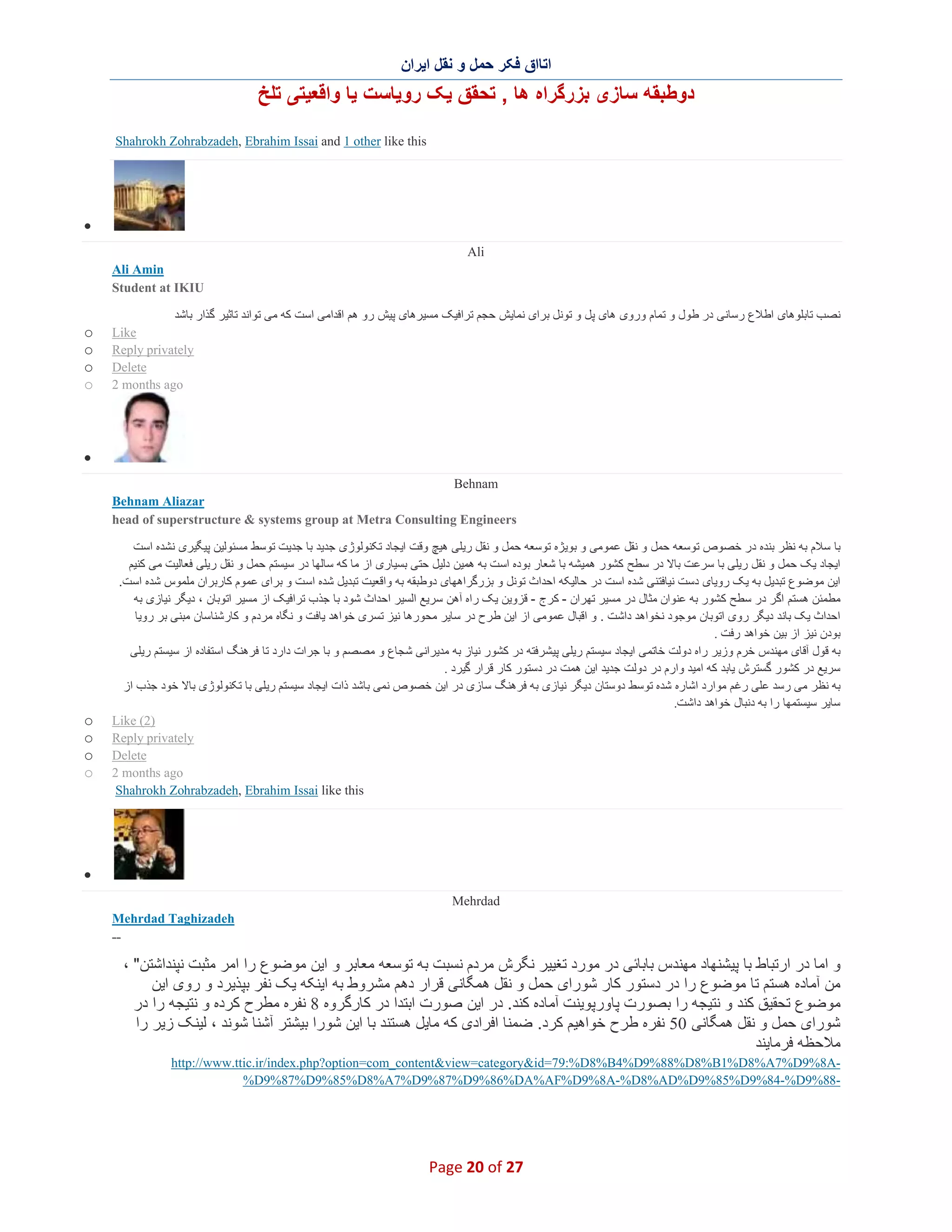 ‫اﺗﺎاق ﻓﮑر ﺣﻣل و ﻧﻘل اﯾران‬

‫دوطﺑﻘﮫ ﺳﺎزی ﺑزرﮔراه ھﺎ , ﺗﺣﻘق ﯾﮏ روﯾﺎﺳت ﯾﺎ واﻗﻌﯾﺗﯽ ﺗﻠﺦ‬
‫‪Shahrokh Zohrabzadeh, Ebrahim Issai and 1 other like this‬‬

‫∑‬
‫‪Ali‬‬
‫‪Ali Amin‬‬
‫‪Student at IKIU‬‬
‫ﻧﺻب ﺗﺎﺑﻠوھﺎی اطﻼع رﺳﺎﻧﯽ در طول و ﺗﻣﺎم وروی ھﺎی ﭘل و ﺗوﻧل ﺑرای ﻧﻣﺎﯾش ﺣﺟم ﺗراﻓﯾﮏ ﻣﺳﯾرھﺎی ﭘﯾش رو ھم اﻗداﻣﯽ اﺳت ﮐﮫ ﻣﯽ ﺗواﻧد ﺗﺎﺛﯾر ﮔذار ﺑﺎﺷد‬
‫‪Like‬‬
‫‪Reply privately‬‬
‫‪Delete‬‬
‫‪2 months ago‬‬

‫‪o‬‬
‫‪o‬‬
‫‪o‬‬
‫‪o‬‬

‫∑‬
‫‪Behnam‬‬
‫‪Behnam Aliazar‬‬
‫‪head of superstructure & systems group at Metra Consulting Engineers‬‬
‫ﺑﺎ ﺳﻼم ﺑﮫ ﻧظر ﺑﻧده در ﺧﺻوص ﺗوﺳﻌﮫ ﺣﻣل و ﻧﻘل ﻋﻣوﻣﯽ و ﺑوﯾژه ﺗوﺳﻌﮫ ﺣﻣل و ﻧﻘل رﯾﻠﯽ ھﯾﭻ وﻗت اﯾﺟﺎد ﺗﮑﻧوﻟوژی ﺟدﯾد ﺑﺎ ﺟدﯾت ﺗوﺳط ﻣﺳﺋوﻟﯾن ﭘﯾﮕﯾری ﻧﺷده اﺳت‬
‫اﯾﺟﺎد ﯾﮏ ﺣﻣل و ﻧﻘل رﯾﻠﯽ ﺑﺎ ﺳرﻋت ﺑﺎﻻ در ﺳطﺢ ﮐﺷور ھﻣﯾﺷﮫ ﺑﺎ ﺷﻌﺎر ﺑوده اﺳت ﺑﮫ ھﻣﯾن دﻟﯾل ﺣﺗﯽ ﺑﺳﯾﺎری از ﻣﺎ ﮐﮫ ﺳﺎﻟﮭﺎ در ﺳﯾﺳﺗم ﺣﻣل و ﻧﻘل رﯾﻠﯽ ﻓﻌﺎﻟﯾت ﻣﯽ ﮐﻧﯾم‬
‫اﯾن ﻣوﺿوع ﺗﺑدﯾل ﺑﮫ ﯾﮏ روﯾﺎی دﺳت ﻧﯾﺎﻓﺗﻧﯽ ﺷده اﺳت در ﺣﺎﻟﯾﮑﮫ اﺣداث ﺗوﻧل و ﺑزرﮔراھﮭﺎی دوطﺑﻘﮫ ﺑﮫ واﻗﻌﯾت ﺗﺑدﯾل ﺷده اﺳ ت و ﺑرای ﻋﻣوم ﮐﺎرﺑران ﻣﻠﻣوس ﺷده اﺳت.‬
‫ﻣطﻣﺋن ھﺳﺗم اﮔر در ﺳطﺢ ﮐﺷور ﺑﮫ ﻋﻧوان ﻣﺛﺎل در ﻣﺳﯾر ﺗﮭران - ﮐرج - ﻗزوﯾن ﯾﮏ راه آھن ﺳرﯾﻊ اﻟﺳﯾر اﺣداث ﺷود ﺑﺎ ﺟذب ﺗراﻓﯾﮏ از ﻣﺳﯾر اﺗوﺑﺎن ، دﯾﮕر ﻧﯾﺎزی ﺑﮫ‬
‫اﺣداث ﯾﮏ ﺑﺎﻧد دﯾﮕر روی اﺗوﺑﺎن ﻣوﺟود ﻧﺧواھد داﺷت . و اﻗﺑﺎل ﻋﻣوﻣﯽ از اﯾن ط رح در ﺳﺎﯾر ﻣﺣورھﺎ ﻧﯾز ﺗﺳری ﺧواھد ﯾﺎﻓت و ﻧﮕﺎه ﻣردم و ﮐﺎرﺷﻧﺎﺳﺎن ﻣﺑﻧﯽ ﺑر روﯾﺎ‬
‫ﺑودن ﻧﯾز از ﺑﯾن ﺧواھد رﻓت .‬
‫ﺑﮫ ﻗول آﻗﺎی ﻣﮭﻧدس ﺧرم وزﯾر راه دوﻟت ﺧﺎﺗﻣﯽ اﯾﺟﺎد ﺳﯾﺳﺗم رﯾﻠﯽ ﭘﯾﺷرﻓﺗﮫ در ﮐﺷور ﻧﯾﺎز ﺑﮫ ﻣدﯾراﻧﯽ ﺷﺟﺎع و ﻣﺻﺻم و ﺑﺎ ﺟرات دارد ﺗﺎ ﻓرھﻧﮓ اﺳﺗﻔﺎده از ﺳﯾﺳﺗم رﯾﻠﯽ‬
‫ﺳرﯾﻊ در ﮐﺷور ﮔﺳﺗرش ﯾﺎﺑد ﮐﮫ اﻣﯾد وارم در دوﻟت ﺟدﯾد اﯾن ھﻣت در دﺳﺗور ﮐﺎر ﻗرار ﮔﯾرد .‬
‫ﺑﮫ ﻧظر ﻣﯽ رﺳد ﻋﻠﯽ رﻏم ﻣوارد اﺷﺎره ﺷده ﺗوﺳط دوﺳﺗﺎن دﯾﮕر ﻧﯾﺎزی ﺑﮫ ﻓرھﻧﮓ ﺳﺎزی در اﯾن ﺧﺻوص ﻧﻣﯽ ﺑﺎﺷد ذات اﯾﺟﺎد ﺳﯾﺳﺗم رﯾﻠﯽ ﺑﺎ ﺗﮑﻧوﻟوژی ﺑﺎﻻ ﺧود ﺟذب از‬
‫ﺳﺎﯾر ﺳﯾﺳﺗﻣﮭﺎ را ﺑﮫ دﻧﺑﺎل ﺧواھد داﺷت.‬
‫)2( ‪Like‬‬
‫‪Reply privately‬‬
‫‪Delete‬‬
‫‪2 months ago‬‬
‫‪Shahrokh Zohrabzadeh, Ebrahim Issai like this‬‬

‫‪o‬‬
‫‪o‬‬
‫‪o‬‬
‫‪o‬‬

‫∑‬
‫‪Mehrdad‬‬
‫‪Mehrdad Taghizadeh‬‬
‫--‬

‫و اﻣﺎ در ارﺗﺑﺎط ﺑﺎ ﭘﯾﺷﻧﮭﺎد ﻣﮭﻧدس ﺑﺎﺑﺎﺋﯽ در ﻣورد ﺗﻐﯾﯾر ﻧﮕرش ﻣردم ﻧﺳﺑت ﺑﮫ ﺗوﺳﻌﮫ ﻣﻌﺎﺑر و اﯾن ﻣوﺿوع را اﻣر ﻣﺛﺑت ﻧﭘﻧداﺷﺗن" ،‬
‫ﻣن آﻣﺎده ھﺳﺗم ﺗﺎ ﻣوﺿوع را در دﺳﺗور ﮐﺎر ﺷورای ﺣﻣل و ﻧﻘل ھﻣﮕﺎﻧﯽ ﻗرار دھم ﻣﺷروط ﺑﮫ اﯾﻧﮑﮫ ﯾﮏ ﻧﻔر ﺑﭘذﯾرد و روی اﯾن‬
‫ﻣوﺿوع ﺗﺣﻘﯾق ﮐﻧد و ﻧﺗﯾﺟﮫ را ﺑﺻورت ﭘﺎورﭘوﯾﻧت آﻣﺎده ﮐﻧد. در اﯾن ﺻورت اﺑﺗدا در ﮐﺎرﮔروه 8 ﻧﻔره ﻣطرح ﮐرده و ﻧﺗﯾﺟﮫ را در‬
‫ﺷورای ﺣﻣل و ﻧﻘل ھﻣﮕﺎﻧﯽ 05 ﻧﻔره طرح ﺧواھﯾم ﮐرد. ﺿﻣﻧﺎ اﻓرادی ﮐﮫ ﻣﺎﯾل ھﺳﺗﻧد ﺑﺎ اﯾن ﺷورا ﺑﯾﺷﺗر آﺷﻧﺎ ﺷوﻧد ، ﻟﯾﻧﮏ زﯾر را‬
‫ﻣﻼﺣظﮫ ﻓرﻣﺎﯾﻧد‬
‫‪http://www.ttic.ir/index.php?option=com_content&view=category&id=79:%D8%B4%D9%88%D8%B1%D8%A7%D9%8A‬‬‫-88%9‪%D9%87%D9%85%D8%A7%D9%87%D9%86%DA%AF%D9%8A-%D8%AD%D9%85%D9%84-%D‬‬

‫72 ‪Page 20 of‬‬

 