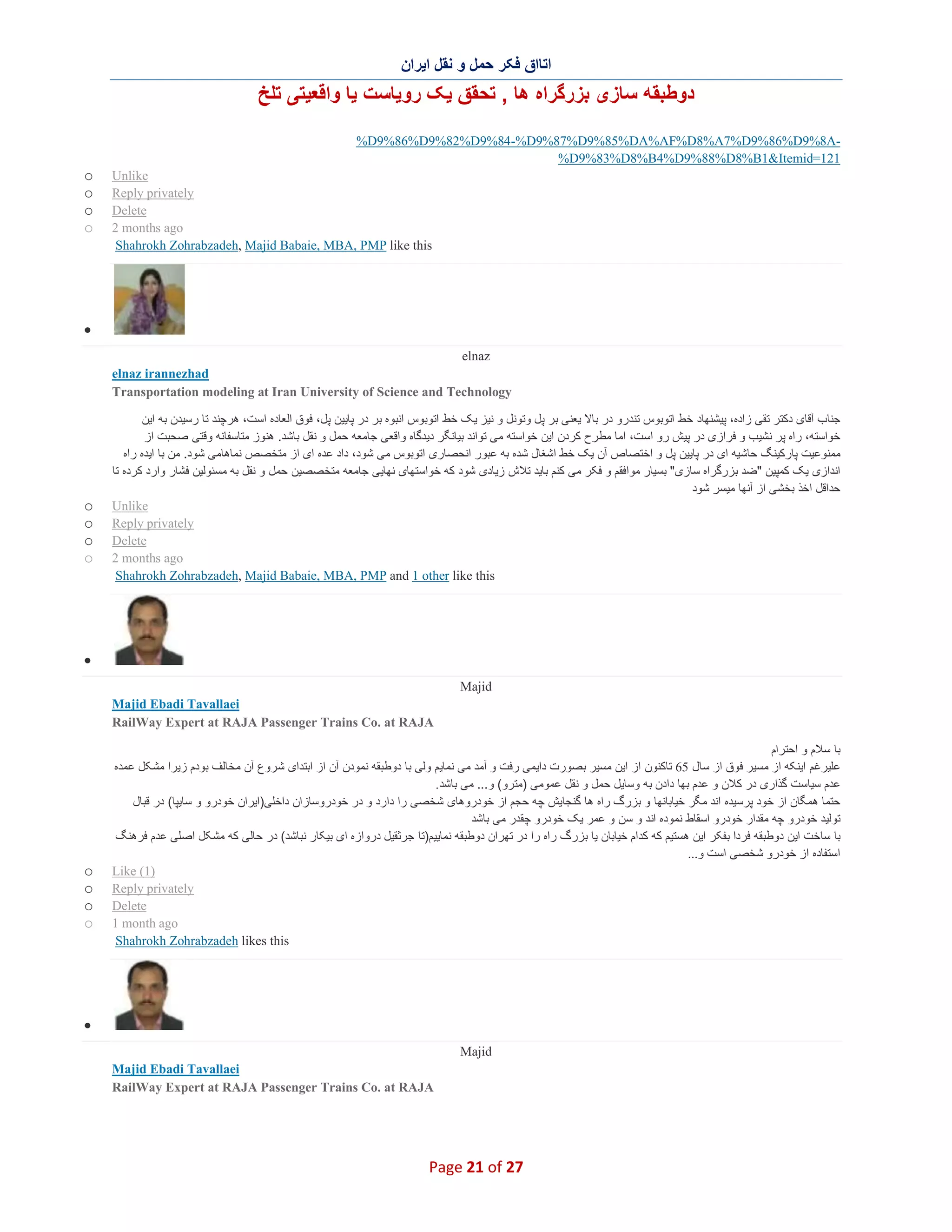 ‫اﺗﺎاق ﻓﮑر ﺣﻣل و ﻧﻘل اﯾران‬

‫دوطﺑﻘﮫ ﺳﺎزی ﺑزرﮔراه ھﺎ , ﺗﺣﻘق ﯾﮏ روﯾﺎﺳت ﯾﺎ واﻗﻌﯾﺗﯽ ﺗﻠﺦ‬
‫‪%D9%86%D9%82%D9%84-%D9%87%D9%85%DA%AF%D8%A7%D9%86%D9%8A‬‬‫121=‪%D9%83%D8%B4%D9%88%D8%B1&Itemid‬‬
‫‪Unlike‬‬
‫‪Reply privately‬‬
‫‪Delete‬‬
‫‪2 months ago‬‬
‫‪Shahrokh Zohrabzadeh, Majid Babaie, MBA, PMP like this‬‬

‫‪o‬‬
‫‪o‬‬
‫‪o‬‬
‫‪o‬‬

‫∑‬
‫‪elnaz‬‬
‫‪elnaz irannezhad‬‬
‫‪Transportation modeling at Iran University of Science and Technology‬‬
‫ﺟﻧﺎب آﻗﺎی دﮐﺗر ﺗﻘﯽ زاده، ﭘﯾﺷﻧﮭﺎد ﺧط اﺗوﺑوس ﺗﻧدرو در ﺑﺎﻻ ﯾﻌﻧﯽ ﺑر ﭘل وﺗوﻧل و ﻧﯾز ﯾﮏ ﺧط اﺗوﺑوس اﻧﺑوه ﺑر در ﭘﺎﯾﯾن ﭘل، ﻓوق اﻟﻌﺎده اﺳت، ھرﭼﻧد ﺗﺎ رﺳﯾدن ﺑﮫ اﯾن‬
‫ﺧواﺳﺗﮫ، راه ﭘر ﻧﺷﯾب و ﻓرازی در ﭘﯾش رو اﺳت، اﻣﺎ ﻣطرح ﮐردن اﯾن ﺧواﺳﺗﮫ ﻣﯽ ﺗواﻧد ﺑﯾﺎﻧﮕر دﯾدﮔﺎه واﻗﻌﯽ ﺟﺎﻣﻌﮫ ﺣﻣل و ﻧﻘل ﺑﺎﺷد. ھﻧوز ﻣﺗﺎﺳﻔﺎﻧﮫ وﻗﺗﯽ ﺻﺣﺑت از‬
‫ﻣﻣﻧوﻋﯾت ﭘﺎرﮐﯾﻧﮓ ﺣﺎﺷﯾﮫ ای در ﭘﺎﯾﯾن ﭘل و اﺧﺗﺻﺎص آن ﯾﮏ ﺧط اﺷﻐﺎل ﺷده ﺑﮫ ﻋﺑور اﻧﺣﺻﺎری اﺗوﺑوس ﻣﯽ ﺷود، داد ﻋده ای از ﻣﺗﺧﺻص ﻧﻣﺎھﺎﻣﯽ ﺷود. ﻣن ﺑﺎ اﯾده راه‬
‫اﻧدازی ﯾﮏ ﮐﻣﭘﯾن "ﺿد ﺑزرﮔراه ﺳﺎزی" ﺑﺳﯾﺎر ﻣواﻓﻘم و ﻓﮑر ﻣﯽ ﮐﻧم ﺑﺎﯾد ﺗﻼش زﯾﺎدی ﺷود ﮐﮫ ﺧواﺳﺗﮭﺎی ﻧﮭﺎﯾﯽ ﺟﺎﻣﻌﮫ ﻣﺗﺧﺻﺻﯾن ﺣﻣل و ﻧﻘل ﺑﮫ ﻣﺳﺋوﻟﯾن ﻓﺷﺎر وارد ﮐرده ﺗﺎ‬
‫ﺣداﻗل اﺧذ ﺑﺧﺷﯽ از آﻧﮭﺎ ﻣﯾﺳر ﺷود‬
‫‪Unlike‬‬
‫‪Reply privately‬‬
‫‪Delete‬‬
‫‪2 months ago‬‬
‫‪Shahrokh Zohrabzadeh, Majid Babaie, MBA, PMP and 1 other like this‬‬

‫‪o‬‬
‫‪o‬‬
‫‪o‬‬
‫‪o‬‬

‫∑‬
‫‪Majid‬‬
‫‪Majid Ebadi Tavallaei‬‬
‫‪RailWay Expert at RAJA Passenger Trains Co. at RAJA‬‬
‫ﺑﺎ ﺳﻼم و اﺣﺗرام‬
‫ﻋﻠﯾرﻏم اﯾﻧﮑﮫ از ﻣﺳﯾر ﻓوق از ﺳﺎل 56 ﺗﺎﮐﻧون از اﯾن ﻣﺳﯾر ﺑﺻورت داﯾﻣﯽ رﻓت و آﻣد ﻣﯽ ﻧﻣﺎﯾم وﻟﯽ ﺑﺎ دوطﺑﻘﮫ ﻧﻣودن آن از اﺑﺗدای ﺷ روع آن ﻣﺧﺎﻟف ﺑودم زﯾرا ﻣﺷﮑل ﻋﻣده‬
‫ﻋدم ﺳﯾﺎﺳت ﮔذاری در ﮐﻼن و ﻋدم ﺑﮭﺎ دادن ﺑﮫ وﺳﺎﯾل ﺣﻣل و ﻧﻘل ﻋﻣوﻣﯽ )ﻣﺗرو( و... ﻣﯽ ﺑﺎﺷد .‬
‫ﺣﺗﻣﺎ ھﻣﮕﺎن از ﺧود ﭘرﺳﯾده اﻧد ﻣﮕر ﺧﯾﺎﺑﺎﻧﮭﺎ و ﺑزرگ راه ھﺎ ﮔﻧﺟﺎﯾش ﭼﮫ ﺣﺟم از ﺧودروھﺎی ﺷﺧﺻﯽ را دارد و در ﺧودروﺳﺎزان داﺧﻠﯽ)اﯾران ﺧودرو و ﺳﺎﯾﭘﺎ( در ﻗﺑﺎل‬
‫ﺗوﻟﯾد ﺧودرو ﭼﮫ ﻣﻘدار ﺧودرو اﺳﻘﺎط ﻧﻣوده اﻧد و ﺳن و ﻋﻣر ﯾﮏ ﺧودرو ﭼﻘدر ﻣﯽ ﺑﺎﺷد‬
‫ﺑﺎ ﺳﺎﺧت اﯾن دوطﺑﻘﮫ ﻓردا ﺑﻔﮑر اﯾن ھﺳﺗﯾم ﮐﮫ ﮐدام ﺧﯾﺎﺑﺎن ﯾﺎ ﺑزرگ راه را در ﺗﮭران دوطﺑﻘﮫ ﻧﻣﺎﯾﯾم)ﺗﺎ ﺟرﺛﻘﯾل دروازه ای ﺑﯾﮑﺎر ﻧﺑﺎﺷد( در ﺣﺎﻟﯽ ﮐﮫ ﻣﺷﮑل اﺻﻠﯽ ﻋدم ﻓرھﻧﮓ‬
‫اﺳﺗﻔﺎده از ﺧودرو ﺷﺧﺻﯽ اﺳت و...‬
‫)1( ‪Like‬‬
‫‪Reply privately‬‬
‫‪Delete‬‬
‫‪1 month ago‬‬
‫‪Shahrokh Zohrabzadeh likes this‬‬

‫‪o‬‬
‫‪o‬‬
‫‪o‬‬
‫‪o‬‬

‫∑‬
‫‪Majid‬‬
‫‪Majid Ebadi Tavallaei‬‬
‫‪RailWay Expert at RAJA Passenger Trains Co. at RAJA‬‬

‫72 ‪Page 21 of‬‬

 