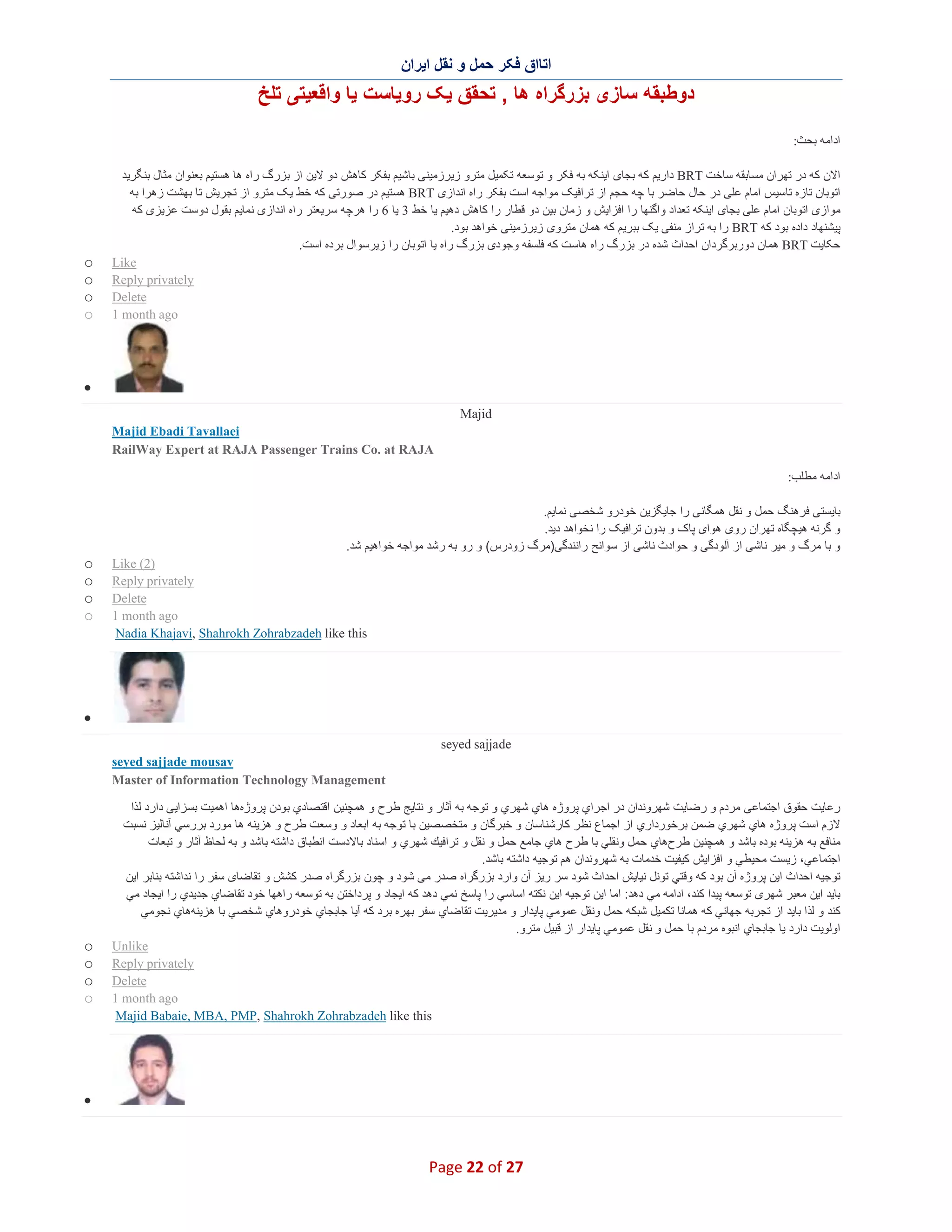 ‫اﺗﺎاق ﻓﮑر ﺣﻣل و ﻧﻘل اﯾران‬

‫دوطﺑﻘﮫ ﺳﺎزی ﺑزرﮔراه ھﺎ , ﺗﺣﻘق ﯾﮏ روﯾﺎﺳت ﯾﺎ واﻗﻌﯾﺗﯽ ﺗﻠﺦ‬
‫اداﻣﮫ ﺑﺣث:‬
‫اﻻن ﮐﮫ در ﺗﮭران ﻣﺳﺎﺑﻘﮫ ﺳﺎﺧت ‪ BRT‬دارﯾم ﮐﮫ ﺑﺟﺎی اﯾﻧﮑﮫ ﺑﮫ ﻓﮑر و ﺗوﺳﻌﮫ ﺗﮑﻣﯾل ﻣﺗرو زﯾرزﻣﯾﻧﯽ ﺑﺎﺷﯾم ﺑﻔﮑر ﮐﺎھش دو ﻻﯾن از ﺑزرگ راه ھﺎ ھﺳﺗﯾم ﺑﻌﻧوان ﻣﺛﺎل ﺑﻧﮕرﯾد‬
‫اﺗوﺑﺎن ﺗﺎزه ﺗﺎﺳﯾس اﻣﺎم ﻋﻠﯽ در ﺣﺎل ﺣﺎﺿر ﺑﺎ ﭼﮫ ﺣﺟم از ﺗراﻓﯾﮏ ﻣواﺟﮫ اﺳت ﺑﻔﮑر راه اﻧدازی ‪ BRT‬ھﺳﺗﯾم در ﺻورﺗﯽ ﮐﮫ ﺧط ﯾﮏ ﻣﺗرو از ﺗﺟرﯾش ﺗﺎ ﺑﮭﺷت زھرا ﺑﮫ‬
‫ﻣوازی اﺗوﺑﺎن اﻣﺎم ﻋﻠﯽ ﺑﺟﺎی اﯾﻧﮑﮫ ﺗﻌداد واﮔﻧﮭﺎ را اﻓزاﯾش و زﻣﺎن ﺑﯾن دو ﻗطﺎر را ﮐﺎھش دھﯾم ﯾﺎ ﺧط 3 ﯾﺎ 6 را ھرﭼﮫ ﺳرﯾﻌﺗر راه اﻧدازی ﻧﻣﺎﯾم ﺑﻘول دوﺳت ﻋزﯾزی ﮐﮫ‬
‫ﭘﯾﺷﻧﮭﺎد داده ﺑود ﮐﮫ ‪ BRT‬را ﺑﮫ ﺗراز ﻣﻧﻔﯽ ﯾﮏ ﺑﺑرﯾم ﮐﮫ ھﻣﺎن ﻣﺗروی زﯾرزﻣﯾﻧﯽ ﺧواھد ﺑود.‬
‫ﺣﮑﺎﯾت ‪ BRT‬ھﻣﺎن دورﺑرﮔردان اﺣداث ﺷده در ﺑزرگ راه ھﺎﺳت ﮐﮫ ﻓﻠﺳﻔﮫ وﺟودی ﺑزرگ راه ﯾﺎ اﺗوﺑﺎن را زﯾرﺳوال ﺑرده اﺳت.‬
‫‪Like‬‬
‫‪Reply privately‬‬
‫‪Delete‬‬
‫‪1 month ago‬‬

‫‪o‬‬
‫‪o‬‬
‫‪o‬‬
‫‪o‬‬

‫∑‬
‫‪Majid‬‬
‫‪Majid Ebadi Tavallaei‬‬
‫‪RailWay Expert at RAJA Passenger Trains Co. at RAJA‬‬
‫اداﻣﮫ ﻣطﻠب:‬
‫ﺑﺎﯾﺳﺗﯽ ﻓرھﻧﮓ ﺣﻣل و ﻧﻘل ھﻣﮕﺎﻧﯽ را ﺟﺎﯾﮕزﯾن ﺧودرو ﺷﺧﺻﯽ ﻧﻣﺎﯾم.‬
‫و ﮔرﻧﮫ ھﯾﭼﮕﺎه ﺗﮭران روی ھوای ﭘﺎک و ﺑدون ﺗراﻓﯾﮏ را ﻧﺧواھد دﯾد.‬
‫و ﺑﺎ ﻣرگ و ﻣﯾر ﻧﺎﺷﯽ از آﻟودﮔﯽ و ﺣوادث ﻧﺎﺷﯽ از ﺳواﻧﺢ راﻧﻧدﮔﯽ)ﻣرگ زودرس( و رو ﺑﮫ رﺷد ﻣواﺟﮫ ﺧواھﯾم ﺷد.‬
‫)2( ‪Like‬‬
‫‪Reply privately‬‬
‫‪Delete‬‬
‫‪1 month ago‬‬
‫‪Nadia Khajavi, Shahrokh Zohrabzadeh like this‬‬

‫‪o‬‬
‫‪o‬‬
‫‪o‬‬
‫‪o‬‬

‫∑‬
‫‪seyed sajjade‬‬
‫‪seyed sajjade mousav‬‬
‫‪Master of Information Technology Management‬‬
‫رﻋﺎﯾت ﺣﻘوق اﺟﺗﻣﺎﻋﯽ ﻣردم و رﺿﺎﯾت ﺷﮭروﻧدان در اﺟراي ﭘروژه ھﺎي ﺷﮭري و ﺗوﺟﮫ ﺑﮫ آﺛﺎر و ﻧﺗﺎﯾﺞ ط رح و ھﻣﭼﻧﯾن اﻗﺗﺻﺎدي ﺑودن ﭘروژهھﺎ اھﻣﯾت ﺑﺳزاﯾﯽ دارد ﻟذا‬
‫ﻻزم اﺳت ﭘروژه ھﺎي ﺷﮭري ﺿﻣن ﺑرﺧورداري از اﺟﻣﺎع ﻧظر ﻛﺎرﺷﻧﺎﺳﺎن و ﺧﺑرﮔﺎن و ﻣﺗﺧﺻﺻﯾن ﺑﺎ ﺗوﺟﮫ ﺑﮫ اﺑﻌﺎد و وﺳﻌت طرح و ھزﯾﻧﮫ ھﺎ ﻣورد ﺑررﺳﻲ آﻧﺎﻟﯾز ﻧﺳﺑت‬
‫ﻣﻧﺎﻓﻊ ﺑﮫ ھزﯾﻧﮫ ﺑوده ﺑﺎﺷد و ھﻣﭼﻧﯾن ط رحھﺎي ﺣﻣل وﻧﻘﻠﻲ ﺑﺎ طرح ھﺎي ﺟﺎﻣﻊ ﺣﻣل و ﻧﻘل و ﺗراﻓﯾك ﺷﮭري و اﺳﻧﺎد ﺑﺎﻻدﺳت اﻧطﺑﺎق داﺷﺗﮫ ﺑﺎﺷد و ﺑﮫ ﻟﺣﺎظ آﺛﺎر و ﺗﺑﻌﺎت‬
‫اﺟﺗﻣﺎﻋﻲ، زﯾﺳت ﻣﺣﯾطﻲ و اﻓزاﯾش ﮐﯾﻔﯾت ﺧدﻣﺎت ﺑﮫ ﺷﮭروﻧدان ھم ﺗوﺟﯾﮫ داﺷﺗﮫ ﺑﺎﺷد.‬
‫ﺗوﺟﯾﮫ اﺣداث اﯾن ﭘروژه آن ﺑود ﻛﮫ وﻗﺗﻲ ﺗوﻧل ﻧﯾﺎﯾش اﺣداث ﺷود ﺳر رﯾز آن وارد ﺑزرﮔراه ﺻدر ﻣﯽ ﺷود و ﭼون ﺑزرﮔراه ﺻدر ﮐﺷش و ﺗﻘﺎﺿﺎی ﺳﻔر را ﻧداﺷﺗﮫ ﺑﻧﺎﺑر اﯾن‬
‫ﺑﺎﯾد اﯾن ﻣﻌﺑر ﺷﮭری ﺗوﺳﻌﮫ ﭘﯾدا ﮐﻧد، اداﻣﮫ ﻣﻲ دھد: اﻣﺎ اﯾن ﺗوﺟﯾﮫ اﯾن ﻧﻛﺗﮫ اﺳﺎﺳﻲ را ﭘﺎﺳﺦ ﻧﻣﻲ دھد ﻛﮫ اﯾﺟﺎد و ﭘرداﺧﺗن ﺑﮫ ﺗوﺳﻌﮫ راھﮭﺎ ﺧود ﺗﻘﺎﺿﺎي ﺟدﯾدي را اﯾﺟﺎد ﻣﻲ‬
‫ﻛﻧد و ﻟذا ﺑﺎﯾد از ﺗﺟرﺑﮫ ﺟﮭﺎﻧﻲ ﻛﮫ ھﻣﺎﻧﺎ ﺗﻛﻣﯾل ﺷﺑﻛﮫ ﺣﻣل وﻧﻘل ﻋﻣوﻣﻲ ﭘﺎﯾدار و ﻣدﯾرﯾت ﺗﻘﺎﺿﺎي ﺳﻔر ﺑﮭره ﺑرد ﻛﮫ آﯾﺎ ﺟﺎﺑﺟﺎي ﺧودروھﺎي ﺷﺧﺻﻲ ﺑﺎ ھزﯾﻧﮫھﺎي ﻧﺟوﻣﻲ‬
‫اوﻟوﯾت دارد ﯾﺎ ﺟﺎﺑﺟﺎي اﻧﺑوه ﻣردم ﺑﺎ ﺣﻣل و ﻧﻘل ﻋﻣوﻣﻲ ﭘﺎﯾدار از ﻗﺑﯾل ﻣﺗرو.‬
‫‪Unlike‬‬
‫‪Reply privately‬‬
‫‪Delete‬‬
‫‪1 month ago‬‬
‫‪Majid Babaie, MBA, PMP, Shahrokh Zohrabzadeh like this‬‬

‫‪o‬‬
‫‪o‬‬
‫‪o‬‬
‫‪o‬‬

‫∑‬

‫72 ‪Page 22 of‬‬

 