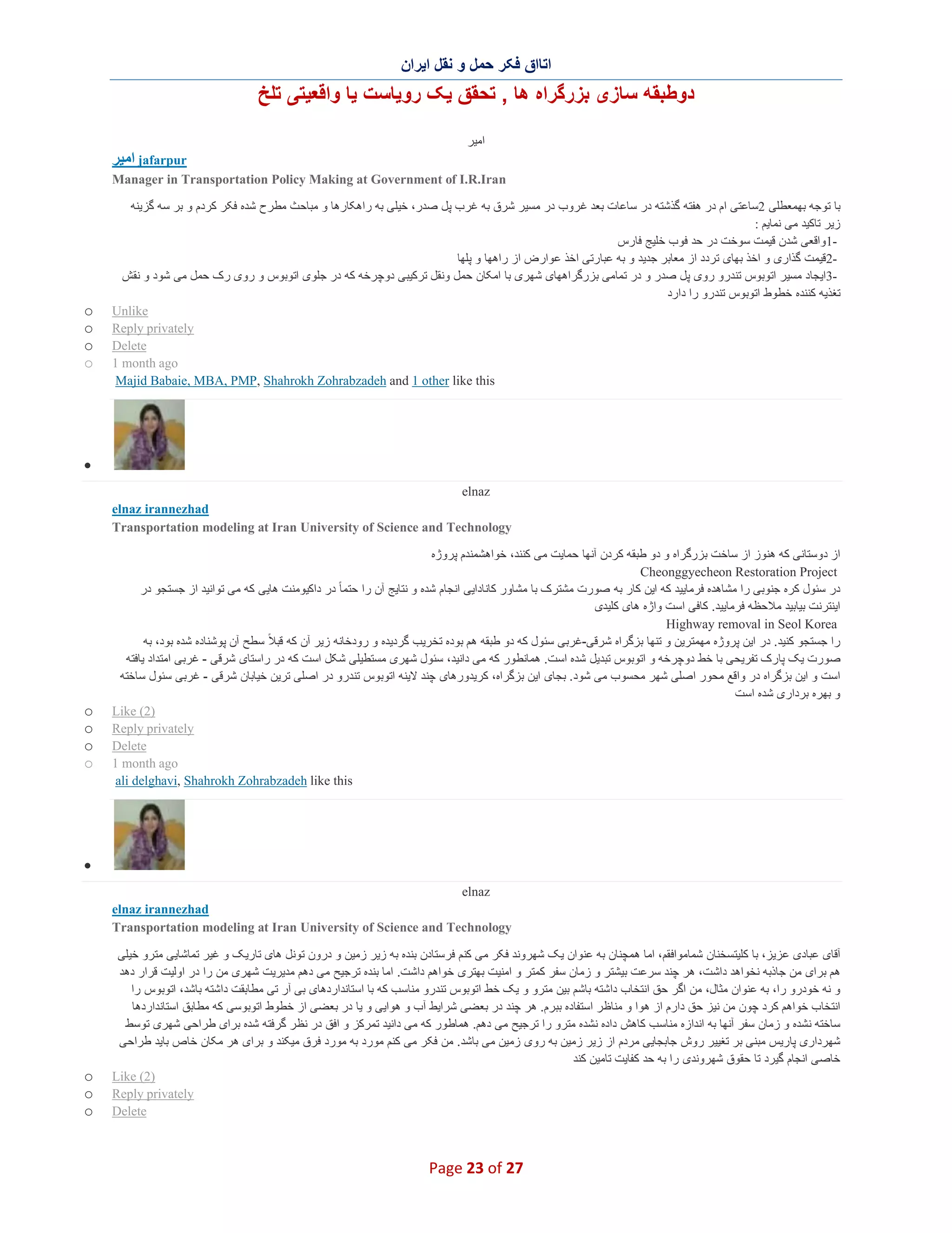 ‫اﺗﺎاق ﻓﮑر ﺣﻣل و ﻧﻘل اﯾران‬

‫دوطﺑﻘﮫ ﺳﺎزی ﺑزرﮔراه ھﺎ , ﺗﺣﻘق ﯾﮏ روﯾﺎﺳت ﯾﺎ واﻗﻌﯾﺗﯽ ﺗﻠﺦ‬
‫اﻣﯾر‬

‫‪ jafarpur‬اﻣﯾر‬
‫‪Manager in Transportation Policy Making at Government of I.R.Iran‬‬
‫ﺑﺎ ﺗوﺟﮫ ﺑﮭﻣﻌطﻠﯽ 2ﺳﺎﻋﺗﯽ ام در ھﻔﺗﮫ ﮔذﺷﺗﮫ در ﺳﺎﻋﺎت ﺑﻌد ﻏ روب در ﻣﺳﯾر ﺷرق ﺑﮫ ﻏرب ﭘل ﺻدر، ﺧﯾﻠﯽ ﺑﮫ راھﮑﺎرھﺎ و ﻣﺑﺎﺣث ﻣطرح ﺷده ﻓﮑر ﮐردم و ﺑر ﺳﮫ ﮔزﯾﻧﮫ‬
‫زﯾر ﺗﺎﮐﯾد ﻣﯽ ﻧﻣﺎﯾم :‬
‫1واﻗﻌﯽ ﺷدن ﻗﯾﻣت ﺳوﺧت در ﺣد ﻓوب ﺧﻠﯾﺞ ﻓﺎرس‬‫2ﻗﯾﻣت ﮔذاری و اﺧذ ﺑﮭﺎی ﺗردد از ﻣﻌﺎﺑر ﺟدﯾد و ﺑﮫ ﻋﺑﺎرﺗﯽ اﺧذ ﻋوارض از راھﮭﺎ و ﭘﻠﮭﺎ‬‫3اﯾﺟﺎد ﻣﺳﯾر اﺗوﺑوس ﺗﻧدرو روی ﭘل ﺻدر و در ﺗﻣﺎﻣﯽ ﺑزرﮔراھﮭﺎی ﺷﮭری ﺑﺎ اﻣﮑﺎن ﺣﻣل وﻧﻘل ﺗرﮐﯾﺑﯽ دوﭼرﺧﮫ ﮐﮫ در ﺟﻠوی اﺗوﺑوس و روی رک ﺣﻣل ﻣﯽ ﺷود و ﻧﻘش‬‫ﺗﻐذﯾﮫ ﮐﻧﻧده ﺧطوط اﺗوﺑوس ﺗﻧدرو را دارد‬
‫‪Unlike‬‬
‫‪Reply privately‬‬
‫‪Delete‬‬
‫‪1 month ago‬‬
‫‪Majid Babaie, MBA, PMP, Shahrokh Zohrabzadeh and 1 other like this‬‬

‫‪o‬‬
‫‪o‬‬
‫‪o‬‬
‫‪o‬‬

‫∑‬
‫‪elnaz‬‬
‫‪elnaz irannezhad‬‬
‫‪Transportation modeling at Iran University of Science and Technology‬‬
‫از دوﺳﺗﺎﻧﯽ ﮐﮫ ھﻧوز از ﺳﺎﺧت ﺑزرﮔراه و دو طﺑﻘﮫ ﮐردن آﻧﮭﺎ ﺣﻣﺎﯾت ﻣﯽ ﮐﻧﻧد، ﺧواھﺷﻣﻧدم ﭘروژه‬
‫‪Cheonggyecheon Restoration Project‬‬
‫در ﺳﺋول ﮐره ﺟﻧوﺑﯽ را ﻣﺷﺎھده ﻓرﻣﺎﯾﯾد ﮐﮫ اﯾن ﮐﺎر ﺑﮫ ﺻورت ﻣﺷﺗرک ﺑﺎ ﻣﺷﺎور ﮐﺎﻧﺎداﯾﯽ اﻧﺟﺎم ﺷده و ﻧﺗﺎﯾﺞ آن را ﺣﺗﻣﺎ ً در داﮐﯾوﻣﻧت ھﺎﯾﯽ ﮐﮫ ﻣﯽ ﺗواﻧﯾد از ﺟﺳﺗﺟو در‬
‫اﯾﻧﺗرﻧت ﺑﯾﺎﺑﯾد ﻣﻼﺣظﮫ ﻓرﻣﺎﯾﯾد. ﮐﺎﻓﯽ اﺳت واژه ھﺎی ﮐﻠﯾدی‬
‫‪Highway removal in Seol Korea‬‬
‫را ﺟﺳﺗﺟو ﮐﻧﯾد. در اﯾن ﭘروژه ﻣﮭﻣﺗرﯾن و ﺗﻧﮭﺎ ﺑزﮔراه ﺷرﻗﯽ-ﻏرﺑﯽ ﺳﺋول ﮐﮫ دو طﺑﻘﮫ ھم ﺑوده ﺗﺧرﯾب ﮔردﯾده و رودﺧﺎﻧﮫ زﯾر آن ﮐﮫ ﻗﺑﻼ ً ﺳطﺢ آن ﭘوﺷﻧﺎده ﺷده ﺑود، ﺑﮫ‬
‫ﺻورت ﯾﮏ ﭘﺎرک ﺗﻔرﯾﺣﯽ ﺑﺎ ﺧط دوﭼرﺧﮫ و اﺗوﺑوس ﺗﺑدﯾل ﺷده اﺳت. ھﻣﺎﻧطور ﮐﮫ ﻣﯽ داﻧﯾد، ﺳﺋول ﺷﮭری ﻣﺳﺗطﯾﻠﯽ ﺷﮑل اﺳت ﮐﮫ در راﺳﺗﺎی ﺷرﻗﯽ - ﻏرﺑﯽ اﻣﺗداد ﯾﺎﻓﺗﮫ‬
‫اﺳت و اﯾن ﺑزﮔراه در واﻗﻊ ﻣﺣور اﺻﻠﯽ ﺷﮭر ﻣﺣﺳوب ﻣﯽ ﺷود. ﺑﺟﺎی اﯾن ﺑزﮔراه، ﮐرﯾدورھﺎی ﭼﻧد ﻻﯾﻧﮫ اﺗوﺑوس ﺗﻧدرو در اﺻﻠﯽ ﺗرﯾن ﺧﯾﺎﺑﺎن ﺷرﻗﯽ - ﻏرﺑﯽ ﺳﺋول ﺳﺎﺧﺗﮫ‬
‫و ﺑﮭره ﺑرداری ﺷده اﺳت‬
‫)2( ‪Like‬‬
‫‪Reply privately‬‬
‫‪Delete‬‬
‫‪1 month ago‬‬
‫‪ali delghavi, Shahrokh Zohrabzadeh like this‬‬

‫‪o‬‬
‫‪o‬‬
‫‪o‬‬
‫‪o‬‬

‫∑‬
‫‪elnaz‬‬
‫‪elnaz irannezhad‬‬
‫‪Transportation modeling at Iran University of Science and Technology‬‬
‫آﻗﺎی ﻋﺑﺎدی ﻋزﯾز، ﺑﺎ ﮐﻠﯾﺗﺳﺧﻧﺎن ﺷﻣﺎﻣواﻓﻘم، اﻣﺎ ھﻣﭼﻧﺎن ﺑﮫ ﻋﻧوان ﯾﮏ ﺷﮭروﻧد ﻓﮑر ﻣﯽ ﮐﻧم ﻓرﺳﺗﺎدن ﺑﻧده ﺑﮫ زﯾر زﻣﯾن و درون ﺗوﻧل ھﺎی ﺗﺎرﯾ ﮏ و ﻏﯾر ﺗﻣﺎﺷﺎﯾﯽ ﻣﺗرو ﺧﯾﻠﯽ‬
‫ھم ﺑرای ﻣن ﺟﺎذﺑﮫ ﻧﺧواھد داﺷت، ھر ﭼﻧد ﺳرﻋت ﺑﯾﺷﺗر و زﻣﺎن ﺳﻔر ﮐﻣﺗر و اﻣﻧﯾت ﺑﮭﺗری ﺧواھم داﺷت. اﻣﺎ ﺑﻧده ﺗرﺟﯾﺢ ﻣﯽ دھم ﻣدﯾرﯾت ﺷﮭری ﻣن را در اوﻟﯾت ﻗرار دھد‬
‫و ﻧﮫ ﺧودرو را، ﺑﮫ ﻋﻧوان ﻣﺛﺎل، ﻣن اﮔر ﺣق اﻧﺗﺧﺎب داﺷﺗﮫ ﺑﺎﺷم ﺑﯾن ﻣﺗرو و ﯾﮏ ﺧط اﺗوﺑوس ﺗﻧدرو ﻣﻧﺎﺳب ﮐﮫ ﺑﺎ اﺳﺗﺎﻧداردھﺎی ﺑﯽ آر ﺗﯽ ﻣطﺎﺑﻘت داﺷﺗﮫ ﺑﺎﺷد، اﺗوﺑوس را‬
‫اﻧﺗﺧﺎب ﺧواھم ﮐرد ﭼون ﻣن ﻧﯾز ﺣق دارم از ھوا و ﻣﻧﺎظر اﺳﺗﻔﺎده ﺑﺑرم. ھر ﭼﻧد در ﺑﻌﺿﯽ ﺷراﯾط آب و ھواﯾﯽ و ﯾﺎ در ﺑﻌﺿﯽ از ﺧطوط اﺗوﺑوﺳﯽ ﮐﮫ ﻣطﺎﺑق اﺳﺗﺎﻧداردھﺎ‬
‫ﺳﺎﺧﺗﮫ ﻧﺷده و زﻣﺎن ﺳﻔر آﻧﮭﺎ ﺑﮫ اﻧدازه ﻣﻧﺎﺳب ﮐﺎھش داده ﻧﺷده ﻣﺗرو را ﺗرﺟﯾﺢ ﻣﯽ دھم. ھﻣﺎطور ﮐﮫ ﻣﯽ داﻧﯾد ﺗﻣرﮐز و اﻓق در ﻧظ ر ﮔرﻓﺗﮫ ﺷده ﺑرای طراﺣﯽ ﺷﮭری ﺗوﺳط‬
‫ﺷﮭرداری ﭘﺎرﯾس ﻣﺑﻧﯽ ﺑر ﺗﻐﯾﯾر روش ﺟﺎﺑﺟﺎﯾﯽ ﻣردم از زﯾر زﻣﯾن ﺑﮫ روی زﻣﯾن ﻣﯽ ﺑﺎﺷد. ﻣن ﻓﮑر ﻣﯽ ﮐﻧم ﻣورد ﺑﮫ ﻣورد ﻓرق ﻣﯾﮑﻧد و ﺑرای ھر ﻣﮑﺎن ﺧﺎص ﺑﺎﯾد طراﺣﯽ‬
‫ﺧﺎﺻﯽ اﻧﺟﺎم ﮔﯾرد ﺗﺎ ﺣﻘوق ﺷﮭروﻧدی را ﺑﮫ ﺣد ﮐﻔﺎﯾت ﺗﺎﻣﯾن ﮐﻧد‬
‫)2( ‪Like‬‬
‫‪Reply privately‬‬
‫‪Delete‬‬

‫72 ‪Page 23 of‬‬

‫‪o‬‬
‫‪o‬‬
‫‪o‬‬

 