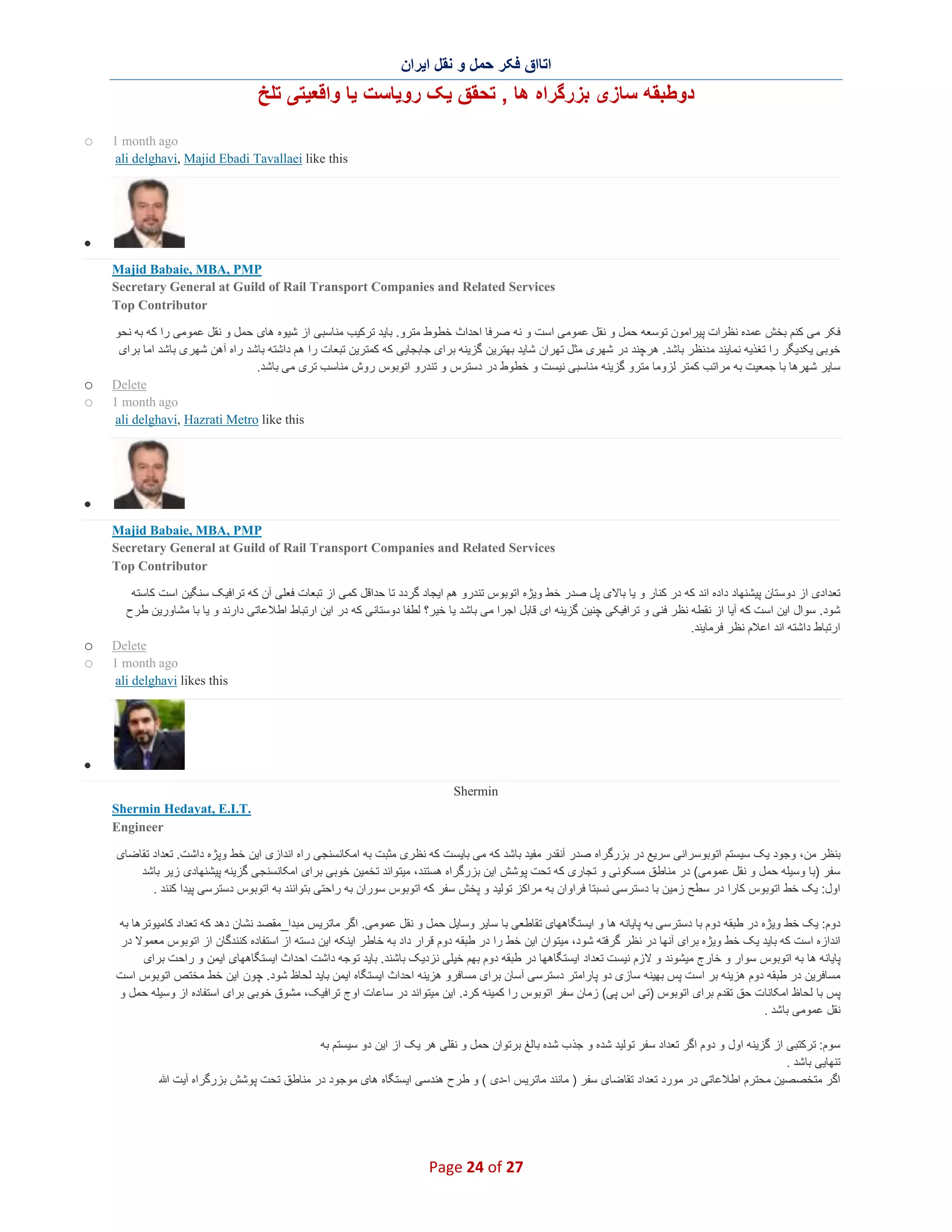 ‫اﺗﺎاق ﻓﮑر ﺣﻣل و ﻧﻘل اﯾران‬

‫دوطﺑﻘﮫ ﺳﺎزی ﺑزرﮔراه ھﺎ , ﺗﺣﻘق ﯾﮏ روﯾﺎﺳت ﯾﺎ واﻗﻌﯾﺗﯽ ﺗﻠﺦ‬
‫‪1 month ago‬‬
‫‪ali delghavi, Majid Ebadi Tavallaei like this‬‬

‫‪o‬‬

‫∑‬
‫‪Majid Babaie, MBA, PMP‬‬
‫‪Secretary General at Guild of Rail Transport Companies and Related Services‬‬
‫‪Top Contributor‬‬
‫ﻓﮑر ﻣﯽ ﮐﻧم ﺑﺧش ﻋﻣده ﻧظرات ﭘﯾراﻣون ﺗوﺳﻌﮫ ﺣﻣل و ﻧﻘل ﻋﻣوﻣﯽ اﺳت و ﻧﮫ ﺻرﻓﺎ اﺣداث ﺧطوط ﻣﺗرو. ﺑﺎﯾد ﺗرﮐﯾب ﻣﻧﺎﺳﺑﯽ از ﺷﯾوه ھﺎی ﺣﻣل و ﻧﻘل ﻋﻣوﻣﯽ را ﮐﮫ ﺑﮫ ﻧﺣو‬
‫ﺧوﺑﯽ ﯾﮑدﯾﮕر را ﺗﻐذﯾﮫ ﻧﻣﺎﯾﻧد ﻣدﻧظر ﺑﺎﺷد. ھرﭼﻧد در ﺷﮭری ﻣﺛل ﺗﮭران ﺷﺎﯾد ﺑﮭﺗرﯾن ﮔزﯾﻧﮫ ﺑرای ﺟﺎﺑﺟﺎﯾﯽ ﮐﮫ ﮐﻣﺗرﯾن ﺗﺑﻌﺎت را ھم داﺷﺗﮫ ﺑﺎﺷد راه آھن ﺷﮭر ی ﺑﺎﺷد اﻣﺎ ﺑرای‬
‫ﺳﺎﯾر ﺷﮭرھﺎ ﺑﺎ ﺟﻣﻌﯾت ﺑﮫ ﻣراﺗب ﮐﻣﺗر ﻟزوﻣﺎ ﻣﺗرو ﮔزﯾﻧﮫ ﻣﻧﺎﺳﺑﯽ ﻧﯾﺳت و ﺧطوط در دﺳﺗرس و ﺗﻧدرو اﺗوﺑوس روش ﻣﻧﺎﺳب ﺗری ﻣﯽ ﺑﺎﺷد.‬
‫‪Delete‬‬
‫‪1 month ago‬‬
‫‪ali delghavi, Hazrati Metro like this‬‬

‫‪o‬‬
‫‪o‬‬

‫∑‬
‫‪Majid Babaie, MBA, PMP‬‬
‫‪Secretary General at Guild of Rail Transport Companies and Related Services‬‬
‫‪Top Contributor‬‬
‫ﺗﻌدادی از دوﺳﺗﺎن ﭘﯾﺷﻧﮭﺎد داده اﻧد ﮐﮫ در ﮐﻧﺎر و ﯾﺎ ﺑﺎﻻی ﭘل ﺻدر ﺧط وﯾژه اﺗوﺑوس ﺗﻧدرو ھم اﯾﺟﺎد ﮔردد ﺗﺎ ﺣداﻗل ﮐﻣﯽ از ﺗﺑﻌﺎت ﻓﻌﻠﯽ آن ﮐﮫ ﺗراﻓﯾ ﮏ ﺳﻧﮕﯾن اﺳت ﮐﺎﺳﺗﮫ‬
‫ﺷود. ﺳوال اﯾن اﺳت ﮐﮫ آﯾﺎ از ﻧﻘطﮫ ﻧظر ﻓﻧﯽ و ﺗراﻓﯾﮑﯽ ﭼﻧﯾن ﮔزﯾﻧﮫ ای ﻗﺎﺑل اﺟرا ﻣﯽ ﺑﺎﺷد ﯾﺎ ﺧﯾر؟ ﻟطﻔﺎ دوﺳﺗﺎﻧﯽ ﮐﮫ در اﯾن ارﺗﺑﺎط اط ﻼﻋﺎﺗﯽ دارﻧد و ﯾﺎ ﺑﺎ ﻣﺷﺎورﯾن طرح‬
‫ارﺗﺑﺎط داﺷﺗﮫ اﻧد اﻋﻼم ﻧظر ﻓرﻣﺎﯾﻧد.‬
‫‪Delete‬‬
‫‪1 month ago‬‬
‫‪ali delghavi likes this‬‬

‫‪o‬‬
‫‪o‬‬

‫∑‬
‫‪Shermin‬‬
‫.‪Shermin Hedayat, E.I.T‬‬
‫‪Engineer‬‬
‫ﺑﻧظر ﻣن، وﺟود ﯾﮏ ﺳﯾﺳﺗم اﺗوﺑوﺳراﻧﯽ ﺳرﯾﻊ در ﺑزرﮔراه ﺻدر آﻧﻘدر ﻣﻔﯾد ﺑﺎﺷد ﮐﮫ ﻣﯽ ﺑﺎﯾﺳت ﮐﮫ ﻧظری ﻣﺛﺑت ﺑﮫ اﻣﮑﺎﻧﺳﻧﺟﯽ راه اﻧدازی اﯾن ﺧط وﭘژه داﺷت. ﺗﻌداد ﺗﻘﺎﺿﺎی‬
‫ﺳﻔر )ﺑﺎ وﺳﯾﻠﮫ ﺣﻣل و ﻧﻘل ﻋﻣوﻣﯽ( در ﻣﻧﺎطق ﻣﺳﮑوﻧﯽ و ﺗﺟﺎری ﮐﮫ ﺗﺣت ﭘوﺷش اﯾن ﺑزرﮔراه ھﺳﺗﻧد، ﻣﯾﺗواﻧد ﺗﺧﻣﯾن ﺧوﺑﯽ ﺑرای اﻣﮑﺎﻧﺳﻧﺟﯽ ﮔزﯾﻧﮫ ﭘﯾﺷﻧﮭﺎدی زﯾر ﺑﺎﺷد‬
‫اول: ﯾﮏ ﺧط اﺗوﺑوس ﮐﺎرا در ﺳطﺢ زﻣﯾن ﺑﺎ دﺳﺗرﺳﯽ ﻧﺳﺑﺗﺎ ﻓراوان ﺑﮫ ﻣراﮐز ﺗوﻟﯾد و ﭘﺧش ﺳﻔر ﮐﮫ اﺗوﺑوس ﺳوران ﺑﮫ راﺣﺗﯽ ﺑﺗواﻧﻧد ﺑﮫ اﺗوﺑوس دﺳﺗرﺳﯽ ﭘﯾدا ﮐﻧﻧد .‬
‫دوم: ﯾﮏ ﺧط وﯾژه در طﺑﻘﮫ دوم ﺑﺎ دﺳﺗرﺳﯽ ﺑﮫ ﭘﺎﯾﺎﻧﮫ ھﺎ و اﯾﺳﺗﮕﺎھﮭﺎی ﺗﻘﺎطﻌﯽ ﺑﺎ ﺳﺎﯾر وﺳﺎﯾل ﺣﻣل و ﻧﻘل ﻋﻣوﻣﯽ. اﮔر ﻣﺎﺗرﯾ س ﻣﺑدا_ﻣﻘﺻد ﻧﺷﺎن دھد ﮐﮫ ﺗﻌداد ﮐﺎﻣﯾوﺗرھﺎ ﺑﮫ‬
‫اﻧدازه اﺳت ﮐﮫ ﺑﺎﯾد ﯾﮏ ﺧط وﯾژه ﺑرای آﻧﮭﺎ در ﻧظر ﮔرﻓﺗﮫ ﺷود، ﻣﯾﺗوان اﯾن ﺧط را در طﺑﻘﮫ دوم ﻗرار داد ﺑﮫ ﺧﺎط ر اﯾﻧﮑﮫ اﯾن دﺳﺗﮫ از اﺳﺗﻔﺎده ﮐﻧﻧدﮔﺎن از اﺗوﺑوس ﻣﻌﻣوﻻ در‬
‫ﭘﺎﯾﺎﻧﮫ ھﺎ ﺑﮫ اﺗوﺑوس ﺳوار و ﺧﺎرج ﻣﯾﺷوﻧد و ﻻزم ﻧﯾﺳت ﺗﻌداد اﯾﺳﺗﮕﺎھﮭﺎ در طﺑﻘﮫ دوم ﺑﮭم ﺧﯾﻠﯽ ﻧزدﯾ ﮏ ﺑﺎﺷﻧد. ﺑﺎﯾد ﺗوﺟﮫ داﺷت اﺣداث اﯾﺳﺗﮕﺎھﮭﺎی اﯾﻣن و راﺣت ﺑرای‬
‫ﻣﺳﺎﻓرﯾن در طﺑﻘﮫ دوم ھزﯾﻧﮫ ﺑر اﺳت ﭘس ﺑﮭﯾﻧﮫ ﺳﺎزی دو ﭘﺎراﻣﺗر دﺳﺗرﺳﯽ آﺳﺎن ﺑرای ﻣﺳﺎﻓرو ھزﯾﻧﮫ اﺣداث اﯾﺳﺗﮕﺎه اﯾﻣن ﺑﺎﯾد ﻟﺣﺎظ ﺷود. ﭼون اﯾن ﺧط ﻣﺧﺗص اﺗوﺑوس اﺳت‬
‫ﭘس ﺑﺎ ﻟﺣﺎظ اﻣﮑﺎﻧﺎت ﺣق ﺗﻘدم ﺑرای اﺗوﺑوس )ﺗﯽ اس ﭘﯽ( زﻣﺎن ﺳﻔر اﺗوﺑوس را ﮐﻣﯾﻧﮫ ﮐرد. اﯾن ﻣﯾﺗواﻧد در ﺳﺎﻋﺎت اوج ﺗراﻓﯾﮏ، ﻣﺷوق ﺧوﺑﯽ ﺑرای اﺳﺗﻔﺎده از وﺳﯾﻠﮫ ﺣﻣل و‬
‫ﻧﻘل ﻋﻣوﻣﯽ ﺑﺎﺷد .‬
‫ﺳوم: ﺗرﮐﺗﺑﯽ از ﮔزﯾﻧﮫ اول و دوم اﮔر ﺗﻌداد ﺳﻔر ﺗوﻟﯾد ﺷده و ﺟذ ب ﺷده ﺑﺎﻟﻎ ﺑرﺗوان ﺣﻣل و ﻧﻘﻠﯽ ھر ﯾﮏ از اﯾن دو ﺳﯾﺳﺗم ﺑﮫ‬
‫ﺗﻧﮭﺎﯾﯽ ﺑﺎﺷد .‬
‫اﮔر ﻣﺗﺧﺻﺻﯾن ﻣﺣﺗرم اطﻼﻋﺎﺗﯽ در ﻣورد ﺗﻌداد ﺗﻘﺎﺿﺎی ﺳﻔر ) ﻣﺎﻧﻧد ﻣﺎﺗرﯾس ا-دی ( و طرح ھﻧدﺳﯽ اﯾﺳﺗﮕﺎه ھﺎی ﻣوﺟود در ﻣﻧﺎطق ﺗﺣت ﭘوﺷش ﺑزرﮔراه آﯾت ﷲ‬

‫72 ‪Page 24 of‬‬

 