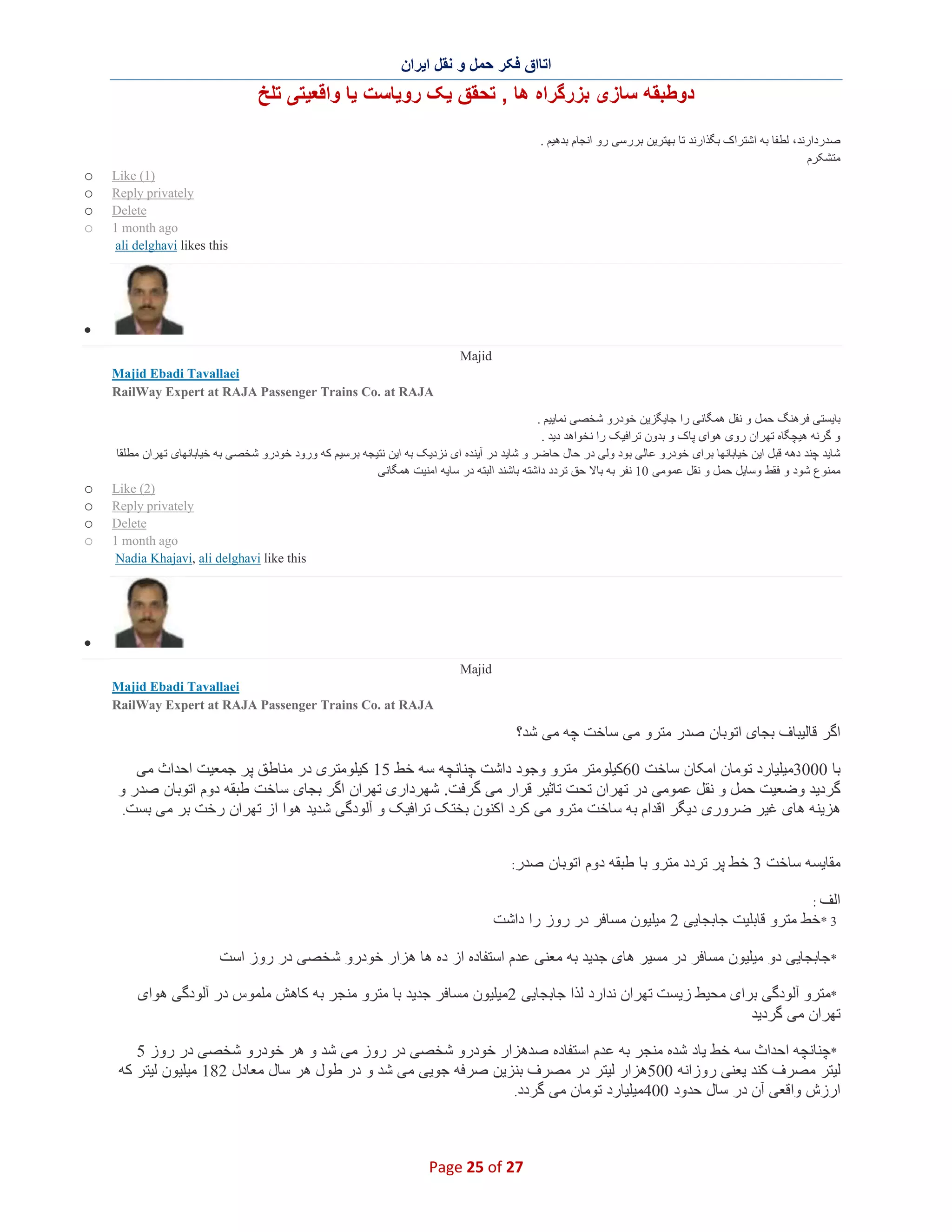 ‫اﺗﺎاق ﻓﮑر ﺣﻣل و ﻧﻘل اﯾران‬

‫دوطﺑﻘﮫ ﺳﺎزی ﺑزرﮔراه ھﺎ , ﺗﺣﻘق ﯾﮏ روﯾﺎﺳت ﯾﺎ واﻗﻌﯾﺗﯽ ﺗﻠﺦ‬
‫ﺻدردارﻧد، ﻟطﻔﺎ ﺑﮫ اﺷﺗراک ﺑﮕذارﻧد ﺗﺎ ﺑﮭﺗرﯾن ﺑررﺳﯽ رو اﻧﺟﺎم ﺑدھﯾم .‬
‫ﻣﺗﺷﮑرم‬
‫)1( ‪Like‬‬
‫‪Reply privately‬‬
‫‪Delete‬‬
‫‪1 month ago‬‬
‫‪ali delghavi likes this‬‬

‫‪o‬‬
‫‪o‬‬
‫‪o‬‬
‫‪o‬‬

‫∑‬
‫‪Majid‬‬
‫‪Majid Ebadi Tavallaei‬‬
‫‪RailWay Expert at RAJA Passenger Trains Co. at RAJA‬‬
‫ﺑﺎﯾﺳﺗﯽ ﻓرھﻧﮓ ﺣﻣل و ﻧﻘل ھﻣﮕﺎﻧﯽ را ﺟﺎﯾﮕزﯾن ﺧودرو ﺷﺧﺻﯽ ﻧﻣﺎﯾﯾم .‬
‫و ﮔرﻧﮫ ھﯾﭼﮕﺎه ﺗﮭران روی ھوای ﭘﺎک و ﺑدون ﺗراﻓﯾﮏ را ﻧﺧواھد دﯾد .‬
‫ﺷﺎﯾد ﭼﻧد دھﮫ ﻗﺑل اﯾن ﺧﯾﺎﺑﺎﻧﮭﺎ ﺑرای ﺧودرو ﻋﺎﻟﯽ ﺑود وﻟﯽ در ﺣﺎل ﺣﺎﺿر و ﺷﺎﯾد در آﯾﻧده ای ﻧزدﯾﮏ ﺑﮫ اﯾن ﻧﺗﯾﺟﮫ ﺑرﺳﯾم ﮐﮫ ورود ﺧودرو ﺷﺧﺻﯽ ﺑﮫ ﺧﯾﺎﺑﺎﻧﮭﺎی ﺗﮭران ﻣطﻠﻘﺎ‬
‫ﻣﻣﻧوع ﺷود و ﻓﻘط وﺳﺎﯾل ﺣﻣل و ﻧﻘل ﻋﻣوﻣﯽ 01 ﻧﻔر ﺑﮫ ﺑﺎﻻ ﺣق ﺗردد داﺷﺗﮫ ﺑﺎﺷﻧد اﻟﺑﺗﮫ در ﺳﺎﯾﮫ اﻣﻧﯾت ھﻣﮕﺎﻧﯽ‬
‫)2( ‪Like‬‬
‫‪Reply privately‬‬
‫‪Delete‬‬
‫‪1 month ago‬‬
‫‪Nadia Khajavi, ali delghavi like this‬‬

‫‪o‬‬
‫‪o‬‬
‫‪o‬‬
‫‪o‬‬

‫∑‬
‫‪Majid‬‬
‫‪Majid Ebadi Tavallaei‬‬
‫‪RailWay Expert at RAJA Passenger Trains Co. at RAJA‬‬

‫اﮔر ﻗﺎﻟﯾﺑﺎف ﺑﺟﺎی اﺗوﺑﺎن ﺻدر ﻣﺗرو ﻣﯽ ﺳﺎﺧت ﭼﮫ ﻣﯽ ﺷد؟‬
‫ﺑﺎ 0003ﻣﯾﻠﯾﺎرد ﺗوﻣﺎن اﻣﮑﺎن ﺳﺎﺧت 06ﮐﯾﻠوﻣﺗر ﻣﺗرو وﺟود داﺷت ﭼﻧﺎﻧﭼﮫ ﺳﮫ ﺧط 51 ﮐﯾﻠوﻣﺗری در ﻣﻧﺎطق ﭘر ﺟﻣﻌﯾت اﺣداث ﻣﯽ‬
‫ﮔردﯾد وﺿﻌﯾت ﺣﻣل و ﻧﻘل ﻋﻣوﻣﯽ در ﺗﮭران ﺗﺣت ﺗﺎﺛﯾر ﻗرار ﻣﯽ ﮔرﻓت. ﺷﮭرداری ﺗﮭران اﮔر ﺑﺟﺎی ﺳﺎﺧت طﺑﻘﮫ دوم اﺗوﺑﺎن ﺻدر و‬
‫ھزﯾﻧﮫ ھﺎی ﻏﯾر ﺿروری دﯾﮕر اﻗدام ﺑﮫ ﺳﺎﺧت ﻣﺗرو ﻣﯽ ﮐرد اﮐﻧون ﺑﺧﺗﮏ ﺗراﻓﯾﮏ و آﻟودﮔﯽ ﺷدﯾد ھوا از ﺗﮭران رﺧت ﺑر ﻣﯽ ﺑﺳت.‬
‫ﻣﻘﺎﯾﺳﮫ ﺳﺎﺧت 3 ﺧط ﭘر ﺗردد ﻣﺗرو ﺑﺎ طﺑﻘﮫ دوم اﺗوﺑﺎن‬

‫ﺻدر:‬

‫اﻟف :‬
‫3 *ﺧط ﻣﺗرو ﻗﺎﺑﻠﯾت ﺟﺎﺑﺟﺎﯾﯽ 2 ﻣﯾﻠﯾون ﻣﺳﺎﻓر در روز را داﺷت‬

‫*ﺟﺎﺑﺟﺎﯾﯽ دو ﻣﯾﻠﯾون ﻣﺳﺎﻓر در ﻣﺳﯾر ھﺎی ﺟدﯾد ﺑﮫ ﻣﻌﻧﯽ ﻋدم اﺳﺗﻔﺎده از ده ھﺎ ھزار ﺧودرو ﺷ ﺧﺻﯽ در روز اﺳت‬
‫*ﻣﺗرو آﻟودﮔﯽ ﺑرای ﻣﺣﯾط زﯾﺳت ﺗﮭران ﻧدارد ﻟذا ﺟﺎﺑﺟﺎﯾﯽ 2ﻣﯾﻠﯾون ﻣﺳﺎﻓر ﺟدﯾد ﺑﺎ ﻣﺗرو ﻣﻧﺟر ﺑﮫ ﮐﺎھش ﻣﻠﻣوس در آﻟودﮔﯽ ھوای‬
‫ﺗﮭران ﻣﯽ ﮔردﯾد‬
‫*ﭼﻧﺎﻧﭼﮫ اﺣداث ﺳﮫ ﺧط ﯾﺎد ﺷده ﻣﻧﺟر ﺑﮫ ﻋدم اﺳﺗﻔﺎده ﺻدھزار ﺧودرو ﺷﺧﺻﯽ در روز ﻣﯽ ﺷد و ھر ﺧودرو ﺷﺧﺻﯽ در روز 5‬
‫ﻟﯾﺗر ﻣﺻرف ﮐﻧد ﯾﻌﻧﯽ روزاﻧﮫ 005ھزار ﻟﯾﺗر در ﻣﺻرف ﺑﻧزﯾن ﺻرﻓﮫ ﺟوﯾﯽ ﻣﯽ ﺷد و در طول ھر ﺳﺎل ﻣﻌﺎدل 281 ﻣﯾﻠﯾون ﻟﯾﺗر ﮐﮫ‬
‫ارزش واﻗﻌﯽ آن در ﺳﺎل ﺣدود 004ﻣﯾﻠﯾﺎرد ﺗوﻣﺎن ﻣﯽ ﮔردد.‬

‫72 ‪Page 25 of‬‬

 