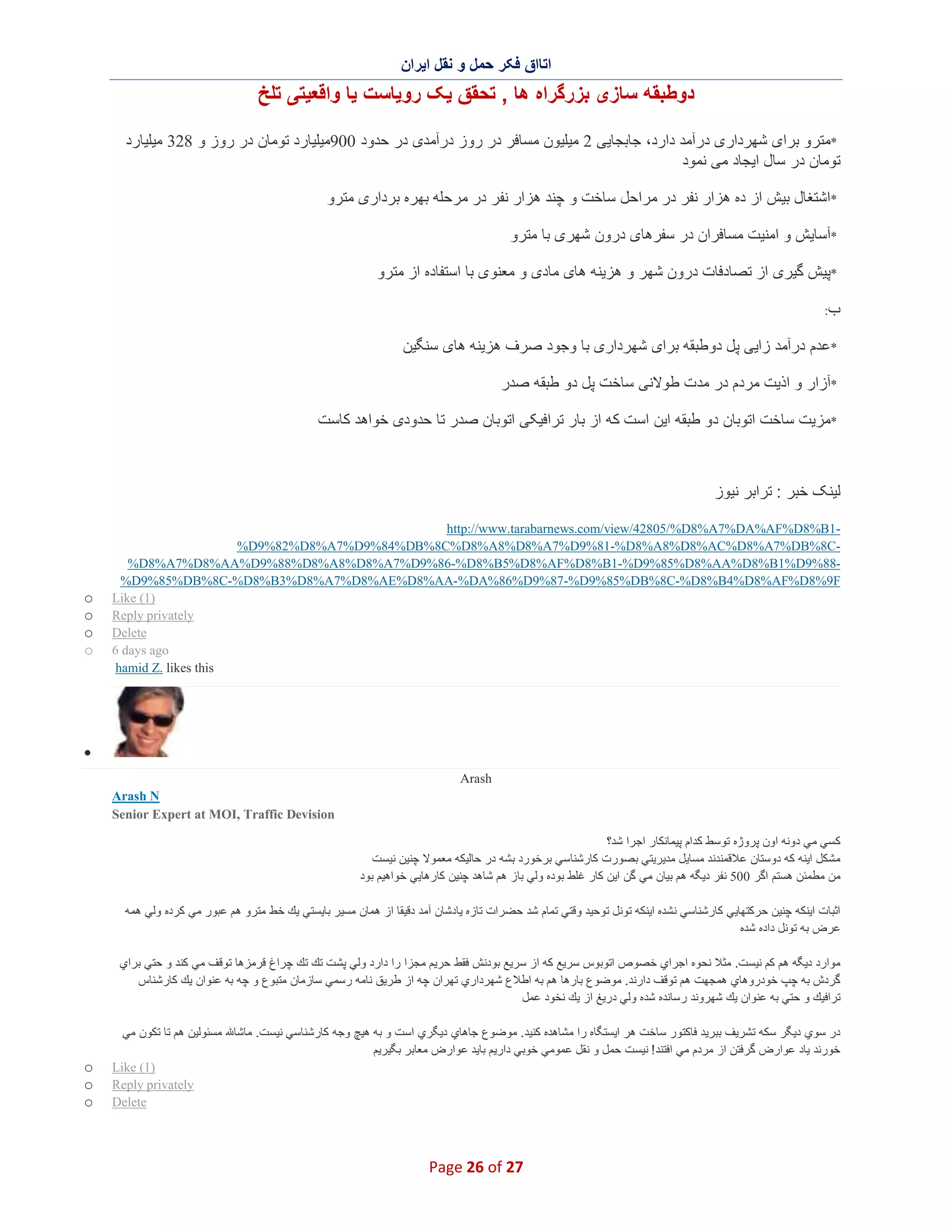 ‫اﺗﺎاق ﻓﮑر ﺣﻣل و ﻧﻘل اﯾران‬

‫دوطﺑﻘﮫ ﺳﺎزی ﺑزرﮔراه ھﺎ , ﺗﺣﻘق ﯾﮏ روﯾﺎﺳت ﯾﺎ واﻗﻌﯾﺗﯽ ﺗﻠﺦ‬
‫*ﻣﺗرو ﺑرای ﺷﮭرداری درآﻣد دارد، ﺟﺎﺑﺟﺎﯾﯽ 2 ﻣﯾﻠﯾون ﻣﺳﺎﻓر در روز درآﻣدی در ﺣدود 009ﻣﯾﻠﯾﺎرد ﺗوﻣﺎن در روز و 823 ﻣﯾﻠﯾﺎرد‬
‫ﺗوﻣﺎن در ﺳﺎل اﯾﺟﺎد ﻣﯽ ﻧﻣود‬
‫*اﺷﺗﻐﺎل ﺑﯾش از ده ھزار ﻧﻔر در ﻣراﺣل ﺳﺎﺧت و ﭼﻧد ھزار ﻧﻔر در ﻣرﺣﻠﮫ ﺑﮭره ﺑرداری ﻣﺗرو‬
‫*آﺳﺎﯾش و اﻣﻧﯾت ﻣﺳﺎﻓران در ﺳﻔرھﺎی درون ﺷﮭری ﺑﺎ ﻣﺗرو‬
‫*ﭘﯾش ﮔﯾری از ﺗﺻﺎدﻓﺎت درون ﺷﮭر و ھزﯾﻧﮫ ھﺎی ﻣﺎدی و ﻣﻌﻧوی ﺑﺎ اﺳﺗﻔﺎده از ﻣﺗرو‬
‫ب:‬

‫*ﻋدم درآﻣد زاﯾﯽ ﭘل دوطﺑﻘﮫ ﺑرای ﺷﮭرداری ﺑﺎ وﺟود ﺻرف ھزﯾﻧﮫ ھﺎی ﺳﻧﮕﯾن‬
‫*آزار و اذﯾت ﻣردم در ﻣدت طوﻻﻧﯽ ﺳﺎﺧت ﭘل دو طﺑﻘﮫ ﺻدر‬
‫*ﻣزﯾت ﺳﺎﺧت اﺗوﺑﺎن دو طﺑﻘﮫ اﯾن اﺳت ﮐﮫ از ﺑﺎر ﺗراﻓﯾﮑﯽ اﺗوﺑﺎن ﺻدر ﺗﺎ ﺣدودی ﺧواھد ﮐﺎﺳت‬

‫ﻟﯾﻧﮏ ﺧﺑر : ﺗراﺑر ﻧﯾوز‬
‫1‪http://www.tarabarnews.com/view/42805/%D8%A7%DA%AF%D8%B‬‬‫‪%D9%82%D8%A7%D9%84%DB%8C%D8%A8%D8%A7%D9%81-%D8%A8%D8%AC%D8%A7%DB%8C‬‬‫88%9‪%D8%A7%D8%AA%D9%88%D8%A8%D8%A7%D9%86-%D8%B5%D8%AF%D8%B1-%D9%85%D8%AA%D8%B1%D‬‬‫‪%D9%85%DB%8C-%D8%B3%D8%A7%D8%AE%D8%AA-%DA%86%D9%87-%D9%85%DB%8C-%D8%B4%D8%AF%D8%9F‬‬
‫)1( ‪Like‬‬
‫‪Reply privately‬‬
‫‪Delete‬‬
‫‪6 days ago‬‬
‫‪hamid Z. likes this‬‬

‫‪o‬‬
‫‪o‬‬
‫‪o‬‬
‫‪o‬‬

‫∑‬
‫‪Arash‬‬
‫‪Arash N‬‬
‫‪Senior Expert at MOI, Traffic Devision‬‬
‫ﻛﺳﻲ ﻣﻲ دوﻧﮫ اون ﭘروژه ﺗوﺳط ﻛدام ﭘﯾﻣﺎﻧﻛﺎر اﺟرا ﺷد؟‬
‫ﻣﺷﻛل اﯾﻧﮫ ﻛﮫ دوﺳﺗﺎن ﻋﻼﻗﻣﻧدﻧد ﻣﺳﺎﯾل ﻣدﯾرﯾﺗﻲ ﺑﺻورت ﻛﺎرﺷﻧﺎﺳﻲ ﺑرﺧورد ﺑﺷﮫ در ﺣﺎﻟﯾﻛﮫ ﻣﻌﻣوﻻ ﭼﻧﯾن ﻧﯾﺳت‬
‫ﻣن ﻣطﻣﺋن ھﺳﺗم اﮔر 005 ﻧﻔر دﯾﮕﮫ ھم ﺑﯾﺎن ﻣﻲ ﮔن اﯾن ﻛﺎر ﻏﻠط ﺑوده وﻟﻲ ﺑﺎز ھم ﺷﺎھد ﭼﻧﯾن ﻛﺎرھﺎﯾﻲ ﺧواھﯾم ﺑود‬
‫اﺛﺑﺎت اﯾﻧﻛﮫ ﭼﻧﯾن ﺣرﻛﺗﮭﺎﯾﻲ ﻛﺎرﺷﻧﺎﺳﻲ ﻧﺷده اﯾﻧﻛﮫ ﺗوﻧل ﺗوﺣﯾد وﻗﺗﻲ ﺗﻣﺎم ﺷد ﺣﺿرات ﺗﺎزه ﯾﺎدﺷﺎن آﻣد دﻗﯾﻘﺎ از ھﻣﺎن ﻣﺳﯾر ﺑﺎﯾﺳﺗﻲ ﯾك ﺧط ﻣﺗرو ھم ﻋﺑور ﻣﻲ ﻛرده وﻟﻲ ھﻣﮫ‬
‫ﻋرض ﺑﮫ ﺗوﻧل داده ﺷده‬
‫ﻣوارد دﯾﮕﮫ ھم ﻛم ﻧﯾﺳت. ﻣﺛﻼ ﻧﺣوه اﺟراي ﺧﺻوص اﺗوﺑوس ﺳرﯾﻊ ﻛﮫ از ﺳرﯾﻊ ﺑودﻧش ﻓﻘط ﺣرﯾم ﻣﺟزا را دارد وﻟﻲ ﭘﺷت ﺗك ﺗك ﭼراغ ﻗرﻣزھﺎ ﺗوﻗف ﻣﻲ ﻛﻧد و ﺣﺗﻲ ﺑراي‬
‫ﮔردش ﺑﮫ ﭼپ ﺧودروھﺎي ھﻣﺟﮭت ھم ﺗوﻗف دارﻧد. ﻣوﺿوع ﺑﺎرھﺎ ھم ﺑﮫ اطﻼع ﺷﮭرداري ﺗﮭران ﭼﮫ از طرﯾق ﻧﺎﻣﮫ رﺳﻣﻲ ﺳﺎزﻣﺎن ﻣﺗﺑوع و ﭼﮫ ﺑﮫ ﻋﻧوان ﯾك ﻛﺎرﺷﻧﺎس‬
‫ﺗراﻓﯾك و ﺣﺗﻲ ﺑﮫ ﻋﻧوان ﯾك ﺷﮭروﻧد رﺳﺎﻧده ﺷده وﻟﻲ درﯾﻎ از ﯾك ﻧﺧود ﻋﻣل‬
‫در ﺳوي دﯾﮕر ﺳﻛﮫ ﺗﺷرﯾف ﺑﺑرﯾد ﻓﺎﻛﺗور ﺳﺎﺧت ھر اﯾﺳﺗﮕﺎه را ﻣﺷﺎھده ﻛﻧﯾد. ﻣوﺿوع ﺟﺎھﺎي دﯾﮕري اﺳت و ﺑﮫ ھﯾﭻ وﺟﮫ ﻛﺎرﺷﻧﺎﺳﻲ ﻧﯾﺳت. ﻣﺎﺷﺎ ﻣﺳﺋوﻟﯾن ھم ﺗﺎ ﺗﻛون ﻣﻲ‬
‫ﺧورﻧد ﯾﺎد ﻋوارض ﮔرﻓﺗن از ﻣردم ﻣﻲ اﻓﺗﻧد ! ﻧﯾﺳت ﺣﻣل و ﻧﻘل ﻋﻣوﻣﻲ ﺧوﺑﻲ دارﯾم ﺑﺎﯾد ﻋوارض ﻣﻌﺎﺑر ﺑﮕﯾرﯾم‬
‫)1( ‪Like‬‬
‫‪Reply privately‬‬
‫‪Delete‬‬

‫72 ‪Page 26 of‬‬

‫‪o‬‬
‫‪o‬‬
‫‪o‬‬

 