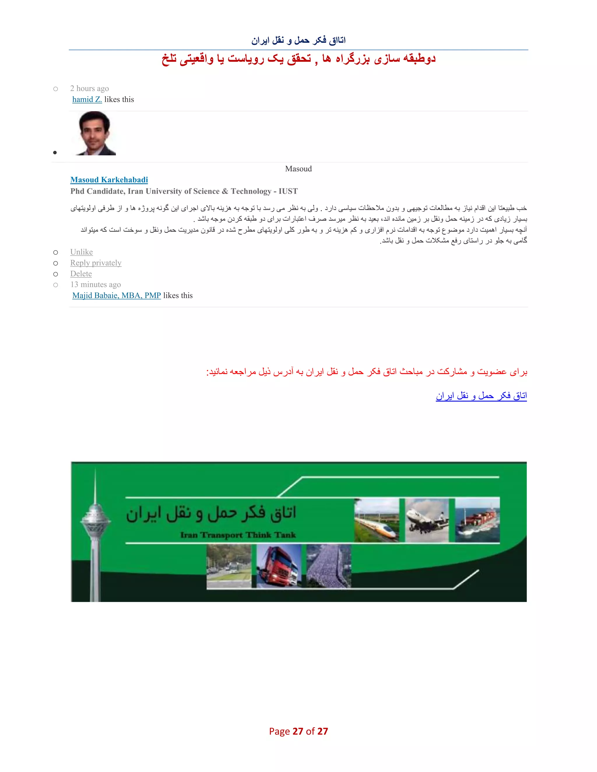 ‫اﺗﺎاق ﻓﮑر ﺣﻣل و ﻧﻘل اﯾران‬

‫دوطﺑﻘﮫ ﺳﺎزی ﺑزرﮔراه ھﺎ , ﺗﺣﻘق ﯾﮏ روﯾﺎﺳت ﯾﺎ واﻗﻌﯾﺗﯽ ﺗﻠﺦ‬
‫‪2 hours ago‬‬
‫‪hamid Z. likes this‬‬

‫‪o‬‬

‫∑‬
‫‪Masoud‬‬
‫‪Masoud Karkehabadi‬‬
‫‪Phd Candidate, Iran University of Science & Technology - IUST‬‬
‫ﺧب طﺑﯾﻌﺗﺎ اﯾن اﻗدام ﻧﯾﺎز ﺑﮫ ﻣطﺎﻟﻌﺎت ﺗوﺟﯾﮭﯽ و ﺑدون ﻣﻼﺣظﺎت ﺳﯾﺎﺳﯽ دارد . وﻟﯽ ﺑﮫ ﻧظر ﻣﯽ رﺳد ﺑﺎ ﺗوﺟﮫ ﺑﮫ ھزﯾﻧﮫ ﺑﺎﻻی اﺟرای اﯾن ﮔوﻧﮫ ﭘروژه ھﺎ و از ط رﻓﯽ اوﻟوﯾﺗﮭﺎی‬
‫ﺑﺳﯾﺎر زﯾﺎدی ﮐﮫ در زﻣﯾﻧﮫ ﺣﻣل وﻧﻘل ﺑر زﻣﯾن ﻣﺎﻧده اﻧد، ﺑﻌﯾد ﺑﮫ ﻧظ ر ﻣﯾرﺳد ﺻرف اﻋﺗﺑﺎرات ﺑرای دو طﺑﻘﮫ ﮐردن ﻣوﺟﮫ ﺑﺎﺷد .‬
‫آﻧﭼﮫ ﺑﺳﯾﺎر اھﻣﯾت دارد ﻣوﺿوع ﺗوﺟﮫ ﺑﮫ اﻗداﻣﺎت ﻧرم اﻓزاری و ﮐم ھزﯾﻧﮫ ﺗر و ﺑﮫ طور ﮐﻠﯽ اوﻟوﯾﺗﮭﺎی ﻣطرح ﺷده در ﻗﺎﻧون ﻣدﯾرﯾت ﺣﻣل وﻧﻘل و ﺳوﺧت اﺳت ﮐﮫ ﻣﯾﺗواﻧد‬
‫ﮔﺎﻣﯽ ﺑﮫ ﺟﻠو در راﺳﺗﺎی رﻓﻊ ﻣﺷﮑﻼت ﺣﻣل و ﻧﻘل ﺑﺎﺷد.‬
‫‪Unlike‬‬
‫‪Reply privately‬‬
‫‪Delete‬‬
‫‪13 minutes ago‬‬
‫‪Majid Babaie, MBA, PMP likes this‬‬

‫ﺑرای ﻋﺿوﯾت و ﻣﺷﺎرﮐت در ﻣﺑﺎﺣث اﺗﺎق ﻓﮑر ﺣﻣل و ﻧﻘل اﯾران ﺑﮫ آدرس ذﯾل ﻣراﺟﻌﮫ ﻧﻣﺎﺋﯾد:‬
‫اﺗﺎق ﻓﮑر ﺣﻣل و ﻧﻘل اﯾران‬

‫72 ‪Page 27 of‬‬

‫‪o‬‬
‫‪o‬‬
‫‪o‬‬
‫‪o‬‬

 