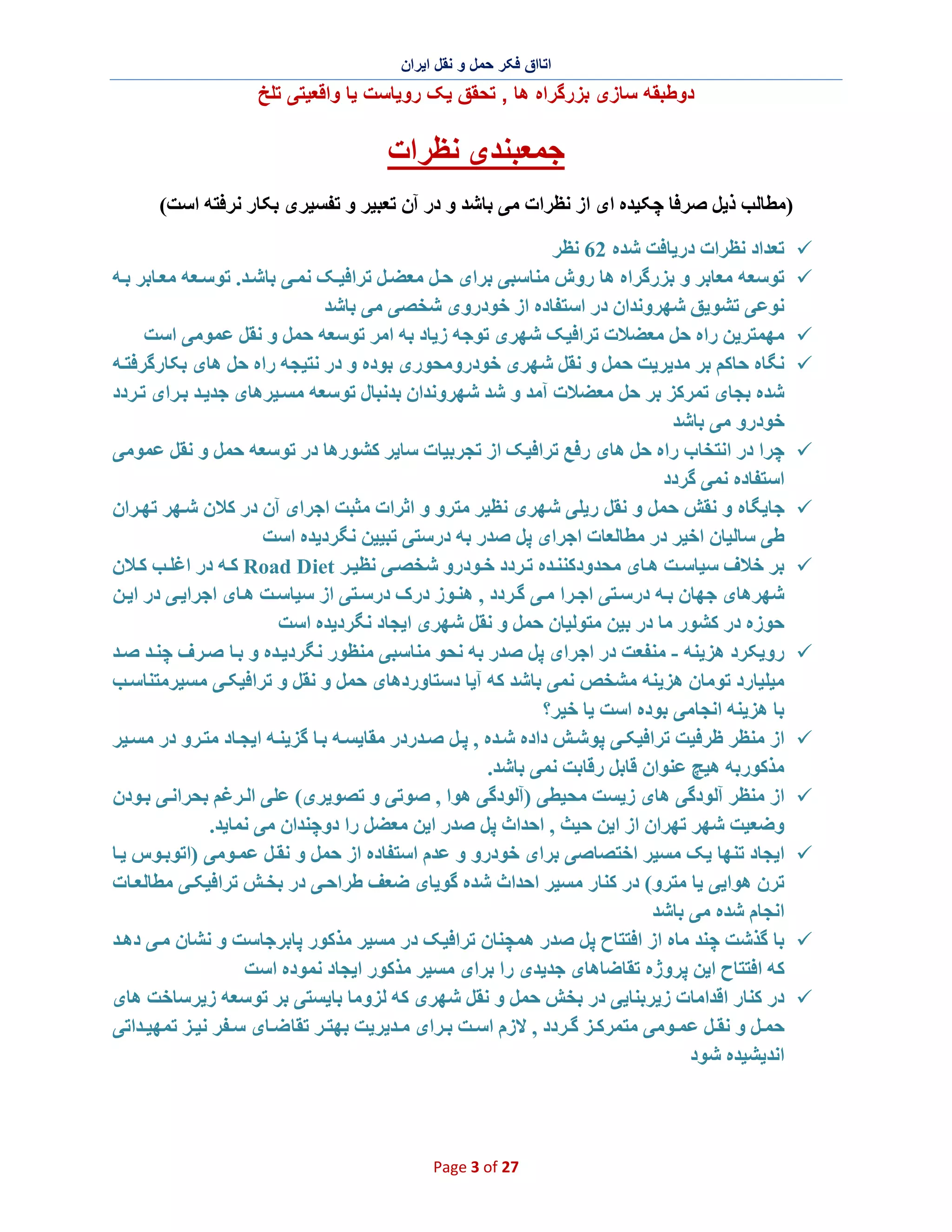 ‫اﺗﺎاق ﻓﮑر ﺣﻣل و ﻧﻘل اﯾران‬

‫دوطﺑﻘﮫ ﺳﺎزی ﺑزرﮔراه ھﺎ , ﺗﺣﻘق ﯾﮏ روﯾﺎﺳت ﯾﺎ واﻗﻌﯾﺗﯽ ﺗﻠﺦ‬

‫ﺟﻤﻌﺒﻨﺪی ﻧﻈﺮات‬
‫)ﻣﻄﺎﻟﺐ ذﯾﻞ ﺻﺮﻓﺎ ﭼﮑﯿﺪه ای از ﻧﻈﺮات ﻣﯽ ﺑﺎﺷﺪ و در آن ﺗﻌﺒﯿﺮ و ﺗﻔﺴﯿﺮی ﺑﮑﺎر ﻧﺮﻓﺘﮫ اﺳﺖ(‬
‫¸‬
‫¸‬
‫¸‬
‫¸‬

‫¸‬
‫¸‬
‫¸‬

‫¸‬

‫¸‬
‫¸‬
‫¸‬

‫¸‬
‫¸‬

‫ﺗﻌﺪاد ﻧﻈﺮات درﯾﺎﻓﺖ ﺷﺪه 26 ﻧﻈﺮ‬
‫ﺗﻮﺳﻌﮫ ﻣﻌﺎﺑﺮ و ﺑﺰرﮔﺮاه ھﺎ روش ﻣﻨﺎﺳﺒﯽ ﺑﺮای ﺣ ﻞ ﻣﻌﻀ ﻞ ﺗﺮاﻓﯿ ﮏ ﻧﻤ ﯽ ﺑﺎﺷ ﺪ. ﺗﻮﺳ ﻌﮫ ﻣﻌ ﺎﺑﺮ ﺑ ﮫ‬
‫ﻧﻮﻋﯽ ﺗﺸﻮﯾﻖ ﺷﮭﺮوﻧﺪان در اﺳﺘﻔﺎده از ﺧﻮدروی ﺷﺨﺼﯽ ﻣﯽ ﺑﺎﺷﺪ‬
‫ﻣﮭﻤﺘﺮﯾﻦ راه ﺣﻞ ﻣﻌﻀﻼت ﺗﺮاﻓﯿﮏ ﺷﮭﺮی ﺗﻮﺟﮫ زﯾﺎد ﺑﮫ اﻣﺮ ﺗﻮﺳﻌﮫ ﺣﻤﻞ و ﻧﻘﻞ ﻋﻤﻮﻣﯽ اﺳﺖ‬
‫ﻧﮕﺎه ﺣﺎﮐﻢ ﺑﺮ ﻣﺪﯾﺮﯾﺖ ﺣﻤﻞ و ﻧﻘﻞ ﺷﮭﺮی ﺧﻮدروﻣﺤﻮری ﺑﻮده و در ﻧﺘﯿﺠﮫ راه ﺣﻞ ھﺎی ﺑﮑﺎرﮔﺮﻓﺘ ﮫ‬
‫ﺷﺪه ﺑﺠﺎی ﺗﻤﺮﮐﺰ ﺑﺮ ﺣﻞ ﻣﻌﻀﻼت آﻣﺪ و ﺷﺪ ﺷﮭﺮوﻧﺪان ﺑﺪﻧﺒﺎل ﺗﻮﺳﻌﮫ ﻣﺴ ﯿﺮھﺎی ﺟﺪﯾ ﺪ ﺑ ﺮای ﺗ ﺮدد‬
‫ﺧﻮدرو ﻣﯽ ﺑﺎﺷﺪ‬
‫ﭼﺮا در اﻧﺘﺨﺎب راه ﺣﻞ ھﺎی رﻓﻊ ﺗﺮاﻓﯿﮏ از ﺗﺠﺮﺑﯿﺎت ﺳﺎﯾﺮ ﮐﺸﻮرھﺎ در ﺗﻮﺳﻌﮫ ﺣﻤﻞ و ﻧﻘﻞ ﻋﻤﻮﻣﯽ‬
‫اﺳﺘﻔﺎده ﻧﻤﯽ ﮔﺮدد‬
‫ﺟﺎﯾﮕﺎه و ﻧﻘﺶ ﺣﻤﻞ و ﻧﻘﻞ رﯾﻠﯽ ﺷﮭﺮی ﻧﻈﯿﺮ ﻣﺘﺮو و اﺛﺮات ﻣﺜﺒﺖ اﺟﺮای آن در ﮐﻼن ﺷ ﮭﺮ ﺗﮭ ﺮان‬
‫طﯽ ﺳﺎﻟﯿﺎن اﺧﯿﺮ در ﻣﻄﺎﻟﻌﺎت اﺟﺮای ﭘﻞ ﺻﺪر ﺑﮫ درﺳﺘﯽ ﺗﺒﯿﯿﻦ ﻧﮕﺮدﯾﺪه اﺳﺖ‬
‫ﺑﺮ ﺧﻼف ﺳﯿﺎﺳ ﺖ ھ ﺎی ﻣﺤﺪودﮐﻨﻨ ﺪه ﺗ ﺮدد ﺧ ﻮدرو ﺷﺨﺼ ﯽ ﻧﻈﯿ ﺮ ‪ Road Diet‬ﮐ ﮫ در اﻏﻠ ﺐ ﮐ ﻼن‬
‫ﺷﮭﺮھﺎی ﺟﮭﺎن ﺑ ﮫ درﺳ ﺘﯽ اﺟ ﺮا ﻣ ﯽ ﮔ ﺮدد , ھﻨ ﻮز درک درﺳ ﺘﯽ از ﺳﯿﺎﺳ ﺖ ھ ﺎی اﺟﺮاﯾ ﯽ در اﯾ ﻦ‬
‫ﺣﻮزه در ﮐﺸﻮر ﻣﺎ در ﺑﯿﻦ ﻣﺘﻮﻟﯿﺎن ﺣﻤﻞ و ﻧﻘﻞ ﺷﮭﺮی اﯾﺠﺎد ﻧﮕﺮدﯾﺪه اﺳﺖ‬
‫روﯾﮑﺮد ھﺰﯾﻨﮫ - ﻣﻨﻔﻌﺖ در اﺟﺮای ﭘﻞ ﺻﺪر ﺑﮫ ﻧﺤﻮ ﻣﻨﺎﺳﺒﯽ ﻣﻨﻈﻮر ﻧﮕﺮدﯾ ﺪه و ﺑ ﺎ ﺻ ﺮف ﭼﻨ ﺪ ﺻ ﺪ‬
‫ﻣﯿﻠﯿﺎرد ﺗﻮﻣﺎن ھﺰﯾﻨﮫ ﻣﺸﺨﺺ ﻧﻤﯽ ﺑﺎﺷﺪ ﮐﮫ آﯾﺎ دﺳﺘﺎوردھﺎی ﺣﻤﻞ و ﻧﻘﻞ و ﺗﺮاﻓﯿﮑ ﯽ ﻣﺴﯿﺮﻣﺘﻨﺎﺳ ﺐ‬
‫ﺑﺎ ھﺰﯾﻨﮫ اﻧﺠﺎﻣﯽ ﺑﻮده اﺳﺖ ﯾﺎ ﺧﯿﺮ؟‬
‫از ﻣﻨﻈﺮ ظﺮﻓﯿﺖ ﺗﺮاﻓﯿﮑ ﯽ ﭘﻮﺷ ﺶ داده ﺷ ﺪه , ﭘ ﻞ ﺻ ﺪردر ﻣﻘﺎﯾﺴ ﮫ ﺑ ﺎ ﮔﺰﯾﻨ ﮫ اﯾﺠ ﺎد ﻣﺘ ﺮو در ﻣﺴ ﯿﺮ‬
‫ﻣﺬﮐﻮرﺑﮫ ھﯿﭻ ﻋﻨﻮان ﻗﺎﺑﻞ رﻗﺎﺑﺖ ﻧﻤﯽ ﺑﺎﺷﺪ.‬
‫از ﻣﻨﻈﺮ آﻟﻮدﮔﯽ ھﺎی زﯾﺴﺖ ﻣﺤﯿﻄﯽ )آﻟﻮدﮔﯽ ھﻮا , ﺻﻮﺗﯽ و ﺗﺼﻮﯾﺮی( ﻋﻠﯽ اﻟ ﺮﻏﻢ ﺑﺤﺮاﻧ ﯽ ﺑ ﻮدن‬
‫وﺿﻌﯿﺖ ﺷﮭﺮ ﺗﮭﺮان از اﯾﻦ ﺣﯿﺚ , اﺣﺪاث ﭘﻞ ﺻﺪر اﯾﻦ ﻣﻌﻀﻞ را دوﭼﻨﺪان ﻣﯽ ﻧﻤﺎﯾﺪ.‬
‫اﯾﺠﺎد ﺗﻨﮭﺎ ﯾﮏ ﻣﺴﯿﺮ اﺧﺘﺼﺎﺻﯽ ﺑﺮای ﺧﻮدرو و ﻋﺪم اﺳﺘﻔﺎده از ﺣﻤﻞ و ﻧﻘ ﻞ ﻋﻤ ﻮﻣﯽ )اﺗﻮﺑ ﻮس ﯾ ﺎ‬
‫ﺗﺮن ھﻮاﯾﯽ ﯾﺎ ﻣﺘﺮو( در ﮐﻨﺎر ﻣﺴﯿﺮ اﺣﺪاث ﺷﺪه ﮔﻮﯾﺎی ﺿﻌﻒ طﺮاﺣ ﯽ در ﺑﺨ ﺶ ﺗﺮاﻓﯿﮑ ﯽ ﻣﻄﺎﻟﻌ ﺎت‬
‫اﻧﺠﺎم ﺷﺪه ﻣﯽ ﺑﺎﺷﺪ‬
‫ﺑﺎ ﮔﺬﺷﺖ ﭼﻨﺪ ﻣﺎه از اﻓﺘﺘﺎح ﭘﻞ ﺻﺪر ھﻤﭽﻨﺎن ﺗﺮاﻓﯿﮏ در ﻣﺴﯿﺮ ﻣﺬﮐﻮر ﭘﺎﺑﺮﺟﺎﺳﺖ و ﻧﺸﺎن ﻣ ﯽ دھ ﺪ‬
‫ﮐﮫ اﻓﺘﺘﺎح اﯾﻦ ﭘﺮوژه ﺗﻘﺎﺿﺎھﺎی ﺟﺪﯾﺪی را ﺑﺮای ﻣﺴﯿﺮ ﻣﺬﮐﻮر اﯾﺠﺎد ﻧﻤﻮده اﺳﺖ‬
‫در ﮐﻨﺎر اﻗﺪاﻣﺎت زﯾﺮﺑﻨﺎﯾﯽ در ﺑﺨﺶ ﺣﻤﻞ و ﻧﻘﻞ ﺷﮭﺮی ﮐﮫ ﻟﺰوﻣﺎ ﺑﺎﯾﺴﺘﯽ ﺑﺮ ﺗﻮﺳﻌﮫ زﯾﺮﺳﺎﺧﺖ ھﺎی‬
‫ﺣﻤ ﻞ و ﻧﻘ ﻞ ﻋﻤ ﻮﻣﯽ ﻣﺘﻤﺮﮐ ﺰ ﮔ ﺮدد , ﻻزم اﺳ ﺖ ﺑ ﺮای ﻣ ﺪﯾﺮﯾﺖ ﺑﮭﺘ ﺮ ﺗﻘﺎ ﺿ ﺎی ﺳ ﻔﺮ ﻧﯿ ﺰ ﺗﻤﮭﯿ ﺪاﺗﯽ‬
‫اﻧﺪﯾﺸﯿﺪه ﺷﻮد‬

‫72 ‪Page 3 of‬‬

 