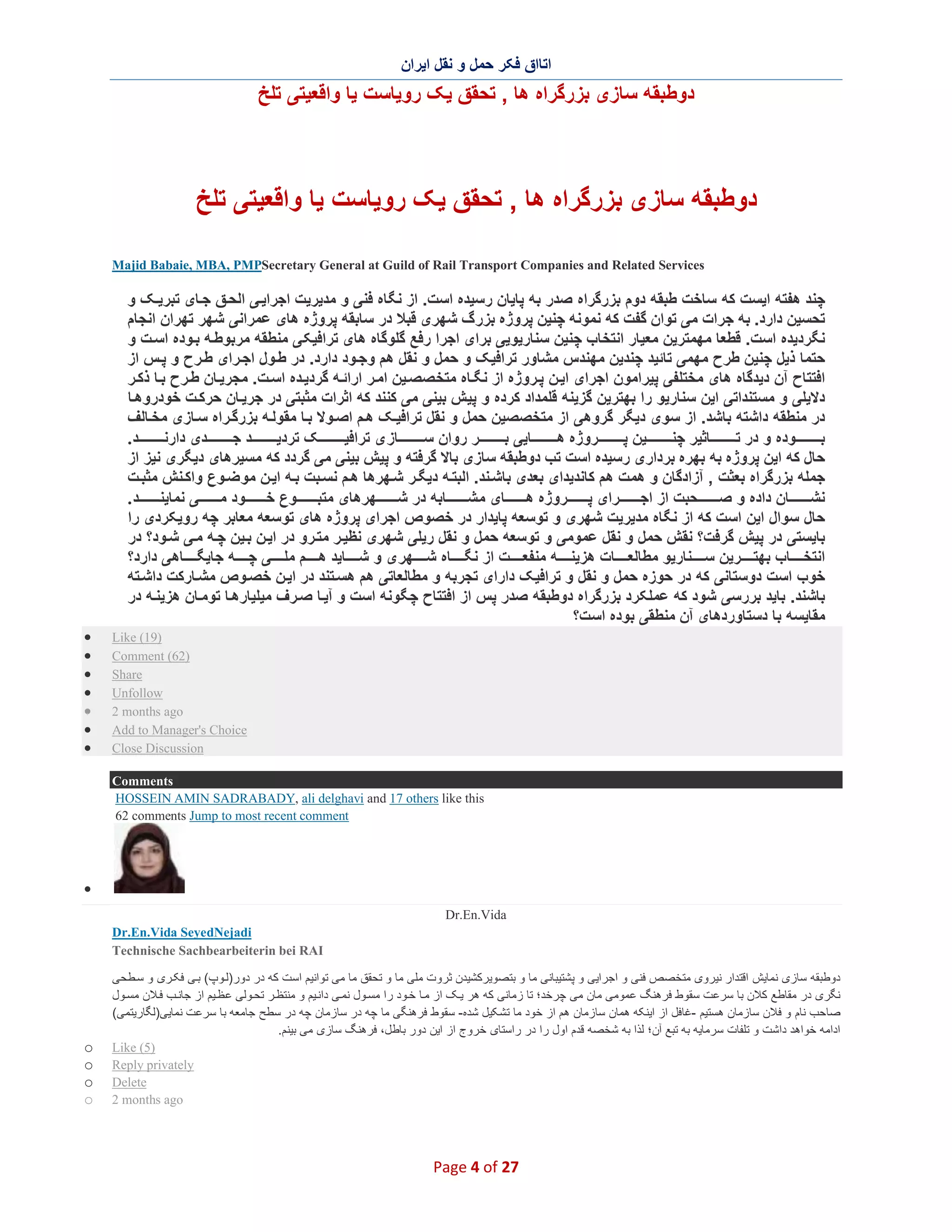 ‫اﺗﺎاق ﻓﮑر ﺣﻣل و ﻧﻘل اﯾران‬

‫دوطﺑﻘﮫ ﺳﺎزی ﺑزرﮔراه ھﺎ , ﺗﺣﻘق ﯾﮏ روﯾﺎﺳت ﯾﺎ واﻗﻌﯾﺗﯽ ﺗﻠﺦ‬

‫دوطﺑﻘﮫ ﺳﺎزی ﺑزرﮔراه ھﺎ , ﺗﺣﻘق ﯾﮏ روﯾﺎﺳت ﯾﺎ واﻗﻌﯾﺗﯽ ﺗﻠﺦ‬
‫‪Majid Babaie, MBA, PMPSecretary General at Guild of Rail Transport Companies and Related Services‬‬

‫ﭼﻧد ھﻔﺗﮫ اﯾﺳت ﮐﮫ ﺳﺎﺧت طﺑﻘﮫ دوم ﺑزرﮔراه ﺻدر ﺑﮫ ﭘﺎﯾﺎن رﺳﯾده اﺳت. از ﻧﮕﺎه ﻓﻧﯽ و ﻣدﯾرﯾت اﺟراﯾ ﯽ اﻟﺣ ق ﺟ ﺎی ﺗﺑرﯾ ﮏ و‬
‫ﺗﺣﺳﯾن دارد. ﺑﮫ ﺟرات ﻣﯽ ﺗوان ﮔﻔت ﮐﮫ ﻧﻣوﻧﮫ ﭼﻧﯾن ﭘروژه ﺑزر گ ﺷﮭری ﻗﺑﻼ در ﺳﺎﺑﻘﮫ ﭘروژه ھﺎی ﻋﻣراﻧﯽ ﺷﮭر ﺗﮭران اﻧﺟﺎم‬
‫ﻧﮕردﯾده اﺳت. ﻗطﻌﺎ ﻣﮭﻣﺗرﯾن ﻣﻌﯾﺎر اﻧﺗﺧﺎب ﭼﻧﯾن ﺳﻧﺎرﯾوﯾﯽ ﺑرای اﺟرا رﻓﻊ ﮔﻠوﮔﺎه ھﺎی ﺗراﻓﯾﮑ ﯽ ﻣﻧطﻘﮫ ﻣرﺑوط ﮫ ﺑ وده اﺳ ت و‬
‫ﺣﺗﻣﺎ ذﯾل ﭼﻧﯾن طرح ﻣﮭﻣﯽ ﺗﺎﺋﯾد ﭼﻧدﯾن ﻣﮭﻧدس ﻣﺷﺎور ﺗراﻓﯾﮏ و ﺣﻣل و ﻧﻘل ھم وﺟ ود دارد. در ط ول اﺟ رای ط رح و ﭘ س از‬
‫اﻓﺗﺗﺎح آن دﯾدﮔﺎه ھﺎی ﻣﺧﺗﻠﻔﯽ ﭘﯾراﻣون اﺟرای اﯾ ن ﭘ روژه از ﻧﮕ ﺎه ﻣﺗﺧ ﺻﺻ ﯾن اﻣ ر اراﺋ ﮫ ﮔردﯾ ده اﺳ ت. ﻣﺟرﯾ ﺎن ط رح ﺑ ﺎ ذﮐ ر‬
‫دﻻﯾﻠﯽ و ﻣﺳﺗﻧداﺗﯽ اﯾن ﺳﻧﺎرﯾو را ﺑﮭﺗرﯾن ﮔزﯾﻧﮫ ﻗﻠﻣداد ﮐرده و ﭘﯾ ش ﺑﯾﻧﯽ ﻣﯽ ﮐﻧﻧد ﮐﮫ اﺛرات ﻣﺛﺑﺗﯽ در ﺟرﯾ ﺎن ﺣرﮐ ت ﺧودروھ ﺎ‬
‫در ﻣﻧطﻘﮫ داﺷﺗﮫ ﺑﺎﺷد. از ﺳوی دﯾﮕر ﮔروھﯽ از ﻣﺗﺧﺻﺻﯾن ﺣﻣل و ﻧﻘل ﺗراﻓﯾ ﮏ ھ م اﺻ وﻻ ﺑ ﺎ ﻣﻘوﻟ ﮫ ﺑزرﮔ راه ﺳ ﺎزی ﻣﺧ ﺎﻟف‬
‫ﺑ وده و در ﺗ ﺎﺛﯾر ﭼﻧ ﯾن ﭘ روژه ھ ﺎﯾﯽ ﺑ ر روان ﺳ ﺎز ی ﺗراﻓﯾ ﮏ ﺗردﯾ د ﺟ دی دارﻧ د.‬
‫ﺣﺎل ﮐﮫ اﯾن ﭘروژه ﺑﮫ ﺑﮭره ﺑرداری رﺳﯾده اﺳت ﺗب دوطﺑﻘﮫ ﺳﺎزی ﺑﺎﻻ ﮔرﻓﺗﮫ و ﭘﯾش ﺑﯾﻧﯽ ﻣﯽ ﮔردد ﮐﮫ ﻣﺳﯾرھﺎی دﯾﮕری ﻧﯾز از‬
‫ﺟﻣﻠﮫ ﺑزرﮔراه ﺑﻌﺛت , آزادﮔﺎن و ھﻣت ھم ﮐﺎﻧدﯾدای ﺑﻌدی ﺑﺎﺷ ﻧد. اﻟﺑﺗ ﮫ دﯾﮕ ر ﺷ ﮭرھﺎ ھ م ﻧﺳ ﺑت ﺑ ﮫ اﯾ ن ﻣو ﺿ وع واﮐ ﻧش ﻣﺛﺑ ت‬
‫ﻧﺷ ﺎن داده و ﺻ ﺣﺑت از اﺟ رای ﭘ روژه ھ ﺎی ﻣ ﺷ ﺎﺑﮫ در ﺷ ﮭرھﺎی ﻣﺗﺑ وع ﺧ ود ﻣ ﯽ ﻧﻣﺎﯾﻧ د .‬
‫ﺣﺎل ﺳوال اﯾن اﺳت ﮐﮫ از ﻧﮕﺎه ﻣدﯾرﯾت ﺷﮭری و ﺗوﺳﻌﮫ ﭘﺎﯾدار در ﺧﺻوص اﺟرای ﭘروژه ھﺎی ﺗوﺳﻌﮫ ﻣﻌﺎﺑر ﭼﮫ روﯾﮑردی را‬
‫ﺑﺎﯾﺳﺗﯽ در ﭘﯾش ﮔرﻓت؟ ﻧﻘش ﺣﻣل و ﻧﻘل ﻋﻣوﻣﯽ و ﺗوﺳﻌﮫ ﺣﻣل و ﻧﻘل رﯾﻠﯽ ﺷﮭری ﻧظﯾ ر ﻣﺗ رو در اﯾ ن ﺑ ﯾن ﭼ ﮫ ﻣ ﯽ ﺷ ود؟ در‬
‫اﻧﺗﺧ ﺎب ﺑﮭﺗ رﯾن ﺳ ﻧﺎرﯾو ﻣطﺎﻟﻌ ﺎت ھزﯾﻧ ﮫ ﻣﻧﻔﻌ ت از ﻧﮕ ﺎه ﺷ ﮭر ی و ﺷ ﺎﯾد ھ م ﻣﻠ ﯽ ﭼ ﮫ ﺟﺎﯾﮕ ﺎھﯽ دارد؟‬
‫ﺧوب اﺳت دوﺳﺗﺎﻧﯽ ﮐﮫ در ﺣوزه ﺣﻣل و ﻧﻘل و ﺗراﻓﯾﮏ دارای ﺗﺟرﺑﮫ و ﻣطﺎﻟﻌﺎﺗﯽ ھم ھﺳ ﺗﻧد در اﯾ ن ﺧﺻ وص ﻣﺷ ﺎرﮐت داﺷ ﺗﮫ‬
‫ﺑﺎﺷﻧد. ﺑﺎﯾد ﺑررﺳﯽ ﺷود ﮐﮫ ﻋﻣﻠﮑرد ﺑزرﮔراه دوطﺑﻘﮫ ﺻدر ﭘس از اﻓﺗﺗﺎح ﭼﮕوﻧﮫ اﺳت و آﯾ ﺎ ﺻ رف ﻣﯾﻠﯾﺎرھ ﺎ ﺗوﻣ ﺎن ھزﯾﻧ ﮫ در‬
‫ﻣﻘﺎﯾﺳﮫ ﺑﺎ دﺳﺗﺎوردھﺎی آن ﻣﻧطﻘﯽ ﺑوده اﺳ ت؟‬
‫)91( ‪Like‬‬
‫)26( ‪Comment‬‬
‫‪Share‬‬
‫‪Unfollow‬‬
‫‪2 months ago‬‬
‫‪Add to Manager's Choice‬‬
‫‪Close Discussion‬‬

‫∑‬
‫∑‬
‫∑‬
‫∑‬
‫∑‬
‫∑‬
‫∑‬

‫‪Comments‬‬
‫‪HOSSEIN AMIN SADRABADY, ali delghavi and 17 others like this‬‬
‫‪62 comments Jump to most recent comment‬‬

‫∑‬
‫‪Dr.En.Vida‬‬
‫‪Dr.En.Vida SeyedNejadi‬‬
‫‪Technische Sachbearbeiterin bei RAI‬‬
‫دوطﺑﻘﮫ ﺳﺎزی ﻧﻣﺎﯾش اﻗﺗدار ﻧﯾروی ﻣﺗﺧﺻص ﻓﻧﯽ و اﺟراﯾﯽ و ﭘﺷﺗﯾﺑﺎﻧﯽ ﻣﺎ و ﺑﺗﺻوﯾرﮐﺷﯾدن ﺛروت ﻣﻠﯽ ﻣﺎ و ﺗﺣﻘق ﻣﺎ ﻣﯽ ﺗواﻧﯾم اﺳت ﮐﮫ در دور)ﻟ وپ( ﺑ ﯽ ﻓﮑ ری و ﺳ طﺣﯽ‬
‫ﻧﮕری در ﻣﻘﺎطﻊ ﮐﻼن ﺑﺎ ﺳرﻋت ﺳﻘوط ﻓرھﻧﮓ ﻋﻣوﻣﯽ ﻣﺎن ﻣﯽ ﭼرﺧد؛ ﺗﺎ زﻣﺎﻧﯽ ﮐﮫ ھر ﯾ ﮏ از ﻣ ﺎ ﺧ ود را ﻣﺳ ول ﻧﻣ ﯽ داﻧ ﯾم و ﻣﻧﺗظ ر ﺗﺣ وﻟﯽ ﻋ ظ ﯾم از ﺟﺎﻧ ب ﻓ ﻼن ﻣﺳ ول‬
‫ﺻﺎﺣب ﻧﺎم و ﻓﻼن ﺳﺎزﻣﺎن ھﺳﺗﯾم -ﻏﺎﻓل از اﯾﻧﮑﮫ ھﻣﺎن ﺳﺎزﻣﺎن ھم از ﺧود ﻣﺎ ﺗﺷ ﮑﯾل ﺷده- ﺳﻘوط ﻓرھﻧﮕﯽ ﻣﺎ ﭼﮫ در ﺳﺎزﻣﺎن ﭼﮫ در ﺳطﺢ ﺟﺎﻣﻌﮫ ﺑﺎ ﺳرﻋت ﻧﻣﺎﯾﯽ)ﻟﮕﺎرﯾﺗﻣﯽ(‬
‫اداﻣﮫ ﺧواھد داﺷت و ﺗﻠﻔﺎت ﺳرﻣﺎﯾﮫ ﺑﮫ ﺗﺑﻊ آن؛ ﻟذا ﺑﮫ ﺷﺧﺻﮫ ﻗدم اول را در راﺳﺗﺎی ﺧروج از اﯾن دور ﺑﺎطل، ﻓرھﻧﮓ ﺳﺎزی ﻣﯽ ﺑﯾﻧم.‬
‫)5( ‪Like‬‬
‫‪Reply privately‬‬
‫‪Delete‬‬
‫‪2 months ago‬‬

‫72 ‪Page 4 of‬‬

‫‪o‬‬
‫‪o‬‬
‫‪o‬‬
‫‪o‬‬

 