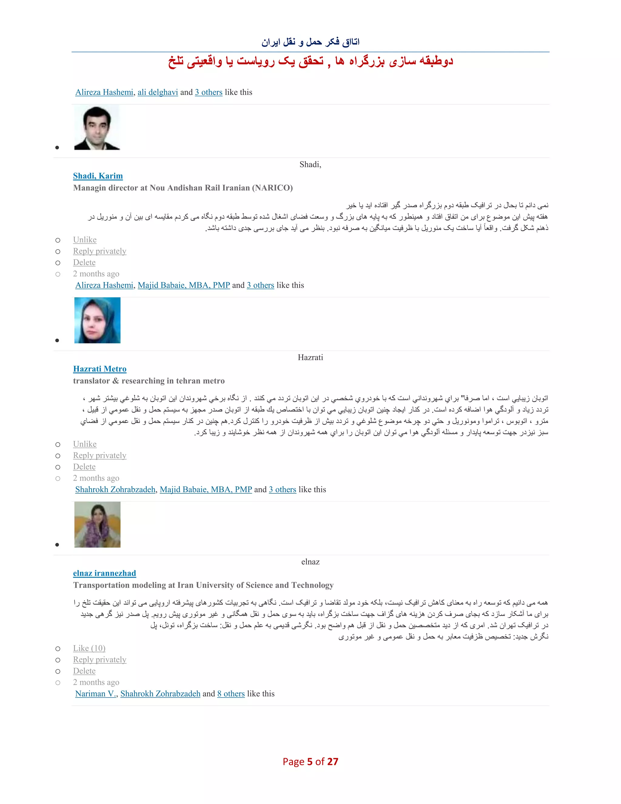 ‫اﺗﺎاق ﻓﮑر ﺣﻣل و ﻧﻘل اﯾران‬

‫دوطﺑﻘﮫ ﺳﺎزی ﺑزرﮔراه ھﺎ , ﺗﺣﻘق ﯾﮏ روﯾﺎﺳت ﯾﺎ واﻗﻌﯾﺗﯽ ﺗﻠﺦ‬
‫‪Alireza Hashemi, ali delghavi and 3 others like this‬‬

‫∑‬
‫,‪Shadi‬‬
‫‪Shadi, Karim‬‬
‫)‪Managin director at Nou Andishan Rail Iranian (NARICO‬‬
‫ﻧﻣﯽ داﻧم ﺗﺎ ﺑﺣﺎل در ﺗراﻓﯾﮏ طﺑﻘﮫ دوم ﺑزرﮔراه ﺻدر ﮔﯾر اﻓﺗﺎده اﯾد ﯾﺎ ﺧﯾر‬
‫ھﻔﺗﮫ ﭘﯾش اﯾن ﻣوﺿوع ﺑرای ﻣن اﺗﻔﺎق اﻓﺗﺎد و ھﻣﯾﻧط ور ﮐﮫ ﺑﮫ ﭘﺎﯾﮫ ھﺎی ﺑزرگ و وﺳﻌت ﻓﺿﺎی اﺷﻐﺎل ﺷده ﺗوﺳط طﺑﻘﮫ دوم ﻧﮕﺎه ﻣﯽ ﮐردم ﻣﻘﺎﯾﺳﮫ ای ﺑﯾن آن و ﻣﻧورﯾل در‬
‫ذھﻧم ﺷﮑل ﮔرﻓت. واﻗﻌﺎ ً آﯾﺎ ﺳﺎﺧت ﯾﮏ ﻣﻧورﯾل ﺑﺎ ظرﻓﯾت ﻣﯾﺎﻧﮕﯾن ﺑﮫ ﺻرﻓﮫ ﻧﺑود. ﺑﻧظر ﻣﯽ آﯾد ﺟﺎی ﺑررﺳﯽ ﺟدی داﺷﺗﮫ ﺑﺎﺷد.‬
‫‪Unlike‬‬
‫‪Reply privately‬‬
‫‪Delete‬‬
‫‪2 months ago‬‬
‫‪Alireza Hashemi, Majid Babaie, MBA, PMP and 3 others like this‬‬

‫‪o‬‬
‫‪o‬‬
‫‪o‬‬
‫‪o‬‬

‫∑‬
‫‪Hazrati‬‬
‫‪Hazrati Metro‬‬
‫‪translator & researching in tehran metro‬‬
‫اﺗوﺑﺎن زﯾﺑﺎﯾﻲ اﺳت ، اﻣﺎ ﺻرﻓﺎ" ﺑراي ﺷﮭروﻧداﻧﻲ اﺳت ﻛﮫ ﺑﺎ ﺧودروي ﺷﺧﺻﻲ در اﯾن اﺗوﺑﺎن ﺗردد ﻣﻲ ﻛﻧﻧد . از ﻧﮕﺎه ﺑرﺧﻲ ﺷﮭروﻧدان اﯾن اﺗوﺑﺎن ﺑﮫ ﺷﻠوﻏﻲ ﺑﯾﺷﺗر ﺷﮭر ،‬
‫ﺗردد زﯾﺎد و آﻟودﮔﻲ ھوا اﺿﺎﻓﮫ ﻛرده اﺳت. در ﻛﻧﺎر اﯾﺟﺎد ﭼﻧﯾن اﺗوﺑﺎن زﯾﺑﺎﯾﻲ ﻣﻲ ﺗوان ﺑﺎ اﺧﺗ ﺻﺎص ﯾك طﺑﻘﮫ از اﺗوﺑﺎن ﺻدر ﻣﺟﮭز ﺑﮫ ﺳﯾﺳﺗم ﺣﻣل و ﻧﻘل ﻋﻣوﻣﻲ از ﻗﺑﯾل ،‬
‫ﻣﺗرو ، اﺗوﺑوس ، ﺗراﻣوا وﻣوﻧورﯾل و ﺣﺗﻲ دو ﭼرﺧﮫ ﻣوﺿوع ﺷﻠوﻏﻲ و ﺗردد ﺑﯾش از ظرﻓﯾت ﺧودرو را ﻛﻧﺗرل ﻛرد.ھم ﭼﻧﯾن در ﻛﻧﺎر ﺳﯾﺳﺗم ﺣﻣل و ﻧﻘل ﻋﻣوﻣﻲ از ﻓ ﺿﺎي‬
‫ﺳﺑز ﻧﯾزدر ﺟﮭت ﺗوﺳﻌﮫ ﭘﺎﯾدار و ﻣﺳﺋﻠﮫ آﻟودﮔﻲ ھوا ﻣﻲ ﺗوان اﯾن اﺗوﺑﺎن را ﺑراي ھﻣﮫ ﺷﮭروﻧدان از ھﻣﮫ ﻧظ ر ﺧوﺷﺎﯾﻧد و زﯾﺑﺎ ﻛرد.‬
‫‪Unlike‬‬
‫‪Reply privately‬‬
‫‪Delete‬‬
‫‪2 months ago‬‬
‫‪Shahrokh Zohrabzadeh, Majid Babaie, MBA, PMP and 3 others like this‬‬

‫‪o‬‬
‫‪o‬‬
‫‪o‬‬
‫‪o‬‬

‫∑‬
‫‪elnaz‬‬
‫‪elnaz irannezhad‬‬
‫‪Transportation modeling at Iran University of Science and Technology‬‬
‫ھﻣﮫ ﻣﯽ داﻧﯾم ﮐﮫ ﺗوﺳﻌﮫ راه ﺑﮫ ﻣﻌﻧﺎی ﮐﺎھش ﺗراﻓﯾﮏ ﻧﯾﺳت، ﺑﻠﮑﮫ ﺧود ﻣوﻟد ﺗﻘﺎﺿﺎ و ﺗراﻓﯾﮏ اﺳت. ﻧﮕﺎھﯽ ﺑﮫ ﺗﺟرﺑﯾﺎت ﮐﺷورھﺎی ﭘﯾﺷرﻓﺗﮫ اروﭘﺎﯾﯽ ﻣﯽ ﺗواﻧد اﯾن ﺣﻘﯾﻘت ﺗﻠﺦ را‬
‫ﺑرای ﻣﺎ آﺷﮑﺎر ﺳﺎزد ﮐﮫ ﺑﺟﺎی ﺻرف ﮐردن ھزﯾﻧﮫ ھﺎی ﮔزاف ﺟﮭت ﺳﺎﺧت ﺑزﮔراه، ﺑﺎﯾد ﺑﮫ ﺳوی ﺣﻣل و ﻧﻘل ھﻣﮕﺎﻧﯽ و ﻏﯾر ﻣوﺗوری ﭘﯾش روﯾم. ﭘل ﺻدر ﻧﯾز ﮔرھﯽ ﺟدﯾد‬
‫در ﺗراﻓﯾﮏ ﺗﮭران ﺷد. اﻣری ﮐﮫ از دﯾد ﻣﺗﺧﺻﺻﯾن ﺣﻣل و ﻧﻘل از ﻗﺑل ھم واﺿﺢ ﺑود. ﻧﮕرﺷﯽ ﻗدﯾﻣﯽ ﺑﮫ ﻋﻠم ﺣﻣل و ﻧﻘل: ﺳﺎﺧت ﺑزﮔراه، ﺗوﻧل، ﭘل‬
‫ﻧﮕرش ﺟدﯾد: ﺗﺧﺻﯾص ظزﻓﯾت ﻣﻌﺎﺑر ﺑﮫ ﺣﻣل و ﻧﻘل ﻋﻣوﻣﯽ و ﻏﯾر ﻣوﺗوری‬
‫)01( ‪Like‬‬
‫‪Reply privately‬‬
‫‪Delete‬‬
‫‪2 months ago‬‬
‫‪Nariman V., Shahrokh Zohrabzadeh and 8 others like this‬‬

‫72 ‪Page 5 of‬‬

‫‪o‬‬
‫‪o‬‬
‫‪o‬‬
‫‪o‬‬

 