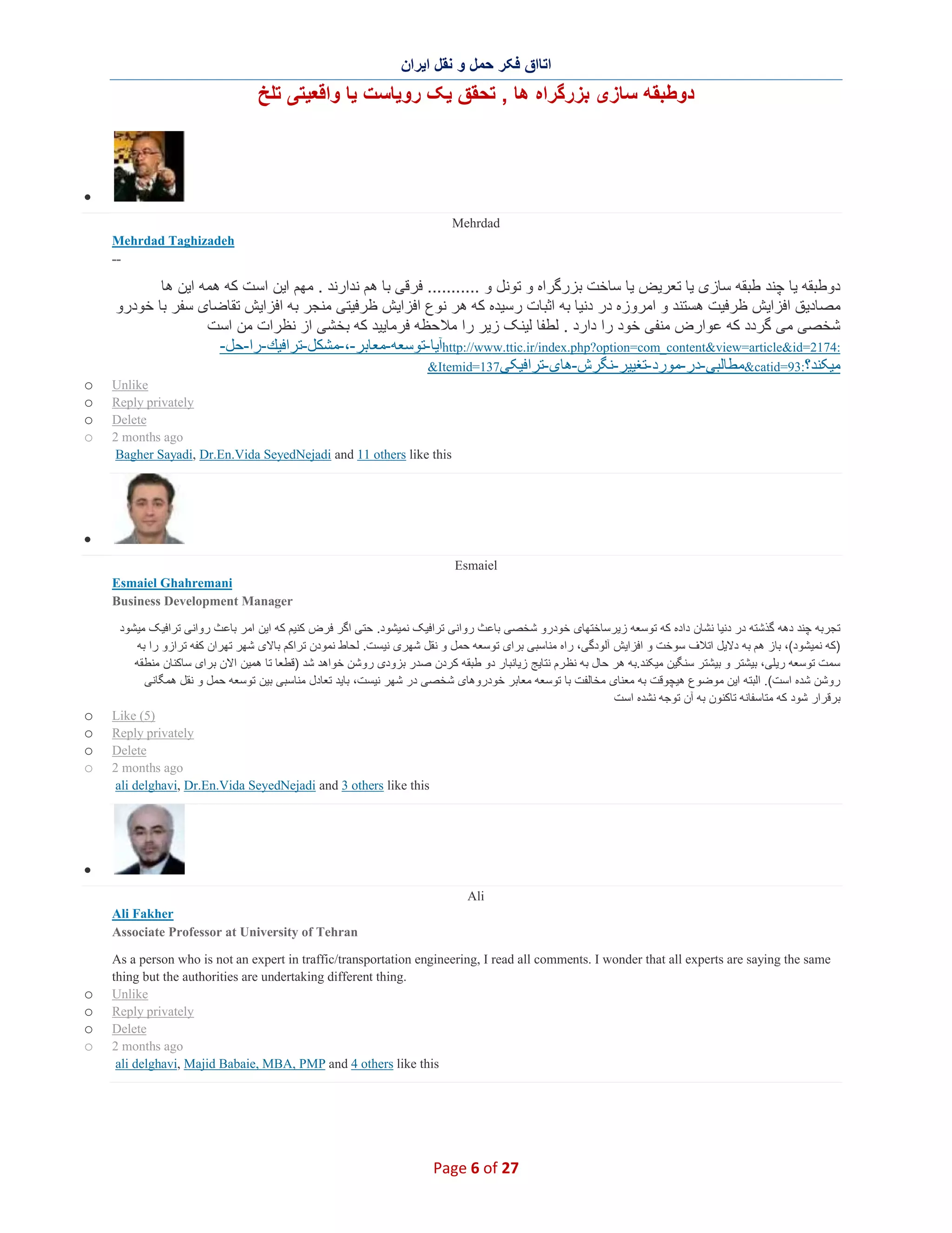 ‫اﺗﺎاق ﻓﮑر ﺣﻣل و ﻧﻘل اﯾران‬

‫دوطﺑﻘﮫ ﺳﺎزی ﺑزرﮔراه ھﺎ , ﺗﺣﻘق ﯾﮏ روﯾﺎﺳت ﯾﺎ واﻗﻌﯾﺗﯽ ﺗﻠﺦ‬

‫∑‬
‫‪Mehrdad‬‬
‫‪Mehrdad Taghizadeh‬‬
‫--‬

‫دوطﺑﻘﮫ ﯾﺎ ﭼﻧد طﺑﻘﮫ ﺳﺎزی ﯾﺎ ﺗﻌرﯾض ﯾﺎ ﺳﺎﺧت ﺑزرﮔراه و ﺗوﻧل و ........... ﻓرﻗﯽ ﺑﺎ ھم ﻧدارﻧد . ﻣﮭم اﯾن اﺳت ﮐﮫ ھﻣﮫ اﯾن ھﺎ‬
‫ﻣﺻﺎدﯾق اﻓزاﯾش ظرﻓﯾت ھﺳﺗﻧد و اﻣروزه در دﻧﯾﺎ ﺑﮫ اﺛﺑﺎت رﺳﯾده ﮐﮫ ھر ﻧوع اﻓزاﯾش ظرﻓﯾﺗﯽ ﻣﻧﺟر ﺑﮫ اﻓزاﯾش ﺗﻘﺎﺿﺎی ﺳﻔر ﺑﺎ ﺧودرو‬
‫ﺷﺧﺻﯽ ﻣﯽ ﮔردد ﮐﮫ ﻋوارض ﻣﻧﻔﯽ ﺧود را دارد . ﻟطﻔﺎ ﻟﯾﻧﮏ زﯾر را ﻣﻼﺣظﮫ ﻓرﻣﺎﯾﯾد ﮐﮫ ﺑﺧﺷﯽ از ﻧظرات ﻣن اﺳت‬
‫:4712=‪http://www.ttic.ir/index.php?option=com_content&view=article&id‬آﯾﺎ-ﺗوﺳﻌﮫ-ﻣﻌﺎﺑر-،-ﻣﺷﻛل-ﺗراﻓﯾك-را-ﺣل-‬
‫ﻣﯾﮑﻧد؟:39=‪&catid‬ﻣطﺎﻟﺑﯽ-در-ﻣورد -ﺗﻐﯾﯾر-ﻧﮕرش-ھﺎی-ﺗراﻓﯾﮑﯽ731=‪&Itemid‬‬
‫‪Unlike‬‬
‫‪Reply privately‬‬
‫‪Delete‬‬
‫‪2 months ago‬‬
‫‪Bagher Sayadi, Dr.En.Vida SeyedNejadi and 11 others like this‬‬

‫‪o‬‬
‫‪o‬‬
‫‪o‬‬
‫‪o‬‬

‫∑‬
‫‪Esmaiel‬‬
‫‪Esmaiel Ghahremani‬‬
‫‪Business Development Manager‬‬
‫ﺗﺟرﺑﮫ ﭼﻧد دھﮫ ﮔذﺷﺗﮫ در دﻧﯾﺎ ﻧﺷﺎن داده ﮐﮫ ﺗوﺳﻌﮫ زﯾرﺳﺎﺧﺗﮭﺎی ﺧودرو ﺷﺧﺻﯽ ﺑﺎﻋث رواﻧﯽ ﺗراﻓﯾﮏ ﻧﻣﯾﺷود. ﺣﺗﯽ اﮔر ﻓرض ﮐﻧﯾم ﮐﮫ اﯾن اﻣر ﺑﺎﻋث رواﻧﯽ ﺗراﻓﯾﮏ ﻣﯾﺷود‬
‫)ﮐﮫ ﻧﻣﯾﺷود(، ﺑﺎز ھم ﺑﮫ دﻻﯾل اﺗﻼف ﺳوﺧت و اﻓزاﯾش آﻟودﮔﯽ، راه ﻣﻧﺎﺳﺑﯽ ﺑرای ﺗوﺳﻌﮫ ﺣﻣل و ﻧﻘل ﺷﮭری ﻧﯾﺳت. ﻟﺣﺎط ﻧﻣودن ﺗراﮐم ﺑﺎﻻی ﺷﮭر ﺗﮭران ﮐﻔﮫ ﺗرازو را ﺑﮫ‬
‫ﺳﻣت ﺗوﺳﻌﮫ رﯾﻠﯽ، ﺑﯾﺷﺗر و ﺑﯾﺷﺗر ﺳﻧﮕﯾن ﻣﯾﮑﻧد.ﺑﮫ ھر ﺣﺎل ﺑﮫ ﻧظ رم ﻧﺗﺎﯾﺞ زﯾﺎﻧﺑﺎر دو طﺑﻘﮫ ﮐردن ﺻدر ﺑزودی روﺷن ﺧواھد ﺷد )ﻗطﻌﺎ ﺗﺎ ھﻣﯾن اﻻن ﺑرای ﺳﺎﮐﻧﺎن ﻣﻧطﻘﮫ‬
‫روﺷن ﺷده اﺳت(. اﻟﺑﺗﮫ اﯾن ﻣوﺿوع ھﯾﭼوﻗت ﺑﮫ ﻣﻌﻧﺎی ﻣﺧﺎﻟﻔت ﺑﺎ ﺗوﺳﻌﮫ ﻣﻌﺎﺑر ﺧودروھﺎی ﺷﺧﺻﯽ در ﺷﮭر ﻧﯾﺳت، ﺑﺎﯾد ﺗﻌﺎدل ﻣﻧﺎﺳﺑﯽ ﺑﯾن ﺗوﺳﻌﮫ ﺣﻣل و ﻧﻘل ھﻣﮕﺎﻧﯽ‬
‫ﺑرﻗرار ﺷود ﮐﮫ ﻣﺗﺎﺳﻔﺎﻧﮫ ﺗﺎﮐﻧون ﺑﮫ آن ﺗوﺟﮫ ﻧﺷده اﺳت‬
‫)5( ‪Like‬‬
‫‪Reply privately‬‬
‫‪Delete‬‬
‫‪2 months ago‬‬
‫‪ali delghavi, Dr.En.Vida SeyedNejadi and 3 others like this‬‬

‫‪o‬‬
‫‪o‬‬
‫‪o‬‬
‫‪o‬‬

‫∑‬
‫‪Ali‬‬
‫‪Ali Fakher‬‬
‫‪Associate Professor at University of Tehran‬‬
‫‪As a person who is not an expert in traffic/transportation engineering, I read all comments. I wonder that all experts are saying the same‬‬
‫.‪thing but the authorities are undertaking different thing‬‬
‫‪Unlike‬‬
‫‪Reply privately‬‬
‫‪Delete‬‬
‫‪2 months ago‬‬
‫‪ali delghavi, Majid Babaie, MBA, PMP and 4 others like this‬‬

‫72 ‪Page 6 of‬‬

‫‪o‬‬
‫‪o‬‬
‫‪o‬‬
‫‪o‬‬

 