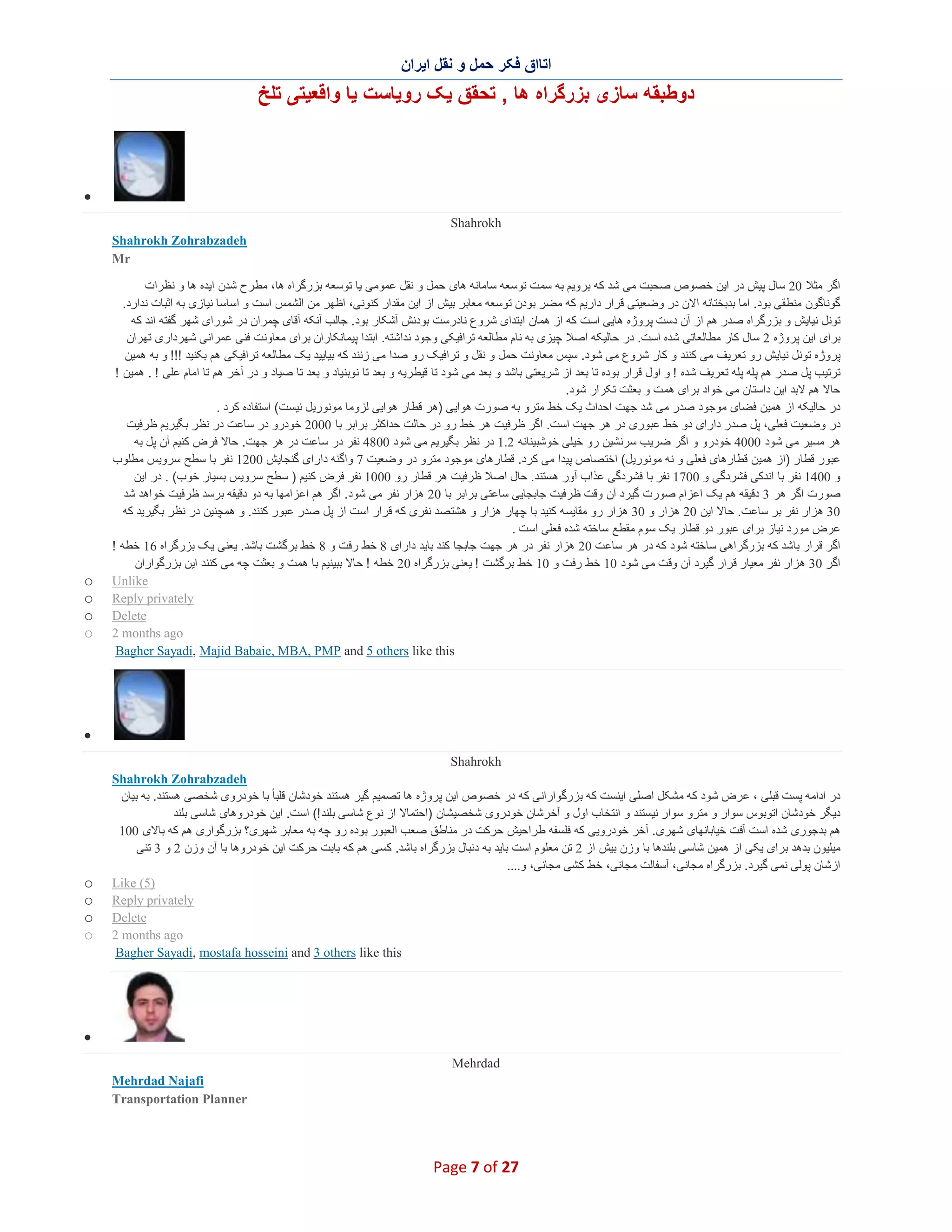 ‫اﺗﺎاق ﻓﮑر ﺣﻣل و ﻧﻘل اﯾران‬

‫دوطﺑﻘﮫ ﺳﺎزی ﺑزرﮔراه ھﺎ , ﺗﺣﻘق ﯾﮏ روﯾﺎﺳت ﯾﺎ واﻗﻌﯾﺗﯽ ﺗﻠﺦ‬

‫∑‬
‫‪Shahrokh‬‬
‫‪Shahrokh Zohrabzadeh‬‬
‫‪Mr‬‬
‫اﮔر ﻣﺛﻼ 02 ﺳﺎل ﭘﯾش در اﯾن ﺧﺻوص ﺻﺣﺑت ﻣﯽ ﺷد ﮐﮫ ﺑروﯾم ﺑﮫ ﺳﻣت ﺗوﺳﻌﮫ ﺳﺎﻣﺎﻧﮫ ھﺎی ﺣﻣل و ﻧﻘل ﻋﻣوﻣﯽ ﯾﺎ ﺗوﺳﻌﮫ ﺑزرﮔراه ھﺎ، ﻣط رح ﺷدن اﯾده ھﺎ و ﻧظرات‬
‫ﮔوﻧﺎﮔون ﻣﻧطﻘﯽ ﺑود. اﻣﺎ ﺑدﺑﺧﺗﺎﻧﮫ اﻻن در وﺿﻌﯾﺗﯽ ﻗرار دارﯾم ﮐﮫ ﻣﺿر ﺑودن ﺗوﺳﻌﮫ ﻣﻌﺎﺑر ﺑﯾش از اﯾن ﻣﻘدار ﮐﻧوﻧﯽ، اظﮭر ﻣن اﻟﺷﻣس اﺳت و اﺳﺎﺳﺎ ﻧﯾﺎزی ﺑﮫ اﺛﺑﺎت ﻧدارد.‬
‫ﺗوﻧل ﻧﯾﺎﯾش و ﺑزرﮔراه ﺻدر ھم از آن دﺳت ﭘروژه ھﺎﯾﯽ اﺳت ﮐﮫ از ھﻣﺎن اﺑﺗدای ﺷروع ﻧﺎدرﺳت ﺑودﻧش آﺷﮑﺎر ﺑود. ﺟﺎﻟب آﻧﮑﮫ آﻗﺎی ﭼﻣران در ﺷورای ﺷﮭر ﮔﻔﺗﮫ اﻧد ﮐﮫ‬
‫ﺑرای اﯾن ﭘروژه 2 ﺳﺎل ﮐﺎر ﻣطﺎﻟﻌﺎﺗﯽ ﺷده اﺳت. در ﺣﺎﻟﯾﮑﮫ اﺻﻼ ﭼﯾزی ﺑﮫ ﻧﺎم ﻣطﺎﻟﻌﮫ ﺗراﻓﯾﮑﯽ وﺟود ﻧداﺷﺗﮫ. اﺑﺗدا ﭘﯾﻣﺎﻧﮑﺎران ﺑرای ﻣﻌﺎوﻧت ﻓﻧﯽ ﻋﻣراﻧﯽ ﺷﮭرداری ﺗﮭران‬
‫ﭘروژه ﺗوﻧل ﻧﯾﺎﯾش رو ﺗﻌرﯾف ﻣﯽ ﮐﻧﻧد و ﮐﺎر ﺷروع ﻣﯽ ﺷود. ﺳﭘس ﻣﻌﺎوﻧت ﺣﻣل و ﻧﻘل و ﺗراﻓﯾﮏ رو ﺻدا ﻣﯽ زﻧﻧد ﮐﮫ ﺑﯾﺎﯾﯾد ﯾﮏ ﻣطﺎﻟﻌﮫ ﺗراﻓﯾﮑﯽ ھم ﺑﮑﻧﯾد !!! و ﺑﮫ ھﻣﯾن‬
‫ﺗرﺗﯾب ﭘل ﺻدر ھم ﭘﻠﮫ ﭘﻠﮫ ﺗﻌرﯾف ﺷده ! و اول ﻗرار ﺑوده ﺗﺎ ﺑﻌد از ﺷرﯾﻌﺗﯽ ﺑﺎﺷد و ﺑﻌد ﻣﯽ ﺷود ﺗﺎ ﻗﯾط رﯾﮫ و ﺑﻌد ﺗﺎ ﻧوﺑﻧﯾﺎد و ﺑﻌد ﺗﺎ ﺻﯾﺎد و در آﺧر ھم ﺗﺎ اﻣﺎم ﻋﻠﯽ ! . ھﻣﯾن !‬
‫ﺣﺎﻻ ھم ﻻﺑد اﯾن داﺳﺗﺎن ﻣﯽ ﺧواد ﺑرای ھﻣ ت و ﺑﻌﺛت ﺗﮑرار ﺷود.‬
‫در ﺣﺎﻟﯾﮑﮫ از ھﻣﯾن ﻓﺿﺎی ﻣوﺟود ﺻدر ﻣﯽ ﺷد ﺟﮭت اﺣداث ﯾﮏ ﺧط ﻣﺗرو ﺑﮫ ﺻورت ھواﯾﯽ )ھر ﻗطﺎر ھواﯾﯽ ﻟزوﻣﺎ ﻣوﻧورﯾل ﻧﯾﺳت( اﺳﺗﻔﺎده ﮐرد .‬
‫در وﺿﻌﯾت ﻓﻌﻠﯽ، ﭘل ﺻدر دارای دو ﺧط ﻋﺑوری در ھر ﺟﮭت اﺳت. اﮔر ظرﻓﯾت ھر ﺧط رو در ﺣﺎﻟت ﺣداﮐﺛر ﺑراﺑر ﺑﺎ 0002 ﺧودرو در ﺳﺎﻋت در ﻧظر ﺑﮕﯾرﯾم ظرﻓﯾت‬
‫ھر ﻣﺳﯾر ﻣﯽ ﺷود 0004 ﺧودرو و اﮔر ﺿرﯾب ﺳرﻧﺷﯾن رو ﺧﯾﻠﯽ ﺧوﺷﺑﯾﻧﺎﻧﮫ 2.1 در ﻧظر ﺑﮕﯾرﯾم ﻣﯽ ﺷود 0084 ﻧﻔر در ﺳﺎﻋت در ھر ﺟﮭت. ﺣﺎﻻ ﻓرض ﮐﻧﯾم آن ﭘل ﺑﮫ‬
‫ﻋﺑور ﻗطﺎر )از ھﻣﯾن ﻗطﺎرھﺎی ﻓﻌﻠﯽ و ﻧﮫ ﻣوﻧورﯾل( اﺧﺗ ﺻﺎص ﭘﯾدا ﻣﯽ ﮐرد. ﻗطﺎرھﺎی ﻣوﺟود ﻣﺗرو در وﺿﻌﯾت 7 واﮔﻧﮫ دارای ﮔﻧﺟﺎﯾش 0021 ﻧﻔر ﺑﺎ ﺳطﺢ ﺳروﯾس ﻣطﻠوب‬
‫و 0041 ﻧﻔر ﺑﺎ اﻧدﮐﯽ ﻓﺷردﮔﯽ و 0071 ﻧﻔر ﺑﺎ ﻓﺷردﮔﯽ ﻋذاب آور ھﺳﺗﻧد. ﺣﺎل اﺻﻼ ظرﻓﯾت ھر ﻗطﺎر رو 0001 ﻧﻔر ﻓرض ﮐﻧﯾم ) ﺳطﺢ ﺳروﯾس ﺑﺳﯾﺎر ﺧوب( . در اﯾن‬
‫ﺻورت اﮔر ھر 3 دﻗﯾﻘﮫ ھم ﯾﮏ اﻋزام ﺻورت ﮔﯾرد آن وﻗت ظرﻓﯾت ﺟﺎﺑﺟﺎﯾﯽ ﺳﺎﻋﺗﯽ ﺑراﺑر ﺑﺎ 02 ھزار ﻧﻔر ﻣﯽ ﺷود. اﮔر ھم اﻋزاﻣﮭﺎ ﺑﮫ دو دﻗﯾﻘﮫ ﺑرﺳد ظرﻓﯾت ﺧواھد ﺷد‬
‫03 ھزار ﻧﻔر ﺑر ﺳﺎﻋت. ﺣﺎﻻ اﯾن 02 ھزار و 03 ھزار رو ﻣﻘﺎﯾﺳﮫ ﮐﻧﯾد ﺑﺎ ﭼﮭﺎر ھزار و ھﺷﺗ ﺻد ﻧﻔری ﮐﮫ ﻗرار اﺳت از ﭘل ﺻدر ﻋﺑور ﮐﻧﻧد. و ھﻣﭼﻧﯾن در ﻧظر ﺑﮕﯾرﯾد ﮐﮫ‬
‫ﻋرض ﻣورد ﻧﯾﺎز ﺑرای ﻋﺑور دو ﻗطﺎر ﯾﮏ ﺳوم ﻣﻘطﻊ ﺳﺎﺧﺗﮫ ﺷده ﻓﻌﻠﯽ اﺳت .‬
‫اﮔر ﻗرار ﺑﺎﺷد ﮐﮫ ﺑزرﮔراھﯽ ﺳﺎﺧﺗﮫ ﺷود ﮐﮫ در ھر ﺳﺎﻋ ت 02 ھزار ﻧﻔر در ھر ﺟﮭت ﺟﺎﺑﺟﺎ ﮐﻧد ﺑﺎﯾد دارای 8 ﺧط رﻓت و 8 ﺧط ﺑرﮔﺷت ﺑﺎﺷد. ﯾﻌﻧﯽ ﯾﮏ ﺑزرﮔراه 61 ﺧطﮫ !‬
‫اﮔر 03 ھزار ﻧﻔر ﻣﻌﯾﺎر ﻗرار ﮔﯾرد آن وﻗ ت ﻣﯽ ﺷود 01 ﺧط رﻓت و 01 ﺧط ﺑرﮔﺷت ! ﯾﻌﻧﯽ ﺑزرﮔراه 02 ﺧطﮫ ! ﺣﺎﻻ ﺑﺑﯾﻧﯾم ﺑﺎ ھﻣت و ﺑﻌﺛت ﭼﮫ ﻣﯽ ﮐﻧﻧد اﯾن ﺑزرﮔواران‬
‫‪Unlike‬‬
‫‪Reply privately‬‬
‫‪Delete‬‬
‫‪2 months ago‬‬
‫‪Bagher Sayadi, Majid Babaie, MBA, PMP and 5 others like this‬‬

‫‪o‬‬
‫‪o‬‬
‫‪o‬‬
‫‪o‬‬

‫∑‬
‫‪Shahrokh‬‬
‫‪Shahrokh Zohrabzadeh‬‬
‫در اداﻣﮫ ﭘﺳت ﻗﺑﻠﯽ ، ﻋرض ﺷود ﮐﮫ ﻣﺷﮑل اﺻﻠﯽ اﯾﻧﺳت ﮐﮫ ﺑزرﮔواراﻧﯽ ﮐﮫ در ﺧﺻوص اﯾن ﭘروژه ھﺎ ﺗﺻﻣﯾم ﮔﯾر ھﺳﺗﻧد ﺧودﺷﺎن ﻗﻠﺑﺎ ً ﺑﺎ ﺧودروی ﺷﺧﺻﯽ ھﺳﺗﻧد. ﺑﮫ ﺑﯾﺎن‬
‫دﯾﮕر ﺧودﺷﺎن اﺗوﺑوس ﺳوار و ﻣﺗرو ﺳوار ﻧﯾﺳﺗﻧد و اﻧﺗﺧﺎب اول و آﺧرﺷﺎن ﺧودروی ﺷﺧﺻﯾﺷﺎن )اﺣﺗﻣﺎﻻ از ﻧوع ﺷﺎﺳﯽ ﺑﻠﻧد !( اﺳت. اﯾن ﺧودروھﺎی ﺷﺎﺳﯽ ﺑﻠﻧد‬
‫ھم ﺑدﺟوری ﺷده اﺳت آﻓت ﺧﯾﺎﺑﺎﻧﮭﺎی ﺷﮭری. آﺧر ﺧودروﯾﯽ ﮐﮫ ﻓﻠﺳﻔﮫ طراﺣﯾش ﺣرﮐت در ﻣﻧﺎطق ﺻﻌب اﻟﻌﺑور ﺑوده رو ﭼﮫ ﺑﮫ ﻣﻌﺎﺑر ﺷﮭری؟ ﺑزرﮔواری ھم ﮐﮫ ﺑﺎﻻی 001‬
‫ﻣﯾﻠﯾون ﺑدھد ﺑرای ﯾﮑﯽ از ھﻣﯾن ﺷﺎﺳﯽ ﺑﻠﻧدھﺎ ﺑﺎ وزن ﺑﯾش از 2 ﺗن ﻣﻌﻠوم اﺳت ﺑﺎﯾد ﺑﮫ دﻧﺑﺎل ﺑزرﮔراه ﺑﺎﺷد. ﮐﺳﯽ ھم ﮐﮫ ﺑﺎﺑت ﺣرﮐت اﯾن ﺧودروھﺎ ﺑﺎ آن وزن 2 و 3 ﺗﻧﯽ‬
‫ازﺷﺎن ﭘوﻟﯽ ﻧﻣﯽ ﮔﯾرد. ﺑزرﮔراه ﻣﺟﺎﻧﯽ، آﺳﻔﺎﻟت ﻣﺟﺎﻧﯽ، ﺧط ﮐﺷﯽ ﻣﺟﺎﻧﯽ، و....‬
‫)5( ‪Like‬‬
‫‪Reply privately‬‬
‫‪Delete‬‬
‫‪2 months ago‬‬
‫‪Bagher Sayadi, mostafa hosseini and 3 others like this‬‬

‫‪o‬‬
‫‪o‬‬
‫‪o‬‬
‫‪o‬‬

‫∑‬
‫‪Mehrdad‬‬
‫‪Mehrdad Najafi‬‬
‫‪Transportation Planner‬‬

‫72 ‪Page 7 of‬‬

 