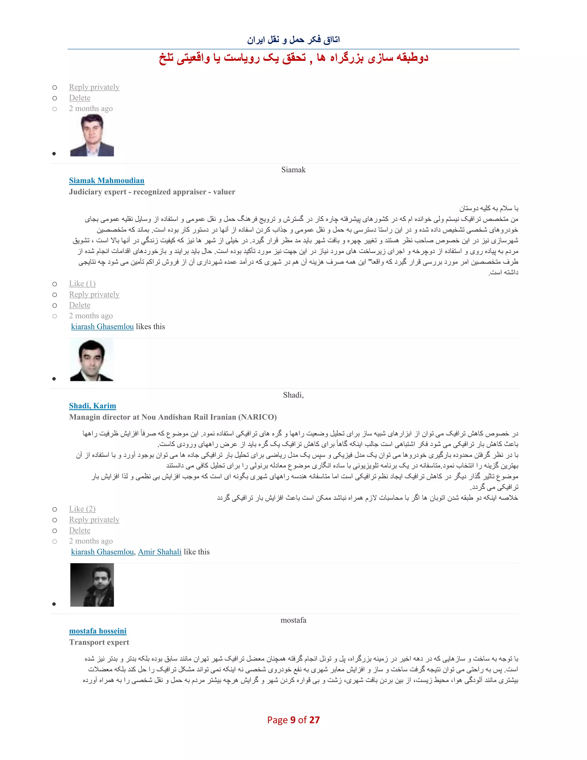 ‫اﺗﺎاق ﻓﮑر ﺣﻣل و ﻧﻘل اﯾران‬

‫دوطﺑﻘﮫ ﺳﺎزی ﺑزرﮔراه ھﺎ , ﺗﺣﻘق ﯾﮏ روﯾﺎﺳت ﯾﺎ واﻗﻌﯾﺗﯽ ﺗﻠﺦ‬
‫‪Reply privately‬‬
‫‪Delete‬‬
‫‪2 months ago‬‬

‫‪o‬‬
‫‪o‬‬
‫‪o‬‬

‫∑‬
‫‪Siamak‬‬
‫‪Siamak Mahmoudian‬‬
‫‪Judiciary expert - recognized appraiser - valuer‬‬
‫ﺑﺎ ﺳﻼم ﺑﮫ ﮐﻠﯾﮫ دوﺳﺗﺎن‬
‫ﻣن ﻣﺗﺧﺻص ﺗراﻓﯾﮏ ﻧﯾﺳﺗم وﻟﯽ ﺧواﻧده ام ﮐﮫ در ﮐﺷورھﺎی ﭘﯾﺷرﻓﺗﮫ ﭼﺎره ﮐﺎر در ﮔﺳﺗرش و ﺗروﯾﺞ ﻓرھﻧﮓ ﺣﻣل و ﻧﻘل ﻋﻣوﻣﯽ و اﺳﺗﻔﺎده از وﺳﺎﯾل ﻧﻘﻠﯾﮫ ﻋﻣوﻣﯽ ﺑﺟﺎی‬
‫ﺧودروھﺎی ﺷﺧﺻﯽ ﺗﺷﺧﯾص داده ﺷده و در اﯾن راﺳﺗﺎ دﺳﺗرﺳﯽ ﺑﮫ ﺣﻣل و ﻧﻘل ﻋﻣوﻣﯽ و ﺟذاب ﮐردن اﺳﻔﺎده از آﻧﮭﺎ در دﺳﺗور ﮐﺎر ﺑوده اﺳ ت. ﺑﻣﺎﻧد ﮐﮫ ﻣﺗﺧﺻﺻﯾن‬
‫ﺷﮭرﺳﺎزی ﻧﯾز در اﯾن ﺧﺻوص ﺻﺎﺣب ﻧظر ھﺳﺗﻧد و ﺗﻐﯾﯾر ﭼﮭره و ﺑﺎﻓت ﺷﮭر ﺑﺎﯾد ﻣد ﻣظ ر ﻗرار ﮔﯾرد. در ﺧﯾﻠﯽ از ﺷﮭر ھﺎ ﻧﯾز ﮐﮫ ﮐﯾﻔﯾت زﻧدﮔﻲ در آﻧﮭﺎ ﺑﺎﻻ اﺳ ت ، ﺗﺷوﯾق‬
‫ﻣردم ﺑﮫ ﭘﯾﺎده روی و اﺳﺗﻔﺎده از دوﭼرﺧﮫ و اﺟرای زﯾرﺳﺎﺧت ھﺎی ﻣورد ﻧﯾﺎز در اﯾن ﺟﮭت ﻧﯾز ﻣورد ﺗﺄﮐﯾد ﺑوده اﺳت. ﺣﺎل ﺑﺎﯾد ﺑراﯾﻧد و ﺑﺎزﺧوردھﺎی اﻗداﻣﺎت اﻧﺟﺎم ﺷده از‬
‫طرف ﻣﺗﺧﺻﺻﯾن اﻣر ﻣورد ﺑررﺳﯽ ﻗرار ﮔﯾرد ﮐﮫ واﻗﻌﺎ" اﯾن ھﻣﮫ ﺻرف ھزﯾﻧﮫ آن ھم در ﺷﮭری ﮐﮫ درآﻣد ﻋﻣده ﺷﮭرداری آن از ﻓروش ﺗراﮐم ﺗﺄﻣﯾن ﻣﯽ ﺷود ﭼﮫ ﻧﺗﺎﯾﺟﯽ‬
‫داﺷﺗﮫ اﺳت.‬
‫)1( ‪Like‬‬
‫‪Reply privately‬‬
‫‪Delete‬‬
‫‪2 months ago‬‬
‫‪kiarash Ghasemlou likes this‬‬

‫‪o‬‬
‫‪o‬‬
‫‪o‬‬
‫‪o‬‬

‫∑‬
‫,‪Shadi‬‬
‫‪Shadi, Karim‬‬
‫)‪Managin director at Nou Andishan Rail Iranian (NARICO‬‬
‫در ﺧﺻوص ﮐﺎھش ﺗراﻓﯾﮏ ﻣﯽ ﺗوان از اﺑزارھﺎی ﺷﺑﯾﮫ ﺳﺎز ﺑرای ﺗﺣﻠﯾل وﺿﻌﯾت راھﮭﺎ و ﮔره ھﺎی ﺗراﻓﯾﮑﯽ اﺳﺗﻔﺎده ﻧﻣود. اﯾن ﻣوﺿوع ﮐﮫ ﺻرﻓﺎ ً اﻓزاﯾش ظرﻓﯾت راھﮭﺎ‬
‫ﺑﺎﻋث ﮐﺎھش ﺑﺎر ﺗراﻓﯾﮑﯽ ﻣﯽ ﺷود ﻓﮑر اﺷﺗﺑﺎھﯽ اﺳت ﺟﺎﻟب اﯾﻧﮑﮫ ﮔﺎھﺎ ً ﺑرای ﮐﺎھش ﺗراﻓﯾﮏ ﯾﮏ ﮔره ﺑﺎﯾد از ﻋرض راھﮭﺎی ورودی ﮐﺎﺳت.‬
‫ﺑﺎ در ﻧظر ﮔرﻓﺗن ﻣﺣدوده ﺑﺎرﮔﯾری ﺧودروھﺎ ﻣﯽ ﺗوان ﯾﮏ ﻣدل ﻓﯾزﯾﮑﯽ و ﺳﭘس ﯾﮏ ﻣدل رﯾﺎﺿﯽ ﺑرای ﺗﺣﻠﯾل ﺑﺎر ﺗراﻓﯾﮑﯽ ﺟﺎده ھﺎ ﻣﯽ ﺗوان ﺑوﺟود آورد و ﺑﺎ اﺳﺗﻔﺎده از آن‬
‫ﺑﮭﺗرﯾن ﮔزﯾﻧﮫ را اﻧﺗﺧﺎب ﻧﻣود.ﻣﺗﺎﺳﻔﺎﻧﮫ در ﯾﮏ ﺑرﻧﺎﻣﮫ ﺗﻠوﯾزﯾوﻧﯽ ﺑﺎ ﺳﺎده اﻧﮕﺎری ﻣوﺿوع ﻣﻌﺎدﻟﮫ ﺑرﻧوﻟﯽ را ﺑرای ﺗﺣﻠﯾل ﮐﺎﻓﯽ ﻣﯽ داﻧﺳﺗﻧد‬
‫ﻣوﺿوع ﺗﺎﺛﯾر ﮔذار دﯾﮕر در ﮐﺎھش ﺗراﻓﯾﮏ اﯾﺟﺎد ﻧظم ﺗراﻓﯾﮑﯽ اﺳت اﻣﺎ ﻣﺗﺎﺳﻔﺎﻧﮫ ھﻧدﺳﮫ راھﮭﺎی ﺷﮭری ﺑﮕوﻧﮫ ای اﺳت ﮐﮫ ﻣوﺟب اﻓزاﯾش ﺑﯽ ﻧظﻣﯽ و ﻟذا اﻓزاﯾش ﺑﺎر‬
‫ﺗراﻓﯾﮑﯽ ﻣﯽ ﮔردد.‬
‫ﺧﻼﺻﮫ اﯾﻧﮑﮫ دو طﺑﻘﮫ ﺷدن اﺗوﺑﺎن ھﺎ اﮔر ﺑﺎ ﻣﺣﺎﺳﺑﺎت ﻻزم ھﻣراه ﻧﺑﺎﺷد ﻣﻣﮑن اﺳت ﺑﺎﻋث اﻓزاﯾش ﺑﺎر ﺗراﻓﯾﮑﯽ ﮔردد‬
‫)2( ‪Like‬‬
‫‪Reply privately‬‬
‫‪Delete‬‬
‫‪2 months ago‬‬
‫‪kiarash Ghasemlou, Amir Shahali like this‬‬

‫‪o‬‬
‫‪o‬‬
‫‪o‬‬
‫‪o‬‬

‫∑‬
‫‪mostafa‬‬
‫‪mostafa hosseini‬‬
‫‪Transport expert‬‬
‫ﺑﺎ ﺗوﺟﮫ ﺑﮫ ﺳﺎﺧت و ﺳﺎزھﺎﯾﯽ ﮐﮫ در دھﮫ اﺧﯾر در زﻣﯾﻧﮫ ﺑزرﮔراه، ﭘل و ﺗوﻧل اﻧﺟﺎم ﮔرﻓﺗﮫ ھﻣﭼﻧﺎن ﻣﻌ ﺿل ﺗراﻓﯾﮏ ﺷﮭر ﺗﮭران ﻣﺎﻧﻧد ﺳﺎﺑق ﺑوده ﺑﻠﮑﮫ ﺑدﺗر و ﺑدﺗر ﻧﯾز ﺷده‬
‫اﺳت. ﭘس ﺑﮫ راﺣﺗﯽ ﻣﯽ ﺗوان ﻧﺗﯾﺟﮫ ﮔرﻓت ﺳﺎﺧت و ﺳﺎز و اﻓزاﯾش ﻣﻌﺎﺑر ﺷﮭری ﺑﮫ ﻧﻔﻊ ﺧودروی ﺷﺧﺻﯽ ﻧﮫ اﯾﻧﮑﮫ ﻧﻣﯽ ﺗواﻧد ﻣﺷﮑل ﺗراﻓﯾﮏ را ﺣل ﮐﻧد ﺑﻠﮑﮫ ﻣﻌﺿﻼت‬
‫ﺑﯾﺷﺗری ﻣﺎﻧﻧد آﻟودﮔﯽ ھوا، ﻣﺣﯾط زﯾﺳت، از ﺑﯾن ﺑردن ﺑﺎﻓت ﺷﮭری، زﺷت و ﺑﯽ ﻗواره ﮐردن ﺷﮭر و ﮔراﯾش ھرﭼﮫ ﺑﯾﺷﺗر ﻣردم ﺑﮫ ﺣﻣل و ﻧﻘل ﺷﺧﺻﯽ را ﺑﮫ ھﻣراه آورده‬

‫72 ‪Page 9 of‬‬

 