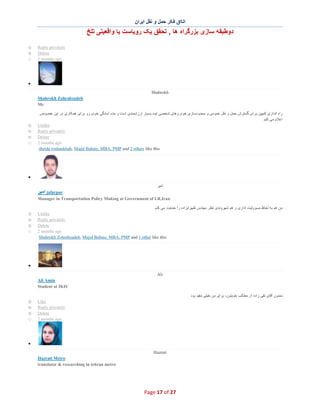 ‫اﺗﺎاق ﻓﮑر ﺣﻣل و ﻧﻘل اﯾران‬

‫دوطﺑﻘﮫ ﺳﺎزی ﺑزرﮔراه ھﺎ , ﺗﺣﻘق ﯾﮏ روﯾﺎﺳت ﯾﺎ واﻗﻌﯾﺗﯽ ﺗﻠﺦ‬
o
o
o

Reply privately
Delete
2 months ago

∑
Shahrokh
Shahrokh Zohrabzadeh
Mr

o
o
o
o

‫راه اﻧدازی ﮐﻣﭘﯾن ﺑرای ﮔﺳﺗرش ﺣﻣل و ﻧﻘل ﻋﻣوﻣﯽ و ﻣﺣدودﺳﺎزی ﺧودروھﺎی ﺷﺧﺻﯽ اﯾده ﺑﺳﯾﺎر ارزﺷﻣﻧدی اﺳت و ﺑﻧده آﻣﺎدﮔﯽ ﺧودم رو ﺑرای ھﻣﮑﺎری در اﯾن ﺧﺻوص‬
‫اﻋﻼم ﻣﯽ ﮐﻧم‬
Unlike
Reply privately
Delete
2 months ago
sheida roshankhah, Majid Babaie, MBA, PMP and 2 others like this

∑
‫اﻣﯾر‬

‫ اﻣﯾر‬jafarpur
Manager in Transportation Policy Making at Government of I.R.Iran

o
o
o
o

‫ﻣن ھم ﺑﮫ ﻟﺣﺎظ ﻣﺳووﻟﯾت اداری و ھم ﺷﮭروﻧدی ﻧظر ﻣﮭﻧدس ظﮭراﺑزاده را ﺣﻣﺎﯾت ﻣﯽ ﮐﻧم‬
Unlike
Reply privately
Delete
2 months ago
Shahrokh Zohrabzadeh, Majid Babaie, MBA, PMP and 1 other like this

∑
Ali
Ali Amin
Student at IKIU
‫ﻣﻣﻧون آﻗﺎی ﺗﻘﯽ زاده از ﻣطﺎﻟب ﺧوﺑﺗون، ﺑرای ﻣن ﺧﯾﻠﯽ ﻣﻔﯾد ﺑود‬

o
o
o
o

Like
Reply privately
Delete
2 months ago

∑
Hazrati
Hazrati Metro
translator & researching in tehran metro

Page 17 of 27

 