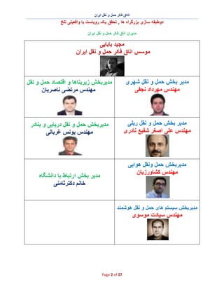 ‫اﺗﺎاق ﻓﮑر ﺣﻣل و ﻧﻘل اﯾران‬

‫دوطﺑﻘﮫ ﺳﺎزی ﺑزرﮔراه ھﺎ , ﺗﺣﻘق ﯾﮏ روﯾﺎﺳت ﯾﺎ واﻗﻌﯾﺗﯽ ﺗﻠﺦ‬
‫ﻣدﯾران اﺗﺎق ﻓﮑر ﺣﻣل و ﻧﻘل اﯾران‬

‫ﻣﺟﯾد ﺑﺎﺑﺎﯾﯽ‬
‫ﻣوﺳس اﺗﺎق ﻓﮑر ﺣﻣل و ﻧﻘل اﯾران‬

‫ﻣدﯾر ﺑﺧش ﺣﻣل و ﻧﻘل ﺷﮭری‬
‫ﻣﮭﻧدس ﻣﮭرداد ﻧﺟﻔﯽ‬

‫ﻣدﯾرﺑﺧش زﯾرﺑﻧﺎھﺎ و اﻗﺗﺻﺎد ﺣﻣل و ﻧﻘل‬
‫ﻣﮭﻧدس ﻣرﺗﺿﯽ ﻧﺎﺻرﯾﺎن‬

‫ﻣدﯾر ﺑﺧش ﺣﻣل و ﻧﻘل رﯾﻠﯽ‬
‫ﻣﮭﻧدس ﻋﻠﯽ اﺻﻐر ﺷﻔﯾﻊ ﻧﺎدری‬

‫ﻣدﯾرﺑﺧش ﺣﻣل و ﻧﻘل درﯾﺎﯾﯽ و ﺑﻧﺎدر‬
‫ﻣﮭﻧدس ﯾوﻧس ﻏرﺑﺎﻟﯽ‬

‫ﻣدﯾرﺑﺧش ﺣﻣل وﻧﻘل ھواﯾﯽ‬
‫ﻣﮭﻧدس ﮐﺷﺎورزﯾﺎن‬

‫ﻣدﯾر ﺑﺧش ارﺗﺑﺎط ﺑﺎ داﻧﺷﮕﺎه‬
‫ﺧﺎﻧم دﮐﺗرﺛﺎﻣﻧﯽ‬

‫ﻣدﯾرﺑﺧش ﺳﯾﺳﺗم ھﺎی ﺣﻣل و ﻧﻘل ھوﺷﻣﻧد‬

‫ﻣﮭﻧدس ﺳﯾﺎدت ﻣوﺳوی‬

‫72 ‪Page 2 of‬‬

 