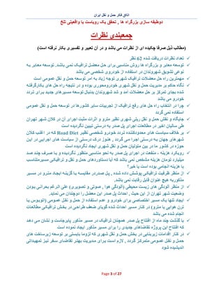 ‫اﺗﺎاق ﻓﮑر ﺣﻣل و ﻧﻘل اﯾران‬

‫دوطﺑﻘﮫ ﺳﺎزی ﺑزرﮔراه ھﺎ , ﺗﺣﻘق ﯾﮏ روﯾﺎﺳت ﯾﺎ واﻗﻌﯾﺗﯽ ﺗﻠﺦ‬

‫ﺟﻤﻌﺒﻨﺪی ﻧﻈﺮات‬
‫)ﻣﻄﺎﻟﺐ ذﯾﻞ ﺻﺮﻓﺎ ﭼﮑﯿﺪه ای از ﻧﻈﺮات ﻣﯽ ﺑﺎﺷﺪ و در آن ﺗﻌﺒﯿﺮ و ﺗﻔﺴﯿﺮی ﺑﮑﺎر ﻧﺮﻓﺘﮫ اﺳﺖ(‬
‫¸‬
‫¸‬
‫¸‬
‫¸‬

‫¸‬
‫¸‬
‫¸‬

‫¸‬

‫¸‬
‫¸‬
‫¸‬

‫¸‬
‫¸‬

‫ﺗﻌﺪاد ﻧﻈﺮات درﯾﺎﻓﺖ ﺷﺪه 26 ﻧﻈﺮ‬
‫ﺗﻮﺳﻌﮫ ﻣﻌﺎﺑﺮ و ﺑﺰرﮔﺮاه ھﺎ روش ﻣﻨﺎﺳﺒﯽ ﺑﺮای ﺣ ﻞ ﻣﻌﻀ ﻞ ﺗﺮاﻓﯿ ﮏ ﻧﻤ ﯽ ﺑﺎﺷ ﺪ. ﺗﻮﺳ ﻌﮫ ﻣﻌ ﺎﺑﺮ ﺑ ﮫ‬
‫ﻧﻮﻋﯽ ﺗﺸﻮﯾﻖ ﺷﮭﺮوﻧﺪان در اﺳﺘﻔﺎده از ﺧﻮدروی ﺷﺨﺼﯽ ﻣﯽ ﺑﺎﺷﺪ‬
‫ﻣﮭﻤﺘﺮﯾﻦ راه ﺣﻞ ﻣﻌﻀﻼت ﺗﺮاﻓﯿﮏ ﺷﮭﺮی ﺗﻮﺟﮫ زﯾﺎد ﺑﮫ اﻣﺮ ﺗﻮﺳﻌﮫ ﺣﻤﻞ و ﻧﻘﻞ ﻋﻤﻮﻣﯽ اﺳﺖ‬
‫ﻧﮕﺎه ﺣﺎﮐﻢ ﺑﺮ ﻣﺪﯾﺮﯾﺖ ﺣﻤﻞ و ﻧﻘﻞ ﺷﮭﺮی ﺧﻮدروﻣﺤﻮری ﺑﻮده و در ﻧﺘﯿﺠﮫ راه ﺣﻞ ھﺎی ﺑﮑﺎرﮔﺮﻓﺘ ﮫ‬
‫ﺷﺪه ﺑﺠﺎی ﺗﻤﺮﮐﺰ ﺑﺮ ﺣﻞ ﻣﻌﻀﻼت آﻣﺪ و ﺷﺪ ﺷﮭﺮوﻧﺪان ﺑﺪﻧﺒﺎل ﺗﻮﺳﻌﮫ ﻣﺴ ﯿﺮھﺎی ﺟﺪﯾ ﺪ ﺑ ﺮای ﺗ ﺮدد‬
‫ﺧﻮدرو ﻣﯽ ﺑﺎﺷﺪ‬
‫ﭼﺮا در اﻧﺘﺨﺎب راه ﺣﻞ ھﺎی رﻓﻊ ﺗﺮاﻓﯿﮏ از ﺗﺠﺮﺑﯿﺎت ﺳﺎﯾﺮ ﮐﺸﻮرھﺎ در ﺗﻮﺳﻌﮫ ﺣﻤﻞ و ﻧﻘﻞ ﻋﻤﻮﻣﯽ‬
‫اﺳﺘﻔﺎده ﻧﻤﯽ ﮔﺮدد‬
‫ﺟﺎﯾﮕﺎه و ﻧﻘﺶ ﺣﻤﻞ و ﻧﻘﻞ رﯾﻠﯽ ﺷﮭﺮی ﻧﻈﯿﺮ ﻣﺘﺮو و اﺛﺮات ﻣﺜﺒﺖ اﺟﺮای آن در ﮐﻼن ﺷ ﮭﺮ ﺗﮭ ﺮان‬
‫طﯽ ﺳﺎﻟﯿﺎن اﺧﯿﺮ در ﻣﻄﺎﻟﻌﺎت اﺟﺮای ﭘﻞ ﺻﺪر ﺑﮫ درﺳﺘﯽ ﺗﺒﯿﯿﻦ ﻧﮕﺮدﯾﺪه اﺳﺖ‬
‫ﺑﺮ ﺧﻼف ﺳﯿﺎﺳ ﺖ ھ ﺎی ﻣﺤﺪودﮐﻨﻨ ﺪه ﺗ ﺮدد ﺧ ﻮدرو ﺷﺨﺼ ﯽ ﻧﻈﯿ ﺮ ‪ Road Diet‬ﮐ ﮫ در اﻏﻠ ﺐ ﮐ ﻼن‬
‫ﺷﮭﺮھﺎی ﺟﮭﺎن ﺑ ﮫ درﺳ ﺘﯽ اﺟ ﺮا ﻣ ﯽ ﮔ ﺮدد , ھﻨ ﻮز درک درﺳ ﺘﯽ از ﺳﯿﺎﺳ ﺖ ھ ﺎی اﺟﺮاﯾ ﯽ در اﯾ ﻦ‬
‫ﺣﻮزه در ﮐﺸﻮر ﻣﺎ در ﺑﯿﻦ ﻣﺘﻮﻟﯿﺎن ﺣﻤﻞ و ﻧﻘﻞ ﺷﮭﺮی اﯾﺠﺎد ﻧﮕﺮدﯾﺪه اﺳﺖ‬
‫روﯾﮑﺮد ھﺰﯾﻨﮫ - ﻣﻨﻔﻌﺖ در اﺟﺮای ﭘﻞ ﺻﺪر ﺑﮫ ﻧﺤﻮ ﻣﻨﺎﺳﺒﯽ ﻣﻨﻈﻮر ﻧﮕﺮدﯾ ﺪه و ﺑ ﺎ ﺻ ﺮف ﭼﻨ ﺪ ﺻ ﺪ‬
‫ﻣﯿﻠﯿﺎرد ﺗﻮﻣﺎن ھﺰﯾﻨﮫ ﻣﺸﺨﺺ ﻧﻤﯽ ﺑﺎﺷﺪ ﮐﮫ آﯾﺎ دﺳﺘﺎوردھﺎی ﺣﻤﻞ و ﻧﻘﻞ و ﺗﺮاﻓﯿﮑ ﯽ ﻣﺴﯿﺮﻣﺘﻨﺎﺳ ﺐ‬
‫ﺑﺎ ھﺰﯾﻨﮫ اﻧﺠﺎﻣﯽ ﺑﻮده اﺳﺖ ﯾﺎ ﺧﯿﺮ؟‬
‫از ﻣﻨﻈﺮ ظﺮﻓﯿﺖ ﺗﺮاﻓﯿﮑ ﯽ ﭘﻮﺷ ﺶ داده ﺷ ﺪه , ﭘ ﻞ ﺻ ﺪردر ﻣﻘﺎﯾﺴ ﮫ ﺑ ﺎ ﮔﺰﯾﻨ ﮫ اﯾﺠ ﺎد ﻣﺘ ﺮو در ﻣﺴ ﯿﺮ‬
‫ﻣﺬﮐﻮرﺑﮫ ھﯿﭻ ﻋﻨﻮان ﻗﺎﺑﻞ رﻗﺎﺑﺖ ﻧﻤﯽ ﺑﺎﺷﺪ.‬
‫از ﻣﻨﻈﺮ آﻟﻮدﮔﯽ ھﺎی زﯾﺴﺖ ﻣﺤﯿﻄﯽ )آﻟﻮدﮔﯽ ھﻮا , ﺻﻮﺗﯽ و ﺗﺼﻮﯾﺮی( ﻋﻠﯽ اﻟ ﺮﻏﻢ ﺑﺤﺮاﻧ ﯽ ﺑ ﻮدن‬
‫وﺿﻌﯿﺖ ﺷﮭﺮ ﺗﮭﺮان از اﯾﻦ ﺣﯿﺚ , اﺣﺪاث ﭘﻞ ﺻﺪر اﯾﻦ ﻣﻌﻀﻞ را دوﭼﻨﺪان ﻣﯽ ﻧﻤﺎﯾﺪ.‬
‫اﯾﺠﺎد ﺗﻨﮭﺎ ﯾﮏ ﻣﺴﯿﺮ اﺧﺘﺼﺎﺻﯽ ﺑﺮای ﺧﻮدرو و ﻋﺪم اﺳﺘﻔﺎده از ﺣﻤﻞ و ﻧﻘ ﻞ ﻋﻤ ﻮﻣﯽ )اﺗﻮﺑ ﻮس ﯾ ﺎ‬
‫ﺗﺮن ھﻮاﯾﯽ ﯾﺎ ﻣﺘﺮو( در ﮐﻨﺎر ﻣﺴﯿﺮ اﺣﺪاث ﺷﺪه ﮔﻮﯾﺎی ﺿﻌﻒ طﺮاﺣ ﯽ در ﺑﺨ ﺶ ﺗﺮاﻓﯿﮑ ﯽ ﻣﻄﺎﻟﻌ ﺎت‬
‫اﻧﺠﺎم ﺷﺪه ﻣﯽ ﺑﺎﺷﺪ‬
‫ﺑﺎ ﮔﺬﺷﺖ ﭼﻨﺪ ﻣﺎه از اﻓﺘﺘﺎح ﭘﻞ ﺻﺪر ھﻤﭽﻨﺎن ﺗﺮاﻓﯿﮏ در ﻣﺴﯿﺮ ﻣﺬﮐﻮر ﭘﺎﺑﺮﺟﺎﺳﺖ و ﻧﺸﺎن ﻣ ﯽ دھ ﺪ‬
‫ﮐﮫ اﻓﺘﺘﺎح اﯾﻦ ﭘﺮوژه ﺗﻘﺎﺿﺎھﺎی ﺟﺪﯾﺪی را ﺑﺮای ﻣﺴﯿﺮ ﻣﺬﮐﻮر اﯾﺠﺎد ﻧﻤﻮده اﺳﺖ‬
‫در ﮐﻨﺎر اﻗﺪاﻣﺎت زﯾﺮﺑﻨﺎﯾﯽ در ﺑﺨﺶ ﺣﻤﻞ و ﻧﻘﻞ ﺷﮭﺮی ﮐﮫ ﻟﺰوﻣﺎ ﺑﺎﯾﺴﺘﯽ ﺑﺮ ﺗﻮﺳﻌﮫ زﯾﺮﺳﺎﺧﺖ ھﺎی‬
‫ﺣﻤ ﻞ و ﻧﻘ ﻞ ﻋﻤ ﻮﻣﯽ ﻣﺘﻤﺮﮐ ﺰ ﮔ ﺮدد , ﻻزم اﺳ ﺖ ﺑ ﺮای ﻣ ﺪﯾﺮﯾﺖ ﺑﮭﺘ ﺮ ﺗﻘﺎ ﺿ ﺎی ﺳ ﻔﺮ ﻧﯿ ﺰ ﺗﻤﮭﯿ ﺪاﺗﯽ‬
‫اﻧﺪﯾﺸﯿﺪه ﺷﻮد‬

‫72 ‪Page 3 of‬‬

 