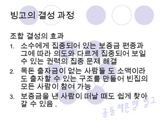 조합 결성의 효과
1. 소수에게 집중되어 있는 보증금 편중과
그에 따라 의도와 다르게 집중되어 보일
수 있는 권력의 집중 문제 해결
2. 목돈 출자금이 없는 사람들 도 소액이라
도 출자할 수 있는 구조를 만들어 빈집의
모든 사람이 참여 가능
3. 보증금을 낸 사람이 떠날 때도 쉽게 찾아
갈 수 있음 .
빙고의 결성 과정
 