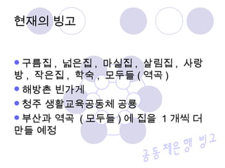 현재의 빙고
구름집 , 넓은집 , 마실집 , 살림집 , 사랑
방 , 작은집 , 학숙 , 모두들 ( 역곡 )
해방촌 빈가게
청주 생활교육공동체 공룡
부산과 역곡 ( 모두들 ) 에 집을 1 개씩 더
만들 예정
 