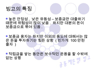 빙고의 특징
높은 안정성 , 낮은 유동성 – 보증금만 대출하기
때문에 위험성이 많이 낮음 . 하지만 대분의 돈이
보증금으로 묶여 있음 .
보증금 융자는 하지만 이외의 용도에 대해서는 많
은 돈을 투자하기는 힘든 상황 ( 빈가게 100 만원
출자 )
적립금을 쌓는 동안은 보수적인 운용을 할 수밖에
없는 상황
 